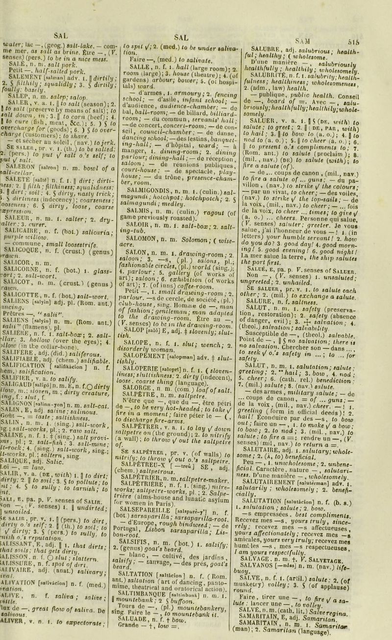 uiuler; lac —, (geog.) salt-lake. — com me mer. as sait as brine. Élre —, (V, senses) (pers.) to be in a nice mess. SAI.Ë, n. ni. sali pork. Petit—, half-salted pork. SALEMENT [«almanj adv. i. I] dirlihj ; 2. $ filthily ; squalidly ; 3. S dirtily ; foully: basely. SALEP, n. m. salep; salop. SALER, v. a. i. || to sait (season); 2. « sa,t (préserve by means of sait) ; to sait down, m; 3. [J to corn (beef) ; 4. Il to cure (fish, méat, Sic ); 5 ) S to overcharge for (goods) ; 6. ) S to over- charge (customeis) ; to shave. — et sécher au soleil, (nav. ) tojerk. Se saler, pr. v. î. (th.) to be salted: r- (pers.) to put sait o.’s self; to put i/ sait. ’ SALERON [sairon] n. m. bowl of a la/t-cetlar. SALETÉ [salté] n. f. i. || dirt ; dirti ;«*:?■ Il ; filthiniss; squalidness: : ” “jr* >' s0‘l ■' 4. S dirty, nasty trick; ?• ^ dirlmess (indecency) ; coarseness ; ooseness: 6. S ainy, loose, coarse expression. SA1.EUR, n. m. i. salter ; 2. dru - ■aller : 3. curer. SALICAIRE, n. f. (bot.) salicaria; purple w\ltow. — commune, small loosestrife. SALICOQUE, n. f. (crust.) (genus) iraun J SALICOR, n. m. SALICORNE, n. f. (bot.) 1. glass- Ort ; 2. salt-wort. SAL1COT, n. m. (crust.) (genus) raton. ° ' SALICOTTE, n. f, (bot.) sait -wort. SALIENS [saiyin] adj. pl. (Rom. ant ) mcing. J Prêtres —, “salit”. SA/.'ENS [saiyîn] n. m. (Rom. ant.) sain (llamens). pl. ' SALIERE, n. f. 1. salt-box; 2. sait ’llar; 3. hollorv (over the eyes); 4 îllow (in the collar-bone). SAI.IFERE , adj. (did.) saliferous. Wem.) sal,fable. SALIFICATION ( saliflkâcion ] n. f. hem.) salification. SALIFIER, v. a. to salify. SALIGAUD [salîgù] n. m. E, n. f.O dirty i ow m.: ,,?ven> m ; dirty créature, 'lTiy, I.; xlut, f. [satinn- jon] n. m. snlt-cal SALIN, E, adj saline ; salmous cÎiLT-’ — tasts ; saltishness. SALIN n. m 1. (sing.) sall-worU, !c*Vi■ ^il~W0TJct’ P*-î 2- rato sait. SALINE, n. f. I. \ (sing.) sait provi- ms, pl ; 2. salt-fish: 3. salt-mine; It-roclc; 4. (sing.) salt-ivork, sing.- It-uoiks, pl.; saltern. sine SALIQUE, adj. Salie. toi —, = law. SALIR, y a. (DE , with) I. ,1 to dirt. ~c ° 3 S to pollute ; to int’ $ l° ,U V ’ 10 tarn,sh ; to ■■Au, e, pa. p. V. sensés of Salir von — , F. senses) i. y undirted; ljunsoiled. ’ àe saur, pr. v n (pers.) to dirt d>rtyo s self; 2 j (th.) to soit; tô \/ dirty; 3. y (pers.) to sully, to ’nts/i n. t réputation. J SALISSANT F., adj. J ,hal dirt, thaï soils; thaï gels dirty. IALISSON. n f. O slut ; slattern IALISSURE, n. f. spot of dirt. iAI.IVAIRE, adj. (anat.) salivant ■ ir al. J> ALIVATION [salivâcionj n. f. (med ) iration. K ALIVE, n. f. saliva ; salive ■ mille. ’ lux de —, great floio of saliva. De taltvous. ALIVER, v. n. i. to expectorais : SAL to spit j/,'2. (med.) to be under saliva- tion. Faire —, (med.) to salivate. SALLE , n. f. l. hall (large room) • 2. room (large); 3. house (theatre)- 4 Vo( gardens) arbour; bower; 5. (ot hosùi- lals) ward. H - d’armes, J. armoury ; 2. fencinq school; — d asile, infant school • d’audience, audience-chamber; — d0 bal, ball-room; — de billard, bitliard- room; — du commun, servants’ hall ■ —de concert, conccrt-room; —de con- seil, council-chamber ; — de danse dancing school; — des lestins, banquet’ ing-hall; — d'hôpital, ward; — à manger, 1. dintng-room; 2. dininq parlour; dining-liall : — do réception , saloon; — de réunions publiques’ court-house : — de spectacle, play- house; — du trône, presence-chain- ber, room. SALMIGONDIS, n. m. i. (culin.)sal- magundi ; hotclipot; holchpotch • 2 S salinagundi ; medley. ’ SALMIS, n. m. (culin.) ragoût (of game previously roasted). SALOIR, n. m. l. salt-box; 2. sait xng-tub. SALOMON, n. m. Solomon ; ( wise acre. SALON, n. m. i. drawinq-room ■ 2 Zlr: I3/ ~s,’ (P'O salon*> pl.; fashionable circles, (pl.) world (sing.L 4. parlour; 5. gallery (0f works of art); saloon; 6. exhibition (oftvorks oi art); 7. (of inns) coffee-room. Petit , 1. small drawing-room ; 2 parlour. — s de cercle.de société, (pl ) c.ub-house, sing. Homme de -, mari «f fcishion ; gentleman ; man adapled to the drawing-room. Être au — c ffüSCS^ to dc ,n lhe drawing-room’. tish^P fsal“l E, adj. ^ slovenly; slut- SALOPE, n. f. t. slut; wench; 2 dtsorderly woman. tishly [salopman] adv. ^ ,lut. SALOPERIE [satopri] n. f. 1. ( sloven- hness; sluttishness; 2. dirty (indécent) loose. coarse thing (lansuage). SAl’pftrnô  m (c0T j loaf °f sait. SALPÉIRE, n. m. saltpetre N’être que -, que du —. être pétri de -, to be very hot-headed; to take J ,ire in a moment; faire péter le ( to discharge fire-arms. SALPÉTREK, v. a. 1. to lay 1/ down TjtlPem* ?n,Ohe ground); 2. to nitrifv ^ wal1) l t0 throw v/ 0ut the saltpetre Se salpêtrer, pr. v. (of wallst ir, ^ * SA LPÊ^T R F li° Y ^ °Ut °’S sal‘Pe‘rr. (chemSiKri.-*”43 SE ’ adJ SAn'PrJilrih!l’ m-s^‘petre-makn-. oA LIE TRIERE, n. f. I. (sine.) nitrt- works; saltpetre-uiorks. pl. ; 2 Salne- tnere (alms-house and lunatic asylum for women in Paris). 1 ™ SALSEPAREILLE [salsparà-y’j n f (bot.) sarsaparilia ; sarsapanlla-root - d Europe, rough bindweed ; — de bon-rfoi’ ^'Sbon sar‘*Parilla ; Lis , ^,'SIHS’ n’. m’ (hot-) *■ ealzify; 2. (genus) goal s beard. J r_..l,,anc > cultive, des jardins, beardJ; ~ £auvaS=> - des prés, goafs „ ®A.LTATI0N [ sûllâcion ] n. f. (Rom. saltation (art of dancing, panto- mime theutriral and oratoricai action). AL I IMBANQUE [saliinb.'inkl n. m 1 i mountebanlc ; 2 S buffoon. .iJ°U^3 dCi — > (P'O mountebanltery, 81“8 ,Faire le — , to mountebank tt. SALUADE, n. f. f bow Grande — f, low =. SAM SIS r„ad>- falubrious; health- ful, healthy ; ( ivholesnme D’une manière -, salubriously c '• 'holesomely. SALUBR1IË, n. f. 1. salubrity;health- juin es s ; lieal thiuess ; wholesomenets 2. (adm., law) health. — publique, public health. Conseil de —, board of =. Avec — , talu- briously;healthfully;healthily;whole- somely. SALUER, v. a. 1. || $ (de, with) to salute ; to greet : 2. 11 de, par, with) to hail ; 3. | to bow to (a. o.); 4. || t0 nod to (a. 0.) ; 5. (| to clicer (a. 0.) ; 6. Il to présent o.'s compliments to; 7. (Rom. ant.) to salute (proclaim); g (mil. , nav.) (df.) to salute (with)-, to fre a salute (of). — de... coups de canon , (mil., nav.) to fi.re a salute of... gnns; — du pa- villon , (nav.) to strike 1/ the colours ■ par un vivat, to clieer; —des voiles’ (nav.) to strike \J the top-sails ; — de la voix, (mil., nav.) to cheer; — ... fois de la voix, to cheer ... hmes; to gire W (a. 0.) ... checrs. Personne qui salue, ( V. senses) saluter ; greeter. Je vous salue, j’ai l’honneur de vous — ! 1 (jn letters) yovr humble servant l 2 how do y ou do? 3 good dayl 4. good morn- mgl 5. good evening I 6. good niqhtl La mer salue la terre, the shtp salules the port first. Salué, e, pa. p V. senses of Saluer. won — ( V. senses) 1. unsaiuted ■ ungreeted; 2. unhailed. Se saluer , pr. v. 1. to salute cach 0 ui’nn^IIlil' t0 exchange “ salute. SALURE, n. f. saltness. SALUT, n. m. t. safety (préserva- tion, restoration): 2. safety (absence of danger, evil); 3. salvation ■ 4 (tlieoi.) salvation; salvabihty Susceptible de—, (theol.) salvable. Point de — , || J no salvation; there is no salvation. Chercher son —^dans ‘safety^0'' Ulfety in 10 - i°T SALUT, n. m. 1. salutation ; salute ■ greet,ng; 2.hail; 3. bow, 4. nod’; S. cheer; 6. (cath. rel.) bénédiction: 7. (mil.) salute ; 8. (nav.) salute. — des armes , military salute ; — de coups de canon, = of ... quns ■ — de la voix, (mil., nav.) cheer. — j 1. greetmg ( torm in official deeds)' 2 /mil/ Econduire par des—s, to bow out ; faire un — , 1. to mnke 1/ a bow ; to bow ; 2. to nod; 3. (mil,, nav.) to salute ; to fire a =; rendre un— ( V senses) (mil, nav.) to relurn a =. SALUTAIRE, adj. l.salutanr.whole- some ; 2. (a, to) bénéficiai. Peu — , 1. unwholesome ; 2. unbene- ficial. Caractère, nature — , salutari- ness. D’une manière — , wholesomely. SALUTAIREMENT [salui^rman] adv. f salutarily ; wholesomely ; 2. beneh- ctally. 1 SALUTATION [salutàcion] n. f. (b. s.) salutation ; salute; 2. bow. — s empressées . lest compliments. Recevez mes —s, y ours truly, since- rely ; recevez mes -s affectueuses yours affectionately ; recevez mes —s amicales, yours very truly; recevez mes humbles — s , mes -s respectueuses I am yours respectfully. SAUVAGE, n. m. f. V. Salvetage ^SALVANOS (—ml.jj n. m. (nav.) u'fe. SALVE, n. f. I. (arlil.) salute ■ 2 (0f «ry) valley; 3. S (of appose) Faire, tirer une-, to fire ^ a sa- lute : \ancer une—, to vol Ini SALVE, n.m.(cath. lit ■ SAMARITAIN, n. m i (man); 2. SamaV,,tl,n,a'nglfa^ar,,ar