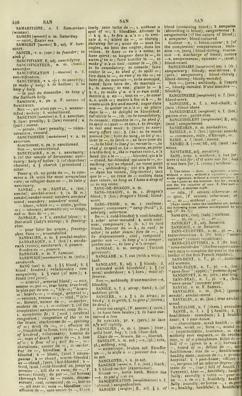 f. Samaritau n. f. . ►!< i. to sanctify ; ‘ (o 516 SAN SAMARITAINE, n. (woman). SAMEDI [j»tmndi] n. m. Saturday. — saint, Easter eue. SAMSCRIT [MiiskriJ E, adj. V. SAN- SCRIT. SANCIR, v. n. (nav.) to founder; to Attife y/. SANCTIFIANT, E, adj. sanctifymg SANCTIFICATEUR, n. m. Ctlieol.) sanctifier. SANCTIFICATION [-Ckàcion] sanctification. SANCTIFIER, v. a- , to make y/ holy; 2. to hallow ; 3 feeep y/ feo/y. . . . . — le jour du dimanche 7 Icccp \f the Sabbath holy. Sanctifié, e, pa. p. V. senscs of Sanctifier. Non —, qui n’est pas —, l. unsane- tihed; unholy ; 2. unhallowed. SANCTION [sankcion] n. f. 1. sanction; 1. (iaw) penalty ; 3. (law) reward ; 4 (par!.) assent. — pénale, (law) penalty; - remu- nératoire, reward. SANCTIONNER [sankcionné] V. a. to sanction. Sanctionné, e, pa. p. sanctioned. Non —, unsanctiontd. SANCTUAIRE, n. m. 1. sanctuary : 1. (of the temple of Jérusalem) sanc- tuary : holv of holies : 3. (of churches) chancel; A. $ church ( prieslhood ) ; ciltar. Peser q. ch. au poids du — , to cxa miiie a. ih. with the most scrupulous rare; se réfugier dans un — , to tahe \/ sanctuary. SANDAL, n. m., SANTAL, 1. (bot.) sandal ; sandal-wood : 2. (a. & m.) sandal; sandal-wood: sanders; sanders wood ; saunders ; saunders’ wood. — blanc, white =; — citrin, yellow — ; _ odorant, aromatic = ; — rouge rsd —. Cois de — , =. SANDALE, n. f. 1. sandal (shoe): 2 foot-stall (lady’s stirrup) ; 3. fencing shoe. — pour faire les armes, fencmg- shoe. Sans — , unsandalled. SANDAI.IER, n. m. $ sandal-maker. SANDARAQUE, n. f. (bot.) 1. sanda- rach (resin); sandarach ; 1. pounce. Pondre de — , pounce. SAND.IIAK , n. m. V. Sangiac. SANDWICH [sanndouitcU] n. m. (culin.) sandwich. SANG (san) n. m. 1 - n S blood, 2. S blood ; kindred ; relationslup ; con- sanguinity ; 3. S race (of men ), 4. blood (red'juice). artériel, arterial blood ; — noir. venous = ;pur—, true born; truebred; le plus pur de son —,'life- = ; heart- = ; hearl’s- — ; - rouge, o-rterml - ; — veineux, uenous r= ; — vital, i*(«- = . Cuveur, suceur de—, =-suclcer; couleur do — , 1. --colour; 2. (of the complexion) sanguineness; coup de—, l apoplectic fit; 2. (incd.) cérébral congestion; congestion of the = tn the brain; crachement de —, spilltng of =: droit du — , -1 effusion de -, bloodshed: la força, voix du - , force of kindred, relatiostship; homme de ^ man of death perte de , l* loss of r= ; 2. floxv of = ; soit du — , =- SAN lessly ; sans tache de —, l. without a spot of 2. bloodless. Allumer le — & q. u., to fire a. o.'s = ; to irri- tât» a. o.; altéré de — , = thirsty ; thirsting for =; avoir du — sous les ongles, au bout des ongles, dans les veines, to hâve = in o 's veine; to hâve spirit ; se baigner dans le — , to swirn y/ in = ; faire bouillir le —, to make y’ o.'s — boil; calmer le —, (th.) to be consolatory; to console ; Jaire couler le —, to shed \/, to spill = ; être dans le —, to run <J in the — ; se faire de, du mauvais —, to be annoyed, vexed ; faire faire de, du mauvais — à, to annoy; to vex; glacer le — A q. u., to make v/ a. o.'s — run cold ; mettre q. u. en —, tout en — , to cover a. o. with = ; mettre à feu et à — , to waste with fire and sword ; nager dans son—, to welter m o.'s = ; se plaire dans le — , to delight in bloodshed; rafraîchir le —, (th.; to be consolatory; to console; répandre le—, to shed yf, to spill — ; suer — et eau, l. (o drudge; to toil and moil: 2. (pour) to exerl every effort (to); 3. (de) to be much pained (to) ; tirer du sang , to le! y/ = ; tirer le —, lo fetch = ; se faire tirer du —,tobe bled: to lose y/ = ; verser le —, to shed y/, to sptll =. Le — monte, se porte à la tête de q. u., the = rushes t ntoa. o.'s head. Qui a le — ..., ... -blooded:qui a le — chaud, hot-blooded; qui suce le —, ==- suckmg ; qui ne répand, ne verse point son — , unbleedmg ; qui n’a point de — dans les veines, lily-livered ; tant que le — , un reste de — coulera dans mes veines, as long as I hâve a drop of — in my veins. SANG-DE-DRAGON,n.m. SANG-DRAGON, n. m. i. dragon's blood; 2 (bot.) dragon’s blood; blood- wort. SANG-FROID, n. m. I coolness temper; composure ; “sang-froid ; 2. sobriety ; soberness. De —, l. cold-btooded; 2. cool-headed; 3. sober : sober-minded ; 4. with cool- ness, composure ; 5. (b. s.) in cold blood. Donner du — à , to cool ; to sober ; to sober down;êlre de —, to be dispassionate , cool , composed ; garder son —, to keep \/ o.’s temper; perdre son —, to lose <J o.’s temper. SANGIAC, n. m. sangiac (Turkish governor). SANGLADE , n. f. eut (with a whip) ; las h. SANGLANT, E, adj. 1. | bloody ; 2 „ attended with bloodshed; 3. fl (of méat) underdone ; A.^keen; most of- fensive. Non —, unbloody. D’unemanière— e, bloodily. SANGLE, n. f. 1. strap; b and; 2. (of saddles) girth SANGLER, V. a. || l. to strap; to bind y/ ; 2. to girth; 3. to give y/ (blows); SAN to déni y/. thirstiness; suceur de — , —-suclcer pur (je —, bloodless. A — ... ... blooded ; à - blanc-, fzoo\.) exsan guiouj ; A — cliauil . warm-blooded ; au — chaud , (pers.) hot-blooded ; a— froid, (zool.) cold-blooded; au, jusqu au premier —, till the — runs ; de —,( K. senses) bloody ; de pur — . (ofhorses) Ihoroug/i bred ; de — rassis, disjias- sionate ; cool; composed ; en —, tout en —. ail over =; sans —, bloodless: sans effusion de —, sans verser de —, blood- Avoir élé sanglé, (V. senses) ( (pers.) l. to hâve been beaten ; 2. to hâve sus- tained a loss. Sf. sangler, pr. v. (pers.) to lace o.’s self lightly. SANGLIER, n. m. i. (mam.) boar ; wild boar, hog ; 2. (ich.) boar-fish. Chair de —, hrawn. De —, boarisli. SANGLOT, n. m. sob ; —s , (pl.) sobs, pi.; sobbing, sing. — entrecoupé, broken sob. Etouffer un , to slifle a = ; pousser des —s , to sob. SANGLOTER, v. n. to sob. SANGSUE (saiisu) n. f. 1. (eut.) Icach ; 2 S blood-sucker (extorlioner). Grosse —, horse leecli. Mettre des —s . to put yI —»s on. SANGUIFICATION [nanguiOksdon] n. f. (physiol.) sanguification. SANGUIN l sançliio ] E, adj |] 1 of blood (contaiuing blood); 2. sanguine (abounding in blood); sanguineous : 3. sanguineous (of the nature of blood); 4 sanguine; blood-coloured. Couieur — e, i. blood-colour; 2. (of the complexion) sanguineness ; émis- sion —e, (surg ) blood-lettmg : évacua- tion — e, discharge of blood; nature —e, sanguineness ; vaisseau —, (anat.) blood-vessel. SANGUINAIRE [sanghinèrr] aaj. l. (th.) . sanguinary ; bloody; murderous ; 2. (pers.) sanguinary ; blood-thirsty ; blood-loving ; bloody-minied. Non —, (pers.) unbloody. À l’esprit —, bloody-minded. D’une manière —, bloodily. SANGUINAIRE [sangbinèrr] n. f. (bot ) blood-wort. SANGUINE, n. f. 1. red-chalk; 2. (min.) blood-stone SANGUINELLE (sanghinéi] n. f. (bot.) ; galten-tree ; galter-lree. SANGUINOLENT [sangliinolan] E, adj. (med.) sanguineous. SANHËDRIN, n. m. sanhedrim. J SANICLE, n. f. (bot.) (genus) sanicle. — commune, male, d’Europe, =. SANIE, n. f. (med.) sanies. SAN1EU-X [—eu] SE , adj. (med. ) ta- nious. SANITAIRE, adj. sanatory SANS, prep l. without ; 2. but for : were il not for; if il were not for ; liad ■ it not been for ; 3. (comp.) without : ...L less. 1. Une lettre — date , - lignaiure , a letter i without a date , without a signature ; — un» seule signature, without a single signatuie. 2 — les injustices des hommes . but for , were it not for the injustice of men 3. Une nuit sommeil , a sleep^en night. — cela, (F. senses) otherwise: or: — quoi, (V) senses) otherwise; or, — ... ni without ... or ... [Saks rarely takes the indefinite art. befor* * the following noun unless accompanied by un adj. [V. Ex 1).] Sans que, conj. (subi.) without. — ... ni, ou ..., = ... or... SANSCRIT , E, adj. Sanscrit. SANSCRIT, n. m. Sanscrit. SANS-CULOTTES, n.m., pl. —, L; taiterdemalion ; 2. (Fr. hist.) “sans-, culottes (violent rcpublican). SANS-CULOTT1DES, n. f. (Fr. hist.) I “saus-culottides” (thefivcsupernume- -j rary davs to complété the year in the ca--- lendar ùf the first French republic). SANS-DENT, n. f., pl. — , toothleiui old woman. i  SANS-FLEUR, n. f.. pl. -s, (bot.1 “ sans-fleur (apple) ; “ pomme-figue” SANSONNET, n. m. (orn.) starlmg. SANS-PEAU. n. f„ pl. -x, (bot... “ sans-peau’’ (summer pear). SANTAL, n m. V. Sandal. SANTALIF.R. n. m. (bot.) (genus- sandal : sandal-wood. SANTALIN, n. m. (bot.) true sandal wood. , SANTAL1NE, n. f (chem.) sanialin SANTÉ, n. f. 1. 1 $hraff/i.- 2. Il healihiness ; soundness; 3. 1 health toast ; 4. + pest-house. . — chancelante . weak health ; — dei labiée, weak — ; forte —, jound -- — imperturbable, insolente, = thaï nothing evef impairs.— de crochs i teur, = of a ploughman. UiUet de — bill of = (given io a. o.); bureau —, board of =; défaut de —, uft healihiness: état de — , healtliinesi healthy State; maison de—, l. privai hospital: 2. t pest-house ; officier d ; — , surgeon (of an inferior degrce); pi tente de — , (nav.) bill of health (j Patente). Avec — , healthily ; health. futly ; souudly : à votre — ! your==; cn _ , i in = ; 2 healthily ; health futly 'toundly ; en bonne —, l. tnyoti - = ; healthy; healthful; 2. healthily.