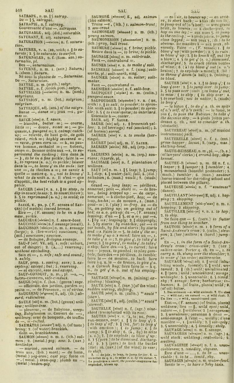 SATRAPE, n. ui. ||S satrap. Ue — || S, satrapal. SATRAPIE, n. f. satrapy. Gouvernante d’une —, satrapess. SATURABLE , adj. (did.) saturable. SATURANT, E, adj. saturant. SATURATION [—radon] n. f. satura- tion. SATURER, v. a. (de, tvith) l. || to sa- turnie; 2. $ to saturate ; tosurfeit. SATURNALES, n. f. (Rom. ani.) sa- turnalia, pl. Des —, saturnalian. SATURNE, n. m. i. (aslr.) Saturn; 2. (chem.) Saturn. Né sous la planète de —, Saturnine. De —, Saturnian. SATYRE, n. m. (myth.) satyr. SATYRE, n. f. (Grcek poet.) satyre. SATYIUASIS [—riacissj n. m. (med.) satyriasis. SATYRION, n. m. (bot.) satyrion ; satyrium. SATYRIQUE, adj. (ant.) of the satyrs. Danse —, danse jeux —s, ga- ntes =. SAUCE [sâ«] n. f. sauce. — blanche, butter =; — courte, little =; —douce, sweet =; — pi- quante,!. pungent 2. catsup; catcli- up; — relevée, de haut goût, do goût relevé, richhighly seasoned = ; — verte, green corn =. — à, au pau- vre homme, eschalot — Robert, onion —. Donner ordre aux —s, to su- perintend the cooking : être dans Ja — ) , to be in a fine pickle: faire la — à, to reprove (a. o.); to pickle ; laisser dans la —, to leave yj in the suds ; lier une —, to tkicken a =; ne savoir à quelle — mettre q. u., not to know yj what to do unth a. o. 11 n’est — que d’appétit, the best relish is a good ap- petite. SAUCER [ sùcé ] v. a. l. || to steep , to dtp insauce;tosop: 2. to souse(throw); 3. S to reprimand (a. o.) ; (o scold; to pickle. Saucé, e , pa. p. ( V. senses of Sau- CEK) (of medals) tinned bronze. Être — , ( V. senses) to be in a fine mess, pickle. SAUCIERE[sôcièrr] n. f. sauce-boat. SAUCISSE[sôciss] n.f. sausage(small). SAUCISSON fs4cicon]n. m. 1. sausage (large); 2. (fire-works) saucisson; 3. (mil.) saucisson ; saucisse. — de Bologne, Bulogna sausage. SAU-F [s6f| VE, adj. i. safe ( unhurt, out of danger) : 2. (À,...) reservtng; wtlhoul excluding. Sain et — , t. safe ; safe and Sound ; 2. safely. SAUF, prep. 1. saving; rare; 2. ex- cepting; except ; but; 3. reserving. — et excepté, save and except. SAUF-CONDUIT, n. m. , pl -S,-, Saufs-conduits, safe-conduct. SAUGE [sojjn. f. (bol.) (genus ) sage. — officinale, des jardins, garden = ; petite —, — de Provence, = of virtue. SAUGRENU [«Ajrenu] E, adj. (th.) ab- surd; ridiculous. SAULE t«ôl] n. m. (bot.) (genus) wil- low ; willow-tres. — pleureur, — de Babylone, weep- ing, Babylonien =. Couvert de —s, willoivy; orné de bouquets , de touffes de —, zr-tufted. SAUMÂTRE [Bômôtr’] adj. l. (oftasle) briny; 2. (of water) brackish. Goût —, brackishness. SAUMON [iûmon] n. m. I. (ich.) sal- mnn ; 2. (métal.) pig; sow;3. (nav.) kentledge. — mariné, soused salmon. — de trois ans, ( flsh. ) mort; — de fonte, (métal ) pig-iron; cast pig; fonte en — , (métal.) iron-pig ; plomb en —, (métal ) leaden-pig. I SAUMONÉ [*4111004] £, ad), salmon (like salmon). Truite —e , (lch.) i. salmon-trout ; 2. sea-trout SAUMONEAU [*4mon4 ] n. m. (ich.) l/oung salmon. SAUM0NER10N [*4monnrion] n. m. (ich.)grag, bull Iront. SAUMURE [sùmur] n. f. brine; pickle. Mettre dans la —, to brine; to pickle. SAUNAGE [*4n*j] n. m. salt-trade. Faux—, conlraband =. SAUNER [*4né] v. n. to make / sait. SAUNEIUE fsônnrt] n f. (sing.)jrait- works, pl.; salt-work, sing. SAUNIER [sûnié] n. m. saller; salt- malcer. Faux —, conlraband SAUNIÉRE [sônièrr] n. f. salt-box. SAUPIQUET [sôpiké] n. m. (culin.) pungent sauce. SAUPOUDRER [sûpoudré] v. a. (de, wilh) i. I to sait; topowder; to sprin- kle wilh sait; 2. || to powder: to sprin- kle; 3. S ( to intersperse; to interlard. Ustensile à —, casier. SAUR, adj. V. Sauke. SAURE [»4r] adj. i. $ brownish yel- low: 2. (of herrings) red (smoked) ; 3. (of horses) sorrel. SAURER [sûré] v. a. to smolce (her- rings). SAURET [*orè] adj. m. VL SACr.B. SAUR1EN [*4riin] NE, adj (erp.) sau- rian. SAURIENS [*4riin] n. m. (erp.) sau- rions ; lizards. pl. SAUSSAIE [*oc4] n. f. plantation of willows. SAUT [*4] n. m. l. J S leap; 2. || jump; 3. || skip; 4. | water-fall; (ail; 5. (did.) saltation ; 6. (man.) vautt ; 7. (studs) leap. Grand —, long leap; — périlleux, somerset ; petit —, short =. — de Bre- ton , being tripped up : — de carpe, somerset; — b cloche-pied, hop; — de loup, ha-ha;— de mouton, i. (man.) goat-= ; 2. ( play ) =-frog. Au — du lit, on getting up; on gelting out of bed; as a. o. gels up; du —, ( V. senses) leaping; d’un — J S, al a = ; par —s, l. J by =s; leapingiy; 2. || skippingly; з. $6 y starls . by snatches ; par —s et par bonds, by fils and starls ; by starls and =s. Faire le — S, to take y/ the =; to make yt up o. s mind; faire un —, i. to take g a = ; 2. to give j/, to takc \J a j ump; 3 || to give /, to make \f. to take yj askii>; faire des—s S, to curvet : faire des — joyeux, to gambol; to play gain- bols ; faire des —s périlleux, to tumble; faire le — rie mouton. to buck: faire faire à q. u. le — de Breton, to give v/a. o. a Cormsh hug; faire faire le — à q. и. , to get y/ a. o. out of his employ- aient. SAUTAGE [sAtage] n. m. (mining) ex- ploding ; blasting. SAUTE (soit] n. f. (nav.)(of tho wind) sudden veering, shifting. SAUTÉ [aôté] n. m. (câlin.) “sauté (slew). SAUTE [*4té] E, adj. (culin.) “ sauté (stewcd). SAUTELLE [sAtel] n. f. (agr.) vine- slioot (transplanted wilh ils root). SAUTER [s4té] v. n. r À, to ; de, from ; rau-dessus, over) t | $ to leap \/;2. || to leap \/ ofj; 3 || (de, for) to leap ^ (with émotion); ( to jump; 4. || to jump ; 5 I) to skip ; G. (À , by) to seize (a. o.) ; 7. || to cxplode ; to blow \J up ; 8. ) S (pers.) to be dismissed. discharg- ed: 9. ) S (pers.) to kick the bucket (die): to. (nav.) (of the wind) to veer; to shift. 3. — de joi® , to loap, to jump forjov. 6. — nu collet de q. u , to aei*e a. o. by tbe eollar. 7. La poudrière a sauté, the powJer-magatyne has explodod, blown up. Sa tu — en l'air, to bounce up ; — en arriè- re , to start baclc ; — à bas de son lit . tojump ont of (o.’s bed): — avec grand bruit, to bounce;— h cloche-pied, to hop on one leg ; — aux nues S- 10 jump to the cetltng ; — à pieds joints. I n jump close-legged; — aux yeux $, (th ) to be obvtout. lie manière à — aux yeux, ob- viously. Faire — , (F. senses) i. S to blow yj up (wilh powder); 2. S to ru in : to blow \J up ; 3. H to knock o)f/ oui (by a blow); 4 to get \/ (a. o.) dismissed, discharged ; 5 to crack (drink botlles of wine); 6. (À) to blow ^ out (u o.’s brains) ; 7. to explode(u mine); 8. i bit i to ihrow / down (a bail); 9. (mining/ to blast. SAUTER [*4t6] v. a. I. || to leap y'; ( to leap yj oner : 2. || to jump over ; to jum/i; 3. S to pass over (omit to leave yj out; to miss ; ( to skip : ( to skip orer 4. $ to overlook ; not to notice; 5. (studs) to leap i/. — le bâton (, to do y/ a. th. in spite of o.’s self, of o.’s teeth — le fossé, le pas (, to pciss the Rubicon: to take yj the décisive step ; — à pieds joints par- dessus q. ch. , not to consider a. th. (obstacle). SAUTEREAU f»6tr4] n. m. (of musical instruments) jack. SAUTERELLE [sdtrel] n. f. i. (ent.) grass-hopper ; locusl ; 2. (carp., mas.) shiftmg-bevel. SAUTE-RUISSEAU, n. m ,pl. -,(b.s.) foflawyers’ clerks) ( errand boy ; skip- kennel. SAUTEU-R [sAtcur] n. m. SE n. f. l. J leaper ; 2. | juniper; 3. || tumbler ; 4. S mountebank (boastful pretender); 5. (mach.) tumbler; 6. (man.) sauteur (horse trained for the riding school and placed between the pillars). SAUTEUSE [soteûz] n. f. “sauteuse (dance). SAUTILLANT [sAti-yant] E, adj. l.hop- ping ; 2. skipping. SAUTILLEMENT [sôti-y’man] n. m. l. hopping: 2. skipping. SAUTILLER [*4ii-ye] v. n. l. to hop; 2. to skip. Ne faire que— S. (pers.) to /lutter from one thing to another. SAUTOIR [»ôtoir] n. m. i. $ form of a Samt-Andrew's cross : 2. (culin.) stew- pan ; 3. (ber.) saltire ; 4. (horol.) jump- er. En —, 1. in the form c.f a Saint-An- drew’s cross: cross-toise; 2. (hcr.) sattire-wise. Porter q. ch. en —, i. to carry a. th. slutig orer the shoulder; 2. to wtar yj (an order) saltirc-tvise. SAUVAGE r*Avaj] adj. !. || wild (inha- biting woods , forests); 2. J wild ; un- tamed ; 3. H (lh.) wild ; uncultivated ; 4. || (pers.) wild : uncivilised; savage ; untaught ; 5. S unsociable : 6. S timid: J shy ; 7 savage ; ferre ; barbarous ; in- i human; 8. (of fruits, plants) wild ; 9. (of oil) bitler. 1. Do* animaux —s. wild animait. 9. Un chai —, n wild cat ; un canard —. a wild duck. 3. Un lieu —, a wild, uncultivatcd spot. État—, ( V. aenses) (of fruits, plants) wildness; lieu —|, wild spot ; wild, nature—. t. ] wildness;2 [)sarageness; 3. S unruliness; personno à demi —, semi-savage. À l’état—, wildly ; d’une manière —, i. y .wildly ; 2. || sav tgely ; 3. $ unsociably ; 4. S timidiy : shily. SAUVAGE [«Àvajl n. m. f. sarage. SAUVAGEON fiAvajon] n. m. (agr.) 4, wild stock ; wildling ; crab-stock ; 2. seedling. SAUVAGER1F, [sAvsjrt] n. f. I. unio- cinbleness; 2. timidily, shyuess. Être d'une — ..., l. to be ... unso- ciable : 2. to be ... timid, shy. SAUVAGIN (*Avajin) n. m water-fowl. Sentir le —, to hâve a fxshy tasts.