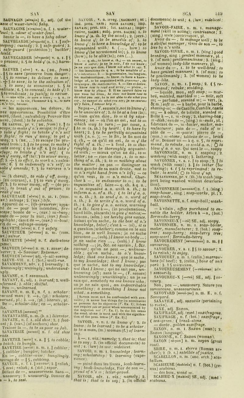 SW SAUVAG1N (aivajinj E, adj. (of the lasie of water-fowls) fishy. SAUVAGINE [ijvijinn] n. f. l. water- rOwl; 2. odour of water-fowl. Sentir la —, lo hâve a fishy odour. SAUVEGARDE [«ôvgarddj n. f. 1. fl safe- ceepmg ; custody ; 2. fl safe-guard ; 3. i safe-guard (protection); buckler; • hield. SAUVEGARDER [sêvgard*] V. a. 1. fl S o proie cl ; 2. Ç lo hold yf (a. o.) harm- est. SAUVER (jov«) v. a. (de, from) ■ fl S lo save (préservé front danger); '• fl S to rescue; lo deliver; lo save: • ■ ^ S lo save; lo lie the salvation of; !. S to save; to économisé; 5. 5 lo lalliate ; 6. S to conceal; to hide y/; î. S to vindicate ; to jusltfy; lo excuse. t. —une ville , fo save a lou'/i ; — q. U-, to xtc a. o.; — la vie, l'honneur à q. u., lo save . o.’j life % honour. — les apparences, les dehors, to ave uppearances. Possibilité d’être auvé, (lheol.) salvability. Pouvoir être auvé, (theol.) to be salvab/e. Se sauver, pr. v. (de, from) i.fl to scape; to make \f o.’s esr.ape; lo flee y/. 0 lake y/ fltglit ; lo betake y< o.'s self o fit g ht; to r un y/ away; to gel y/ way; 2. S (de, ...) to escape (be pro- îsted from); 3. || to be gone: to make y/ aste atoay: ( lo be off: 4. fl to take {/ efuge; to betake \J o.’s self; ( to un y/ away, off(to);j to scour away, ff; 5. ►£> S lo effect, to work o.'ssalva- ton; 6. S to indemnify o.'s self; to lake y/ amende ; 7. S to retrieve o.’s iIf■ — (à cheval), fo ride y/ off, atoay; - (en courant), t. || $ lo r un y! away, ff; 2. || to scour away, off; — (de pri- on), to break y/ oui of prison; (o realt y/ out. SAUVETAGE [sôvtaj] n. in. l. (corn, av.) salvage ; 2. (nav.) life. Appareil de —, life-preserver; appa- eil de — pour les incendies, fire- icape: bouée de —, (nav.) — -buoy; ouee de — pour la nuit, (nav.) flonl- xg-light ; canot de —, (nav.) —-bout; rix du —, salvage-money. SAUVETÉ fsôvté] n. f. f safety. SAUVETEUR [sôvteur] n. ni. (com. av.) salvor. SAUVETTE [sôvètt] n. f. duck-stone jame). SAUVEUR [sôveur] n. m. t. saver;de- iverer: 2. Saviour: Redeemer. SAUVEUR (sôvenr) adj. all-saving. SAUVE-VTE. n. f. (bot.) wall-rue. SAVAMMENT, adv. t. fl learnedly ; 2. knoicmgly ; witiingly ; understand- ngly. SAVANE, n. f. savannah. SAVANT, E , adj. l. learned; 2. well- nformed ; 3. able ; skilful. Peu —, unlearned. SAVANT, n. m. E, n. f. t. scholar : ’arned man; 2. —s, (pl.) scholars; earned, pl.; 3. —s, (pl.) literati, pl. De —, scholar-like ; en —, scholar- ike. SAVANTAS [savantâ] ** SAVANTASSE, n. m. (b. s.) literator. SAVATE, n. f i. old shoe; 2. f foot- ost ; 3. (nav.) (of anchors) shoe. Traîner la —, lo be as poor as Job. SAVATEKIE [savatri] n. f. old shoe rade. SAVETER [sasu-] v. a. fl S to cobble; o botch ; to bungle. SAVETIER [saviit'l n. m. i. || cobbler ; . J cobbler ; bungler; bolcher. En —, cobbler-wise : bunglingly. luvrage de — OS. cobbling. SAVEUR, n. f. 1. || savour; 2. fl relish ; . S zest; relish; 4. (did.) sapor. Défaut de —, unsavonness Sans—, . unsavory : 2. unsavorily. Donner de a — à, to zest. S AV SAVOIR , v. a. irreg. (sachant; su ; ind. pies, sais; nous savons; imp. savais; prêt, sus ; fut. saurai ; impé- rative, sache; subj. près, sache) i. to knoto yf (a. tb. by the mind), 2. (pers.) to know y/; to be sensible of; 3. fo know y/; to hâve a knowledge of : to be acquainted with; 4. (..., liow ) to know y/(be accustomed to); 5. to know (how); fo bt able (to); can (...). t. — q. ch., lo knovr a. ih— un secret, to know a secret ; je ne le sais, l do not know ; je ne sais que dire, /know not tuhat to say. 2. — les intentions de q. n. , to be sensible of a. 0. ’s intentions. 3. — la grammaire, les langues, les mathématiques , tu know. to bave a know- ledge of, to be acquainted with grammar y the languages . the mathetnatics. 4. — liro et écrire. (o know how to read and Write ; — plaire , tn know how to pleasf. 6. Il no saurait faire ce que vous lui dites, he dots not know how to do what you jay, he is not able to do uhat you say , he cannof do what you say; je no saurais qu’7 faire, 1 cannot help if. Ne pas—, ( V. senses)l.nof to knotv y/; to be unaware of ; 2. to be al a loss (to) ; — bien qu’en dire, to = it by expé- rience; ne — où l’on en est, not to = which icay to turn ; — par cœur, i. || to = (a. in.) by heart : ( to hâve by lieart; 2. $ fo be perfectly acquainted with (a. o. ); — le fin, le fin mot de q. ch, — ce qu’il en est, to — the riqht of a. th.; — à fond , to — tho- roughly ; to be thoroughly acquaint- ed ivitli ; — mieux qtt’on ne dit, to — better; ne — rien de rien , t. fo = no- thing of a. th. ; 2. fo = nothing about the matter ; ne pas — distinguer sa main gauche de sa main droite, not to — o.’s righl hand from o.’s left; — ce qu’on veut, fo = o.’s mind. Cher- cher à — , fo endeavour to lo be inquisitive of ; faire — q. ch. à q. u., 1. fo acquaint a. o. with a. th.; to inform a. o. of a th. ; ( fo let y/ a. o. = a. th.; 2. fo send y/ a. o. word of a. th.; 3. to wnte y! a. o. word of a. th. ; 4. to give y/ a. o. notice, warning ofath: faire à —. (in proclamations, hand bills, placards) fo give y/ notice; — faisons, (adnt.) we hereby give notice. Autant au’on sache, fo the best of o.’s knowledge, belief; c’est à — (si), il is a question (whelher); comme on le sait bien, as is well lcnown; je ne sache personne (subj.) / know no body ... ; je ne sache rien ..., (subj.) I know nothing ...; je, &c. ne saurais, /, &c. cannot; qu’on ne peut —, unknow- able ; qu’on sache, to o.’s know- ledge; tliat one knows ; que je sache, to my knowledge ; that I know ; pas que ie sache, not lo my knowledge ; not that I know ; qui ne sait pas, un- lcnowing (of)-, sans le—, (V. senses) unknowingly ; unwittingly ; un je ne sais qui, somebody no one knows who ; un je ne sais quoi , an indescribab/e something ; a something I know not what ; a something. [ Savoir must not bo confmmdod with con- naître; i, never ho, thirg» for it, nominative or persons for its objective (F'. Ex. 1) ; itdoes not require fias or pot//t wlten aceompanied by the négation not (f. Ex. 1). In the Stli sense the cnnd. al one is used and with the significa- tion of the pros. terne (y. Ex. 51.) SAVOIR, v. n. 1. fo know : 2. to know : to be learned ; to be a scholar ; to be a man, (m.) woman (f.) of learn- ing. À—, l. viz.:namely; 2. that is ; that is to say ; 3. (iri official documents) to wit ; 4. (law) fo toit : vide/icet. SAVOIR, n. m. l. knowledge ; learn- ing ; scliolarship ; 2. learnmq (expé- rience). — puisé dans les livres, kook-learn- ing ; booh -knowledge. Fier de son — , proud of o.’s = ; letter-proud. SAVOIR, adv. i. viz.; namely; 2. that is ; that is to say ; 3. (in official SCA blD documents) fo wit ; 4. (law; vide lice t : to wit. SAVOIR-FAIRE, n. m. 1. manage- ment (ski 11 in acting); contrivance ; 2. (sing.) wtls (contrivance), pl. Avoir du ■— , to manage well ; to be a skilful manager; vivre de son — , fo live bq o.’s wits. SAVOIR-VIVRE, n. m. l. (sing,)good breedtng, sing ; genteel manne)s, pl. ; 2. (of men) gentlemanliness ; 3. (sing.) (of women) lady-lilce manners. pl. Avoir du — , I. to be tvell-bred ; to hâve genteel manners ; 2. (of men) fo be gentlemanly ; 3. (of women) to be lady-ltke. SAVON, n. m. i. fl soap ; 2. ( S re- primand; rebuke ; scoldmg. — liquide, mou, soft soap ; —mar- bré, mottled, marbled = ; — noir, soft =; — parfumé, scentcd =; — vert, (a. m.) soft =. — à barbe, pour la barbe, shaving-—; — de Castille,Castille, caille = ; — à odeur, de toilette, scented =. Boîte à —, i. — -tray ; 2. shavmg-box; =-dish : e au de —, (sing.) =-suds, pl. ; fabricant de —, = -boiler, maker, ma- nufacturer; pain de — , cake of =; pâte de — , = -pasie; pierre de —, (min.) ~-stone ; tablette de —, brick of —. Donner un — à q. u. Ç, to repri- mand, to rebuke, to scold a. o. ; O l° bloiv y/ a. o up. Qui sent le —, soapy SAVONNAGE, n. m. 1. soaping ; 2. washnig (with soap); 3. lathering. SAVONNER , v. a. I. || fo soap ; 2. || tn wash (witli soap); 3. || fo lather (for shaving); 4. f S to reprimand : to re- buke : to scold; Q to hlow y/ up. Se savonner, pr. v. (th.) to wash (sup- port being vvashcd tvilhout détériora- tion). SAVONNERIE [savonnri] n. f. l. (sing.) soap-house, sing. ; scap-works, pl. ; 2. soap-trade. SAVONNETTE, n. f. soap-ball ; wash- ball. — à vilain , office purchased to en- noble the holder. Arbre à —s, (bot.) Bermuda-berry. SAVONNEU-X [—eu] SE, adj. soapy. SAVONNIER, n. m. i. soap-boiler, maker, manufacturer ; 2. (bot.) soap- tree ; soap-berry ; soap-berry tree ; soap-wort; Rermuda-berry SAVOUREMENT [savourman] n. m. } fl savouring. SAVOURER, v. a. i. || § fo sat’our ; 2. S fo relish; to enjoy. SAVOURET. n. m i. feulin.) tnorroto- bone (of beef) : 2. (eulin. ) boue of sait porh: 3. i $ wiltir.ism. SAVOUREUSEMENT [—reùzmarU adv t savour i lip SAVOUREU-X [—reù] SE, adj. Il ja- voury. Non , peu —, unsavoury. Nature peu savoureuse, unsavouriness. SAVOYARD [savoi-yatj n. m. E, n. f. Savoyard. SAXATILE , adj. saxatile (perlaining to rocks). SAXE. adj. Saxon. SAXIFRAGE,adj. (med.) saxifragnus. SAXIFRAGE, n. f. (bot.) saxifrage , ( sea-green : ( break-stnne. — dorée, golden saxifrage. SAXON, n. m. i. Saxon (man); 2. Saxon (languagc). SAXONNE, n. f. Saxon (woman). SAYON ( cc-yon ] n. m. sayon (gréai coat). SBIRE, n. m. t. sbirro (Roman ar- cher); 2 (b. s.) satellite of justice. SCABELLON, n. m. (anc. arch.) sca- be/lum. SCABIEUSE [sltabieùz] n. f. (bot.) (pe- nus) scabious. — des bois, wood =. SCAB1F.U-X [skabicù] SF,, adj. (med ) scabious.