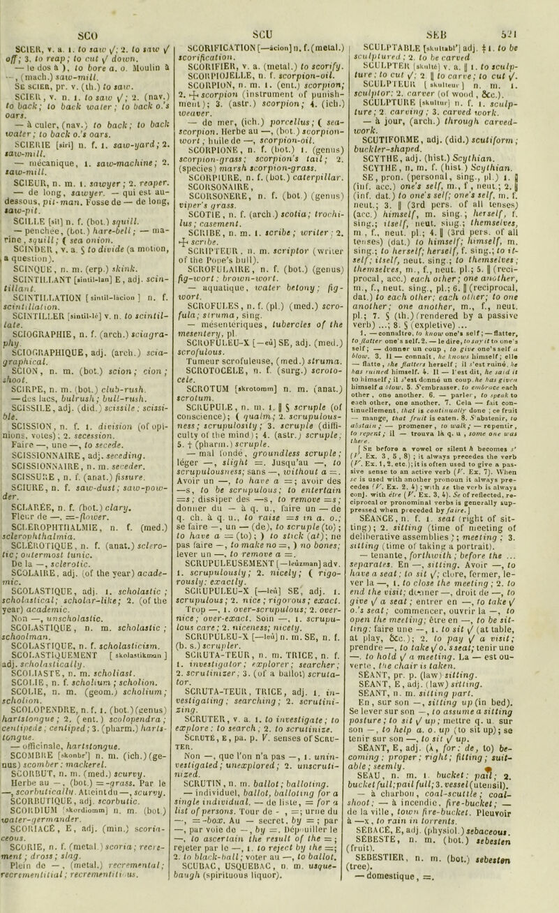 SCO SCIER, v. a. i. to saiv y/; 2. lo taxe / off; 3. lo reap ; to rut y/ do tvn. — le dos à ), (o bore a. o. Moulin a — , (mach.) saiv-mill. Se scier, pr. v. (ih.) to sato. SCIER, v. n. î. to saw y/; 2. (nav.) to baclc; to bâcle ivaler ; to baclc o.'s oars. — à culer, (nav.) (o baclc; to baclc xoater ; to baclc o.’s oars. SCIEIUE [airi] n. f. i. saw-yard ; 2. saw-mill. — mécanique, î. saw-machine; 2. saw-mill. SCIEUR, n. m. t. saioyer ; 2. reaper. — de long, saivyer. — qui est au- dessous, pii-man. Fosse de — de long, saw-pit. SCILLE [sii] n. f. (bot.] snuill. — penchée, (bot.) hare-bell ; — ma- rine , squill; ( sea ont ou. SCINDER , v. a. $ to divide (a motion, , a question). SCINQUE, n. m. (erp.) slcinlc. SCINTILI.ANT [smtil-lan] E, adj. scin- tillant. SCINTILLATION [ simil-licion ] n. f. scintillation. SCINTILLER [aintil-lé] v. n. to scintil- late. SCIOGRAPHIE, n. f. (arch.) sciagra- SCIOC.RAPHIQUE, adj. (arch.) scia- graphical. SCION, n. m. (bot.) scion; cion ; shoot. SCIRPE, n. m. (bol.) club-rush. — des lacs, bulrusli; bull-rush. SCISSILE, adj. (did.) scissile : scissi- ble. SCISSION, n. f. 1. division (of opi- nions, votes) ; 2. sécession. Faire —, une —, to secede. SCISSIONNAIRE, adj. seneding. SCISSIONNAIRE , n. m. seceder. SCISSURE , n. f. (anat.) fissure. SCIURE, n. f. saiv-dust ; saw-pow- der. SCLARÉE, n. f. (bot.) clary. Fleur de —. =-jlnwer. SCLÉROPHTI1ALMIE, n. f. (rned.) sclerophtlialmia. SCLÉROTIQUE , n. f. (anat.) sclero- tic ; oiilermost tunic. De la —, sclerotic. SCOLAIRE, adj. (of the year) acade- mie. SCOLASTIQUE, adj. l. scholastic ; scholastical; scholar-lilce; 2. (of the year) academie. Non —, unscholastic. SCOLASTIQUE , n. m. scholastic ; schoolman. SCOLASTIQUE, n. f. scholasticism. SCOLASTIQUEMENT [ skolastikman ] adj. snholastically. SCOLIASTE, n. m. scholiast. SCOI.IE, n. f. schohum ; scholion. SCOLIE, n. m. (geom.) scholium; scholion. SCOLOPENDRE, n. f. l. (bot.) (genus) hartslongue ; 2. ( ent. ) scolopendra ; cenlipede ; cenliped; 3. (pliarm.) Iiarts- tongue. — officinale, hartslongue. SCO.MBRE [skonbr’J n. m. (ich.) (ge- nus) scomber : maclcerel. SCORRUT, n. m. (med.) scurvy. Herbe au —. (bot.) = -grass. Par le —, scorbuticallv. Atieintdu —, scurvy. SCORBUTIQUE, adj. scorbutic. SCORDIUM ! skordiotnm] il. m. (bot.) water-germander. SCORIACÉ, E, adj. (min.) scoria- ceous. SCORIE, n. f. (métal.)scoria; recre- ment ; dross ; slag. Plein de — , (métal.) recremental; recremenlitial ; recrementiti'Us. SCU SCORIFICATION [—àcion] n. f. (métal.) scorification. SC0R1FIER, v. a. (métal.) to scortfy. SCORPIOJELLE, n. f. scorpion-oil. SCORPION, n. m. l. (ont.; scorpion; 2. »-J-» scorpion (instrument of punish- nieut); 3. (astr.) scorpion; 4. (icb.) toeaver. — de mer, (ich.) porcellus ; ( sea- scorpion. Herbe au —, (bot.) scorpion- xvort ; huile de —, scorpion-oil. SCORPIONE, n. f. (bot.) I. (genus) scorpion-grass ; scorpion's tail; 2. (species) marsh scorpion-grass. SCORP1URE. n. f. (bot.) Caterpillar. SCORSONA1RE, SCORSONERE, n. f. (bot ) (genus) viper’s grass. SC0T1E, n. f. (arch.) scotia; trochi- lus ; casemenl. SCRIBE, n. m. I. scribe ; writer : 2. •-JR scribe. SCRIPTEUR. n. m. scriplor (writer of the Pooe’s bull). SCROFULAIRE, n. f. (bot.) (genus) fig-wort : brown-wort. — aquatique, water betony ; fig- xoort. SCROFULES, n. f. (pl.) (med.) scro- fula; struma, sing. — mésentériques, lubercles of the mesentery, pl SCROFULEU-X [—eù] SE, adj. (med.) sc.rofulous. Tumeur scrofuleuse, (med.) struma. SCROTOCELE, n. f. (surg.) scroto- cele. SCROTUM [skrotomm] n. m. (anat.) scrotum. SCRUPULE, n. m. I. || S scruple (of conscience); ( guatm; 2. scrupulous- ness; scrupulosity ; 3. scruple (dilïi- culty of the mind); 4. (astr.j scruple; 5. t (pharm.) scruple. — mal fondé, groundless scruple; léger —, slight =z. Jusqu’au —, to scrupulousness; sans —, ivithout a =. Avoir un —, to hâve a = ; avoir des —s, to be scrupulous ; to entertain =s ; dissiper des —s, to remove =s; donner du — à q. u., faire un — de q. ch. à q. u., lo raise =s m a. o.; se faire —, un — (de), to scruple (to) ; to hâve a — (to) ; ) lo stick (al); ne pas faire —, to make no —, ) no bones; lever un —. to remove a =. SCRUPULEUSEMENT [—leùzman] adv. 1. scrupulously ; 2. nicely ; ( rigo- rously: exaclly. SCRUPULEU-X [—leû] SE', adj. 1. scrupulous ; 2. nice ; rigorous; exact. Trop —, x. over-scrupulous; 2. over- nice ; over-exact. Soin —. i. scrupu- lous care; 2. niceness; nicely. SCRUPULEU-X [— Îeùj n. m. SE, n. f. (b. s.) scrupler. SCRUTA-TEUR, n. m. TRICE, n. f. 1. investigalor; explorer; searcher; 2. scrutinizer. 3. (of a ballot) scruta- tor. SCRUTA-TEUR, TRICE, adj. l. in- vestigating ; searching ; 2. scrulini- zing. SCRUTER., v. a. l. to investigate ; to explore: to search : 2. to scrulinizc. Scruté, E, pa. p. V. senses of Scru- ter. Non —, que l’on n’a pas —, i. unin- vesligated ; unexplored ; 2. unscruh- mzed. SCRUTIN, n. m. ballot ; balloting. — individuel, ballot, balloting for a single indwidual. — de liste, = for a list of persons. Tour de - , =; urne du —, =-box. Au — secret, by = ; par —, par voie do —, by Dépouiller le —, to ascerlain the resuit of the =; rejeter par le —, i. to rejec.t by the =:; 2. In black-ball ; voter au —, to ballot. SCUBAC, USQUEBAC, n. m. usque- baugh (spirituous liquor). SE B S -’I j SCULPTABLE [skulubl’] adj. f I. to be sculptured ; 2. to be carved SCULPTER (skulté] v. a. || l. to sculp- ture: to cul /; 2 || to carre; to eut ^. SCULPTEUR [ skuiteur ] n. m. l. sculptor: 2. carver (of wood , Sec.). SCULPTURE (akultur] n. f. i. sculp- ture; 2 carving ; 3. carved work. — à jour, (arch.) tlirough carved- worlc. SCUTIFORME, adj. (did.) scutiform ; buc.kler-shaped. SCYTHE, adj. (hist.) Scylliian. SCYTHE, n. m. f. (hist ) Scylhian. SE,pron. (personal, sing.,'pl.) i. jj (inf. acc.) one’s self, m., f , lient.; 2. j| (in f. dat.) to on es self; one’s self. m. f. neut.; 3. || (3rd pers. of ail lenses) (acc.) himself, m. sing.; lier self, f. sing.; ttself, neut. sing.; themselves, ni , f., neut. pl.; 4. || (3rd pers. of ail tenses) (dat.) lo himself; himself, m. sing.; to herself; herself, f. sing.; lo it- self; itself, neut. sing.; to themselves ; themselves, m., f., neut. pl.; 5. || (reci- procal, acc.) each other; one anotlier, ni., f., neut. sing., pl.; 6. || (reciprocal, dat.) to each other; each other; to one anolher; one another, m., f., neut. pl.; 7. S (th.) (rendered by a passive verb) ...; 8. § (expletive)... 1. —connuîtro. to know o nc’i self; — flatter, to Jlatter one's self. 2. — le dire, tn surit to one'a self; — donner un coup , to give onc’sself u btow. 3. 11 — connaît, he know s himself ; elle — flatte , she Jlatters herself ; il .f’est ruiné, he has ruined himself. 4. 11 — l’est dit, he saut it to himself y il s’est donné un coup./ii; has given himself a blow. 5. 5’embrasser. to embrace each other, one another. 6. — parler, to speuk to ench other, ono nnothor. 7. Cela — fait con- tinuellement. that is continuaUy done ; ce fruit — mange, that fruit is eaten. 8. .S'abstenir, lo abslain ; — promener, to walk y — repentir, to reper.t y il — trouva là q. u , sortie one was there. [ Se beforo a vowel or silent h becomes s’ ( 1'. Ex. 3 , 5 , 8) ; it always précédés the verb Ex. 1,2. etc.); it is often used to give a pas- sive sense to an active verb (A'. Ex. 7). When se is used with another pronoun it always pré- cédés (y. Ex. 2. 4) ;with se the verb is always conj. with être [V. Ex. 3, 4). Se of reflected, re- ciprocal or pronominal verbs is generally sup- pressed when piecedcd by faire.) SÉANCE, n. f. x. seat (right of sit- ting); 2. sitling (time of meeting of deliherative assemblies ] ; meeting : 3. sitling (time of taking a portrait). — tenante, forthwith ; before the ... séparâtes. En —, sitling. Avoir —, to hâve a seat : lo sit \f; dure, fermer, le- ver la —, I. to close the meeting ; 2. to end the visit; dc-nner—, droit de —, to give \J a seat ; entrer en —, to take y/ o.’s seat ; commencer, ouvrir la —, to open the meeting; être en —, to be sit- tmg: faire une —, x. lo sit y/ (at table, at play, ÔCc.); 2. to pay y/ a visit; prendre —, to take ^ o.'s seat; tenir une —. to liold y/ a meeting. La — est ou- verte, the chair is talcen. SÉANT, pr. p. (law)^sitling. SÉANT, E, adj. (law) srtting. SÉANT, n. m. sitling part. En, sur son —, sitling up (in bed). Se lever sur son —, lo assume a sitling posture ; to sit y/ up ; mettre q. u sur son —, to help a. o. up (to sit up); se tenir sur son —, to sit y/ up. SÉANT, E, adj. (X, for: de, to) be- coming : proper ; right; filting ; suit- able;scemly. _ SEAU, n. m. l buclcet : pail ; 2. bucket full;pail full;3.vessel (utensil). — à charbon, coal-scutùe ; coal- slioot : — à incendie, fire-bucket ; de la ville, town fire-bucket. Pleuvoir à —x , to rain in torrents. SÉBACÉ, E, adj. (physiol.) sebaceout. SÉRESTE, n. m. (bot.) sebesten (fruit). SEBESTIER, n. m. (bot.) sebesten (tree). — domestique, =.