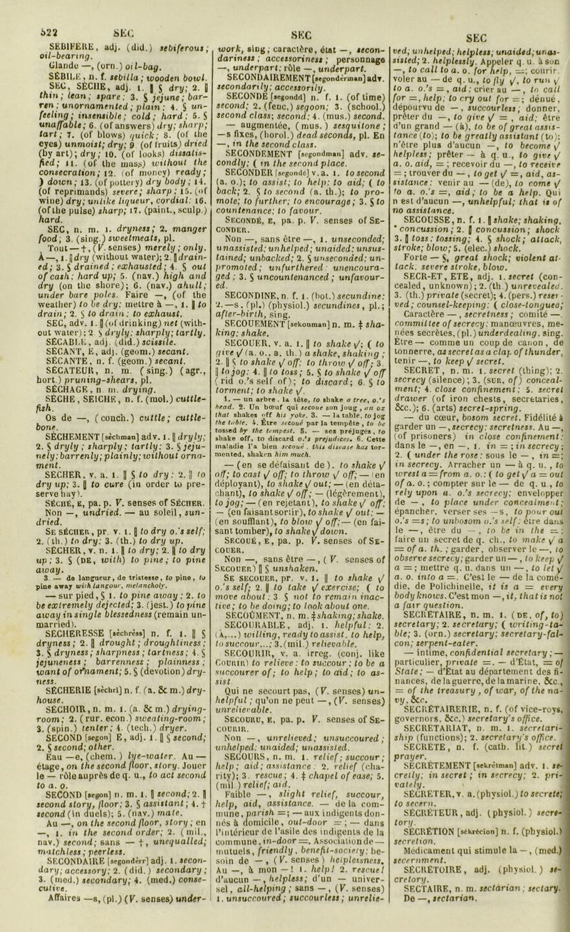 SEBIFERE, adj. (did.) sebiftrous ; oil-beanng. Glande —, (orn.) oïl-liag. SEBILE , n. f. sebtlla ; wooden bowl. SEC, SÈCHE, adj. i. | 5 dry; 2. U thin; lean ; spare ; 3. S jejunc;bar- ren ; unornamented ; plam : 4. § un- feeling; insensible; cold; hard ; 5. S unaffable; 6. (of answers) dry; sharp; tari; 7. (of blows) quiclc; 8. (of the eycs) unmoist; dry; 9 (of fruits) dried (by art); dry ; 10. (of looks) dissalis- ficd; 11. (of llie mass) without the consécration; 12. lof money) ready ; ) down; 13. (of pottery) dry'body ; 14. (of reprimands) severe; sharp; 15. (of wiue) dry; unlilce liqueur, cordial: 16. (of Lite puise) sharp; 17. (paint., sculp.) hard. SEC, n. m. 1. dryness ; 2. manger food; 3. (sing.) sweetmeats, pl. Tout — t, ( V. senses) merely ; only. À—, 1.1|dry (without watcr); 2.'||drain- ed; 3. S drained; exhausled; 4 S ouf of cash; hard up; 5. (nav.) high and dry (on tbc shore); G. (nav.) ahull; under bare pôles. Faire —, (of the weatlier) to be dry; mettre à —, 1. | fo drain; 2. § fo drain: to exhaust. SEC, adv. 1. J (of drinking) net (with- out waier); 2 S dryly: sharply; tartly. SÉCABLE, adj. (did.) scissile. SÉCANT, E, ad), (geom.) sécant. SÉCANTE, n. f. (geom.) sécant. SÉCATEUR, n. m. (sing.) (agr., bort.) pruning-shears, pl. SÉCHAGE, n ni. drying. SECHE, SEICHE, n. f. (mol.) cuttle- fsh. Os de —, (conch.) cuttle ; cuttle- bone. SÈCHEMENT [sèchman] adv. 1.1| dryly; 2. S dryly ; sharply: tartly; 3. §jeju- nely; barrenly; plainly; without orna- ment. SECHER, v. a. 1. || S fo dry: 2. || fo dry up; 3. jj fo cure (in order to pre- servo hay ). Séché, e, pa. p. V. senses of Séciier. Non —, un dried. — au soleil, sun- dried. Se sécher, pr v. 1.1 fo dry 0.'s self; 2. (lli.) fo dry: 3. (th.) fo dry up. SÉCHER, v. n. 1.1| fo dry; 2. || fo dry up ; 3. S (DE, xoith) to fine; to pine aiuay. 3 — do langueur, de tri&tossc, to pino, to pine away with langoui, nielancholy. — sur pied, S 1. fo pine aivay ; 2. fo be exlremely dejected; 3. (jest.) fo pine away in single blessedness (remain un- married). SECHERESSE [aèchràs] n. f. 1. || § dryness ; 2. | drought ; droughtiness ; 3. S dryness; sharpness ; tartness; 4. S jejuneness ; barrenness ; plainness ; want of ofnament; 5. S (dévotion) dry- ness. SÉCHER1E [sèchri] n. f. (a. Sc m.) dry- house. SÉCHOIR, n. m. 1. (a. 8c m.) drying- room; 2. ( rur. econ.) sweating-room ; 3. (spin.) tenter ; 4. (tech.) dryer. SECOND [scgoii] E, adj. 1. || § second; 2. S second; olher. Eau —e, (chem. ) lye-water. Au — étage, on the second floor, story. Jouer le — rôle auprès de q. u., fo aci second to a. 0. SECOND [seyon] n. m. 1. 1 second; 2. || second story, /loor; 3. S assistant ; 4. t second (in duels); 5. (nav.) mate. Au —, on the second floor, story ; en —, 1. in the second order; 2. (mil., nav.) second; sans — t, unequalled; matchless; peerless. SECONDAIRE [srgondi'rr] adj. 1. secon- dary; accessory; 2. (did.) secondary ; 3. (med.) secondary; 4. (med.) conse- cutive. Affaires —b, (pl.) (K. senses) under- work, Bing; caractère, état — , eecon- dariness ; accessoriness ; personnage —, underpart; rôle —, under part. SECONDAIREMENT [»egondèrman] adv. secondanly: accessonly. SECONDÉ («egondd] n. f. 1. (of lime) second; 2. (feue.) segoon; 3. (school.) second class-, second: 4. (mus.) second. — augmentée, (mus.) sesauitone ; — s fixes, (horol.) dead seconds, pl. En —, in the second class. SECONDEMENT [sugondman] adv. se- condly; ( m the second place. SECONDER [segondc] v. a. 1. tosecond (a. 0.); fo assis t; to help: to aid; ( fo bâcle; 2. $ to second (a. th.); fo pro- mote; to further; to encourage ; 3. S (0 countenance; to favour. Secondé, e, pa. p. V. senses of Se- conder. Non —, sans être—, 1. unseconded; unassisted: unhelped; unaided: unsus- tained; unbacked; 2. S unseconded: un- promoted ; unfurlhered : unencoura- ged : 3. $ uncountenanced ; un favour- ed. SECONDINE.n. f. 1. (bot.) secundine: 2.—s, (pl.) (physiol.) secundines, pl.; after-birth, sing. SECOUEMENT [sekouman] n. m. \ sha- king: shake. SECOUER, v. a. 1. || to shake v/; ( fo pire 1/ (a. 0.. a. th. ) a shake, shaking ; 2. |i $ fo shake y/ off: to throw 1/ off; 3 || ta jog: 4. || fo fois; 5. S fo shake j off ( rid o.’s self of); fo discard; G. § fo tonnent; to shake y/. 1. — un arbre . la tête, to sliake a tree, o.’s hr.ad. 2. Un bœuf qui secoue son joug , an ox that shakes off his yoke. 3. —la table, to jog the table. 4. Être secoué par la tempête , to be tossed by the tempest. 5. — ses préjuges , to shake off, to discard o.’s préjudices. 6. Cette maladio l'a bien secoué . Vus discase has tor- mented, shaken him much. — (en se défaisant de), to shake off; to cast y/ off; to throw \/ off; — 'en déployant), fo shake \J ouf ; — (en déta- chant), fo shake \J off; — (légèrement), to jog; — (en rejetant), fo shake \J off; — (en faisantsoriir), fo shake >/ oui: — (en soufflant), fo btow J off;— (en fai- sant tomber), fo shake jdown. Sf.coué, e, pa. p. F. senses of Se- couer. Non —, sans être —, ( V. senses of Secouer) | § unshaken. Se secouer, pr. v. 1. || fo shake F 0. ’s self; 2. y fo take \f exercise; ( fo move about : 3 S not to remain inac- tive; to be domg;to lookabout one. SECOÛMENT, n. m. ^shalcmg; shake. SECOURABLE, adj. 1. help fui : 2. ( À,...) willing, ready to assist. to help, tosuccour...; 3. (mil.) redevable. SECOURIR, v. a. irreg. (conj. like Courir) fo relieve : to succour ; to be a succourer of ; to help; toaid; to as- sist Qui ne secourt pas, (V. spnses) un- helpful ; qu’on ne peut —, (K. senses) unreiievable. Secouru, e, pa. p. V. senses of Se- courir. Non —, unreheved; unsuccoured ; unhelped: unaided; unassisted. SECOURS, n. m. 1. relief; succour ; help; aid ; assistance 2. relief (cha- rity); 3 rescue; 4. $ chapel of ease; 5. (nul ) relief; aid. Faible —, sliglit relief, succour, help, aid, assistance. — de la com- mune, parish =; — aux indigents don- nés ii domicile, out-door = ; — dans l’intérieur de l’asile des indigents de la I commune. in-door =. Associalionde — I mutuels, friendly, benefit-society: be- soin de —, ( V. senses) hetplessness. Au —, à mon — ! t. help! 2. rescueI d’aucun —, helpless; d’un — univer- sel , all-helping ; sans — , (K. senses) 1. unsuccoured ; succourless ; unrelie- SEC ved; unhelped; helpless, unaidtd;ur,as- sisted; 2. helplessly. Appeler q. u. àsun —, to call to a. o. for help, — ; courir, voler au — de q. u., fo fly f, to ruu y/ fo a. o.’s = , aid : crier au —, fo call for =, help; to cry ouf for =; dénué, dépourvu de — , succourless; donner, prêter du —, fo give \f = , aid; être d’un grand — (k), fo be of great auu- tance(to); to be greatly assistant (to); n’ètre plus d’aucun —, fo become [/ helpless; prêter — à q. u., fo give \/ a. o. aid, = ; recevoir du —, fo receive = ; trouver du —, fo get y/ =, aid, as- sistance: venir au —(de), fo corne y/ fo a. o.'s =z, aid; to be a help. Qui n est d’aucun —, unhelpful; that il of no assistance. SECOUSSE, n. f. l. J shake; shaking, ‘ concussion ; 2. J concussion; shock 3. J fou; tnssing; 4. S shock; atlack, slroke; blow; 5. (eler,.) shock. Forte — Si great shock; violent at- lack. «l’cre stroke, blow. SECR-ET, ETE, adj. î.iecnf (con- cealed, unknown) ; 2. (th ) unrevealed. 3. (th.) private (secret); 4. (pers.) reseï - ved; counsel-keeping; ( close-tonguea; Caractère —, secretness ; comité — committee of secrecy: manœuvres, me- nées secrètes. (pl.) undcrdeahng, sing. Être— comme un coup de canon, de tonnerre, assccrelasaclapof thunder, tenir —, to keep y/ secret. SECRET, n. m. t. secret (thing); 2. secrecy (silence) ; 3. (sur. of ) conceal- nient; 4. close confinement ; S. secret drawer (of iron chests, secretaries, &c.); 6. (arts) secret-spring. — du cœur, bosom secret. Fidélité à garder un —, secrecy: secretness. Au —, (of prisoners) in close confinement : dans le —, en —, 1. in = ; in secrecy ; 2. ( under the rose : sous le — , in =; in secrecy. Arracher un — à q. u. , to wrest a — from a. o.: ( fo get y/ a = oui of a. o. ; compter sur le — de q. u , to rely upon a. o.’s secrecy; envelopper de — , fo place under concealmeot ; épancher, verser ses—s, to pour oui o.’s —s; to unbosom o.’s self: être dans ' le —, être du —, fo be in the — faire un secret de q. ch., fo make / a — of a. th. ; garder, observer le —, io observe secrecy; garder un —, to keep y/ a — ; mettre q. u. dans un —, fo let \j a. o. into a —. C’est le — de la corné- , die, de Polichinelle, if is a = erery body knows. C’est mon — ,if, that is not a fair question. SECRETAIRE, n. m. 1. (de. of,to) secretary; 2. secretary; ( writing-ta- ble; 3. (orn.) secretary; secretary-fal- con; serpent-eater. — intime, confidential secretary; — particulier, private =. — d’État, = of . State; — d’Etat au département des fi- nances, delaguerrc, de la marine, &c., 1 = of the treàsury , of war, of the no- j vy, occ. SECRÉTA1RERIE, n. f. (of vice-roys, governors. 8cc.) secretary s office. SECRETARIAT, n. m. l. secn<ofi-j ship (functions); 2. secretary's office. SECRETE, n. f. (cath. lit.) secret prayer. SECRÈTEMENT [«Erèimon] adv. i. se- crelly; in secret ; m secrecy; 2. pri- vately. SÉCRÉTER, v a. (physiol.) to secrete; to secern. SÉCRÉTEUR, adj. (physiol.) secre- ] tory. SÉCRÉTION [sékrécion] n. f. (physiol.) sécrétion. Médicament qui stimule la — , (med.) secernment. SÉCRÉTOIRE, adj. (physiol.) si- s cretory. SECTAIRE, n. m. sectarian : sectary. ^ De —, ifc/orian.