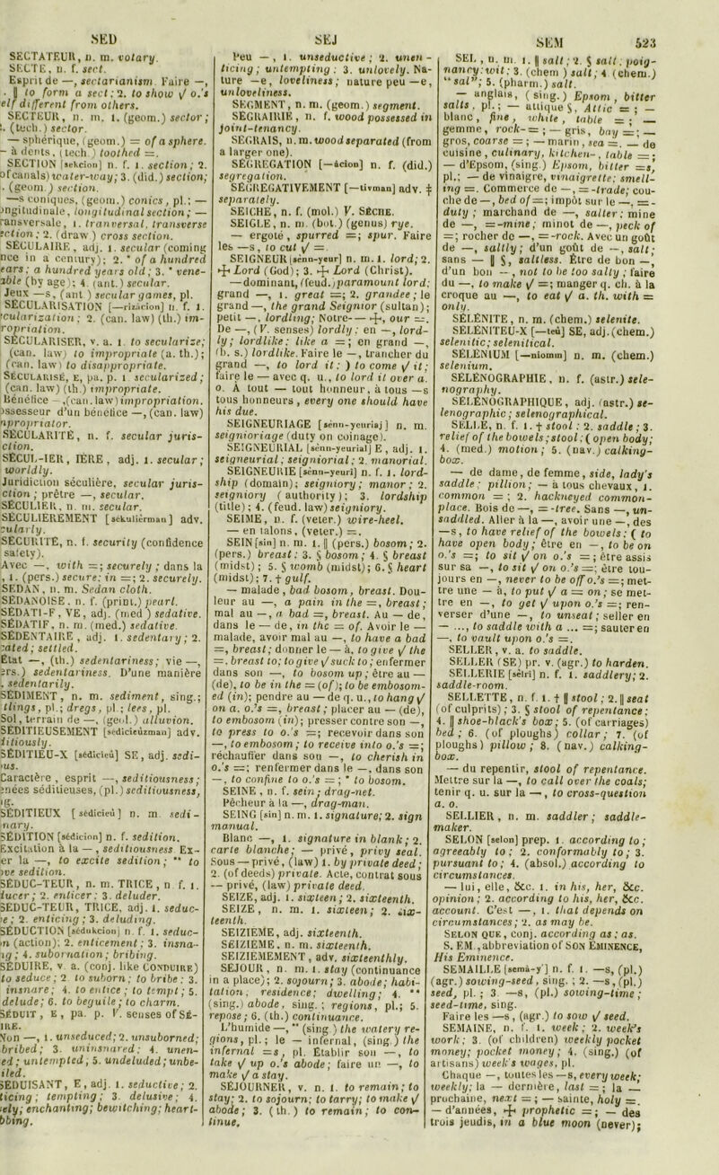 XEl) SECTATEUR, i). in. totary. SECTE, n. f. sert. Esprit de—, sectarianism Kaire —, • | lo form a sert; 2. to show y/o.'i elf different (rom olhers. SECTEUR, n. m, l. (geom.) seclor ; !. (teeh. ) seclor. — sphérique, (geom.) = of a sphere. - à dents, ( tech. ) toothcd =. SECTION [aekcion] n. f. i. section ; 2. o f canal s) water-way ; 3. (did.) section; ■ (geom.) section. —s coniques, (geom.) conics, pl.: — ■ingitiidinule, longitudinal section; — ransversale, i. tranversal, transverse ection; 2. (draw ) cross section. SECULAIRE, adj. î. secular (coming nco in a cemury); 2.' ofahundred ears: a hundred years old; 3. * vene- zble (hv âge); 4. (ant.) secular. Jeux —s, (ant ) secular gantes, pl. SECULARISATION [ —rizitcion] H. f. 1. ’cularisation ; 2. (can. law) (th.) im- ropriation. SECULARISER, v. a. 1 to sécularisé; (can. law) to impropriate (a. th.); (can. law) to disappropriate. Sécularisé, e, pu. p. 1 sec.ularized ; (can. law) (th.) impropriate. Bénéfice — ,(can. law ) impropriation. Jssesseur d’un bénétice —, (can. law) npropriator. SÉCULARITÉ, n. f. secular juris- clion. SÉCUL-IER, 1ÈRE , adj. 1. secular ; worldly. Juridiction séculière, secular juris- ction ; prêtre —, secular. SÉCULIER, n. ni. secular. SÉCULIEREMENT [ sékulièrmaQ ] adv. cularly. SÉCURITÉ, n. f. security (confidence saiety). Avec —. with — ; securely ; dans la , l. (pers.) secure: in =; 2'. securely. SEDAN, n. m. Sedan clolh. SÉDANOISE. n. f. (priai.) pearl. SÉDATI-F, VE, adj. (med ) sédative. SÉDATIF, n. rn. (med.) sédative. SÉDENTAIRE, adj. 1. sedentary ; 2. '.ated; set lied. État —, (th.) sedenlariness ; vie—, ers.) sedenlariness. D’une manière . sedentarily. SÉDIMENT, n. m. sédiment, sing.; tlings, pl.; dregs, pl ; lees, pl. Sol, terrain rie —, (geid.) alluvion. SÉDITIEUSEMENT [sédicieùzman] adv. iitiously. 5ÉDIT1EU-X [sédicieù] SE, adj. sedi- > us. Caractère , esprit —, seJitiousness ; înées séditieuses, (pl.) scdiliuusness, ‘S- SÉDITIEUX [sédicieù] n. m sedi- nary. SÉDITION [sédicion] n. f. sédition. Excitation à la — , seditiousness Ex- er la —, to excite sédition ; “ to jve sédition. SÉDUC-TEUR, n. m. TRICE , n f. 1. iuccr ; 2. enlicer : 3. deluder. SEDUC-TEUR, TRICE, adj. I. seduc- >e ; 2. enticing ; 3. deludtng. SÉDUCTION (sédukeionj n. f. 1. seduc- m (action); 2. enticement ; 3. insna- ig ; 4. subornation ; bribing. SÉDUIRE, v a. (conj. like conduire) to seduce ; 2 lo suborn; to brihe : 3. insnare; 4. lo enttee ; to tempt ; 5. delude; 6. to beguile ; to charm. Séduit, E, pa. p. F. sensés of Sb- ire. Son —, 1. unseduced; 2. unsuborned; bribed; 3. uninsnared; 4. unen- ed; untempted, 5. undeluded ; unbe- iled. SEDUISANT, E, adj. 1. seductive; 2. ticing ; lempting ; 3 ielusive ; 4. itly; enchantmg; bewitching; heart- bbing. SEJ l’eu — , 1. unseductive ; 2. unen - ticing; untempling ; 3. unlovely. Na- ture — e, loveliness; nature peu—e, un loveliness. SEGMENT, n. ni. (geom.) segment. SEGKAIRIE, n. f. wood possessed in joint-tenancy. SECHAIS, n.in.toood separated (from a larger one). SÉGRÉGATION [-.cion] n. f. (did.) ségrégation. SÊGUEGATIVF.MENT [-livman] adv. :: separately. SEICHE, n. f. (mot.) Y. Sèche. SEIGLE, n. ni. (but.) (genus) rye. — ergoté, spurred = ; spur. Faire les —s, to eut y/ — SEIGNEUR (*cnn-yeur] n. m.l. lord; 2. Lord (God) ; 3. 4“ Lord (Christ). — dominant, (feud.fparamount lord; grand —, 1. great =; 2. grandee ; le grand—, the grand Seignior (sultan) ; petit —. lordhng; Notre 4> our —. De —, (V. senses) lordly : en —, lord- ly ; lordlike; lilce n — ; en grand —, (b. s.) lordlike. Voire le —, trancher du grand —, to lord it : ) to corne y/ jf ,- faire le — avec q. u., lo lord il over a. 0. A tout — tout honneur, à tous —s tous honneurs , every one sliould bave bis due. SE1GNEUR1AGE [•ènn-ycuriaj] n. m. seignioriage (duty on coinage). SEIGNEURIAL [«ènn-yeurialj E , adj. I. seigneurial ; seigniorial ; 2. manoriul. SEIGNEURIE [sénn-yeuri] n. f. 1. lord- ship (domain); seigniory ; manor ; 2. seigniory (authority); 3. lordsbip (tille); 4. (feud. law)seiyniory. SE1ME, n. f. (veter.) wire-beel. — en lalons, (veter.) SEIN [sin] n. ni. 1.1| (pers.) bosom ; 2. (pers.) breast: 3. § bosom; 4. § breast (midst) ; 5. § womb (midst); G. S heart (midst); 7. + gulf. — malade , bad bosom, breast. Dou- leur au —, a pain in the =, breast; mal au — , a bad —, breast. Au — de, dans le — de, in tbc — of. Avoir le — malade, avoir mal au —, to bave a bad —, breast; donner le— à. to give y/ the = . breast to; togive \Jsuck to ; enfermer dans son —, to bosom up ; être au — (de), 10 be in the — (of ); lo be embosom- ed (in); pendre au — de q. u., 10 Aanj y/ on a. o.’j =, breast ; placer au — (de), lo embosom (in); presser contre son —, to press to o. s —; recevoir dans son —, to embosom ; to receive into o.’s =; réchauffer dans son —, to cherisb in o.’s =; renfermer dans le —, dans son — , to confine to o. s = ; * to bosom. SEINE , n. f. sein; drag-net. Pêcheur à la —, drag-man. SEING [sin] n. m. 1. signature; 2. sign ma.nual. Blanc —, 1. signature in blanlc ; 2. carte blanche; — privé, privy teal. Sous — privé, (law) 1. by pnvale deed ; 2. (of deeds) private. Acie, contrat sous — privé, (law) private deed. SEIZE, adj. 1. sixteen; 2. sixleenth. SEIZE, n. m. 1. sixteen; 2. iix- teentb. SEIZIEME, adj. sixteenth. SEIZIEME, n. m. sixteenth. SEIZIEMEMENT, adv. sixteenthly. SEJOUR, n. ni. 1. stay (continuance in a place); 2. sojourn; 3. abode; habi- tation. résidence; dwelling; 4. “ (sing.) abode, sing.; régions, pl.; 5. repose ; 6. (th.) continuance. L’humide—, ” (sing ) the watery ré- gions, pl. ; le — infernal, (sing.) the infernal =s, pl. Etablir son —, to take y/ up o.’s abode; faire un —, to make yZ a stay. SÉJOURNER, v. n. 1. to remain; to stay; 2. lo sojourn; to tarry; to make y/ abode; 3. (th.) to remain; to con- tinue. SEM 523 SEL , u. in 1. || sait ; 2. $ sait, poig- nancy.wil; 3. (chem ) sait; 4.1 client.) ‘ sal”; 5. (pharm.) sait. — anglais, (sing.) Epsoni , bitter salts . pl ; — uniques, Allie = ; — blanc, fine, wlute , table =• gem m e, rock- = ; — gris, bay = ; _ gros, coarse = ; — marin , sea =. — de cuisine, culinary, kitchen-, table = ■ — d’Epsom, (sing.) Epsom, bitter —t, pl.; — de vinaigre, vinaigrette; smell- tng =. Commerce do —, = -trade; cou- che de — , bed of—; impôt sur le —. = - duty ; marchand de —, salter ; mine de —, —-mine; minot de—, peck of = ; rocher de —, = -rock. Avec un goût de —, saltly ; d’un goût de —,salt; sans — |J S, saltless. Être de bon —’ d’un bon — , not lo be ioo sally ; faire du —, to make y/ =; manger q. ch. à la croque au —, to eat y/ a. th. with = only. SÉLÉNITE, n. m. (chem.) selenite. SELÉN1TEU-X [—tcûj SE, adj.(chem.) selenitic; selenitical. SÉLÉNIUM [—niomm] n. m. (chem.) sélénium. SÉLËNOGRAPHIE , 11. f. (astr.) sele- nography. SELÉNÔGRAPHIQUE, adj. (astr.) ïf- lenographic ; seltnographical. SELLE, n f. 1. + stool : 2. saddle ; 3. relief of the bowels ; stool ; (open body; 4. (med.) motion ; 5. (nav.) calking- box. — de dame, de femme, side, lady’s saddle: ptllion; — à tous chevaux, 1. common = ; 2. hackncyed common- place. Rois de —, =-tree. Sans —, un- saddled. Aller it la—, avoir une —, des — s, to hâve relief of the bowels; ( to hâve open body; être en —, to be on o.’s =; to sit y1 on o.’s — ; être assis sur sa —, to sit y/ on o.’s =; être tou- jours en —, never to be off o.’s =; met- tre une — à, to put y/ a — on ; se met- tre en —, to get y/ upon o.’s =; ren- verser d’une —, ta unseat ; seller en — ..., to saddle with a ... =; sauteren —, to vault upon o.’s —. SELLER, v. a. to saddle. SELLER (SE) pr. v. (agr.) to harden. SELLERIE [sèlrij n. f. t. saddlery; 2. saddle-room. SELLETTE , n. f l. f || stool ; 2. || seat (of culprits) ; 3. J stool of repentance ; 4. |l shoe-black’s box; 5. (of cairiages) bed; 6. (of ploughs) collar ; 7. (of Moughs) pillow ; 8. (nav.) calking- aox. — du repentir, stool of repentance. Mettre sur la —, to cail over tlie coals; tenir q. u. sur la — , to cross-question a. 0. SELLIER, n. m. saddler ; saddlt- maker. SELON [selon] prep. l. accordmg lo ; agreeably to ; 2. conformably to ; 3. pursuant to ; 4. (absol.) according to circums tances. — lui, elle, Hcc. t. in his, her. Sec. opinion; 2. according to his, her, ficc. account. C’est —, 1. tliat dépends on circumstances ; 2. as may be. Selon que, conj. according as ; as. 5. EM ,abbreviationof son Eminence, His Eminence. SEMAILLE [semà-y ] n. f. I. —s, (pl.) (agr.) sowing-seed , sing. ; 2. —s, (pl.) seed, pl. ; 3 —s, (pl.) sowing-time ; seed-ume, sing. Faire les —s, (agr.) lo sow y/ seed. SEMAINE, n. f. 1. week ; 2. weelds work; 3. (of children) weekly pocket money; pocket money ; 4. (sing.) (of ai tisans) week's wages, pl. Chaque —, toutes les —s, every week1 weekly; la — dernière, lasl =; la —1 prochaine, next =; — sainte, holy =. — d’années, eft prophétie =; — des trois jeudis, Di a blut moon (never)-
