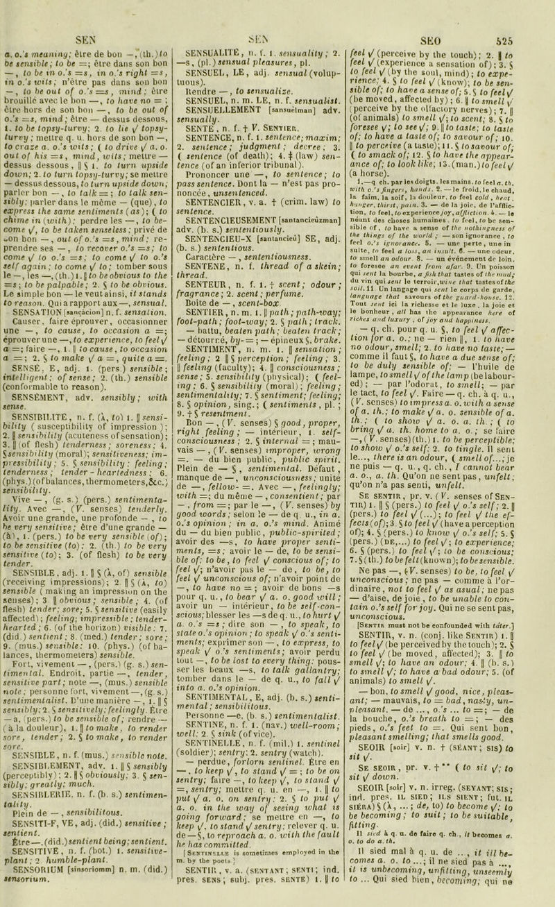 SE N a. o.'s meaning; être de bon —, (th.)to be sensible; to be =; être dans son bon —, to be in o.’s =s, in o.'s right =s, in o.'s wits ; n’ètre pas dans son bon — , to be out of o.’s —s, mind; être brouille avec le bon —, to hâve no = ; être hors de son bon —, to be out of 0. ’s =s, mind; être — dessus dessous, 1. to be topsy-turvy; 2 to lie y/ topsy- turvy ; mettre q. u. hors de son bon —, to craze a. o.’s unis ; ( lo drive y/ a. 0. ou lof his =s , mind, wits; mettre — dessus dessous, ||$ 1. to turn upside down; 2. to turn topsy-turvy ; se mettre — dessus dessous, totarn upside down; parler bon — , to talk = ; to talk sen- sibly; parler dans le meme — (que), to express the same sentiments (as); ( to chime in (with): perdre les —, to be- come \J, to be taken senselcss ; privé de oOn bon — , out of o. 's =s, mind; re- prendre ses — , to recover o.’s —s; to corne y/ to o.’s =s; to corne y/ to o.’s self again ; to corne yf to ; tomber sous le — , les —, (ih.) 1. J to be obvions to the =s; to be palpable ; U. § to be obvious. Le simple bon — le veut ainsi, it stands to reason. Qui a rapport aux—, sensual. SENSATION [sançâcion] n. f. sensation. Causer, faire éprouver, occasionner une —, to cause, to occasion a =; éprouver une —, to experienre, to feel y/ a =; faire —, 1. || to cause, to occasion a 2. $ lo make y/ a =, quite a =. SENSÉ, E, adj. 1. (pers) sensible; intelligent; ofsense; 2. (th.) sensible (conformable to reason). SENSÉMENT, adv. sensibly ; with sense. SENSIBILITÉ, n. f. (À, to) 1. fl sensi- bihty ( susceptibility of impression); 2. J sensibility (acuteness of sensation) ; 3. U ( of flesh) tenderness ; soreness; S. Ssensibility (moral); sensiliveness; im- pressibility ; 5. S sensibility : feeling ; tenderness ; lender - heartedness ; 6. (phys.) (of balances, thermometers.&c.) sensibility. Vive — , (g. s.) (pers.) sentimenta- lity. Avec —, (V. senses) tenderly. Avoir une grande, une profonde — , io be very sensitive; être d’une grande — (à!, i.(pers.) lobe very sensible (of) ; lo be sensitive (to): 2. (th.) to be very sensitive (to); 3. (of flesh) to be very tender. SENSIBLE, adj. 1. J S (À, of) sensible (receiving impressions); 2 H § (À, to) sensible ( making an impression on the senses); 3 ||obutouj; sensible ; 4. (of flesh) tender: sore; 5. $ sensitive (easily affeetedl; feeling; impressible ; tender- hearted; 6. (of the horizon) visible : 7. (did.) sentient : 8. (ined.) tender; sore; 9. (mus.) sensible: 10. (phys.) (of ba- lances, thermometers) sensible. Fort, vivement —, (pers.) (g. s.) sen- timental. Endroit, partie —, tender, sensiti ve part ; note —, (mus.) sensible note; personne fort, vivement—,(g. s.) sentimenlalist. D’une manière — , 1. || 5 sensibly;2 $ sensitively: feelingly. Être — à, (pers.) to be sensible of ; rendre — (à la douleur), l.J tomake, to render sore, tender; 2. $fo ma/ce, to render sore. SENSIBLE , n. f. (mus.) sensible noie. SENSIBLEMENT, adv. 1. || $ sensibly (perceptibly) ; 2. fl $ obviously; 3. S sen- sibly; greally; much. SENSIBLERIE, n. f. (b. s.) sentimen- tality. Plein de — , sensibilitous. SENSITI-F, VE, adj. (did.) sensitive ; sentient. Être—.(d\d.) sentient being; sentient. SENSITIVE, n. f. (bot.) 1. sensitive- plant ; 2 humble-plant. SENSOR1UM («insoriomm] n. m. (did.) «rworium. SEN SENSUALITÉ, n. f. 1. sensuality ; 2. —s, (pi.)sensual pleasures, pl. SENSUEL, LE, adj. sensual (volup- tuous). Rendre — , to sensualize. SENSUEL, n. m. LE, n. f. sensualisl. SENSUELLEMENT [sansuélman] adv. sensually. SENTE , n. f. t \. Sentier. SENTENCE, n. f. I. sentence; maxim; 2. sentence ; judgment ; de créé ; 3. ( sentence (of death); 4. $ (law) sen- tence (of an inferior tribunal). Prononcer une —, to sentence; to pass sentence. Dont la — n’est pas pro- noncée, unsentenced. SENTENC1ER, v. a. + (crim. law) to sentence. SENTENCIEUSEMENT [santancieùzman] adv. (b. s.) senlcntiously. SENTENC1EU-X [saniancieù] SE, adj. (b. s.) sententious. Caractère —, sententiousness. SENTENE, n. f. thread of askein; thread. SENTEUR, n. f. 1.1 scent ; odour ; fragrance ; 2. scent ; per fume. Boite de —, scent-box SENTIER, n. m. 1.1| pat h ; path-way; foot-palh; foot-way; 2. § pal h ; track. — battu, bealcn pat h; beaten track ; — détourné, by-= ; — épineux S. brake. SENTIMENT, n. ni. 1. || sensation ; feeling; 2 || § perception ; feeling; 3. || feeling (faculty); 4. || consciousness ; sense; 5. sensibility (physical); ( feel- ing ; 6. $ sensibility (moral); feeling; sentimentality; 7. S sentiment; feeling; 8. § opinion, sing. ; ( sentiments , pl. ; 9. t S resentmeni. Bon —, ( V. senses) $ good, proper, right feeling; — intérieur, t. self- consciousness ; 2. S internai = ; mau- vais — , (V. senses) xmproper, wrong =. — du bien public, public spirit. Plein de — § , sentimental. Défaut , manque de —, unconsciousness; unité de —, fellow- =. Avec —, feelingly; with —; du même — , consentient ; par — , from =; parle—, (V. senses) by good words ; selon '.e — de q u., in a. o.’s opinion; in a. o.’s mind. Animé du — du bien public, public-spirited; avoir des —s, to hâve proper senti- ments, =s; avoir le — de, to be sensi- ble of: to be , lo feel y/ conscious of ; to feel y/; n’avoir pas le — de, to be, lo feel y/ unconscious of; n’avoir point de — , to hâve no —; avoir de bons —s pour q. u., to bear y/ a. 0. good will ; avoir un — intérieur, to be self-con- scious; blesser les —s de q. u., Io hurt y/ a o.’s =s ; dire son — , fo spealc, to State o.’s opinion; to spealc y/ o.'s senti- ments; exprimer son —, to express, to spealc yf o.’s sentiments ; avoir perdu tout —, to be lost to every thing: pous- ser les beaux —s, to talk gallantry; tomber dans le — de q. u., to (ail y/ into a. o.’s opinion. SENTIMENTAL, E, adj. (b. s.) senti- mental ; sensibilitous. Personne—e, (b. s.) sentimenlalist. SF.NT1NE, n. f. 1. (nav.) well-room; well; 2 $ sink (ofvice). SENTINELLE, n. f. (mil.) I. sentinel (soldier); sentry: 2. senlry (walch). — perdue, forlorn sentinel. Etre en — . to lceep y/, to stand y/ = ; fo be on sentry; faire —, to keep y/, to stand y/ = , sentry; mettre q. u. en —, 1. || to put \J a. 0. on sentry: 2. S to put y/ a. 0. in the way of seeing what 1 s going forward; se mettre en —, to keep y/, to stand ^ sentry; relever q. u. de — S, to reproach a. 0. with the fault he lias committed. [ Sentinzli.e îr soraetimes employed in the m. by tbe pools ] SENTIR, v. a. (sentant; senti; ind. près, sens; subj. près, sente) i.||lo SfclO 625 feel y/(perceive by the touch); 2. |j to feel y/(expérience a sensation of); 3. $ to feel yt (by the soûl, mind); lo expé- rience. 4. § to feel y/(know); to be sen- sible of; to liane a sense of; 5.S to feel y/ (be movcd, affected by); 6. || tosmell y/ (pcrceive by the ollaciory nerves); 7. || (of animais) to smell y/; to scent; 8.’ S <0 foresee g; to see y/; 9. || to taste; to taste of; to hâve a taste of; to savour of ; 10. || to perceive (a taste); U. S fo savour of; ( to smack of; 12. S to hâve the nppear- ance of; to looklike; l3.(man.)fo/cc/y/ (a horse). 1.—q ch. par le» doigts, les mains, to feel a. th. with o.'s Jingcrs, hands. 2.— le froid, lo chaud, la faim, la soif, la douleur, to feel eold, hent . h'inger. thirst, pain. 3. — de la joie, de l’afflic- tion, to feel, to expérience joy, affliction. 4.— le néant des choses humaines . tu feel, robe sen- sible of, to hâve a sense of the nothingness of the things of the World ; — son ignorance , to feel o.’s ignorance. 5. —une perte, une in suite, to feel a loss, an insult. 6. — une odeur. to smell an odour 8. — un événement de loin. to foresee an event from afar. 9. Un poisson qui sent la bourbe, a fis h that tastes of the nmd; du vin qui sent lo terroir,wine that tastes of the soi/. 11. Un langngo qui sent le corps de garde. language that savours of the guard-honse. 12. Tout sent ici la richesse et le luxe . la joie et le bonheur , ail has tho appearance here of riches and luxury , of joy and happiness. — q. ch. pour q. u. S, to feel y/ affec- tion lor a. o.; ne — rien ||, t. to hâve no odour, smell; 2. to hâve no taste; — comme il faul§, to liave a due sense of; to be duly sensible of; — l’huile de lampe, to smell y/ of the lamp (be labour- ed) ; — par l’odorat, tosmell; — par le tact, to feel y/. Faire — q. ch. à q. u., ( V. senses) to impress a. o. with a sense ofa. th.; to make yla. o. sensible of a. th. ; ( lo show y/ a. o. a. th ; ( to bring y! a. th. home to a. o.; se faire —,(V. senses)(th.) î. to be perceptible; to show y/ o.'s self: 2. to tingle. Il sent le..., there is an odour, ( smell of...; je ne puis — q. u., q. ch., T cannot bear а. o., a. th. Qu’on ne sent pas, unfelt ; qu’on n’a pas senti, unfelt. Se sentir, pr. v. ( V. senses of Sen- tir) l. || § (pers.) to feel y/ o.’s self; 2. || (pers.) to feel y/ (...) ; to feel y/ the ef- fecls(of); 3. $ to feel \J (hâve a perception of); 4. § (pers.) lo know y/ o.’s self; 5. $ (pers.) (de,...) to feel y/; to expérience; б. S (pers.) lo feel y/; to be conscious; 7. S ( th-) fobe/e/I(known); to be sensible. Ne pas —, (V. senses) to be, to feel y/ unconscious ; ne pas — comme à l’or- dinaire, not to feel y/ as asual; ne pas — d’aise, de joie , to be unable to coii- tain o.’s self for joy. Qui ne se sent pas, unconscious. [Sentir must not be confounded with tâter.) SENTIR, v. n. (conj. like Sentir) i. || to feel y/ (be perceivedby the touch); 2. S lo feel y/(be rnoved, affected); 3. || to smell y/; lo hâve an odour; 4 || (b. s.) 10 smell y/; to hâve a bad odour; 5. (of animais) to smell y/. — bon, fo smell y/ good, nice, pleas- ant; — mauvais, to — bad, nas-‘.y, un- pleasant. — de ..., o.'s ... to — de la bouche, o.’s brealh to =; — des pieds, o.’s feel to =. Qui sent bon, pleasant smelling; that smells good. SEOIR [soir] v. n. f (séant; sis) to sit y/. Se seoir, pr. v. f** ( to sit y/; to sit y/ down. SEOIR [soir] v. n. irreg. (seyant; sis; ind. près, il sied; ils sient; fut. il siéra) S (à, ... ; de, to) to become y/,- to be becoming ; to suit; lo be suitable, fxtting. Il sied h q u. de faire q. eh., it becomea a. o. to do a. th. Il sied mal à q. u. de , it ill be- comes a. o. to il ne sied pas à 11 ts unbecoming, unfitting, unseemly to ... Qui sied bien, becoming; qui ne