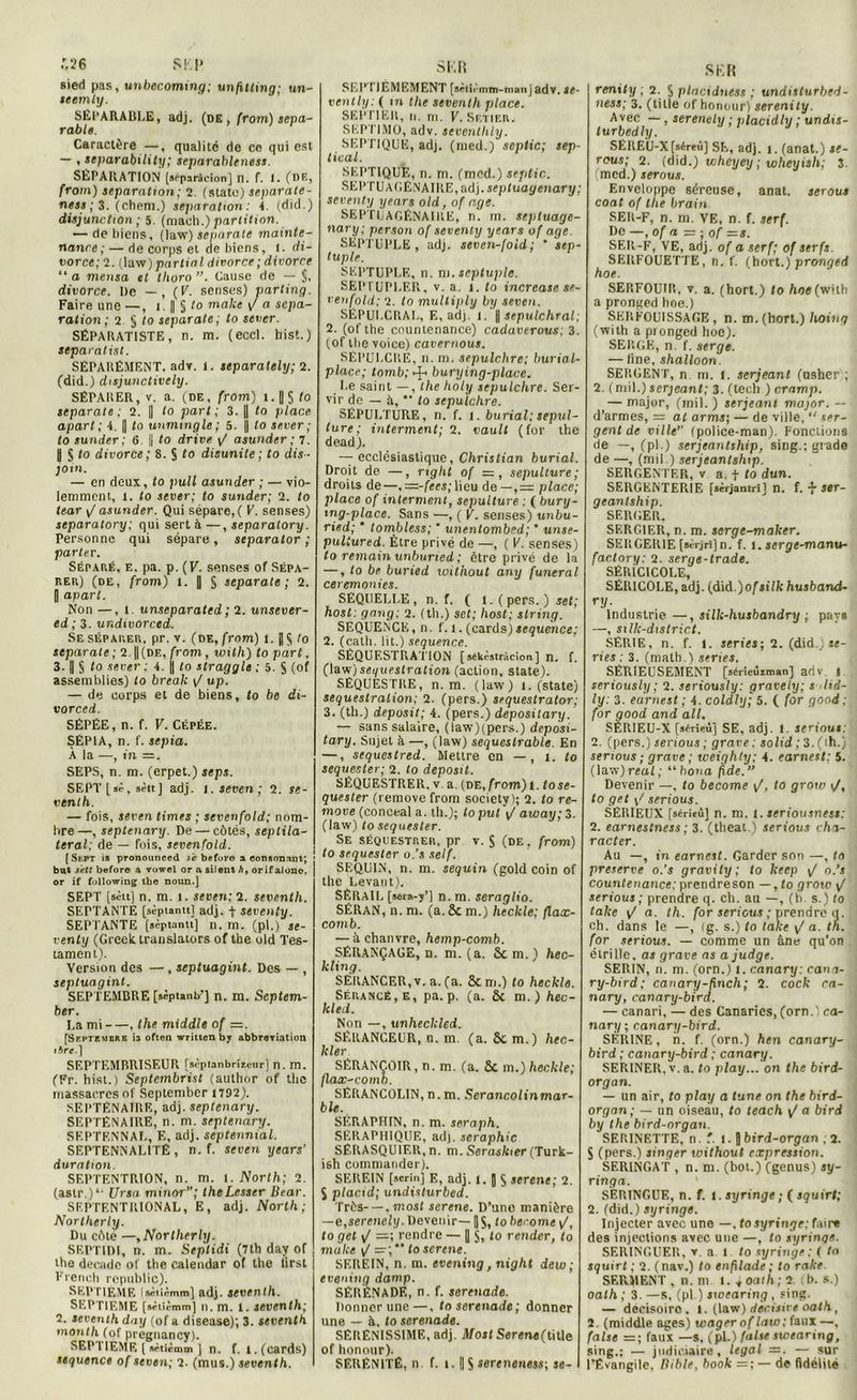 .”.26 SK P sied pas, unbecoming; unfitting; un- seemly. SEPARABLE, adj. (de , (rom) sepa- râble. Caractère —, qualité de ce qui est — , separability; separableness. SEPARATION [aèparàcion] n. f. i. (DE, from) séparation; 2. (State) separate- ness ; 3. (chem.) séparation: 4. (did.) disjonction ; 5. (maeh.) partition. — de biens, (law) separate mainte- nance; — de corps et de biens, 1. di- vorce; 2. (law) partial divorce; divorce “ a mensa et tlioro Cause de — §, divorce. De — , (K. senses) parting. Faire une —, 1. || § to make \J a sépa- ration; 2 $ to separate; to sever. SÉPARATISTE, n. m. (eccl. hist.) separalist. SÉPARÉMENT, adv. l. separately; 2. (did.) disjunctively. SÉPARER, V. a. (de, from) 1. [| 5 fo separate; 2. || to part; 3. || to place apart; 4. || to unmingle; 5. || to sever; to sunder ; 6 || to drive asunder ; 7. | J to divorce; 8. S to disunite; to dis- join. — en deux, to pull asunder ; — vio- lemment, 1. to sever; to sunder; 2. to tear / asunder. Qui sépare,( V. senses) separatory; qui sert à —, separatory. Personne qui sépare, separator ; parler. Séparé, e. pa. p. (V. senses of Sépa- rer) (de, from) t. J S separate; 2. [ apart. Non —, 1 unseparated ; 2. unsever- ed ; 3. undivorced. Se séparer, pr. v. (de, from) 1. j] $ to separate; 2. ||(de, from, loith) to part, 3. || S t° sever : 4. | to straggle : 5. S (of assemblies) to break \J up. — de corps et de biens, to be di- vorced. SÊPÉE, n. f. V. Cépée. SÉPIA, n. f. sepia. À la —, in =. SEPS, n. m. (erpet.) seps. SEPT [sè, sèit] adj. 1. seven ; 2. se- vtnth. — fois, seven times ; sevenfold; nom- bre—, septenary. De — côtés, scptila- teral; de — fois, sevenfold. [Sept is pronounced s'e befovo a conson.int; but s'ett before a vowel or a silent h, orifalonc, or if following tbe noun.] SEPT [sèuj n. m. 1. seven; 2. sevcnth. SEPTANTE [sèptantt] adj. f seventy. SEPTANTE [sèptantt] n. m. (pl.) se- venty (Greek translators of the old Tes- tament). Version des — , septuagint. Des — , septuaginl. SEPTEMBRE [sèptanb'j n. m. Septem- ber. La mi , the middle of =. [Septembre ia often written by abbreTiation 1bre.] SEPTEMBRISEUR [sèptanbrizeur] n. m. (Fr. hist.) Septembrist (author of the massacres of September 1792). SEPTÉNAIRE, adj. septenary. SEPTÉNAIRE, n. m. septenary. SEPTENNAL, E, adj. septennial. SEPTENNAL1TÊ , n. f. seven years’ duration. SEPTENTRION, n. m. 1. North; 2. (astr.)1, Ursa minortheLesscr Bear. SEPTENTRIONAL, E, adj. North; Nortlierly. Du côté —,Nortlierly. SEPTIDI, n. m. Septidi (7th day of tlte décade of tbe calendar of tbe lirst Frencb republic). SEPTIEME [aètirmm] adj. seventh. SEPTIEME [sètîèmm] n.m. 1. seventh; 2. seventh day (of a disease); 3. seventh month (of pregnancy). SEP! IEME [ Htiémm J n. f. t. (cards) seguence of seven; 2. (mus.) seventh. S F. R SEPTIÈMEMENT [sètiémm-manj adv. se- reul hj: ( m the seventh place. SEPTIER, n. ni. V. Sf.tier. SEPTIMO, adv. seventhly. SEPTIQUE, adj. (nied.) septic; sep- tical. SEPTIQUE, n. m. (mcd.) septic. SEPTUAGÉNAIRE, adj. septuayenary; seventy years old, of r.ge. SEPTUAGÉNAIRE, n. m. sepluage- nary: persan of seventy years of âge. SEPTUPLE, adj. seven-foid ; ’ sep- tuple. SEPTUPLE, n. tu. septuple. SEPTUPLER, v. a. 1. to increase se- venfold; 2. to multiply by seven. SEPULCRAL, E, adj. 1. \\ sepulchral; 2. (of the countenance) cadaverous; 3. (of tbe voice) cavernous. SÉPULCRE, 11. m. sepulchre; burial- placr; tomb; ^ burying-place. Le saint — , the holy sepulchre. Ser- vir de — à, *• to sepulchre. SÉPULTURE, n. f. 1. burial; sépul- ture ; interment; 2. vault (for the dead). — ecclésiastique, Christian burial. Droit de —, mght of 1=, sépulture; droits de—, —-fees; lieu de—, = place; place of interment, sépulture : ( bury- ing-place. Sans —, ( V. senses) unbu- risd; * tombless; * unentombed; ' unse- puliured. Être privé de —, ( V. senses) to remain unburted ; être privé de la —, to be buried withoul any funeral ceremonies. SÉQUELLE, n. f. ( 1.( pers. ) sel; hosl: gang; 2. (th.) set; host; string. SEQUENCE, n. f. 1. (cards)sequence; 2. (calh. lit.) sequence. SÉQUESTRATION [ sekèstràcion ] n. (. (law) séquestration (action, State). SÉQUESTRE, n.m. (law) 1. (State) séquestration; 2. (pers.) sequestrator; 3. (th.) deposit; 4. (pers.) depositary. — sans salaire, (law)(pers.) deposi- tary. Sujet it —, (law) sequeslrable. En —, sequestred. Mettre en —, 1. to sequester; 2. to deposit. SÉQUESTRER, v a. (DE,from)l. tose- quester (remove from society); 2. to re- move (conceal a. th.); toput j/ away;3. (law) to sequester. Se séquestrer, pr v. S (de, from) to sequester o.’s self. SEQUIN, n. m. sequin (gold coin of the Levant). SÉRAIL [sora-j’] n. m. seraglio. SÉRAN, n. ni. (a. 8c m.) heckle; flax- comb. — â chanvre, hemp-comb. SÉRANÇAGE, n. m. (a. 8cm.) hec- kling. SÈKANCER, v. a. (a. 8c m.) to heckle. Sérancé , e , pa. p. (a. 8c m.) hec- kled. Non —, unheckled. SÉRANCEUR, n. m. (a. 8c m.) hec- Ider SÉRANÇOIR, n. m. (a. 8c m.) heckle; flax-romb. SËRANCOLIN,n.m. Serancolinmar- ble. SERAPHIN, n. m. seraph. SERAPHIQUE, adj. seraphic SÉRASQU1ER, n. m. Seraskter (Turk- ish commander). SEREIN [serin] E, adj. l. | $ serene; 2. S placid; undisturbed. Très—,most serene. D’une manière —e,serenely. Devenir—1$, toherome \/, to get v/ =; rendre — | $, to rentier, to make / =;** to serene. SEREIN, n. m. evening, night dew; evening damp. SÉRÉNADE, n. f. serenade. Donner une—, to serenade; donner une — à, to serenade. SËRENISSIME, adj. Most Ser«ne(title of honour). SÉRÉNITÉ, n. f. 1.|| $ ssrenene»; se- SKR renity ; 2. S placiditést ; undislurbed- ness; 3. (title of honour) serenily. Avec —, serenely ; placidty ; undis- lurbedly. SÉRE'U-X[séreû] SE, adj. 1. (anat.) te- rous; 2. (did.) viheyey ; wheyish; 3. (mcd.) serous. Enveloppe séreuse, anat. serons coat of the brain SEIt-F, n. m. VE, n. f. serf. De —, of a = ; of =s. SER-F, VE, adj. of a serf; of serfs. SERFOUETTE, n. f. (hort.) pronged hoe. SERFOUIR, v. a. (hort.) to hoe (wilh a pronged hoe.) SERFOUISSAGE , n. m. (hort.) Itoinq (wilh a pronged hoe). SERGE, n f. serge. — fine, shalloon. SERGENT, n m. 1. serjeant (usher ; 2. (mil.) serjeant; 3. (tech ) cramp. — major, (mil. ) serjeant major. — d’armes, =: at arms; — de ville. “ ser- gent de ville” (police-man). Fonctions de —, (pl.) serjeantship, sing.; grade de —, (mil ) serjeantship. SERGENTF.R, v a. f to dun. SERGENTERIE fsirjantril n. f. •{• ser- geanlship. SERGER, SERC1ER, n. m. serge-maker. SERGE1UE[aèrjri]n. f. i.serge-manu- faclory: 2. serge-trade. SÉRiCICOLE, SÉR1C0LE, adj. (à\à.)of silk husband- *•>/• Industrie —, silk-husbandry ; paya —, silk-district. SÉRIE, n. f. 1. sériés; 2. (did.) «e- ries : 3. (math.) sériés. SERIEUSEMENT [sérieùzman] adv | seriously ; 2. seriously: gravely; s did- ly: 3. earnest ; 4. coldly; 5. ( for good : for qood and ail. SÈRIEU-X [séri«ù] SE, adj. I. serions: 1. (pers.) serious ; grave: solid ; 3. ( th.) serions; grave ; weighty; 4. earnest: 5. (law)real; “bona fde.” Devenir —. to become \J, to grow t/, to get \J serious. SÉRIEUX [sérieù] n. m. 1. seriousness: 1. earnestness ; 3. (theat.) serious cha- racter. Au —, in earnest. Garder son —, to preserve o.’s gravity ; to keep \/ o.’s countenance: prendreson — ,to grow ^ serious ; prendre q. ch. au —, (h s.) to take ij a. th. for serious ; prendre q. ch. dans le —, ig. s.) to take \/ a. th. for serious. — comme un âne qu’on étrille, as grave as a judge. SERIN, n. m. (orn.) 1. canary: cam- ry-bird; canary-finch; 2. cock ca- nary, canary-bird. — canari, — des Canaries, (orn.) ca- nary ; canary-bird. SÉRINE, n. f. (orn.) hen canary- bird ; canary-bird ; canary. SERINER, v. a. to play... on the bird- organ. — un air, to play a tune on the bird- organ; — un oiseau, to teach ^ a bird by the bird-organ. SERINETTE, n. f. 1. |] bird-organ , 2. S (pers.) singer withoul expression. SERINGAT , n. m. (bol.) (genus) sy- ringa. SERINGUE, n. f. t. syringe ; ( squirt; 2. (did.) syringe. Injecter avec une —, to syringe: faire des injections avec une —, to syringe. SERINGUER, v. a. 1 to syringe: ( ta squirt ; 2. (nav.) to enfilade; to rake SERMENT, n.m l. ioath; 2 b. s.) oath ; 3. —s, (pl ) sivearing, sing. — décisoire. 1. (law) décisive oath, 2. (middle âges) wager of law: faux —, (aise =; faux —s, (pl.) false swearing, sing.; — judiciaire, legal =. — sur l’Évangile, Bible, book =; — de fidélité