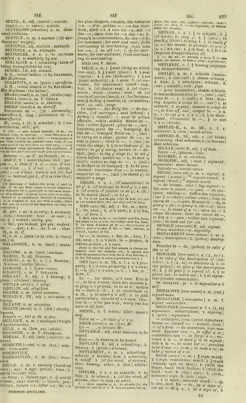 520 SI K, SI F sit; SEXT1L, E, adj. (asirol.) sextile. Aspect—, = aspect; sextile. SEXTILLION [sckstilion] n, ni. thou- sand triliions. SEXTULE, n. m. t sextule (old apo- thecaries’ weight). SEXTUPLE, adj. sixfold ; sextuple. SEXTUPLE, n. ni. sextuple. SEXTUPLER, v. a. 1. to increase sixfold ; 2. to multiply bxj six. SEXUALITE, n. I. sexuality (State of being distiuguished by sex). SEXUEL, LE, adj. sexual. S. G., initia! letters of Sa Grandeur, His Highness. SGKAFFITE, n. m. (paint.) sgraffitto. S. H., initial letters of Sa Hautesse, His Highness (the Sultan). SHAKO [ch«k4] n. m. (rail. ) shako (cap). SHALL [chài] n. ni. V. Châle. SHELING Ichelin) n. ni. shilling. SHERIF [chérit] n. m sheriff. Fonctions de —, ( pl. ) shrievalty ; sheriffwick, sing. ; juridiction de—, therijfwick. SI, conj. t. if; 2. whether ; 3. t ne- vertheless ; still; y et. 1. .S’il . — elle venait demain, if he, she thouid corne to morrow ; — vous ôtes aouid à ;et appel, if dcati to this cnil ; — vous partez et jue vous vouliez me prendre avec vous, if you e ave and if you wi/l taie me with you,* — vuus îe changez vous éprouverez des malheurs, if 'ou do not aller you wiU me et witlt misfortunes. Comme —, as if; as though; et — , and if; 2 f nevertheless; still ; i/et ; }ue — ,1. that if; 2 tf. — non, if not; — ce n'est ..., l .if not ... ; 2. except ; ave; — ce n’était, were it not for; but or; — tant est que ( , if it is true that ; fit is. { Si becomes s’ before the pron. il, and ils nly. Si in the first sense is never immedia- ely followeri by n participle in the same mem- >er of a phrase ; it never takes after it a subj., future or a conditional. Instead of repeating f it is élégant to use que with a subj.; after i the pas or point of the négation not may be nderstood. ] SI, adv. i. so : 2. so very; 3. so much; I. (subj.) however ; hotv ... so ever ; 5. 'es ; 6. f mdeed ; verily; yea. — fait, yes indeed; y es y es; indeed ; es. — ...que, 1.10 ... as; 2. so ... that. SI, n. m. if. SI, n. m. 1. (mus.) e la; ela; 2. (vocal aus.) si. SIALAGOGUE, n. m. (med.) siala- ogue. SIAI.1SME, n. m. (med.) sialism. SIAMOIS, E, adj. Siamese. SIAMOIS, n. m. E, n. f. i. Siamese; . Siamese (textile fabric). SIAMOISE, n. f. Siam cotton. SIBARITE, n. m. V. Sybarite. SIBILANT, E, adj. 1. ^ hissing; 2. gram. ) sibilant ; hissing. SIBYLLE [sibiij n. f. sibyl. SIBYLLIN, adj. sibylline. SICAIRE, n. m. hired assassin. SICCATI-F , VE, adj. 1. siccative; 2. Wying. SICCATIF, n. m. siccative. S1CCITÉ (sikeitéj n. f. (did.) siccity ; Iryness. Jusqu’à —, tilt a. th. is dry. SICILIQUE , n. m. t sicilique (weight f apothecaries). SICLE. n. m. (Jew. ant.) shekel. SICOMOUE, n. m. V. Sycomore. SIDERAL, E, adj. (astr.) sidéral; si- lereal. SIDÊRITIS [—tus] n. m. (bot.) side- ■ite ; iron-wort. Sinf.ROXYLE, SIDÊROXYLON, n. m. (bot.) iron- cood. SIECLE, n. m. 1. ceniury (hundred ears); âge; 2. âge; period; lime ; 3. uorld (worldlv 1 i le). — futur, 1. future âge; 2.-f* tnor/d 0 corne ; next world ; — futurs, pos- érieurs, future =s; after =s ; les —s | les plus éloignes, reculés, the remotest =s. — d’or, golden = ; —s des ténè- bres, dark =s. À tous les —s; aux —s des—s; dans tous les—s des—s; à, Jusqu’à la consommation, tin des—s^>, for evermore ; for ever and ever; from everlasting to everlasting ; dans tous les —s, 1. in ail—s ; 2. ►£> for ever- more; for ever and ever; from evcrlast- ing to everlasting. SIED [si*] V. Seoir. SIEGE, n. m. 1 || seat (lliingon wbich one sits) ; 2. fl S (place) ; 3. S seat (capital); 4 S see (bishopric); 5. $ see (papal authonty); 6. t anus; 7. (of car- nages, for coachmen) coach-box; box; 8. (of chairs 1 seat ; 9. (of close- stools , water - closcts ) seat; 10. (of courtsof justice) bench; 1 l.(for foolmen) seat;( dickey; ( rumble; 12. (ol saddles) sent ; 13. (mil.) siégé. Le saint —, the Holy See. — de der- rière, (of carriages ) seat behmd; ( dickey; ( rumble; — pour le prêtre officiant, sedtle ; sedilia Herbe du —, (bot. ) mater figwort ; pièce de — .(mil ) batiering piece De —, besieging. En état de —, besieged. Faire un — , (mil.) to carry on a siégé ; garnir de —s, to seat (a place) ; lever le—, 1. (mil.) to raise the siégé ; 2. S to withdraw : to retire : to go \J arvay; mettre le —• de- vant, (mil.) to lay \/ siégé to ; to sit ^ down before: mettre un — à, to seat (a chair); mettre en état de —, 1. (mil.) to déclaré to be besieged; 2. to be pro- clatmed : renverser d’un —, to unseat ; supporter un —, (mil.) to stand to support a siégé. SIÉGER, v. n. 1. (ofassemblées) to sit \J: 2. (of bishops) to hold \/ o.'s see : 3. (of courts of justice) to sit 1/; 4. (th.) to be sealed (tixed); to he \f. 4. Ce n’est pas là que siège le mal , the evil iz not seated there ,* the evil dues not lie there. SIEN [syinj NE, adj. 1. his, m.; hers , f. ; its, rieut. ; 2. o.'s oion; 3. ( of his, m. ; of hers, f. 1. Mon |ière et le —, ni y father and his, hers; ma mère et la sienne, my rnother and his, hers. ? Le bien d’autrui et le —, the property of others and o.’s own. 3. Un — ami, neveu , a friend, nephew of his. Le—, la sienne, i. his. m. ; hers, f. ; its, neut. ; 2. o.’s own; le — propre , la’ sienne propre , o.’s own. [Sien in the lst and 2ntl senses is always at- tended with the definite .art.; it agréés not with the possessor but with the n. that follows it. In the 3rd sense it always précédés the u. ] SIEN [syinj n. m. NE, n. f. i. o.’s pro- perty ; ( o.’s own property; ( o.'s own; 2.—s, (pl.) o.'s own ; o.’s ... : his, m ■ hers, f. Le —, les siens, o.’s own. Être le — , to be o.'s own ; faire des siennes ), to play o.'s pranlcs ; to be al it ; mettre du — dans q. ch. . i to contribule to a. th.; 2. to exert o.'s self; 3. t0 add particulars, details of o.’s own. Cha- cun le — n’est pas trop, every one his own is ail fair. SIESTE, n. i. siesta; after-noon's nap. Faire sa — , tn talce \J o.’s =. SIEUR [syourj n. rn. (law) Mr. Un — .... a certain Mr . SIFFLABLE , adj. that deserves to be nissed. Être —, to deserve to be hissed. SIFFLANT. E, adj i whistling ; 2. hissing ; 3. (gram.) sibilant. SIFFLEMENT, 11. m. 1. whistling : whistle : 2. hissing; hiss; 3. wheezing; 4. whiff; 5. (of the wind. ofarrows, shot) hissing; xohiz; 6. (did.) sibila- tion. SIFFLER, v. n. 1. to whistle: 2. to hiss : 3. to ivheeze ; 4. (of the wind, of arrows, shot) to hiss ; to wltiz. L — pour appeler q. u. . to whistle for the put pose of calltnç a. o 2. Les serpents, les cy- .vn «.U», »,,jient y ierpenis , ssvarn. geese, etc. hi-s. 3. — en respirant, to whoen tvnen one breathes. SIFFLER v. a. i. || ;0 whistle; 2. || ot birds) to sing v/,- 3. |, (perâ’.) t“ teachy'(birds) tos,ng;i. S la teach J (a. o.) his tesson: to prompt ■ to ntvc t (a. o.) his eue; 5. | to hiss ; 6. S to h,s, (express disapprobation of). 1. — un air, tn whistle a tune. 5. — un, pièco , un acteur , to hiss a piece , a per former. SIFFLERIE , n. i, ^ hissing (express- ing disapprobation). SIFFLET, n. m. l. whistle (instru- ment); 2. cat-call ; 3. steam-whistle 4. hiss; 5. ) wind pipe; whistle; s[ (nav.) whistle ; calt; pipe. — pour locomotive, steam-whistle. Commandement avec le —, (nav.) calt; coup de -. 1. = (call); 2. hiss; hiss- ing. Appeler à coups de —, (nav.) t. to whistle; 2. to pipe ; chasser à coups de —, to hiss off. ont ; couper le — à q. u., i. to eut v/ a o.'s = ; 2. S lo dum- found ; s’humecter le —, ) to wet o.’s = (drink). SIFFLEU-R, n. m. SE, n. f. t. whistler; 2. (orn.) wood-wren. SIFFLEU-R , SE, adj. i. (of birds) whistling; that whistles; 2. (oi boi ses) that wheezes. ' SIGILLÉ [sijiié] E, adj. j: of bote. Terre —e, ipharm.) bote. S1GI.SBÈE, n. ni. cicisbeo. SIGMOÏDE, adj. ( anat. ) sigmoid • sigmoidat : semi- lunar. Valvule —, aortic valve. SIGNAI, [sinn-yal] n. m. i. signal ■ 2. signal (Sound); ” signal-sound ’ 3 signal (word;; *’ signàl-word — de brume, (nav.) fog-signal- — fan avec le canon, =-gun. - de par- tance. sailing-=. Coffre des signaux (nav.) .— -ellest ; colour-chest ; coup de canon de —, —-guii. Donner le — dé to give[/ = for; tn gtve a, the = of • fa’ire un -, to make \f a - ; Faire un — à coups de canon, tirer un canon de— to lire a =. -gun ; veiller aux signaux’ (nav.) to look oui for =y. SIGNALE [sinn-yalé] E, adj. signal D’une manière —e , siqnally. SIGNALEMENT [sinn-yalman| n m ! (nav.) description; 2. (police) descrin- tion. 1 Prendre le - de, (police) to talce t/ the = of. v SIGNALER [sinn-yalé] V. a. ( A y to ) 1 t || to tcike \/ the description of (sol- diers), 2. |! (À, to) tn describe (a. o. lo uie police); to give \/ the description °f ». 3- Il to 9ivc v/ « signal of ; 4. § to point out ; to mark out ; 5. S to signa- lise (rentier remarkable). Se signaler , pr. v. to signalise o.’s self. SIGNAL1STE [sinn-yaiistt] n. m. (rail.) signal-man. J SIGNA TAIRE [ sinn—yatèrr ] J), m f signer; subscriber. SIGNATURE [sinn-yatur] n. f. 1. (À, to) signature ; subscription ; 2. signina * 3. (print.) signature. — collective, (com.) joint signature: fausse —, forged =; — sociale, (com j — of a firm. — du souverain, sign ma- tinal. Apposer une —, lo affix a = • contrefaire une —, ta forge a = ; en- voyer à la —, to send \J lo be signed • être à la —, to wait for = ; prendre note d’une —, (com.) to note a = • to talce \J notice of a = . ’ SIGNE [sinn-y’j n. m. l. J sign;mark• 2. S sign; indication; mark; 3 II mark (natural spot on skin); 4. (with the hnger, hand beclc; beckon; 5. (with the head) nod ; 6. (alg.) sign; 7. (ans sciences) sign; 8. (astr.) sign. K ’ — à la main, manual mark: - de la tête, nod. En — de, as a sign of- sur un — de q. u., 1. al a sign of; 2 34 FRENCH-ENGUSH.