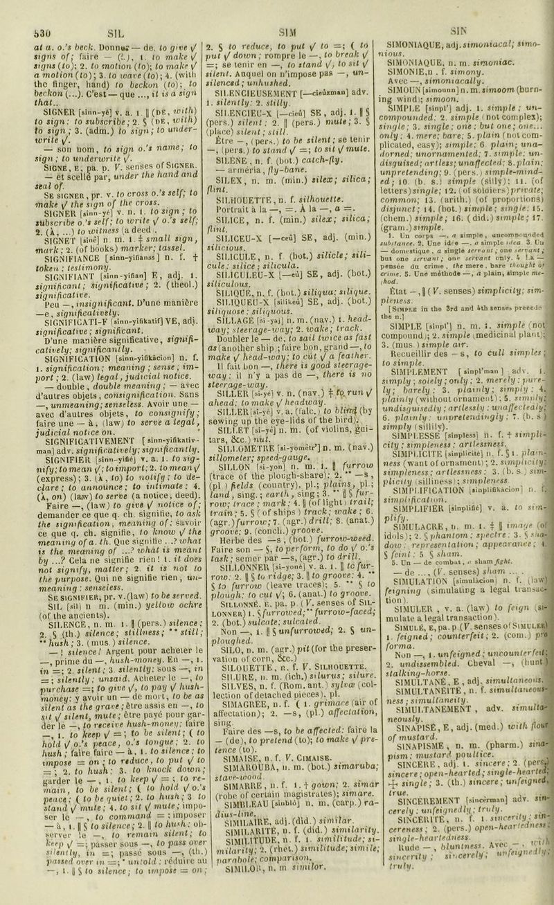 at a. o.’s beclt. Donna;— de. lo give \J SI K signs of ; faire — (J.j, i. to make F sigus ( to); 2. <0 motion (to); lo make \f a motion (to); 3. to ware(lo); 4. (witli thc ttnger, liand) to beckon (to); to beckon (...). C’est — que il is a sign that.. SIGNER [sinn-yé] v. a. 1 II (DF., Witll) lo sign: to subscribe ; 2. S (dEi mit h) to sign ; 3. (adm.) lo sign; to under- tvrile \J. — sou nom, to sign o.’s name; to sign; to underwrite \J. Signe, e, pa. p. V. senses of Signer. — et scellé par, under the liand and seal of. Sf, signer, pr. v. to cross o. s self; lo make \f the sign of the cross. SIGNER [>inn-yé) v. n. I. to sign; lo subscribe o.'i self; 1° Write V o. s self’ 2. (À, ...) to witness (a deed . SIGNET [sine] u m. I i small sign, mark ; 2. (of books) marker; tassel. SIGNIFIANCE [ainn-yifianss] n. f. + token ; testimony. SIGNIFIANT [sinn-yifian] E, adj. 1. significant; significative ; 2. (lheol.) significative. Peu — ,msignificant. D’une manière —e, signifieatively. S1GN1FICATI-F («inn-yifikalif) VE, ad). significative ; significant. D’une manière significative, signifi- catively; signific.antly. SIGNIFICATION [sinn-yiükàcion] n. f. i. signification ; meaning ; sense ; im- port ; 2. (law) legal, judicial notice. — double , double meaning ; — avec d’autres objets, consignificalion. Sans —, unmeaning;senseless. Avoir une — avec d'autres objets, to consignify ; faire une — à. (law) to serve a legal, judicial notice on. SIGNIFICA TIVEMENT [ sinn-ylfikativ ■ man ] adv. signifieatively: significantly. SIGNIFIER [sinn-yiSé) v. a. 1. to sig- mfy; lomean \/; to tmporf;2. tomean p' (express); 3. (À, to) to nolify ; to dé- claré ; to announce ; to inlimale : 4. (À, on) (law) lo serve (a notice, deed). Faire —, (law) to give \f notice of ; demander ce que q. ch. signifie, to ask the signification, meaning of : savoir ce que q. ch. signifie, to know \J the meaning of a. th. Que signifie ...? what is tlie meaning of ...f what is meant by ...? Cela ne' signifie rien ! t. it does not signify, matter; 2. it i s not to the purpose. Qui ne signifie rien , un- meaning : senseless. Se signifier, pr. v.(law) (o be served SU, [sîlj n m. (min.) yellow ochre (of the ancien Is). SILENCE, n. m. l-l (pers.) silence; 2. § (th.) silence; stillness; **still; •* hush ; 3. ( mus. ) silence. — : silence! Argent pour acheter le —, prime du —, hush-money. En in =; 2. si lent ; 3 silently: sous —, tn — ; silently; unsaid. Acheter le —, to purchase =; to give \J, to pay ij hush- money: y avoir un — de mort, to be as silent as the grave ; être assis en —, to sit J silent, mute; être payé pour gar der le —, lo rtceive hush-money; taire -, l. to keep \/ =i to be silent; ( to hold \J o.’s peace, o.’s longue ; 2. to hush; faire faire — à, l. fo silence: to impose — on ;to reduce, to put \/ to — ; o. to hush; 3. to knoclc down; garder le — , l. fo keep ij - ;lo re- main, to be silent ; ( to hold \f o. s peace : ( fo be quiet ; 2. fo hush ; 3 fo Stand v/ mute; 4. fo sit \J mute; impo- ser le — , fo command — ; imposer — à , i. Il s fo silence ; 2. || fo hush : ob- server le —, fo remain silent; to keep —■ passer sous —, fo pass over silently, in =; passe sous —, (th.) passed over in =; * untold : réduire au —, l. U S <o silence; to impose ■— on; $ to reduce, to put \/ to ( fo put \J down; rompre le —, fo break v = ; se tenir en —, to stand <J, to sit \/ silent. Auquel on n’impose pas —, un- silencid; unhushed. SILENCIEUSEMENT [—cieûiman] adv. silently: 2. stilly. SII.ENC1EU-X l—cieù] SE, adj. 1. | S (pers.) silent: 2. || (pers.) mute; 3. $ (place) silent ; still. Être —, (pers.) fo be silent; se tenir —, (pers.) to stand \f =; losit \/mute. SILENE , n. f. (bot.) catch-fly. — arméria, jly-bane. SILEX, n. m. (min.) silex; silica; flint. SILHOUETTE, n. f. silhouette. Portrait à la —, =. À la —, o =. SILICE, n. f. (min.) silex; silica; flint. S1LICEU-X [—ceû] SE, adj. (min.) silicious. SILICULE, n. f (bot.) silicle; sth- cule : silice; silicula. SII.ICULEU-X [—eu] SE, adj. (bot.) siliculous. SIL1QUE, n. f. (bot.) siliqua: silique. S1L1QUEU-X [silikeù] SE, adj. (bot.) siltquose : siliquous. SILLAGE (si-yajj n.m.(nav.) t. head- way; steerage-way; 2. wake; track. Doubler le — de, to sait twice as fast as (anolher sbip ; faire bon, grand —, fo make \f head-way; to eut \/ a featlier. 11 fait bon —, lhers i s good stecrage- way ; il n’y a pas de —, there is no steerage-way. S1LLER [si-yél v. n. (nav.) \ to.run ^ ahead; tomake \/ headway. SILLERUi-yc] v. a. (Cale.) fo blin/f (by sewing up the eye-lids of the bird). SILLET [si-yèj n. m. (of violins, gui- tars, &cc.) nul. SILLOMÈTRE [si-yomètr’] n. m. (nav.) sillometer; speed-gauge. SILLON (si-yon) n. m. l. J furrow (trace of the plough-share): 2. * —s, (pl ) fields (country), pi.; plains, pl ; land , sing. ; earth , sing ; 3. 'US fur- row; trace ; mark: 4. y (of light) irait; train; 5. § (of ships ) track; wake ; 6. (agr.) furrow; 7. (agr.) drill: 8. (anat.) groove; 9. (concli.) groove. Herbe des —s , (bot.) furrow-weed Faire son — S, toperform, to do y o.’s task ; semer par —s, (agr.) lo drill SILLONNER [si-youé] v. a. I. || te fur- row: 2. |! § to ridge; 3. || fo groove: 4. S fo furrow (leave traces); 5. ’* S fo ploùgh: to eut vf; 6. (anal.) fo groove. Sillonné, iï, pa. p ( V. senses of Sil- lonner) i. S furrowed; furrotv-faced; 2. (bot.) sulcate: sulc.ated. Non —, 1. |! S unfurrowed; 2. S un- plouqhed. SILO, n. m. (agr.) pif (for the préser- vation of corn, ôcc.) SILOUETTE, r.. f. V. Silhouette. SILURE, n. m. (ich.) silurus; silure S1LVES, n. f. (Rom. ant.) sylvœ (col- lection ofdetacbed uieces), pl. SIMAGREE, n. f. ( l. grimace (air of affectation); 2. -s, (pl.) affectation sing Faire des —s, fo be affected: faire la — (de), fo prétend (to); fo make ^ pre tence (lo). SIMA1SE, n. f. V. Cimaise. SIMAROUBA, ii. m. (bot.) simaruba stave-wood. SIMARRE, n. f. 1.1 gown: 2. stniar (robe of certain magistrales); simare. SIMBLEAU [sinbiclj n. m. (carp.) ra- dius-fine. ,, . SIMILAIRE, adj.(did.) sviular. SIMILARITÉ, n. f. (did.) similarity. SIMILITUDE, n. f. l similitude; si- milarity; 2. (rbet.) similitude; simite; par aboie; comparison. SIMILOU, il. m similor. SIMONIAQUE, adj.simoniacal; simo- nious. SIMONIAQUE, n. m. simoniac. SIMONIE,n . f. simony. Avec —, simontacally. SIMOUN [simounn] n. m. ximoom (burn- ing windi; simoon. SIMPLE [sinpl’j adj. I. simple; un- compounded: 2. simple t not complex); single; 3. single: one : but oue; one... on/y. 4. mere; bare: 5. plain fnutcom- plicaled, easy); simple; G plain; una- lorned; unornamenled; 7. simple: un- disguised; artless; unaffected: i.plain: unpretending; 9. (pers.) simplc-inmd- ed ; io. (b. s.l simple (silly); il. (of leticrs)single; 12. (of soldiers)private; commnn; i3. (arith.) (of proportions) disjunct; i4. (bot.) simple; single. 15. (cliem.) simple ; 16. ( did.) simple ; 17. (grarn.)siwip/e. 1. Un corps —. n simple, ancompr.uoded substance. 2. Une idee —. o simple idea 3. Un — domestique . a single serrant ,• one .servant ; but one servant; one servant only. 4 !.a — pensée du crime , the mere , bare thought ot crime. 5. Une méthode —, <t plain, simple nur- hod. Etat — ( V. senses) simplicity ; sim- plniess. [Simple in the 3rd and 4th sense précédé tb6 n.] SIMPLE [sinpi’j n. m. 1. simple (not compound); 2. simple ;medicinal plant;: 3. (mus ) simple air. Recueillir des — s, to cull simples; to simple. SIMPLEMENT ( sinpl’man ] adv. I. simply ; solely ; only : 2. merely : pure~ ly ; barely : 3. plainly ; simply : 4. plainly (wilhoutornament); 5. snnnly; undisguisedly ; artlessly : unafftcleily; 6. plainly : unpretendingiy : 7. (b. s ) simvly (sillilv). SIMPLESSE* [sinpless] n. f. t simph- city ; simpleness ; artlessness. SIMPLICITE [sinplicitéj n, f. $ !. plain-, ness (want of ornament) ; 2. simplicity: simpleness ; artlessness : 3. (b. s , sim- pli City isilliness); simpleness SIMPLIFICATION isinpliOkicioni n. IV simplification. SIMPLIFIER [sinplifié] v. a. fo sirr.-j plify. SIMULACRE, u. m. l- t 11 image toi idols); 2. §phantom: spectre: 3. S siia- dow : représentation ; appearanee ; I. S feint : 5 S sham. 5. Un — de combat, a shamJight. — de .... (F. senses) sham ... . SIMULATION [simulàcion n. f. (law) feigning (simulating a legal transaC' tion ). SIMULER , v. a. (iaw) fo feign (sf mulate a legal transaction). Simulé, e,pa. p (F. sensesol Simuler) i feigned; counterfeit ; 2. (coin.) pro forma. Non —, 1. unfeigned : uncounterfed 2. uiidissembled. Cheval —, (bunt stalking-horse. SIMULTANÉ, E , adj. simultnneous. SIMULTANÉITÉ, n. f. simultoneovl ness ; simuUaneily. SIMULTANEMENT , adv. jimuflo neously. . SINAPISE, E, adj. (med.) witll flou of mustard. SINAPISME, n. m. (pharm.) sinn- ptsm; mustard poultice. SINCÈRE, adj. t. sinrere; 2. (pers.) sincere ; open-hearled; single-hearted, ►f single; 3. (th.) sincere ; un feigned, (rue. SINCÈREMENT (sincèrrnanj adv. Slll cerely : unfeignedly ; truly. SINCERITE, n. f- l sincenty : sm- certness ; 2. (pers.) open-heartedness. single-hearteduess. Rude-, bluntness. Avec -, ’' sincenty ; sincerely ; uvfeigneily.. truly.