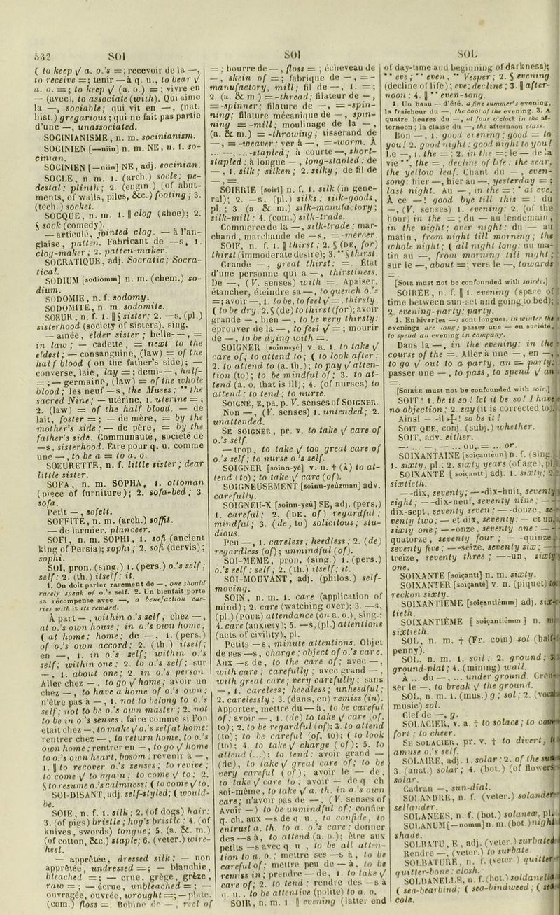 ( fo keep 1/ a. o.’s = ; recevoir do la —, to receive — ; tenir — à q. u., lo bear yj a. o. =; (o keep ^ (a. o.) = ; vivre en — (avec), to associate (with). Qui aimo la —, sociable; qui vit en —, (nut. liist.) greganous ; qui ne fait pas partie d’une —, unaisociated. SOCINIANISME, n. m. socinianum. SOCINIEN [—niin] n. m. NE, n. f. jo- cinian. SOCINIEN [-niin] NE, adj. soctntan. SOCLE, n. m. t. (arcli.) sorte: pe- deslal ; plinth ; 2 (engin.) (of abut- inents, of vvalls, piles, 2cc.) footing ; 3. (tech.) socket. SOCQUE, n. ni t. I ciog (slioe); 2. S socle (comedyl. — articulé, fointed clog. — a l’an- glaise, patten. fabricant de s, l. clog-maker ; 2. patten-maker. SOCRATIQUE, adj. Socratic; Socra- tical. SODIUM [sodiomm] n. m. (cheni.) so- dium. SODOMIE, n. f. sodomy. SODOMITE, n m sodomite. SOEUR, n. f. 1. || S sister; 2. — s. (pl.) sisterhood (society of sisters). sing. — aînée, elder sister ; belle—, = in law ; — cadette, = next to the eldest; — consanguine, (law) = of the. liai f blood ( on the fatiier’s sidej ; — converse, laie, lay = ; demi—, half- — ■— germaine, (law) — of the icholt: blood: les neuf—s, the Muses: the sacred Nine; — utérine, i- uterine = ; 2. (law) = of the half blood. — de lait, foster—; — de mère, = by the molher’s side :— de père, = by the fatlier’s side. Communauté, société de —s, sisterhood. Être pour q. u. comme une —, to be a — to a. o. SOEURETTE, n. f. little lister ; dear Utile sister. SOFA, n. m. SOPHA, i. ottoman (pièce of furniture); 2. sofa-bed ; 3 sofa. Petit —, sofelt. SOFFITE , n. m. (arch.) soffil. — de larmier, plnnceer. S0F1, n. m. SOPHI, l. Joft (ancient king of Persia); sophi ; 2. sofi (dervis) ; sophi. SOI, pron. (sing.) i. (pers.) o.’s self ; self: 2. (th.) itself: il. 1. On doit parler rarement de —, O'ie shouhl rarety ipeak of o.'s self. 2. Un bienfait porte sa récompense avec —, n ée nef action car- rus with it its reivard. À part — , within o.’s self ; chez —, at o.’s own house ; in ods own home: fat home: home: de —, l. (pers.) of o.’s own accord: 2. (th.) itself; en _5 |. in o.'s self; within o.’s self: witlim one : 2. to o.'s self ; sur — , i. about one; 2. in o.’s person Aller chez — , fo go / home; avoir un chez — , to hâve a home of o.’s own ; n’èlre pas à — , i ■ not to helong to o. s self; not to be o.'s own master ; 2. not lo b’e in o ’s senses . faire comme si l’on était chez—, tomake\/o.’s sel fat home: rentrer chez —, to relurn home, to o.’s own home : rentrer eu — , to go yj home to o.’s own heart, bosom .'revenir à — , l. I to recover o.’s senses; to revive ; to corne yj lo agam ; to corne \/ to ; 2. Sfo résumé o.’s calmness; ( to corne yj to. SOI-DISANT, adj sclf-styled; ( would- be. SOIE, n. f. t.silk ; 2. (of dogs) haïr: 3. (of pigs) brislle ; hog's bristlc : 4. (of knives, swords) tangue; 5. (a. 2c. m.) (of cotton, 2cc.) stapic; 6. (voter.) uiire- heel. — apprêtée, dressed silh ; — non apprêtée, undressed = ; — blanchie, bleached = ; — crue, grège, grèze , ratu — ; —écruc, unbleached — ; — ouvragée, ouvrée, wrought — plate, (com.) floss =. Bobine do—, r.-cl of = ; bourre de —, floss —. ; écheveau de — , skein of = ; fabrique de —, = - manufactory, mill; fil de—, I. = ; 2. (a. 2c m ) = -thread; iilateur de - , = -spinner ; filature de —, =-spin- ning; filature mécanique de — , jpm- ning —-mill; moulinage de la — , (a. 8c ni.) =-throwing ; tisserand de —, = -weaver ; ver ê —, =-worm. À ... —. ... -stapled ; à courte—,short- slapled : à longue — , long-stapled : de — , i. silk ; silken ; 2. silky ; de fil de SOIERIE [soirt] n. f. t. silk (in gene- ral); 2. —s. (pl.) silks : silk-goods, pl. ; 3. (a. 2c m.) sillc-manufactory ; silk-mill ; 4. (com.) silk-trade. Commerce de la —, silk-trade ; mar- chand , marchande de—s. — merocr. SOIF, n. f. l. | thirst ; 2. §.(de, for) thirsl (immoderaledesire); 3.Sthirst. Grande —, great thirsl; =. État d’une personne qui a—, thirstiness. De —, ( V. senses) with — Apaiser, étancher, éteindre sa —. to quench o.'s = ; avoir —, l to be, to feel \/ =. thirsty, ( to be dry. 2.$ (de) to thirst (for); avoir grande — , bien — , to be very thirsty: éprouver rie la — , to feel ^ ; muurir de —, to be dying with =. SOIGNER [aoinn-yé] v. a. t. to take ^ rare of ; to attend lo; ( to look after : 2. to attend to (a. th.); lo pay yj atten- tion (to); to be mindful of ; 3. to at- tend (a. o. lhat is ill); 4. (of nurses) fo attend; to tend; to nurse. Soigné, E.pa.p. F. sensesof Soigner Non —, (F. senses) i. untended; 2. unattended. Se soigner , pr. v. to take \/ care of o.’s self. — trop, to take yj too great care of 0. ’s self ; to nurse o.’s self. SOIGNER [soinn-yé] v. n. + (À) <0 at- tend ( fo) ; to take \/ care (of). SOIGNEUSEMENT [soinn-yeùiman] adv carefully. SOIGNEU-X [soinn-ycù] SE, adj. (pers.) 1. care fui; 2. ( t>E, of) regardful mindful; 3. (de,to) solic.itous; stu- dious. Peu — , i. careless : heedless; 2. (de) regnrdless (of); unmindful (of). SOI-MÊME, pron. (sing.) l.(pers.) o.’i self : self ; 2. (th.) itself ; it. SOI-MOUVANT, adj. (philos.) self- moving. SOIN, n. m. 1. care (application of mind) ; 2. care (watching over); 3. —s, (pl.) (pour) altendancc (on a. o.), sin 4. care (anxiety); 5. —s,(pl.) attentions (acts of civility), pl. Petits —s, minute attentions. Objet de «es—s, charge ; object of o.'s care. Aux—s de, fo the care of; avec—, with care : carefully ; avec grand — , with great rare; very carefully : sans — , i. careless; heedless; unheedful ; 2. carelessly : 3. (dans, en) remiss (tu). Apporter, mettre du — à. to be careful of ; avoir —, l. (de) to take yj care f. to) ; 2. fo be regardful (of); 3. lo attend (to); fo be careful (of, to); ( to look fini ; 4. to take y/ charge (of); 5. to attend (...); to tend: avoir grand — (de), fo take \/ great care of; lo be very careful (of); avoir le — de, to take. yj care to ; avoir — de q. ch soi-même, to take ^ a. th. in o.’s own care; n’avoir pas de —. (F. senses of Avoir —) to be unmindful of : confier q. ch. aux —s de q. u., lo confide, to en trust a. th. to a. o.’s care: donner des s à, lo attend (a. o ); être aux petits—s avec q. u. , to be ail atten- tion to a. o.; mettre ses —s h , to be careful of; mettre peu de —à, to bs remiss in ; prendre — de, i fo take yj care of; 2. fo tend : rendre des —s à n u. . to be attentive (polite) lo a. o. SOIR, n. m. f 1 evrning (latler ond of day-lime and heginning ol daiknesg); , *  eve ;  eveu ; ” Vesper ; 2. S evening (décliné of life) ; eve; décliné ; 3.1 after- noon ; 4- || ‘ etien-iong 1. Un bo;iu — d’été, a fine mmmer* s evening, la fraîcheur du —, the cooi of the evening. 3. A quatre heures du —, at four o'elnek in the af- ternoon ; la classe du —, the afternoon cUi&t. lion —, l. guud et ening ; good — to y ou! 2. gnod night : good niglil lo y ou l ■ Le —, t. the — ; 2. in the = : le — de la vie the — , décliné of life. the star, J the yellow leaf. Chant du — , eten- j song: hier —, hier au —, yesterday — ; | las t night. Au —, m the — al eve. ; À ce —1 good bye till this = ! dul —, (F. senses) l. evening: 2. (ol the 1 hour) in the — ; du — au lendemain, ] in the night; over night ; du — au j malin, from night till morning ; the whole night; ( ail night long: ou ma- | tin au —, from morning till night ; ; sur le —, about =; vers le —, towards [Soir must not be confotinded with soirée.] ; SOIREE, n. f. Il 1. evening (spare of4 time between sun-set and going to bed); j 2. evening-party; parly. 1. En hiver les —j sont longues, inwiuterthe y evenings are lonp; passer une — en société, to spend an evening in company. Dans la—, in the evening: in the • course of the —. Aller à une — , en , fo go F ouf fo o party, an — parly; . passer une — , fo pass, to spena ^ an i [Soihle must not bo confounded with soir.) ; SOIT ! l. be tf jo / let it bs s o! I liaoek no objection ; 2 say (it is corrected toj* Ainsi il ^ ! so be it ! Soit que, conj. (subj.) whelher. SOIT. adv. cither. — ... — , — ... ou,. = ... or. SOIXANTAINE [soiçantènn] n . f. (sillg.Hj l. sixty, pl.: 2. sixty years (of âge', pl.:. SOIXANTE [soiçanttj adj. t. sixty; 2.:. sixtielh. --dix, seventy; —dix-huit, seventy eight ; dix-neuf, seventy nine. dix-sept, seventy seven ; — -douze, je- - venty two: — et dix, seventy: — et un,.. sixty one ; onze, seventy one quatorze, seventy four; quinze,, seventy five; —seize, seventy six; treize, seventy three ; un, sixty : one. SOIXANTE [soiçantt] n. m. sixty. S01XANTER [soicanté] v. n. (piquet) lo. reckon sixty. I SOIXANTIEME [soiçantièmm] adj. jijf-t- tieth. SOIXANTIÈME [ soiçantièmm ] n. nu sixtielh. SOL, n. m. t (Fr. coin) sol (balfjf penny). , JJ SOI,, n. m. 1. soit: 2. ground : 3. ground-plat ; 4. (mining) wall. à ... du —, ... under ground. Creu- ■ ser le —, to break \J the ground. SOL, n m. l. (mus.)g ; sol; 2. (vocali music) sol. Clef de —, g. SOLACIER, v. a. t to solace ; to com- > fort ; lo cheer. Se solacier, pr. v. f to divert, Ht amuse o.’s self. SOLAIRE, adj. i.so/ar;2. of tliesun 3. (anat.) solar; 4. (bot.) (of tlowers > solar. Cadran —, sun-dial. SOLANDRE, n. f. (veter.) solander- sellander. SOLANF.ES, n. f. (bot.) solaneœ, pl. - SOLANUM[—nomm]n. m. (bot.)mgnl I shade. , , , . J SOLRATU, E , adj. (veter. 1 jurbafw | Rendre —. (veter.) to surbate SOLBATURE, n. f. (veter ) quitter quitter-bone : closli. SOLDANELI.F,, n. f.(bot. 1 soldanelU ( sea-bearbind; ( sea-bindweed ; ( JJ* ■ cols.