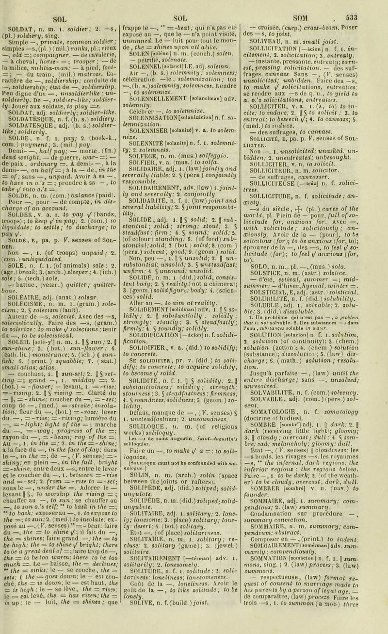 SOLDAT, n. m. 1. soldier; 2. —s, (pl.) soldiery, sing. Simple —, privait, common soldier ; simples —s, (pl.) (mil.) ranks, pl.; vieux —, old =; compaigner. — île cavalerie, — à cheval, horse- — ; trooper; —de la milice, militia-man; — à pied, foot- = ; — ilu train, (mil.) matross. Ca- ractère de —, soldiership; conduite do —, soldiership; état de —, soldiership. Peu digne d’un —, unsoldierlike ; tin- soldierly. De —, soldier-like ; soldier- ly. Jouer aux soldats, to play —s. SOLDAT, adj. soldierly; soldier-like. SOLDATESQUE, n. f. (b. s.) soldiery. SOLDATESQUE, adj. (b. s.) soldier- like ; soldierly. SOLDE, n. f. i. pay; 2. (book-k., com.) payment; 3. (mil.) pay. Demi , half pay; — morte . (fin.) dead weight. — de guerre, toar- =; — de paix . ordmary =. À demi—, à la demi , on half = ; à la — de, in the = of ; sans —, unpaid. Avoir à sa — , to hâve in o.'s =z ; prendre à sa — , to take v/ into o.'s —. SOLDE, n. m. (eom.) balance (paid). Pour —, pour — de compte, in dis- charge of an account. SOLDEE, v. a. i. to pay v/(bands, troops) ; to keep J in pay; 2. (com.) io Uquidate; to seule; to discharge; to vay F- Soldé, F,, pa. p. F. senses of Sol- der. Non —, l. (of troops) unpaid; 2. (com.) unliquidated. SOLE, n. f. t. (of animais) sole; 2. (agr.) break; 3. (arch.) sleeper ; 4. (ich.) soie ; 5. (tech.) sole. — battue, (veter.) quitter; quiiter- bone. SOLÉAIRE, adj. (anat.) solear. SOLÉCISME, n. m. l. (gram.) jofi- cism; 2. S solecism (fault). Auteur de —s, solecist. Avec des—s, solecistically. Faire des —s, (gram.) to solecize: to make \J soiecisms ; tenir du —, to be solecistical. SOLEIL [solè-y’J n. m. 1. I) S sun ; 2. 3 sun-shme ; 3. (bot.) sun-floiver ; 4. (cath. lit.) monstrance; 5. (ich.) ( sun- fxsh: e. ( print. ) squabble; 7. ( stat.) small atlas; atlas. — couchant, l. |] sun-set; 2. l| S *e/- ting — ; grand —, l. midday =; 2. (bot.) —-Ilorver; — levant, l. =-rtse; = -rtsing; 2. JS rising —. Clarté du — I), r= — shine; coucher du —, — -sel; coup de—, (med.) —-stroke; insola- tion; fleur du —■, (bot.) =-?ose; lever du —, —-Tise; = -rising; lumière du —, — -light; light of the rz ; marche du —, — -way; progress of the =; rayon du —, zz -beam; ray of the zz. Au —, l. in the =; 2. in the = -shine; à la face du —, in the face of day: dans le —, in the —; de —, (F. senses) =■- shinu; en plein —, in the full. briyht = -shine; entre deux —s, entre le lever et le coucher du —, t. between =-rise and = -set; 2. from = -nse to =-set; sous le —, under the — . Adorer le — levant | S, to worship the rising = ; chauffer au —, to sun; se chauffer au —, to sun o.'s self;  to baslc in the =; •* to bask; exposerau —, t. to expose to the — ; to *un;2. (med.) to insolate: ex- posé au —, (F. senses) '* = -beat: faire du—, the — to shine \J; il fait du —, the = shines; faire grand —. the — to be high; the = to shine y/ brighl; there to be a great deal of zz; faire trop de —, the — to be too warm; there to be too much z=. Le — baisse, the = déclinés; ’• the — sinks; le — se couche, the — sets: ( the -—goes down; le — est cou- ché, the = ts down; le — est haut, the = is high ; le — se lève, the = rises; le est levé, the - has risen; the = is up : le — luit, the — shines ; que frappe le—, “ — -beat; qui n’a pas rte exposé au —, que le — n’a point visité, unsunned. l e — luit pour tout le mon- de, the = shines upon ail ahke. SOLEN [solcnn| n. m. (conch.) solesi. — pétrifié, solenote. SOLENNEL [solancl] LE. adj. soletnn. Air — , (b. s.) solemnity ; solemness; célébration —le. solemnization ; ton —,(b. s.)solemnity; solemness. Rendre — , to solemnize. solennellement [soianeiman] adv. solemnly. Célébrer —, to solemnize. SOLENNISATION [aolanizàcion] n. f. so- lemnization. SOLENN1SER [soUniié] v. a. to solem- nize. SOLENNITÉ [«olaniié] n. f. 1. solemni- ty; 2. solemness. SOLFEGE, n. m. (mus.) solfeggio. SOLFIER, v. a. (mus.) to solfa. SOLIDAIRE, adj. t. (law)jointly and severally liable; 2. S (pers ) conjointly responsible. SOLIDAIREMENT, adv. (law) i.joint- ly and severally; 2. conjointly. SOLIDARITE, n. f. l. (law) joint and several liability; 2. S joint responsibi- lity. SOLIDE, adj. l.|$ solid; 2. J sub- stantial ; solid; strong; stout. 3. S sleadfast ; f.rm ; 4. S sound; solid: S. (of colour) standing: 6. (of fond) sub- stantial: solid: 7. (bot. ) solid; 8. (com ) (pers.) solvent ; gnod; 9. (geom.) solid. Non, peu —, 1.1| S unsolid; 2. || un- substantial; unsolid; 3. S unsteadfast; unfirm; 4 § unsound; unsolid. SOLIDE, n. m. î (did.) solid, consis- tent body; 2. S reality ( not a chimera'; S. (geom.) solid figure; body; 4. (scien- ces) solid. Aller au —. to aim at reality. SOLIDEMENT [solidman] adv. 1. J $ so- lidly ; 2. || substantially : solidly ; strongly; stoutly ; 3. \ steadfastly ; firmly: 4. $ soundly; solidly. SOLIDIFICATION [-àeionjn. f. solidi- fication. SOLIDIFIER, v. a. (did.) tosolidify; to concrète. Se solidifier, pr. v. (did.) to soli- dify; to concrète: to acquire solidity, to bccome \/ solid SOLIDITÉ, n. f. 1. | S solidity. 2. J subslantialness; solidity; strength; stoutness : 3. § steadfastness : firmness; 4. $soundness;solidness; 5 (geom.)jo- lidity. Défaut, manque de —, (F. senses) $ I. unsteadfastness; 2. unsoundness SOLILOQUE, n. m. (of religious Works) soliloquy. Les —j de saint Aaguitin . Saiut-siugustln’s soliloquies. Faire un —, to make i/ a — ; to soli- loquize. [Soliloque muit not be confotinded with mû- noiogue. ] SOLIN. n. m. (arch.) solin (space between the joints or rafters). SOLII’ÈDE, adj. (did.) soliped; solid- ungulatl. SOLIPÈDE, n. m. (did.) soliped; solid- ungulate. SOLITAIRE, adj. i. solitary; 2. lone- ly; lonesome: 3. place) solitary; lone- ly: desert; 4 (bot.) solitary. Élut —. (of place) solitariness. SOLITAIRE, n. m. 1. solitary; re- cluse: 2. solitary (game); 3. (jewel.) solitaire SOLITAIREMENT [—n'rni.n] adv. t. solitarily: 2. lonesome!y. SOLITUDE, n. f. 1. solitude; 2. soli- tariness: loneliness; lonesomencss. Coût de la —, loneliness. Avoir le goût de la —, to like solitude; to be lonely. SOLIVE, n. f. (build. jjoist. — croisée, (carp.) cross-bcam. Poser des — s, to joist. SOLIVEAU, n. m. small joist. SOLLICITATION [-écionj n f. 1. in- citement; 2. soheitation; 3. entrealy. — instante, pressante, entrealy; earn- est, pressing solicitation. — des suf- frages, canvass. Sans —, (F. senses) unsolicited; unb'dden. F'aire des — s, to make \J solicitations, entreaties: se rendre aux —s de q. u., to yield to a. o.’s solicitations, entreaties. SOLLICITER, v. a i. (X, to) to in- cite; to indure: 2. || S to solicit ; 3. to entrent; to beseec.h 4. to canvass; 5. (med.) to induce. — des suffrages, to canvass. Sollicité, e, pa. p. F. senses of Sol- liciter. Non —, t. unsolicited: unasked: un- bidden; 2. unentrealed; unbesnught. SOLLICITER, v. n. Io solicit. SOLLICITEUR, n. m. sohcitor. — de suffrages, cantasser. SOLLICITEUSE (—teùi) n. f. solici- tress. SOLLICITUDE, n. f. solicitude ; an- œiety. —s du siècle, (pl. ) cares of the worli. pl. Plein de — pour, full of so- liettude for; anxious for. Avec —, with solicitude ; solicitnusly ; an- œiously. Avoir de la — (pour), to be solicitons [for); to be anxious (for, to); éprouver de la —, des —s, to feel \J so- licitude (for); to feel \/ anxious (for, to). SOLO, n. m., pl. —, (mus.) solo. SOLSTICE, n. m. (astr.) solstice. — d’été, estival, summer — mid- summer; — d’hiver,hyemal, minier =. SOLSTICIAL, E, adj. (astr. i solsticial. SOLUBILITE, n. f. (did.) solubility. SOLURI.E , adj. l. solvable; 2. solu- ble; 3. (did.) dissoluble. 1. Un problème qui n’est pas — , a problem thai is not solvable. 2. Des substances —s dans l’eau , substances soluble m water. SOLUTION [solucion] n f. i .solution, 2. solution (of cuntinuity); 3 (chem.) solution (action ); 4. (chem ) solution (substance); dissolution ; 5. (law) dis- charge; 6. (math.) solution ; résolu- tion. Jusqu’à parfaite —, (law) until the entire discharge ; sans —, unsolved; unresolved. SOLVABILITE, n. f. (com.) solvency. SOLVABLE, adj. (com.)(pers.) sol- vent. SOMATOLOGIE, n. f. somatology (doctrine of bodies). SOMBItE [sombr’] adj. l. [| dark: 2. || dark (receiving little light'; gloomy; 3. | cloudy ; overcast; dull: 4 § som- bre; sad; melancholy; gloomy: dull. État —, ( F. senses) j| cloudiness: les —s bords, les rivages —s, les royaumes I —s,  the infernal, dark régions: the inferior régions : the régions below. Faire — , 1 to be dark; 2. (of the weath- er) Io be cloudy, overcast, dark, dull. SOMBRER [sombré] v. n. (nav.) to founder. SOMMAIRE, adj. I. summary; com- pendious; 2. (law) summary. Condamnation sur procédure —, summary conviction. SOMMAIRE, n. m. summary; com- pendium; abstract. Composer en—, (print.) to indent. SOMMAIREMENT{somèrman] adv. sum- marily ; comvtndiously. SOMMATION [soinâcion) n. f. 1. [| jum- mons, sing. ; 2. (law) process; 3. (law) summons. — respectueuse, (law) formai re- quest of consent to marriage made tn his parents by aperson of legal aqe. — de comparaître, (law; process Faire les trois —s, l. to summon (a mob) thrèe