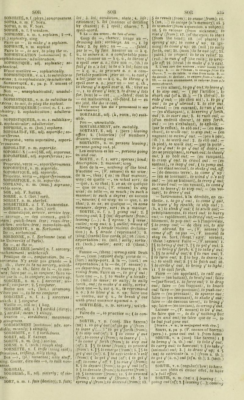 son SONORITE, n. f. (phys.)soMoroujnes*. SOPIIA, n. ra. F. Sofa. SOPHI, n. ni. F. Sofi. SOPHIE, n. f. ^ wisdom. SOPHISME, n. m. l. sophism; 2—s, (pl.) soplustry, sing. Faire un - , to make y/ a sophism. SOPHISTE, n. m. sophist. Faire le — , to act, lo play the =. SOPHISTICATION [sofistiMcion] n. f. sophistication ; adultération. SOPHISTIQUE, adj. sophutic; so- phtstical. D’une manière —, sophislically. SOPHISTIQUER. V. a. l. to subtilise to excess ; 2. lo sophisticate ; to adulte rate. Sophistiqué, e, pa. p. V. Benaes of Sophistiquer. Non —, unsophisticated; unadul- terated. SOPHISTIQUER, v. n. to subtilize to ‘Xcess : to act, to play the sophist. SOPHISTIQUER1E (—tikrij n. f. I. to- nhistry ; 2. sophistication ; adultéra- tion. SOPHISTIQUEUR, n. m. I. subtiliser; 1. sophistirator: adulterator. SOPHORE, h. m. (bot.) sophora. SOPORATI-F, VE, adj. soporific ; so- poriferous. Propriété, vertu soporative, sopori- rer ousuess. SOPORATIF. n. m. soporific. SOPOREU X (—reù] SE. adj. soporous. SOPORIFERE, adj. soporiferous ; so- lorific. Propriété, vertu —, soporiferousness. SOPORIFÈRE, n. m. soporific. SOPORIFIQUE, adj. soporific. Propriété, vertu —, soporiferousness. SOPORIFIQUE, n. m. sopunfic. SOPRANO, n. m. (mus.) soprano; reble voice. SOR. adj. F. Saure. SORBE, n. f. (bot.) sorb. SORBET, n. m. sherbet. SORBETIERE, il. f. F. Sarbotière. SORBIER , n. m. (bot.) sorb. — domestique, service, service tree; i— sauvage, — des oiseaux, quirk- >eam; quick-beam tree; roan-tree; vicken ; wicken-tree ; mountain-ash. SORBONISTE. n m. Sorbonist. De —, sorbonical. SORBONNE, n. f. Sorbonne (seat of he University of Paris). En —, al the =. SORCELLERIE [sor*ètri] n. f. sorcery; mchanlment : toitchcraft. Pratique de—, conjuration. De —, lorcerotis N’y avoir pas grande — à 1 ch., tliere to be no sorcery, witch- :raft in a. th.; faire de la —, lo con- ure ; faire par —, to conjure ; faire ve- nir par la —, lo conjure; to conjure up. SOBCIF.R, n. m. i. |j sorccrer; w\- zard ; conjurer; 2. S conjurer. Herbe aux —s, (bot.) slramony. N’ètre pas —, to be no conjurer. SORCIERE, n. f. i. y soresress ; witch : 2. S conjurer Vieille —, old — ; ( hag. SORDIDE, adj. 1. + | sordid (dirly); 2. S sordid; mean; ) tlingy. Avarice —, sordidness: meanness; ) slinginess. SOPiDIDEMENT [sordiiimanj adv. sor- didly; mranly; ) stingily. SORDIDITE, n. f. } sordidness. SORET, adj. F. Sauret. SORITE, n. m. (log.) son tes. SÔRNE. n. f. itècb.) rough slag. SORNETTE, n. f. fn/le ( tning said); frivolous, trifling, siily thing. Des —s, (pl.) nonsense; silly sluff, sing. Conter, dire des —s, lo talk non- sense. SORORAL. SORORIAU, E, adj. sisterly ; of sis- ters. SORT, n. m. l. fate (destiny); 2. fate; son lot; 3. lot; condition, siale ; 4. life; existence; 5. loi (manner of deciding by chance); ô. || spell; charm; 7. fl spell-word. 2. Lo — doi armes , the fato of amis. Coup du —, chance; tirage au —, drawmg lots; sortilège. Au —, 1. by fate; 2. by lots; au — ..., ...-fated; par le —, by fate. Assurer un — à q. u., to sec.ure a. o. a comfortable posi- tion; donner un — à q. u , to throtv y/ a spell over a. o.; Être son —, (tli.) to fait / to o.'s lot; to be o.’s lot; faire un — h q. u., lo procure a. o. a com- fortable position ; jeter un —, to cast y/ a lot;jeter un — à q. u., to throw y/ a spell over a. o.; jeter un — sur q. ch., to throw y/ a spell over a. th. ; tirer au —, t . to draw y/ lots; 2. to draw yf lots for. Dont le — est -fated; dont le — est malheureux, ill-fated. I.e — en est jeté, the die is cast. [Sort never lias tho 1 prononaceü in 11117 case whatever J SOKTABLE, adj. (À, pour, to) suit- able. Peu —, unsuitable. SORTABUEMENT, adv. suilably. SORTANT, E. adj. t. (pers ) leaving office; 2. (lotteries) (of numbers ) draicn; coming oui. SORTANTS, n. m.persorti leaving; persons going oui, pl. Les entrants et les —, persons going in and oui. SORTE, n. f. 1. sort ; species ; kind ; description . 2. manner; way. Rien delà —, nothing of the kind. D’aucune —, ( F. senses) in no wise; de la —, thus ; ( so; m that manner, way; de quelle —, m what sort; de — que, 1. so that ; 2. so as; de quelque — que ce soit, ( F. senses) in any wise ; de telle —, so much ; in such a manner; te such a degree ; en aucune —, nowiss; ( no way: en — que, 1. so that; 2. so as; on quelque—, m some measure . degree, sort; in a manner. SORTIE, n. f. i. fl going out ; 2. |] coming out; 3. fl (de) departure i from); leaving (...); 4. |] egress; 5. (| issue; outlet ; way out: 6. S outlet; means of rctiring; 7. $ tirade (violent déclama- tion) ; 8. fl tirade (reprimand); 9. ;sing.)(cards) low cards, pl.; 10. (cust.) exportation : u. (mil.) sally ; sortie ; 12. (tech.) outlet; exil; 13. (theat.) exit. Fausse —, (theat.) wror.g exit Droit de —, (cust ) export duty; porte de —, (fort ) sally-port. À la —, (cust.) on exportation ; à la — de, (F. senses) i. un deparlmg from ; on leaving ; 2. on rising from. Faire sa —, lo go y/ out ; faire une —, i. S to make y/ a tirade; 2. (mil.) to issue; to sally; lo sally fort h, out ; to make y/ a sally, sortie : faire une — à, sur q. u., to reprimand a. o : ) to blow y/ a. o'. up; faire une — contre, sur q. u., to break y/out with gréai violence agamst a. o. SORTILÈGE, n. m. sorcery ; witch- craft. Faire du —, to practice =; ( to con- jure. SORTIR, v. n. (conj. Hke Sentir) (de) l. lo go y out (oft;to go y/ (from): to leave y/(....): lo go y/ forth( from); ( to step out (of); 2. fl to corne / out ( of ; to corne y/ (from)-, to leave y/ ( * to corne y/ forlh (from); to step out (of): 3. || S to issue ( from); to proceed (from); 4. || fl (o emerge (from); 5. |] S tn <jet y/ out (of): 6. fl to exli icate o.’s self (from); ( fo get y/ out (of); ( to gel y/ nff; to corne y/ off: 7. fl to rue yI (from); 8. $ to départ (from); to go y/ out (of); 9. fl lo deviate (from); tosiverve(from); u). S lo recover (from); 11. S to proceed (from); to corne y/ (from); 12. Ç to spring \J (from); to descend (from); 13. SOJI àdû S to resuit (from); to ensue (from); 14. S (de, ...') (o cscnpe (o.’s memory); 15. y to wander(frum aquestioii, a subjecl); 16. S to recover (from sickness); to nse y/ (from); 17. (of tlieeyes) to start (from the liead); 18. (of plants) to spring y/ up ; to corne y/ up : 19. (ga- ming) to corne y/up: 20. (mil.) (o sally forlh, out; 21. (mus ) to be oui (of); 22. (paint.) to project: to hein relief: 23 (rail.) to run yt off (tlie rails); to wrig- gle off; 24. (theat ) to make. j o.’s exit. 3. L’eau son des sources , u'ater issues from tprings. b. — do l’Océan, to omergefrum the Océan. 7 — do table, to riso from table. 9. — du devoir, tu deviate , to swc.rve from o.'s dut«. 10. — de Son étonnement, to recover from o.’s astomshment. — (en allant), to go yI out; to leave ( to step out; — (par l’artifice), fo shark out (of a. th.); — (à cheval). lo ride y/ouf; — (de chez soi), I. fo go y/ ouf ; to go y/ abroad; 2. to slir out, abroad; — (en courant), to run y/ouf; — (en s’élançant), l. tospring y/ forlh, out ; 2. fo start out; 3. fo rush out; — (d’un endroit obscur), fo peep forlh, out ; — (en s’exhalant), fo exhale; — (par le reflux), fo ebb out ; — (en mar- chant), fo wulk out: to step out; — (en nageant) fo swim y/ ouf. — (peu à peu), (th.) t . to Work ont ; 2. fo ebb out ; — (à pied), fo walk out; — (par la porte , to go y/ ouf : fo go y/ ouf of doors ; — (en se précipitan L), fo rush outtto shooty/ ouf; ) to boit out; — (en rampant), to creep y/ out; to crawl out ; —(en sautant), to leap y/ ouf ; ( to jump out. — (en étant secoué), fo shake y/ out, off; — (de dessous terre), fo corne y/ up : — (en se tournant), fo wind y/ o.’s self out ; — (en se traînant), fo creep y/ ouf; fo crawl oui; —(en venant), fo corne y/ ouf; fo leave y'; to step out; — (en voi- ture), to drive y/ out. — furtivement, à la dérobée, en ca- chette, i. fo go y/ ouf, fo corne y/ ouf, fo leave y/ by steatth; fo slip out; 2. (b. s.) fo slinïe y/ ouf; ( fo sculk out; — précipitamment, fo start out: to hurry out; — rapidement, todnveij out; — su- bitement, to pop out: —à l’iinproviste, S fo creep out; — de chez soi, fo stir out. abroad. En —, (V. senses) fo corne y/ off: ne pas —, (V. senses) fo stay in. Sort, (theat.) exit ; sortent, (theat ) exeunt Faire — ,(V. senses) i. IIS tobring y/ out: 2. || $ fo get y/ ouf; 3. fl S to briug y/ forlh; 4. |] fo take y/ ouf; 5. || S to send y/ out: 6 || fo run out; 7. |j to turn out; 8. fl to beg . to desire (a. o.) fo walk out; 9. || S >o fetch out; 10. S fo stnke y/ ouf, fo bring y/ fo light ; 11. S f o cali forlh. Faire — (en appelant), to call out; faire — (en battant), fo beat y/ouf ; faire —(par force), 1. fo force out; 2. to drag out; faire — (en frappant), to lenoclc out; faire — (en poussant), to push out : faire — (en pressant), fo squeeze out ; faire — (en secouant), to shake <J out ; faire — (de dessous terre), fo bring ^/ up; faire— (en tordant), fo wring y/out. Laisser —, (V. senses) fo le t y/ ouf. Ne faire que — , to do ij nothing but go in and out; ne faire que de —, to be but just gone out. [ Sorti r , v n., ia conjugated with être. ] Sorti, e. pa p. (F. senses of Sortir) (pers.) t. gone out; out. 2. from home SORTIR, v. a (conj like Sentir) i | fo bring y/ (a. th.) ouf; to take y/ out; to carry out; tn hâve out; 2. fl fo take y/ (animais) out; 3. j] fo draw ÿ/ up; 4. S (de) to extricate (a. o.) (from a. ’ th.); fo get y/ (a. o.) ouf (of a. th.); 5. (tech.) fo sort. SORTIR, v. a. (regular)(law) fo hâve — son plein et entier cflet, fo liave o.’s fuit effect. SORTIR, n. ni. (de) l. fl leaving (...y going out (of); 2. | leaving (...); coming