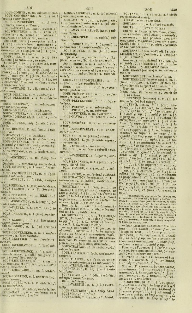 SOUS-COMITE, ii ni. sUrOoonnniltee. SOUS-COMMISSAIRE, n. m. (nav.) issuing commissary. SOUS-CONTREFORT, n. m., pl. —s , (of boots, sboes) sti/fener. SOUS-COS TA L. adj. jaual.) subcotlal. SOUSCRIPTEUR, n. m. 1. (pomi, to) subscriher ; 2. (com.) (of policies ot insurance) underwriter; insurer. SOUSCRIPTION [ souscription j n. f. t. (À, to) subscription ; signature ; 2. form accompanymg the signature ; 3 subscnplion (engagement); 4. (fin.) contribution (to a loan). SOUSCRIRE, v. a, irreg. (conj. like Ecrire) 1| to subscribe i to sign. Souscrit, E,pa. p. i subscnbed ; sign- ed. 2. ( Gr. gram.) subscript. SOUSCRIRE, v. n. irreg. (conj. like Ecrire) i. ] (pour, ...) to subscribe (a sum of money); 2. | (pour, to) to suh- scnbe (engage to purchase); 3. $ (À, to) to subscribe ; to lissent; 4. (insurance) to underwrite ^. SOUS-CUTANÉ, E, adj. (anat.) jub- cutaneous. SOUS-DÉUÉGUÉ, n. m. subdelegale. SOUS-DELÉGUER, v. a. to subdele- gate. SOUS-DIACONAT, n. m. subdeacon- ry: subdeaconship. SOUS-IHACRE, n. ni. subdeacon. SOUS-DIYTSER, v. a. to subdividc. SOUS-DOMINANTE, n. f. (mus.) sub- dominant. SOUS-DOUBLE, adj. (malh.) sub- luple. SOUS-DOUBLÉ, E, adj. (math.)auh- dupticatr. SOUS-DOYEN, n. m. subdean. SOUS-DOYENNÉ, n. m. subdeaneru SOUS-ENTENDRE, v a. i. to ttn- ierstand g' (mean without expressing)- ï (gram.) to understand t/. Sous-entendu, e, pa. p. understood • unexpressed. SOUS-ENTENDU, n. m. thing un- ierslood. Quelque—, snmething understood SOUS-ENTENTE, n. f. mental réser- vation. SOUS-ENTREPRENEUR, n. m. (pub. Works) subrontractor. SOLS-ESPECE, n. f. (did.) subspe- ies SOUS-FERME, n. f. (law) under-lease. SOUS-F ER.MER, v. a. V. Sous-AF- ERMER. SOUS-FERM-1ER , n. m. 1ÈRE, n. f iaw) under-lessee. SOUS-FONDATION, n. f. (engin.) (of ’oads) subpavement. SOUS-FRÉTER, v. a. (com. nav.) to jnderlet \/. SOUS-GARAN TIE, n. f. (law) counter- lond. SOUS-GARDE, n. f. (of fire-arms) ngger-guard; guard SOUS-GORGÉ , n. f. ( of bridies ) hroal-band. SOUS-GOUVERNEUR, n. m. i.und4r- jovernor ; 2. (law) subtutor. SOUS-GREFFIER, n. in. deputy re- Iistrar. SOUS-INFÉODATION, n. f. (law) sub- nfeudahon. SOUS-LIEUTENANCE, n. f. i. (artil.) tublieutenancy ; 2. (mil.) enstgncy; 3. nav.) second lieutenancy. ' ' ’ SOUS-1.ÏF.U TENANT, n m. I. (artil) lublieutenant: 2. (mil.)ensign; 3. (nav.) second lieutenant. SOUS-LOCATAIRE, n. m. f. under- ’enant. SOUS-T.OOATION, n. f. underletting; snder-tenancy. SOUS-LOUEU, v. a. i. to underlet \J- l to underhtre. Personne qui sous-loue, underletter. SOUS-MAITRE, n. m. assistant al à ; hool; assistant ; ( usher. SOUS-MAI TRESSE , n. !. (ot acbouU) governess; mistress. SOUS-MARIN, E, adj. i. submarine; 2. submersed; submerse ; 3. (of cur- rents) underset ; under. SOUS-MAXILUA1RE, adj. (anat.) sub- maxillary. SOUS-MULTIPJ.E, n. m. (arith.) sub- multiple. SOUS-NORMALE, n, f. (geom.) I. subnormal ; 2. subperpendicuiar. SOUS-OEUVRE, n. ni. (build.) un- derpinning. Reprise en —, underpinning. Re- prendre en —, (build.) (o under pin. SOUS-ORDRE, n. m. I. subordmate ; 2. (law) distribution amoug lus credi- tors of a sum recovered by a creditor. En —, i. subordinate; 2. subordt- nately. SOUS - PERPENDICULAIRE , n. f. t (geom.) subperpendicuiar. SOUS-PIED, n. m. ( of trowsers) strap; foot-strap. SOUS-PRECEPTEUR, n.m. 1. undtr- tutor ; 2 (law) sub/utor. SOUS-PREFECTURE, n. f. sub-pre- fecture. SOUS-PRÉFET, n. m. sub-prefect. SOUS-PRIEUR, n. m. subprior. SOUS-RECTEUR, n. m. subreclor. SOUS-SAVON, n. m. (chem.) itib- soap. SOUS-SECRETAIRE . n. m. under-se- cretary. SOUS-SECRÉTARIAT , n. rn. under- secretariship. SOUS-SEL, n. m. (chem.) subsalt. SOUSSIGNÉ, E, pa. p. undersigned ; underwritten. Je —, nous —s, I, we the =. SOUS-SOL, n. m. (agr.) subsoil ; sub- stratum. SOUS-TANGENTE, n. f. (geom.) sub- tangent. SOUS-TENDANTE, n. f. (geom.) sub- tense ; chord-line. SOUS-TENDRE, v. a. (geom.) to sub- tend. SOUS-TITRE, n. m. (print.) subhead. SOUSTRACTION [soiutrakejon] ji. f. 1. laking aivay; 2. (arith ) subtractiôn; 3. (lawI subtraction. SOUSTRAIRE, v. a. irreg. (conj. like Traire) i. | (de, from) to remove ; to laite v' aieay; 2. § || (b. s.) (À, from) to take \/; to take \J aivay ; 3. $ (À, from) to preserve; to secure; to shelter ; to screen; 4. (arith.) to subtract. Nombre à —, (arith.) subirahend ■ nombredontil faut —,(arith.)minuend. Qui tend à —, subtractive. Se soustraire, pr. v. i. (À) to escape (from) ; to avoid (.. ); to flee \J ( from) ■ ta, fl.y ,|/ (...); 2. (À, from) to exempt o. s self ; 3. (à, from) to elope. — aux poursuites de la justice, lo abscond. Pouvoir — à, to be exempt from : to hâve an exemption (rom • prétendre h, to claim an exemp- tion from. Personne qui se soustrait aux poursuites de la justice, absconder. SOUS-TRAITANT, n. m.(pub. Works) subcontractor. SOUS-TRAITÉ, n. m.(puh. works)$ub- con tract SOUS-TRAITER , t. n. (pub. Works) to rnalce a subcontract * to suheoutrnet. SOUS-TRI PUE, adj. (math.) juMrtp/e. SOUS-TRIPLÉ , E, adj. (math.) sub- tnplicate. SOUSTYUA1RE, n. f. (dial.) substile ; substyle; substilar line. De -, substilar. SOUS-VARIÉTÉ, n. f. (did.) subva- riety SOUS-VENTRIÈRE, n. f. belly-band. SOUTACHE, n. f. braid. SOUTACHER, v. a. (nced.) to braid SOU 539 SOUTANE, n. I. i.cassoclt; 2. si cloth (ecelesiastical statu). Vêtu d une —, cassocked. SOU I ANEULE , n. f. short cassock. SOUTE, n. (. (law) V. Soulte. SOUTE, n 1. (nav.)store-room; room. — a charbon, coal-closet ; coal-hole ; coal-house ; aux poudres, powder- magazine ; magazine ; poxoder-room. Gardien de la aux poudres, yeoman of the powder-room. SOUTENABLE [soutnmbpj adj. § l. sus- tainable; 2. supportable ; 3. tenable ■ 4. (mil.) tenable. Non — , t. unsusta.inable ; 2. unsup- portable ; 3. untenable; 4. (mil.) unte- nable. Etat — S, supportableness. SOUTENANT [soutnan] n. ni. (school.) mooter. SOUTENEMENT [soutènnman] n. m, SOUTÈNEMENT [soutènnman] n. m. I. (build.) support ; 2. (laW) written ex- planationtui support of an account). Mur de — , t. retaining-wall ; 2. breast-wall. Mettre un — à , servir de — à, to retain. SOUTENEUR [soutneur] n. m. (b. s.) supporter (of bad tliings). SOUTENIR [soutnir] v. a. (conj. like Tf.wr) t. || to support; to sustarn; lo bear / up ; to bear ^ ; * to upbear \f ; ( to keep sJ up; ( to liold \J up ; 1. || S to prop np ; to prop ; 3. [ to sustain; lo strengthen ; to support; 4. § to sus- tain ; to support ; to bear ; 5. § to maintain (provide for the sustenance of); to support: 6. § to maintain ; lo sustain; to support; to bear to uphold\/; to lesep 1/ up ; 7 § lo support; lo counteriance ; to upho 'ld lo fa- veur ; s. S to maintain ; to assert ; to affirm; 9. § to sustain (give courage to); 10. § (0 niamtam (defend) ; to support; to sustain; to uphold \f; to second; to abide ij by : ( to stand / by : ( to stand \J up for; ( to baclc; 11.'(b. s.) to abei ; 12. § io sustain (resist); to stand p; 13. $ to support ; to endure; to bear to bear \/ up against ; 14. to< sustain (a charaeter, part); 15. to afford (an expense): 16 to maintain (a proposition); 17. to sustain (a the- sis); 13. to wage (war); 19. (man.) to keepi/up (horses); 20. (mil.) to sup- port; 21. (mil.) to sustain (a sieee); to hold out; 22. (mus.) to sustain (a note). 1. un bâtiment, une muraille, to support, to sustain . to bear up , to bear o building , ./ watt. 2 — une chose près de tomber, ro prop up a. th. reudy tu fait. 3. Les aliments sou- tienne ut le corps, food sustains, strengtliens . supports the body. 4. — le poids des affaires, tu sustain , to support , to bear the u'eight of af- fûtes. 5. — une famille, to maintain, to support a family. 6 — la dignité , le rang , lo main- tain , lo sustain, to support, <o bear, to upliold, to keep up dignity, tank. — \pu, icb amie»;, to assert; lomatn- tain:— (en avant), tobear\/on; — ( jusqu’au bout ), to bear <J out ; — (par l’eau), i. 10 wafl up ; 2. § to wuft up; to bear \/ up ; — (en étayant), to prop .—(aune hauteur), to bear ^ up; - (avec la main ), to hold t/ up. Tour —, (V. senses) || 5 for the sup- port of. Personne qui soutient, ( V. sen- ses) § mamtainer: supporter. Soutenu, e. pa. p. ( V. senses of Sou- tenir) S l. unremitting ; 2. conlinued- 3 (of style) elevnled; lofty. Non —, (V. senses) I.||tmjupporterf- unsmtained: 2. [] unprnpped; 3. 4, un- sustained; 4. ^unsupported : 5. § un_ countenanced : 6. § unseconded ■ un- backed ; 7. S unabetled. Se soutenir, pr. v. 1. J to support to sustain 0. s self; lo keep tj 0 ’s self up : to keep j/ up ; 2. || (pers ) to stand J- to stand upnght : 3. || t0 stand J firm : to stand \/; lo keep [/ up ■ 4 i to sustain o.'s self; to keep t/'up - t0