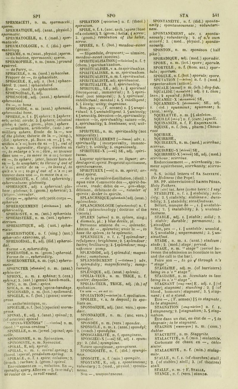 SP1 SPERMACÊTI, n. m. spermaveti; sperm. SPERMATIQUE, adj. (anat., physiol.) spermatic. SPERMATOCELE, n. f. (med.) sper- matocele. SPERMATOLOGIE, n. f. (did.) sper- matology. SPERME, n. m.(anat., physiol. )sperm. — de baleine, spermaceti; sperm. SPERMOPHILE, n. m. (niant.) ground squirrel. — deParry, = . SPHACÈLE, n. m. (med.) sphacelus. Frapper de —, lo sphacelate. SPHACÈLE. F., adj 1. (bot.) sphace- lated: 2. (med.) sphacelated. Être — , (med ) to sphacelate. SPHÉNOÏDAL, E, adj. SPHENOÏDE , adj. (anat.) splienotd; sphenoidal. Os —, —- boue. SPHENOÏDE, n. m. (anat.) sphenoid, sphénoïdal bone. SPHERE, n. f. l. |J$ sphere: 2.||sphere: orb; orbit: circle; 3. | sphere; celestial globe; 4. (astr., geom., pbys.) sphere. — urmillaire, artificielle, (astr.) ar- millary sphere. Étude de la—, use of the globes; théorie de la —, (sing.), (did. i spherics, pi. Dans sa —, || § tn, within o.’s =; hors de sa — IIS, out of o.’s Agrandir, élargir, étendre sa —, to enlarge o.’s — ; être, se trouver dans une — , to move in a—; former en —, to sphere. jeter, lancer hors de sa — to unsphere; to throio y/ out of o ’s = ; sortir de sa — , to leave y/. to quit o.’s =; lo go y/ out of o.’s — ; se trouver dans une —, to more in a =. SPHERICITE, n. f. (did.) sphericity ; sphericalness; globosity. SPHÉRIQUE, adj. 1. spherical: glo- bose : globous; 2. (geom.) spherical; 3. (trigo \i.) circular. Corps —, spheric orb:petit corps —, spherule. SPHERïQUEMENT [ sfcrikman ] adv. spherically. SPHÉRISTE, n. m. (ant.) sphœrista SPHÉRISTERE, n. m. (ant.) sphœri- stenum SPHÉRISTIQUE, adj. (ant.) sphæ- rislic SPHÉRISTIQUE, n. f. (sing.) (ant.) sphœristic exercises, pl. SPHÈROÏDAL, E, adj. (did ) spheroi- dal. Forme - e,spheroidity. SPHÉROÏDE, n. m. (geom.) spheroid. Forme de —, spheroidity. SPHÉROMÈTRE, n. m. (opt.) sphero- meter. SPHINCTER [afinktèrr] n. m. (anat.) sphincter. SPHINX, n. m. t. sphinx; 2. (ent.) sphinx; 3. (ent ) (genus) hawk-moth. SPIC, n. m. (bot.) spica. SPICA, n. m. (surg,)spica-bandage. SPICONARD, n. m. (bot.) spikenard. SPIGELE, n. f. (bot.) (genus) worm- grass. — anthe'.mintique, =. SPIGEL1E, n. f. (bot.) (species) worm- grass. SPINAL, E, adj. l. (anat.) spinal; 2. (of arteries) spinal ‘•SPINA-VENTOSA” i —vintôaa] n. m. (med.) “ spina-ventosa”. SP1NELLE, n. m. (jewel.)spt'net; spi- nelle. SPINOSISME, n. m. Spinozism. SPINOS1STE, n. m. Spinozist. SPIRAL, E, adj. spiral. SPIRAL, n. m. i. spiral spring; 2. (horol.)spiral, penàulum-spring. SPIRALE, n. f. I. spire: cotation; 2. (conch.) lurban: 3. (geom.) spiral. Enroulement en —, volulion. En —, spirallg: spiry. Aller en — J, towindy/; se rouler en —, loroll round. SPÜ SP1RATI0N [spiràeion] n. f. (theol.) spiratwn. SPIRE, n. f. t. (anc. areh.)spire (base ofacolumn); 2. (geom.) hélix; ( snreiv; 3. (geom.) révolution of the hélix, screw. SPIREE, n. f. (bot.) meadow-sweet (genus). — filipendulc, dropwort; — ulmaire, meadow-sweet (spccies). SPIRITUALISATION [—liaâcion] n. f. t (chem.) spiritualization. SPIRITUALISER, v. a. tospiritualize. SPIRITUALISME, n. in. spiritualism. SPIRITUALISTE, n. m. f. spiritualist. SPIRITUALISTE, adj. spiritualist. SPIRITUALITÉ, n. f. spirituality. SPIRITUEL, LE, adj. I. |j spiritual (incorporeal , immaterial) ; 2. f, spiri- tual (nol temporal); 3. S spiritual; intellectual ; mental ; 4. § intelligent ; 5. § lively; witty: ingénions. Non. peu —, ( V. senses) i. f] § unspi- ritunl: 2. § unintelligent: 3. §unlively; 1. fiunwitty. Dévotion —le, spirituality ; essence —le, spirituality; nature —le, t. spirituality; 2. liveliness; uni; wit- tiness SPIRITUEL, n. m. spirituality (not temporality). SPIRITUELLEMENT (-Oman) adv. t. spiritually ( incorporeally, immate- rially); 2. wittily; 3. mgeniously. SP1R1TUEU-X [—eù] SE, adj. spiri- tuous. Liqueur spiritueuse, = liquor; ar- dent spirit; spirit. Propriété spiritueuse, spirituousness. SPIRITUEUX [—eù] n. m. spirit; ar- dent spirit. — de la première distillation, (distil.) aqua vitæ. Commerce des —, spirit-bu- siness, trade: débit de—, gin-shop; débitant, débitante de —, retailer of spints : dealer in spirits. SPLANCHNIQUE [splanknik.1 adj. (anal.) splanchnic. SPLANCHNOLOGIE [splanknoiojî] n. f. ( did. ) splanchnology ( doctrine of the viscera). SPLEEN [splînn] n. m. spleen, sing.; ( dismals, pl.: ) blue deuils, pl. Personne atteinte du —, splenetic. Atteint de — , splenetic; avoir le — , to hâve the spleen ; to be splenetic. SPLENDEUR, n. f. 1. * || splendeur ; refulgence ; brightness ; 2. S splendour ; lustre: brilliancy; 3. S splendour; mag- nificence : pomp. SPLENDIDE, adj. §splendid; magni- ficenl ; sumptuous. SPLENDIDEMENT [ —didman ] adv. 5 splendidly ; magnificently ; sump- tuously. SPLENIQUE, adj. (anat.) splenic. SPOLIA-TEUR, n. m. TRICE, n. f. spoiler: despoiler. SPOLIA-TEUR, TRICE, adj. (tb.) of spoliation. Un acte —, an act =. SPOLIATION [—àcion]n. f. spoliation. SPOLIER, v. a. to despoil; to spo- liate on. SPONDAÏQUE, adj. (anc. vers.) spon- daic. SPONDAÏQUE, n. m. (anc. vers.) spondaic. SPONDÉE, n. m. (vers.) spondee. SPONDYLE, n. m. l. (anal.)spondyl; 2. (conch.) spondylus. SP0NGIAB1LITÈ, n. f. sponginess. SPONGIEU-X r—cû] SE, adj.' 1. spun- gy: 2. (did.) spungious. Nature spongieuse, spunginess. SPONGIOSITE, n. f. (did.) spungi- ness. SPONGITE , n. f. (min.) spongite. SPONTANÉ, E, adj. t. spontaneous; voluut ary ; 2. (med., physiol.) sponta- neous. Non —, unspontaneous. STA 541 SPONTANÉITÉ, n. f. (did.) sponta- neily ; sfiontaneousness ; voluntan- ness. SPONTANÉMENT, adv. l. sponta- neously ; voluntarily ; 2. of o.’s own accord; 3. (med., physiol.) sponta- neously. SPONTON, n. m. spontoon (hall pike ). SPORADIQUE, adj. (med.) sporadic. SPORE, n. m. (bot.) spore ; sporule. SPORTULE , n. f. (Rom. ant.) spor- tula; sportum. j SPORULE, n. f. (bot.) sporule; spore. SPUTATION [—àciori] n. f. $ (med.) | expectoration (action). SQUALE [skoual] n m. (ieh.) dog-fisji. SQUALIDE [skoualidd] adj. f 1. tliin ; lean ; 2 squahd : filthy. SQUAMEU-X iskouamtù] SE, SQUAMMEU-X [skouameùj SE, adj. t. (did.) squamous; squamose; 2. (anat.) sealy. SQUELETTE, n. m. [| § skeleton. SQUII.LE (skt-y’] n. f. (caro.) squill. SQUINANCIE, n. f. V. Esquinancie. SQUINE, n. f. (bot., pharm.) China- root SQUIRRE, SQUIRRHE, SQUIRREUX, n. m. (med.) scirrhus; scirrus. SQUIRREU-X [skireù] SE, SQUIRRHEU-X [skireù] SE, adj. (med.) scirrhous : scirrous. Endurcissement — , scirrhosity ; tu- meur squirrheuse, scirrhosity; scirro- sity. S. S. initial letters of Sa Sainteté, Bis Holiness (the Pope). SS. PP. abbreviaiion of Saints Pères, Holy Fathers. ST [sitt] int. here (corne here): I sa/y! STABILITE, n. f. t. || slability ; soli- dity; 2. $ slability: stableness : dura- bility; 3. § slability; sleadfastness. Défaut, manque de — , t. || unstable- ness ; 2. § instability ; 3. S unstead- fastness. STABLE, adj. l. ||siabfe; solid ; 2. § stable; durable; permanent; 3. § sleadfast Non, peu — , 1. || unstable : unsolid , 2. § unstable ; unpermanent ; 3. 5 un- steadfast. STADE, n. m. l. (anat.) sladiurr. ; stade ; 2. (med.) stage ; period. STAGE, n. m. “stage” (period be- tween the admission as licentiate in law and the call to the bar). Faire son —, to go y/ through o.’s “ stage . STAGIAIRE , adj. m. (of barristers) being in o.’s “ stage ”. STAGIAIRE, n.m. licentiate in lato being in o.'s “ stage ”. STAGNANT [stag-nan] E . adj. 1. || (of water) stagnant; standing; 2. || (of blood, humours) stagnant; 3. S stag- nant ; ( at a stand. Être —, ( V. senses) fl S to stagnate, to 6e stagnant. STAGNATION [stag-nàcion ] u. f. 1. fl stagnancy; 2. [| stagnation; 3. S stag- nation. Être dans un état, en état de — , S to stagnate; to be stagnant. STAGNON [atann-yon] n. m. (C0m.) dub ber. STAGYRITE, n. m. Stagyrite. STALACTITE, u. f. (min.) stalactite. Carbonate de chaux en — , cale- sinter. STALAGMITE, n. f. (min.) stalag- mite. STALLE, n. f. t. (of churches) stall; 2. (of stables) stall; 3. (of théâtres) stall. STALLE, n. m. f F. Stalle. STANCE, n. f. (vers.) stanza.
