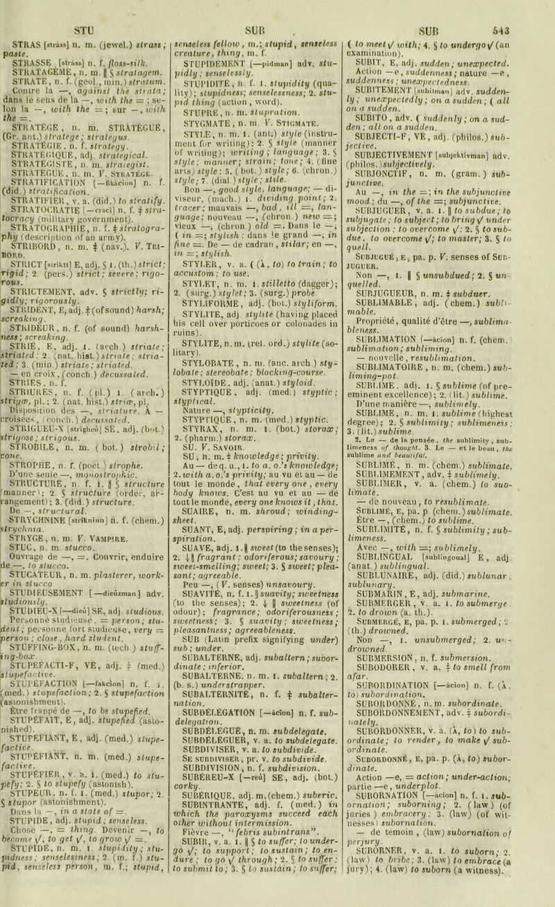 STU STKAS [strass] n. m. (jewel.) strass ; poste. STRASSE [strass] II. f. Ilots-silk. STRATAGÈME, n. m. | $ stratagem. STRATE, n. f. (geol., min.)stratum. Contre la —, against lhe strata; dans le sens de la —, with lhe = ; se- lon la —, with the =; sur —, with the — . STRATÈGE, n. ni. STRATÈGUE, (Gr. ant.) stratège ; strategus. STRATÉGIE, n. f. strategy. STRATEGIQUE, adj. strategical. STRATÉGISTE, n. m. straiegist. STRATÈGUE, n. m. V. Stratège. STRA 11F1CAT10N [—fikàeion] n. f. (did.) stratification. STRATIFIER, v. a. (did. 1 to siratify. STRATOCRAT1E [-craci] n. f. f stra- tocracy (military governmènt). STRATOGRAPHIE, n. f. $ stratogra- phy (description of an armÿ). STR1BORD, n. m. ^ (nav.). V. Tri- bord. STRICT [striktt] E,adj. § l. (th.)sfncl; rigid; 2. (pers.) strict; severe; rigo- rovs. STRICTEMENT, adv. § strictly: rt- gidly; rigorously. STRIDENT, E,adj.:f(ofSound) harsh; screaking. STRIDEUR, n. f. (of Sound) harsh- ness; screaking. STRIÉ, E. adj. I. (arch.) striate; slriated; 2 (nat. hist.) striate : stria- ted: 3. (min.) striate ; strialed. — en croix, (conclu) decussaied. STRIES, n. f. STRIURES, n. f. (pi.) î (arcli.) strigæ, pl. ; 2. (nat. hist.) striæ, pl. Disposition des —, slciatvre. À — croisées, (conch.) decmsaU-d. STRIGUEU-X fslrigheù] SE, adj. (bot.) strignse ; strigous. STROB1LE, n. m. (bot.) strobil ; cône. STROPHE, n. f. (poet ) strophe. D’une seule —, monostrojihic. STRUCTURE, n. f. 1. J § structure ’mannerï ; 2. <1 structure (order, ar- rangement!; 3.(did.) structure. De —, structural. STRYCHNINE [strikninn] n. f. (chem.) strychnia. STRYGE, n. m. V. Vampire. STUC. n. m. stucco. Ouvrage de —, —. Couvrir, enduire de —, to stucco. STUCATEUR, n. m. plaslerer, work- er in stucco STUDIEUSEMENT [—dieûsman] adv. studiously. STUDIÈU-X [—dieu] SE, adj. studious. Personne studieuse. = person; stu- dent ; personne fort studieuse, ver y — person; close , hard student. STÜFFING-BOX, n. m. (tech.) slufjf- 1 ng-box. STUPEFACTI-F, VE, adj. j: (med.) slupefantive. STUPÉFACTION [—fakcion] n. f. i. (med.) stupéfaction; 2. S stupéfaction (astonishment). Être frappé de —, to be stupef.ed. STUPÉFAIT, E, adj. slupefed (asto- nished). STUPÉFIANT, E, adj. (med.) stupe- factive. STUPÉFIANT, n. m. (med.) slupe- factive. STUPÉFIER, v. a. 1. (med.) to stu- pefy; 2. S 10 stupcfy (astonish). STUPEUR, n. f. 1. (med.) stupor; 2. S stupor (astonishment). Dans la —, in a State of =. STUPIDE, adj. slupid; senseless. Chose —, = ihing. Devenir —, to become v/, to gel \f, to grow >J ~. STUPIDE, n. m. 1 stupi.iily ; stu- pidness ; senselessness ; 2. (m. f.) slu- pid, senseless person, m. f.; stupid, SUR senseless fellow, m.; stupid, senseless créature, Ihing, m. f. STUPIDEMENT [—pidman] adv. slu- pidly ; seuselessly. STUPIDITÉ, n. f. 1. stupidity (qua- lity); slupidness; senselessness; 2. stu- pid ihing (action , Word). STUPRE, n. m. Slupration. STYGMATE, n. m V. Stigmate. STY1.E, n. ni. 1. (ant.) style (instru- ment for wriling); 2. S style (mariner of writing); wriling ; languàge; 3. § style; manner; s train; loue; 4. (line ans) style : 5. ( bot. ) style; 6. (chron.) style; 7. (dial.) ; sttle. Bon —. good style, language; — di- viseur, (mach.) 1. dividmg point; 2. tracer; mauvais —, bad, ill =, lan- guage; nouveau —, (chron.) new vieux —, (chron.) old =. Dans le —, ( in styltsh : dans le grand —, in fine —. De — de cadran , stilar; en —, in stylish. STYLER, v. a. ( (À , to) to train ; to accustom; to use. STYLET, n. ni. 1. slillello (dagger); 2. (surg.) stylet; 3. (surg.) probe STYUIFORME, adj. (bot.) styliform. STYLITE, adj styhte (having placed his cell over porticoes or colonades in ruins). STY'LITE, n. ni. trel. ord.) stylite (so- litary). STYLOBATE , n. ni. (anc. arch.) sty- lobate; stereobate: blocking-course. STYUOÏDE, adj. (anat.) styloid. STYPT1QUE , adj. (med.) styptic ; styptical. Nature —, stypticity. STYPTIQUE, n. m. (med.) styptic. STYRAX, n. m. 1. (bot.) storax: 2. (pharm.) storax. SU. V. Savoir. SU, n. m. 4 knowledge ; privily. Au— deq. u., 1 .to a. o.’s knowledge; 2. with a. o.’s privity; au vu et au — de tout le monde, lhat every one , every body knows. C’est au vu et au — de tout le monde, every one knows it ,that. SUAIRE, n. m. shroud; winding- sheet. SUANT, E, adj. perspiring ; in a per- spiration. SUAVE, adj. 1.1) sweet (to thesenses); 2. fragrant ; odori ferons; savoury ; sweet-smeiling; sweet; 3. S sweet; plea- sant; agreeable. Peu —, ( V. senses) unsavoury. SUAVITÉ, n. f. 1. I| suavity; sweetness (lo the senses); 2. 4. U sivectness (of odour) ; fragrance; odoriferousness ; sweetness; 3. § suavity; sweetness; pleasantness; agreeableness. SUB (Latin prefix signifying under) sub;under. SUBALTERNE, adj. subaltern ; suoor- dinate ; mferior. SUBALTERNE, n. m. 1. subaltern ; 2. (b. s.) underslrapper. SUBALTERNITÉ, n. f. j: subalter- nation. SUBDÉLÉGATION [—àcion] n. f. sub- delegation. SUBDÉLÉGUÉ, n. m. subdelegate. SUBDÉLÉGUER, v. a. to subdelegate. SUBDIVISER, v. a. to subdimde. Se subdiviser, pr. v. to subdivide. SUBDIVISION, n. f. subdivision. SUBÉREU-X [—reù] SE, adj. (bot.) corky. SUBÉRIQUE, adj. m.(cbem.) suberic. SUBINTRANTE, adj. f. (med.) in which the paroxysms suc.ceed each Olher without intermission. Fièvre—, “ febrts subintrans”. SUBIR, v. a. 1. | $ to suffer; to under- go 1/; to support; to sustain; to en- dure ; lo go v/ through; 2. $ to suffer : SUB 643 ( lo meel\/ with; 4. $ to undergoy/(an examination). SUBIT, E, adj. sudden; unexpectcd. Action —o, suddenncss ; nature —e, suddenness ; unexpectedness. SUBITEMENT |subitman] adv. sudden- ly ; unexpecledly ; on a sudden ; ( ail on a sudden. SUBITO , adv. ( suddenly ; on a sud- den ; ail on a sudden. SUB.IECTI-F, VE, adj. (philos.) ««6- jective. SUBJECTIVEMENT [subjcktivman] adv. (philos. )subjectively. SUBJONCTIF, n. m. (gram.) sub- junctive. Au —, in the in the suhjunctive mood; du —, of the =; suhjunctive. SUBJUGUER, v. a. I. || to subdue; to subjugate ; to subject ; to bring \/ under subjection ; to overcome ^: 2. § to sub- due. to overcome [f; to master; 3. S to quell. Subjugué,E.. pa. p. V. senses of Sub- juguer. Non —, 1. y § unsubdued ; 2. § un quelled. SUBJUGUEUR, n. m. $ subduer. SUBL1MABLE, adj. (chem.) subh- mable. Propriété, qualité d’être —, sublimi 1- bleness. SUBLIMATION f—àcion] n. f. (chem. sublimation ; subliming. — nouvelle, resublimation. SUBLIMATOIRE , n. m. (chem.) sub- liming-pot. SUBLIME, adj. 1. § sublime (of pré- éminent excellence) ; 2. élit.) sublime. D’une manière —, suhlimely. SUBLIME, n. m. I. sublime (liighest degree); 2. § sublimity ; sublimeness : 3. (lit.)sublime. 2. Le — de le pensée . the sublimity, sub- limeness of thought. 3. Le — et le beau, the sublime and beauliful. SUBLIMÉ, n. m. (chem.) sublimate. SUBLIMEMENT , adv. $ suhlimely. SUBLIMER, v. a. (chem.) to suo- limate. — de nouveau, lo resublimate. Sublimé, e, pa. p (chem.)sub/fmafe. Être —, (chem.) to sublime. SUBLIMITÉ, n. f. § sublimity ; sub- limeness. Avec —, with =; suhlimely. SUBLINGUAL [sublingoual] E, adj. (anat. ) sublingual. SUBLUNAIRE, adj. (did.) sublunar . sublunary. SUBMARIN, E, adj. submarine. SUBMERGER, v. a. I. to submerge 2. to drown (a. th.). Submergé, e, pa. p. 1. submerged ; £ (th.) drowned. Non —, i. unsubmerged; 2. w - drowned. SUBMERSION, n. f. submersion. SUBODORER , v. a, \ to smell from afar. SUBORDINATION [—àcion] n. f. (À . to) subordination. SUBORDONNÉ, n.m. subordinate. SUBORDONNEMENT, adv. $ subordi- uately. SUBORDONNER, v. a. (À, to) to sub- ordinate; to renier, to make y/sub- ordinate. Subordonné, e, pa. p. (À, to) subor- dinate. Action —e, = action; under-action; partie —e, underplot. SUBORNATION [—àcion] n. f. 1. sub- ornation; suborning ; 2. ( law ) (of juries ) embracery ; 3. (law) (of wit- nesses) subornation. — de témoin , (law) subornation o' perjury. SURÔRNF.R, v. a. 1. to suborn ; 2. (law! to bribe; 3. (law) to embrace (a