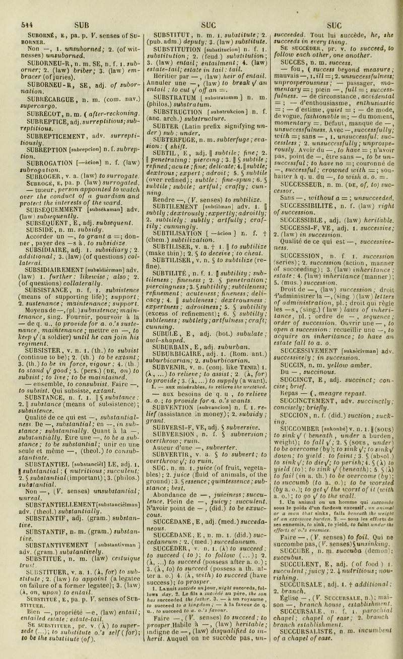 Suborné, e, pa. p. V. sensés of Su- BOHNEK. Non —, 1. unsuborned; 2. (of wit- nesses) unsuborned. SUBORNEU-R, n. ni. SE, n. f. i. sub- orner; 2. (law) briber; 3. (law) em- bracer (ofjuries). SUBORNEU-U, SE, adj. of subor- nation. SURKÉCARGUE, n. ni. (com. nav.) supercargo. SUBRÉCOT, n. m. ( after-reckoning. SUBREPTICE, adj. surreptitious; sub- reptitious. SUBREPTICEMENT, adv. surrepti- tiously. SUBREPTION [subrepeion] n.f. subrep- tion. SUBROGATION [—âcion] n. f. (law) subrogation. SUBROGER, V. a. (law) tosurrogate. Subrogé, e, pa. p (law) surrogated. — tuteur, per son appoinled to watch over the conduct of a guardian and proter.t the interests of the ward. SUBSÉQUEMMENT [lubsékaman] adv. (law) subsequently. SUBSÉQUENT, E, adj. subséquent. SUBSIDE, n. m. subsidy. Accorder un —, to grant a = ; don- ner , payer des —s à. to subsidize. SUBSIDIAIRE, adj. 1. subsidiary ; 2 additional ; 3. ;law) (of questions) col- lateral. SUBSIDIAIREMENT [subsiâièrtnan] adv. (law) 1. further : likewise ; also ; 2. (of questions) collaterally. SUBSISTANCE, n. f. i. subsistence (means of supporting life); support; 2. sustenance ; maintenance ; support. Moyens de—,(pl. )subsistence; main- tenance, sing. Fournir, pourvoir à la — de q. u., to provide for a. o.'s suste- nance, maintenance ; mettre en —, to keep \J (a soldier) until he can join his régiment. SUBSISTE?,, v. n. 1. (tli.) to subsist (continue to be); 2. (th.) to be extant ; 3. (th.) to be in force, vigour ; 4. (th.) to stand \/ good; 5. (pers.) (de, on) to subsist ; to lire; to be mainlained. — ensemble, to consubsist. Faire —, to subsist. Qui subsiste, extant. SUBSTANCE, n. f. l. [| Ç sitfesfctnce : 2. || substance (means of subsistence) ; subsistence. Qualité de ce qui est —, substantial- ness. De —, substantia l ; en —, in sub- stance ; substantially. Quant à la —, substantiàlly. Être une —, to be a sub- stance ; to be substantial ; unir en une seule et même —, (theol.) to consub- stantiate. SUBSTANTIEL [substancièl] LE, adj. 1. | substantial ; ( nutritions ; succulent; 2. 5 suhstcmttüii,importanl) ; 3. (plnlos.) substantial. Non —, (K. senses) unsubstantial ; unreal. SUBSTANTIELLEMF.NTfsubstancièlman] adv. (theol.) substantially. SUBSTANTIF, adj. (gr'am.) substan- tive. SUBSTANTIF, n. m. (gram.) substan- live. SUBSTANTIVEMENT f Mibstanlivman ] adv. (gram.) substantively. SUBSTITUÉ, n. m. (law) cestuique trust. SIBSTITUER, v. a. I. (A, for) to sub- stituts ; 2. (law) to appoint (a legatee on failure of a former legatee); 3. (law) (À, on, upon) to entait. Substitué, e, pa. p. V. senses of Sub- stituer. Bien —i propriété —e, (law) entait; entailed es/ate : eslale-tail. Se substituer, pr. v. (X) tosuper- sede to substitute o.’s self (for); to be the substitute (of). SUBSTITUT, n. ni. 1. substitute ; 2. (pub.adm.) deputy; 3. (law) substitute. SUBSTITUTION [substitucion] n. f. l. substitution ; 2. (feud ) substitution; 3. (law) entait ; entailmcnt ; 4. (law) estate-tail; eslate in tait : tail. Héritier par — , (law) heir of entait. Annuler une —, (law) to break \/ an entait ; to eut y/ off an SUBSTRATUM [ subslralomm ] n. m. (philos.) substratum. SUBSTBUCTION (subatrukeion] n. f. (anc. arch.) substructure. SUBTER (Latin prefix signifying im- der ) sub : under, SUBTERFUGE, n. m. subterfuge ; éva- sion: ( shift. SUBTIL, E, adj. || subtile; fine; 2. || penetrating ; piercing ; 3. || S subtile ; refmed;acute ; fine; délicate; A.\\subtle; dextrous ; expert ; adroit ; 5. § subtile (over refined); subtle; fine-spun; 6. § subtile ; sublle ; artful ; crafty ; cun- ning. Rendre —, (V. senses) to subtilize. SUBTILEMENT [snbtilman] adv. i. [j subtly ;dextrously ;expertly;adroitty; 2. subtilely ; subtly ; arlfutly ; craf- tily ; cwmtngly. SUBTILISATION [ —àcion ] n. f. f (chern.) subtilisation. SUBTILISER, v. a. f 1. || to subtilize (make thin); 2. 5 to deceive ; to cheat. SUBTILISER, v. n. § to subtilize (re- fine). SUBTILITÉ , n. f. 1. | subtility; sub- lileness ; fmeness ; 2. y pénétration; piercingness ; 3. §subtility ; subtileness; refinement ; acuteness ; fineness; deli- cacy ; A. || subtleness; dextrousness : expertness ; adroitness ; 5. § subtility (excess of refinement); 6. § subtilty ; subtleness ; subtlety ; artfulness : craft; cunning. SUBULÉ, E, adj. (bot.) subuîate ; awl-shaped. SUBURBAIN, E, adj. suburban. SUBUKBICAIBE, adj. 1. (Boni, ant.) suburbicanan; 2. suburbicarian. SUBVENIR, v. n. (conj. like Tenir) 1. (À , ...) to relieve ; to assist ; 2 (X, for) to provide ; 3. (À,...) to supply (a want). 1. — aux misérables, tu relieve the wretched. — aux besoins de q. u , to relieve a. o. ; to provide for a. o.’s wants. SUBVENTION [subvancion] n. f. 1. fé- lief (assistance in money); 2. subsidy ; grant. SUBVERSI-F, VE, adj. S subversive. SUBVERSION, n. f. § subversion; overthrow ; rmn. Auteur d’une —, subverter. SUBVERTIR, v a. § to subvert; to overthrow [/; to ruin. SUC. n. m. l.juice (of fruit, vegeta- bles) ; 2. juice (tluid of animais, of the ground) :3. ^essence ; quintessence ; sub- stance; besi. Abondance de —, juiciness ; succu- lence. plein de —, juicy ; succulent. N’avoir point de — , (did.) to be exsuc- cous. SUCCEDANE, E, adj. (med.) succeda- neous. SUCCEDANE, E, n. m. l. (did.) suc- cedaneum ; 2. (med.) succedaneum. SUCCÉDER, v. n. l. (X) to succeed; to succeed ( to ); to follow (...); 2. (X, ...) to succeed (possess after a. o.) ; 3. (À, to) to succeed (possess a th. al- ler a. o.) 4- (X, with) to succeed (bave success); to prosper. 1. La nuit succédé au jour, night succeeds, fol- Iowb day. 2. Le fils a succédé au père, the son hus succeeded the father. 3. — à un royaume , to Bucceed to a kingdom ; — à la faveur de q. u., to succeed to a. o.’s favour. Faire —, (V. senses) to succeed ; to prosper.Habile h —, (law) lieritabte ; indigne de — , (law) disqualiped to in- herit. Auquel on ne succède pas,uu- succeeded. Tout lui succède, he, she succeeds in every thing. Se succéder, pr. v. to succeed, to follow each other, one another. SUCCÈS, n. m. succès». — fou , ( success beyond measure ; mauvais—, i.ill =;2.unsuccessfulness; unprosperousness ; — passager, mo- x mentary — ; plein —, fuit — ; success- f fulness. — de circonstance, accidentai = ; — d’enthousiasme, enlhusiaslic | = ; — d'estime, quiet = ; — de mode, i de vogue, fashionable —; — du moment, . momentary =. Défaut, manque de —, unsuccessfulness. h\ec — ,successfully; '. with —; sans —, i. unsuccessful; suc- J cessless ; 2. unsuccessfully ; unprospe- rously. Avoir du —, to hâve — ; n’avoir I pas, point de —, être sans —, to be un- i successful ; to hâve no =; couronné de j —, successful ; crowned with =; sou- j haiter à q. u. du —, to wish a. o. —. SUCCESSEUR, n. m. (de, of, to) suc- j cessor. Sans —, without a = ; unsucceeded. f SUCCESSIBILITÊ, n. f. (law) righl • of succession. SUCCESSIBLE, adj. (law) hcritable. ; SUCCESSI-F, VE, adj. l. successive ; j 2. (law) in succession. Qualité de ce qui est—, successive- ness. SUCCESSION, n. f i. succession i fseries); 2. succession (action, rnanner -i of suceeeding); 3. (law) inheritance ; a eslate ; 4. (law) inheritance (manner) ; I 5. (mus.) succession. Droit de—, (law) succession; droit I d’administrer la —, (sing. ) (law) fetfers I of administration, pl.; droit qui règle I les — s , (sing.) ( law ) laïcs of mheri- S tance, pl. ; ordre de — , sequence ; j order of succession. Ouvrir une —, to ( open a succession: recueillir une —, to j acquire an inheritance ; to hâve an eslate fall to a. o. SUCCESSIVEMENT [suksàcivman] adv. 3 successively ; in succession. SUCCIN, n. m. yellow amber. Du — , succinous. SUCCINCT, E, adj. succinct; cou- • cise; bnef. ltepas — (, meagre repast. SUCCINCTEMENT, adv. succinctly ; ) concisely; briefly. SUCCION, n. f. (did.) suction, suck- î ing. SUCCOMBER [sukonbé] v. n. i. |(sous) a to sink y/ ( beneath , under a bui'den, 4 weiglit); to fall v',' 2. S (sous, under) m to be overcome (by); to sink <J; to smky/ down: to yield : to faint ; 3. Ç (absol.) I to sink \/; to die\/; to perish;À. S (À) to J yield (to); to sink y/ (beneath): 5 Ü(X) ‘i to fait (in a. th.) to be overcome (&;/):■ to succumb (to a. o.); to be worsted (by a. o.); to get \J the worst of il (with a. o.l ; to go ij to the irai!. 1. Un animal ou un homme qui succombe I sous le poids d’un fardeau excessif. animal * or a mon that sinks, fall* benrath the weipht - of an excessive burden. 2. — sons les efforts de ; ses ennemis, to sink, to yield, to faint under the efforts of o.'s enemies. Faire —, ( V. senses) to foil. Qui ne succombe pas, ( V. senses)$utuinkt»i<?. ! SUCCUBE, n. pi. succuba (démon); a succubus. SUCCULENT, E, adj. (of food ) l. 1 succulent ; juicy ;2. j, nutrition»; nou- rishing. SUCCURSALE, adj. l. t additional; j 2. branch. Église — , (V. Succursale, n.); mai- j son—, branch house, establishment. SUCCURSALE, n. f. i. parochial j chapel; chapel of ease; 2. branch branch establishment. SUCCURSALISTE, n ni. incumbeni of a chapel of ease.