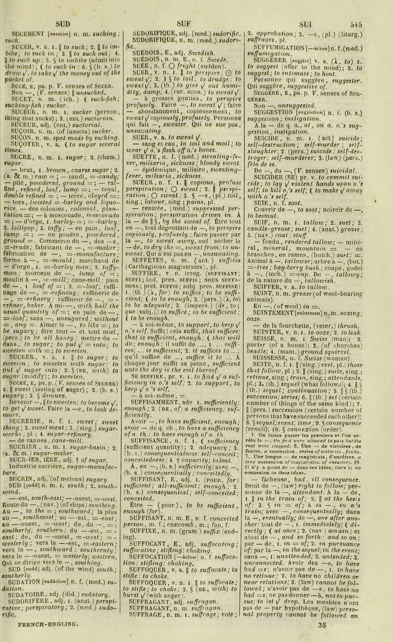 SUD SUCEMENT (susnian] n. ni. *ucking ; suck. SUCER, v. a. i. || (o suck; 2. J lo im- bibe; to suck in ; 3. || to suck ont; 4. 1 to suck u/i ; 5. § to imbibe (admitinto the minci) ; ( to suck in : 6. S (b- s.) 10 draw y/, to take y/ the money oui of the pocket of. Sucé, e, pa. p. V. senses of Sucer. Non —, (V. senses) || unsuched. SUCET. n. m. (ich.) ( suck-fis h ; sucking-psh ; sucker. SUCEUR, n. m. i. sucker (pcrson, thinpc that sucks) ; 2. (eni.) suctorian. SUCEUR, adj. (ent.) suctorial. SUÇOIR, n. m. (of insects) sucker. SUÇON, n. m. spot mode by sucking. SUÇOTER, v. a. ( to sugar several limes. SUCRE, n. m. 1. sugar; 2. (cliem.) sugar. — brut, t. brown, coarse sugar; 2. (a. 5c in.) raio = ; — candi, — -candy; — pilé, powdered, ground = ; — raf- fine, refined, loaf, lump =; — royal, double refined = ; — terré, clayed =; — tors, twisted =-barley and liquo- rice —des colonies, colonial, plan- tations; — à moscouade, mosrovado — ; — d’orge, l. bar le y- = ; = -barley; 2. lollipop ; 3. laffy ; — en pain , loaf, lump = ; — en poudre , powdered, ground=. Commerce du—, des — s, = -trade; fabricant de — , = -maker; fabrication de —, = -manufacture ; forme à—, =-mould; marchand de — d’orge, l. s-barley man; 2. taffy- man: morceau de —, lump of =; moulin à —, =-mill; cane-mi II : pain de — , î loaf of = : 2. =-loaf ; raffi- nage de —, = -refining : raffinerie de — , — -repnery: raffineur de —, =- refîner, baker.'k mi , with half the usual quantity of = ; en pain de —, — -loaf ; sans —, unsugared ; without ■ , any =. Aimer le — , to like s ; to be sugary ; être tout — et tout miel, (pers.) to be ail honey : mettre du — dans, to sugar; to put y/ = into; to sweeten with = ; to sweeten. SUCRER, v. a. l. || to sugar; to sweeten; to sweeten with sugar: to put y/ sugar into; 2. S (de, with) to sugar (modify) ; to sweeten. Sucré, e, pa. p. ( V. senses of Sucrer) l. | sweet (tastirig of sugar) ; 2. (b. s.) sugary ; 3. S demure. Devenir —, || to sweeten: to become y/, to get y/ sweet. Faire la —e, to look de- mure. SUCRERIE, n. f. i. sweet; sweet thing ; 2. sweet méat ; 3. (sing.) suyar- works, pl.; 4. sugar-repnery. — de cannes . cane-mill. SUCRIER, n. m. I. sugar-basin ; 2. (a. ÔC m.) sugar-maker. SUCR-IER, 1ÈRE, adj. $ of sugar. Industrie sucrière, sugar-mànufac- ture. SIÏCRIN, adj. (of melons) sugary. SUD [cudd] n. m. 1. south; 2. south- wind. —est, south-easl;—ouest, —-ivest. Route du —, (nav.) (ofships) southing. Au—, to the — ; southward ; la plus au —, soullimost ; au—est, =.-east; au—ouest, =-toest; de, du— southerly; Southern; du —est, =- east ; de, du—ouest, = -west; =- westerly ; vers le —est, =-eastern; vers le — , southward; southernly : vers le —ouest, = westerly; western. Qui se dirige vers le —, southing. SUD fsudd] adj. (ofthe wind) south; southerly. SUDATION [sudâcion] n. f. (med.) su- dation. SUDATOIRE. adj. (did.) sudatory. SUDORIFÈRE, adj. t. (anat.) perspi- rative; perspiratory ; 2. (med.) sudo- rific. SUF SUDORIFIQUE, adj. (med.) sudorific. SUDORIFIQUE, n. m. (med.) sudon- fic. SUÉDOIS, E, adj. Swedish. SUEDOIS, n. m. E, n. f. Swede. SUEE, n. f. O fri<jht (sudden). SUER, v. n. 1 II lo perspire: © to sweat y/; 2. ) S to toit. to drudge : to siceatyf; 3. (th ) to give y/ oui liumi- dity, damp; 4.(rur. econ.) to sweat \J. — It grosses gouttes, to perspire profusely. Faire —, to sweat y/; faire — abondamment, copieusement, lo sweat \Jcopiously,profusely. Personne qui fait — , sweater. Qui ne sue pas, unswcating. SUER, v. a. to sweat y/. — sang et eau, to toil and moil; to wear y/ o.'s flesh off o.’s bones. SUETTE, n. f. (med.) sweating-fe- ver, miliaria, sickness : bloody sweat. — épidémique, miliaire, sweatmg- fever. miliaria, sickness. SUEUR, n. f. 1. || copions, profuse perspiration; O sweat; 2. j perspi- ration ; O sweat ; 3. S —s, (pl.) toil, sing.; labour, sing ; pains, pl. — rentrée, (med.) suppressed per- spiration; perspiration driven in. À la — de || §, by the sweat of. Être tout en —, tout dégouttant de —, lo perspire copiously, profusely ; faire passer par la —, to siveat aruay, out sécher la — de, lo dry the = , sweat from; to un- sweat. Qui n'est pasen —,unsweating. SUFFÉTES, n. m. (ant. ) suffîtes (Carthaginian magistrates), pl. SUFFIRE, v n. irreg. (suffisant; suffi ; ind. près, suffis; nous suffi- sons; prêt suffis; subj. près, suffise) l. (th ) (À, for) to suffire; to be sufp- cient; ( to be enough; 2. (pers.) (À, to) to be adéquate; 3. (impers.) (de, to ; que f subj .J) to sufp.ce ; lo be sufpcient ; ( to be enough. — à soi-même, to support, to keep \J o.’s self. Suffit! cela suffit, thaï sufpces; thaï is sufpcient, enough : ( thaï will do ; enough : il suffit de ..., t ... suffi - ces: ... is sufpcient; 2. it sufpces to qu’il suffise de ..., sufpce it to ... À chaque jour suffit sa peine, sufpcient unto the day is the evil thereof. Se suffire , pr. v. i. lo find y/ a suf- pciency in o.’s self; 2. to support, to keep y/ o ’s self. — à soi-même, =. SUFFISAMMENT, adv. 1. sufpc.iently: enough; 2. (de, of) a sufpciency; suf- pciently. Avoir —, lo hâve sufpcient, enough; avoir — de q. ch ., to hâve a sufpciency of a th.: to hâve enough of a. th. SUFFISANCE, n. f. t. ( sufpciency (sufficient quantity) ; 2. adequacy; 3. (b. s.) consequentialness: self-conceit; conceitedness; 4 t capacity; talent. À, en —, (b. s.) su/pcienily; avec —, (b. s. ) conseguenlially ; cnni-eitedly SUFFISANT, E. adj. I. (pour, for) sufficient; all-suffkient ; enough; 2. (b. s.) consequential; self-conceited; conceited. Être — ( pour ), to be sufpcient, enough (for). SUFFISANT, n. m. E, n. f. conceited pcrson, m. f.; coxcomb, m.; fop, f. SUFFIXE, n. ni. (gram.) sufpx (end- ing). SUFFOCANT, E, adj. suffocating ; suffocative ; stifting: choking. SUFFOCATION [—àcion] n. f. suffoca- tion; stiping; choking, SUFFOQUER, v. a. |] lo suffocate ; to sti/le : to cholce. SUFFOQUER, v. n. l. || to suffocate ; to sti/le; to choke : 2. S (de, with) to burst (with anger). SUFFRAGAN'T, adj. suffragan. SUFFRAC.ANT, n. m. suffragan. SUFFRAGE, n. m. I. suffrage; vole ; I SUI 546 2. approbation ; 3. —s, (pl.) (liturg.) suffrages, pl. El'FFUMIGATION [—icionl n. f.(med.) suffunngalion. SUGGERER [lugjéré] v. a. (À, to) 1. to suggest (od'er to the mind); 2. to suggest; to intimais; to hint. Personne qui suggère, suggester. Qui suggère, suggestive of. Suggéré, e, pa. p. V. senses of Sug- gérer. Non —, unsuggesled. SUGGESTION [sugjèntîon] n. f. (b. s.) suggestion ; instigation. À la — de q u., at, on a. o.'s sug- gestion, instigation. SUICIDE, n. m. i. (act) suicide; self-destruction; self-murder ; self- staughter; 2. (pers.) suicide : self-des- tioyer; self-murderer; 3.(law) (pers.) felo de se. De —, du —, (V. senses) suicidai. SUICIDER (SE) pr. v. lo commit sui- cide; to lay y/ violent hands upon o.’s self; to kill o.’s self; ( to malce y/ away with o.’s self. SUIE, n. f. soot. Couvrir de —, to soot; noircir de —, lo besmut. SUIF, n. m. t. tallow ; 2. suet ; 3. candle-grease ; suet ; 4. (anat.) grease ; 5. (nav.) coat ; stuff. — fondu , rendercd tallow; — miné- ral, minerai, mountain =. — en branches, en rames, (butch.) suet: =. Animal à —. tallower; arbre à —, (bot.) = -tree; bay-berry busli; coupe, godet à —, (tech.) =-c up. De —, tallowy ; de la nature du —, tallowish. SUIFFER, v, a. lo talloiv. SUINT, n. ni. grease (of wool-bearing animais). En —, (of wool) m =. SUINTEMENT[suiniman] n. m. oozing; ooze. — de la fourchette, (voter.) thrush. SUINTER, v. n. i. to ooze; 2. to leak. SUISSE, n. m. 1. Swiss (man); 2. porter (of a house); 3. (of churches) beadle; 4. (mam.)ground squirrel. SUISSESSE, n. f. Siviss (woman). SUITE, n. f. 1. || (sing.) rest. pl.: those that follow, pl ; 2. || (sing.) suite, sing.; retinue, sing.; tram, sing.; attendants, pl.; 3. (th.) sequel (what follows); 4. || ^ (th.) sequel; continuation ; 5. ||S(th.) succession; sériés; 6. ||(lh.) set (certain number of things of tbe same kind); 7. || (pers.) succession (certain number of persons that hâve succeeded each other); 8. §sequel;event; lime ;9. $conséquence (result); 10. § connexion (order). 1. On laissa passer les premiers et l’on ar- rêta la —, the first were altowed to pass but the rest were stopped. 5. Une — de victoires , de fautes, a succession . sériés of Victor tes , fautts. 7. Une longue — do magistrats, d’ancêtres, a lon^ succession of magistrates, of ancestors. 10. II n’y a point do — dans ces idées, t tiers is no connexion in these ideas. — fâcheuse, bad . ill conséquence. Droit de —, (law) right to follow; per- sonne de la —, attendant. À la — de, l. || in the train of; 2. || at the lieds of: 3. S ,ra = °f! à sa — , in o.’s train; avec — , consequentially; dans la —, eventually; de —, one afier ano- ther: tout de — , 1. immediately; ( di- rect ly ; ( at once; 2. (nav.) amatn;et ainsi de —, and so forth : and s o on ; par — de, t. m = of; 2. in pursuance of; par la —, in the sequel; in lhe event; sans —, I. unaltended; 2. untended; 3. unconnected. Avoir des —s, to hâve bad =s ; n’avoir pas de —, i. to hâve no retinue : 2. to hâve no children or near relations; 3. (law) cannot be fol- lowed; n'avoir pas de —s, to hâve no bad =s; ne pasdonner — à, not to pur- sue; to let \f drop. Les meubles n'ont pas de — par hypothèque, (law) perso- nal property cannot be followed on 35 FKENCH - ENGLISIJ.