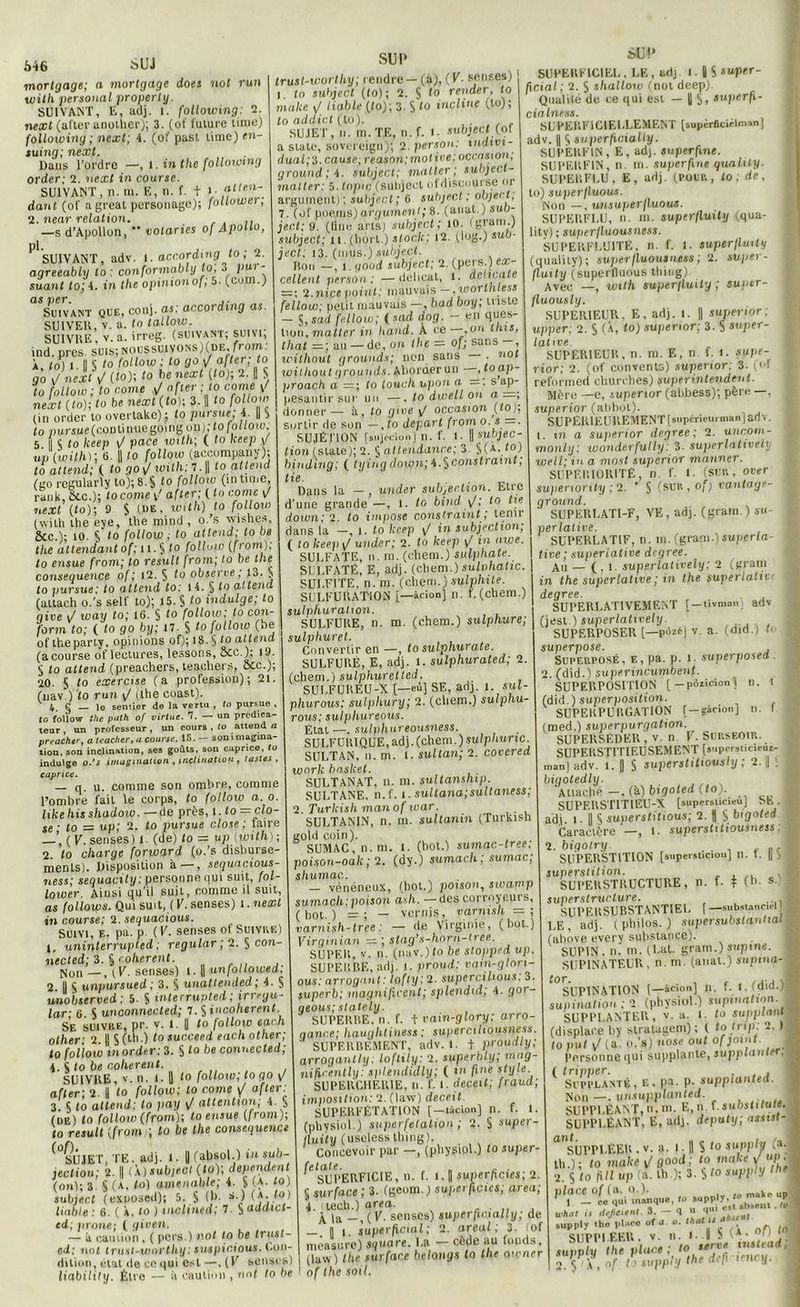 .S46 SUJ mortgage; a mortgage does not run witli Personal property. SUIVANT, E, adj. l. following: 2. nexl (after another); 3. (of future lime) following ; next; 4. (of pasl lime) e»t- suing; next. Dans l’ordre —, l. in thc following order; 2. next in course. SUIVANT, n. m. E, n. f. t >• .fl,en~. dant (of a great personagc); follower; 2. near relation. —s d’Apollon,  notariés of Apotto, ^SUIVANT, adv. 1. according to ; 2. aqreeably to : conformably to, 3 put - suant to; 4. in the opinionof, 5. (com.) as per. Suivant que, conj. as: according as. SUIVER, v. a. to lalloic. SUIVRE v. a. irreg. (suivant; suivi, ind. près, suis; noussuivons)(de, from: À, to) î. Il § to follow ; to go <J after; to go i/ nextW (fo); to be next (to); 2. || S to follow ; to corne J after ; to corne \/ next (to); to be next (to); 3. || to follow (in order to overtake) ; to pur sue, 4. || j to pursMfi.(cpj3tin-uegoing on); to follow; 5 il c to keep \J pace toith\ ( to keep y up (with)\ 6. || to follow (accompany), to attend; ( to go v/ with;l.\\ to attend (ao regularly to);8.$ to follow (intime, rank. Ôte.); to corne after; ( to corne \J next (to); 9 S (ue, with) to follow (wilh the eye, the mind , o. s wish.es, &c.); 10. S to follow; to attend; to be the attendant of; 11. § to follow (from): to ensue from; to resuit from; to be the conséquence of; 12. § to observe, 13. $ to pur sue: to attend to: 14. § to attend (attach o.'s self to); 15. S to indulge; to give v/ way to; 16. S to follow; to con- forvn to; ( to go by; 17. $ to follow (be of the party, opinions of); 18. § to attend (a course of lectures, lessons, ôcc.); 19. ^ to attend (preachers, teachers, etc.); 20. S to exercise (a profession); 21. (nav.) to run ^ (the coast). 4 C — le sentier de la vertu , to pursue , to follow the puth of virtue. 7. — un prédica- teur , un professeur , un cours , to attend a preacher, a teacher,a course. 15. — son imagina- tion. son inclination, ses goûts, son caprice, to indulge o.’s imagination , inclination , fastes , caprice. q. u. comme son ombre, comme l’ombre fait le corps, to follow a. o. likehisshadow. — de près, 1. to = clo- se ■ to — up; 2. fo pursue close ; faire —( V. senses) 1. (de) to = up(yoilh); 2 to charge forward (o.’s disburse- nienls). Disposition à—, sequacious- ness; sequaçity: personne qui suit, fol- lower. Ainsi qu’il suit, comme il suit, as follows. Qui suit, ( V. senses) 1. next in course; 2. sequacious. SUIVI, e, pa. P- ( V. senses of Suivre) 1. uninterrupted ; regular ; 2. § con neeled; 3. & cohérent. Non —, (F. senses) f. || unfollowed, 2. Il S unpursued ; 3. S unattended; 4. 5 unobserved: 5. S interrupted; irregu- lar; 6. S unconnected; 7. S incohérent. Se suivre, pr. v. 1. Il fo follow each other; 2. || $(lh.) to succeed eachotlier; to follow inorder: 3. S to be connected; 4. S fo be cohérent. SUIVRE, v. n. 1. U fo follow; to go \J after; 2. || fo follow; to corne \j after: 3. S to attend: to pay <J attention; 4. $ (de) fo follow (from); to ensue (from); to resuit (from q to be the conséquence SU JET, TE. adj. l. Il (absol.) in sub jection; 2. || (a) subject (to); dépendent (on); 3. S (a, fo) amenable; 4. S t*- 10 > subject (exposed); 5. S (&• **■) 101 liable : 6. ( À, to ) inclined; 7. S adaict- ed; proue; ( given. — à caution, ( pers.) not lo be trust- od; not iruHi-worthy: suspicions. Con- dition, état de ce qui est —, (V senses) liability. Être — à caution , not to be trusi-worlhy; rendre— (à), (V. senses) l to subject (to); 2. S f° render, to malce y/ liable (fo); 3. S to incline (to); t o addict (to). SUJET, n. m. TE, n.f. t. subject (of a State, sovereign); 2. per son: tndivi- dual;3-cause; reason;moti»e: occasion, ground;i. subject; malter; suhject- matter: 5. Inpic (subject ofdiscourse or argument) ; subject; 6 subject ; abject, 7. (of poems) argument; 8. (anat.) sub- ject; 9. (line arts) subject; 10. (grain.) subject; u.i(hort.) stock; 12. (log.) sub- ject: 13. (mus.) subject. Bon —, 1. good subject; 2. (pers.) ex- cellent person; —délicat, t. délicate — : 2.nice point; mauvais woi thless fellow; petit mauvais —, bad boy; triste - S ,sad fellow; ( s ad dog. - en ques- tion, malter in hand. A ce —,on tins, that =; au —de, on the — of; sans —, without g rounds; non sans . not witliout g rounds. Aborder un , toap - proach a =; to touch npon a =. s ap- pesantir sur un —, to dwell ou a —; donner— à, fo gwe y/ occasion (to); sortir de son — , fo départ from o. s — SUJÉTION [snjtcip.i] n. f. f. ||sunjec- tion (State); 2. § attendance; 3. §(a, fo) binding; ( tying down; 4.S constraint, tie. Dans la — , under subjeclion. Etre d’une grande —, l. fo bind <J; to fie down; 2. to impose constraint ; tenir dans la -, 1. to keep y/ in subjeclion; ( to keep <J under; 2. fo keep y/ in awe. SULFATE, n. m. (ehem.) sulphate. SULFATÉ, E, adj. (chem.)sulohatic. SULFITE, n. m. (chem.)sulphite. SULFURATION j—àcion] n. f. (chem.) sulphurahon. SULFURE, n. m. (chem.) sulphure; sulphuret. Convertir en —, to sulphurate. SULFURÉ, E, adj. 1. sulphurated; 2. (chem.) sulphuretted. SULFUREU-X [—eù] SE, adj. 1. sul- phurous; sulphury; 2. (chem.) sulphu- rous; suiphureous. État —. sulfthureousness. SULFURIQUE, adj. (chem. ) sulphunc. SULTAN, n. m. i. sultan; 2. covered wnrlc basket. SULTANAT, n. ni. sultanship. SULTANE, n.f. t. sultana;sultaness; Turkish man of t car. SULTANIN, n. m. sultanin (Turkish gold coin). SUMAC, n.m. 1. (bot.) sumac-tree; poison-oak ; 2. (dy.) sumach ; sumac; shumac.. — vénéneux, (bot.) poison, sivamp sumach.poison ash. —des corrnyeurs, (bot.) — ; — vernis, varnish =; varnish-tree : — de Virginie, (bot.) Virginian — ; stag’s-hnrn-tree. SUPER, v. n. (nav.) to be stopped up. SUPERBE, adj. 1. proud: vam-glori- ous : arrogant : lofty;2. supercilious. 3. superb; magnificenl; splendid; 4. gor- aeous; stately. SUPERBE, n. f. t vain-glnry; arro- gance; haughtihess ; superciliousness. ' SUPERBEMENT, adv. 1. t proudly; arrogantly, loftily: 2. superbly; mag- nifscently: splendidly; ( in fine style. SUPERCHERIE, n. f. I. deceit; fraud; imposition: 2. (law) deceit. SUPERFÉTATION (—tàcion] n. f. 1. (physiol.) superfétation ; 2. S super- iluity (useless Uiing). Concevoir par —, (physiol.) fo super- SUPERFICIE, n. f. 1.1 superficies; 2. 5 surface ; 3. (geom.) superficies; area; 4. (lech.) oreo. . ^ ja _, (V. senses) superfwially; de — , |] i. superficial; 2. areal ; 3. lof mèasure) square. La — cède au fouds, (law) the surface belongs to tlie owner of the soit. sU!> SUPERFICIEL , LE , adj l. | S suptr- ficial; 2. S shallow (not deep). Qualité de ce qui est — || S> superf\- cialness. SUPERFICIELLEMENT (supiraciflmanj adv. || S superficially. SUPÈRFIN, E, ad), superfine. SUPERFIN, n m. superfine qualily. SUPERFLU, E, adj. (pour, to ; de, to) superfluous. Non —, unsuperfluous. SUPERFLU, n. m. superfluity (qua- lity); superfluousness. SUPERFLUITÉ, n. f. f. superfluity (quality) ; superfluousness ; 2. super- ! fluity (superfluous thing) Avec —, with superfluity ; super- jluously. SUPERIEUR, E, adj. 1. || super ior ; upper; 2. § (À, to) supenor; 3. S super- j lative. SUPERIEUR, n. m. E, n. f. l. supe- 1 rior; 2. (of convents) superior: 3. (of j reformed churches) superintendent. Mère —e, superior (abbess); père —, superior (abbol). SUPERIEUREMENT [supérieurman I adv. I. m a superior degree ; 2. uncorn- ■ mont y: wonderfully : 3. superlatively well• in a most superior manner. SUPÉRIORITÉ, n. f. !■ (SUR, over supenorily ; 2. * S (sur , o/) vantage- > ground. SUPERLATI-F, VE, adj. (gram.) su- perlative. SUPERLATIF, n. m. (gram.) superla- tive ; superlative degree. Au — ( , i. superlatively; 2 (gram in the superlative ; in the superlatif degree. SUPERLATIVEMENT [—tivman) adv (jest.) superlatively. SUPERPOSER [—pOzéj v. a. (Oïd.) b superpose. , Superposé , e , pa. p. i ■ superposed . 2. (did.) superincumbenf. SUPERPOSITION [—pôiicionl n. 1 (did.) superposition. SUPERPURGATION [—gàcion] n. I (med.) superpurgation. SUPERSEDER, v. n V. Surseoir. SUPERSTITIEUSEMENT [st.persticieui- manjadv. l. || S superstitiously ; 2. IJ ! 1 bigotedly. Attaché —, (à) bigoted (to). i SUPERSTITIEU-X (supersiicieu) SE. adj i • || S superstitions; 2. || S bigoted Caractère —, i. supersfiftouineis; 2. bigotry . , SUPERSTITION [supersticionj 11. t. || j superstition. j SUPERSTRUCTURE, n. f. t (b. s. superstructure. . 1 SUPERSUBSTANTIEL (— substancirl | 1.E, adj. (philos.) supersubstantial (ahove every substance). SUPIN . n. m. (Lat. gram.) supme. j SUPINATEUR, n.m. (anat.) supina- ,j ^SUPINATION (—àcionj n. f. i. (did.)| supination ; 2 (physiol.) supination. H SUPPLANTER, v. a. I. fo sujiplant% (displace by stralagem) ; ( totrip. 2. )| to put y/ (a. O.'s) «ose out of joint. y Personne qui supplante, jupp(<i«fe*\B ( tripper. Supplanté, e, pa. p. supptanted. ] Non —. unsupplanted. SUPPLÉANT, n.111 • E, n. f. suosO/uitf. J SUPPLÉANT, E, ad), deputy; assis!- ^ a SUPPLEER , v. a. l. || S ,0 supply (a. whtit is dictent. 3. q l> 1 . supplv the place of u o. that ii - SUPPLÉER. v. n. f- Il 'A • ' supply the place; 10,ter,vf ?’J* * j 2 <; ;( i nf to supply the défi ifiu y.