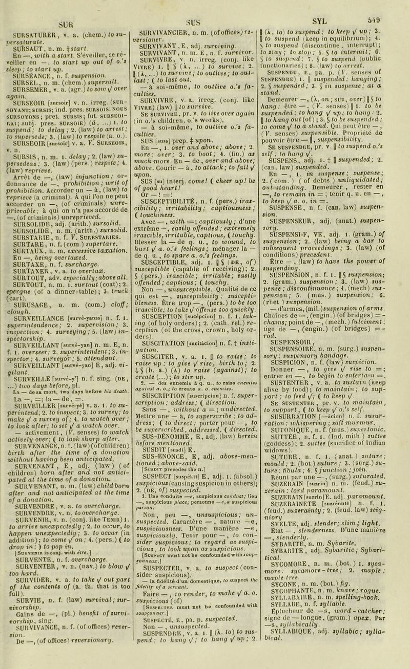 SURSATURER, v. a. (chem.) lo su- persaturate. SUftSAUT, n. m. $start. En —, with a start. S’éveiller, se ré- veiller en —. to slart up out of o.'s sleep ; lo start up. SliRSÊANCE, n. f. suspension. SURSE1., n. m. (chem.) supcrsalt. SURSEMER , v. a. (agr.J to sow <J over again. SURSEOIR [sursoir] v. n. irreg. (sur- soyant; sursis; ind. près, sursois; nous sursoyons; prêt, sursis; fut. surskoi- rai; subj. près, sursoie) (à, ...) 1. to suspend; to delay ; 2. (law) to arrest; to supersede; 3. (law) lo respite (a. o.). SURSEOIR [sursoit] v. a. V. Surseoir, v. n. SURSIS, n. m. l. delay; 2. (law) su- persedeas : 3. (law) (pers.) respite; 4. (law) reprieve. Arrêt de —, (law) injunction ; or- donnance de —, prohibition ; writ of prohibition. Accorder un — A, (law) to reprieve (a criminal). À qui l’on ne peut accorder un —, (of criminals) unre- prievable ; à qui on n’a pas accordé de —. (of criminals) unreprieved. SURSOLIDE, adj. (arith.) sursolid. SURSOLIDE, n. m. (arith.) sursolid. SURSTAR1E, n. f. V. Surf.staries. SURTARE, n. f. (com.) supertare. SURTAUX, n. m. excessive taxation. En —, being overtucced. SURTAXE, n. f. surcharge. SURTAXER, v. a. lo overtax. SURTOUT, adv. especially;above ail. SURTOUT, n. m. î. surtout (coat); 2. epergne (of a dinner-table) ; 3. truck (cart). SURUSAGE, n. m. (com.) cloff; clough. SURVEILLANCE [survè-yanss] n. f. 1. supermtendence; 2. supervision; 3. inspection; 4. surveying ; 5. (law) in- spectorship. SURVEILLANT [survè-yan] n. m. E, n. f. 1. overseer: 2. superintendent ; 3. tn- spector ; 4. surveyor ; 5. attendant. SURVEILLANT [.urvè-yan] E, adj. vi- gilant. SURVEILLE [survè-y’] n. f. sing. (de, ...) two days before, pl. La— de sa mort, two days before his death. La —, =; la — de, =. SURVEILLER [survè-yé] v. a. l. to su- perintend, 2. to inspect; 3. to survey; to make \J a survey of; 4. to watch over ; to look after; to set \/ a watch over. — activement, (V. senses ) to watch actively over; ( lo look Sharp after. SURVENANCE, n.f. (law) (ofchildren) birlh after the lime of a donation wilhout having been anhcipated. SURVENANT, E, ad), (law) ( of children) boni after and not antici- paled al the time of a donation-. SURVENANT, n. m. (law) child born after and not anhcipated at the time of a donation. SURVENDRE, v. a. lo overcltarge. SURVENDRE, v. n. to overcltarge. SURVENIR, v. n. (conj. like Tenir) 1. to arrive unexpcctedly ; 2. to occur, to happen unexpectedly ; 3. to occur (in addition) ; to corne y/ on ; 4. (pers.) ( lo drop in ; ) to pop in. [Subvehia is conj. with être.] SURVENTE, n. f. overcharge. SURVENTER, v. n. (nav.) to blow y/ too hard. SURVIDER, v. a. lo take y/ out part of the contents of (a. th. that is too full ). SURVIE, n. f. (law) survival; sur- vivorship. Gains de —, (pl.) benefit ofsurvi- vorship, sing. SURVIVANCE, n. f. (of offices) rever- sion. De __f (0f offices! reversionary. SUS SURV1VANCIER, n. m. (of offices) rt- versioner. SURVIVANT ,E, adj.surviving. SURVIVANT, n. m. E, n. f. survivor. SURVIVRE, v n. irreg. (conj. like Vivre) 1. 11 S (à, ...) lo survive; 2. | (À, ...) lo survive ; lo outlive ; to oul- last ; ( to last out. — à soi-même, to outlive o.'s fa- culties. SURVIVRE, v. a. irreg. (conj. like Vivre) (law) U to survive. Se survivre . pr. v. to tive over again (in o.’s children, o.’s Works). — à. soi-môme, to outlive o.'s fa- culties. SUS [sus*] prep. £ upon. En—, 1. over and above ; above; 2 more; over; 3. to boot ; 4. (tin.) as much more. En — de , over and above; above. Courir — à, lo altack ; to (ail y/ upon. SUS [su] inlerj. corne! ( cheer up! be of good heurt! Or — ! = ! SUSCEPTIBILITE, n. f. (pers.) iras- cibxlity ; irritability ; captiousness ; ( touchiness. Avec —, with = ; captiously ; d’une extrême —, easily offended : exlremely irascible, irritable, captmus, ( touchy. Blesser la — de q u., lo wound, to hurt y/ a. o.’s feelings ; ménager la — de q. u., lo spare a. o.’s feelings. SUSCEPTIBLE, adj. t. || S (de, of) susceptible (capable of receiving); 2. § (pers.) irascible; irritable ; easily offended; captions ; ( touchy. Non —, unsusceptible. Qualité de ce qui est — , susceptibility ; suscepti- bleness. Être trop —. (pers.) to be too irascible; to take y/ offense too quickly. SUSCEPTION [sucèpcion] n. f. 1. taic- ing (of holy orders); 2. (caih. rel.) ré- ception (of the cross, crown , holy or- ders). SUSC1TATI0N [sucitàciou] n. f. f insti- gation. SUSCITER, v. a. l. 1) to r aise; to r aise up : to give y/ rise, birlh to ; 2. 4- S (b. s.) (À) to raise (against); to create (...) ; to stir up. 2. — des ennemis à q. u., to raise enemies against a. o.; to create a. o. enemies. SUSCRIPTION [suscripcionj n. f. super- scription; address; ( direction. Sans —, loithout a — ; undirected. Mettre une — à, lo superscribe ; to ad- dress; ( to direct ; porter pour —, to be superscribed. addressed. ( directed. SUS-DÉNOMMÉ, E, adj. (law) hercin before mentioned. SUSDIT [susdi] E, SUS-ENONCE, E, adj. above-men- tioned ; above-said. [Susdit précédés the n.l SUSPECT [suspèktt] E, adj. 1. (absol.) suspicious(cau.singsuspicion in others); 2. (de, of) suspected. i. Une Conduite —e, suspicioui conrtiiet; lieu —, suspicious place; personne —e.a suspicious ptrson. Non, peu —, unsuspicious ; un- suspected. Caractère—, nature —e, suspiciousness. D’une manière —e, suspiciously. Tenir pour — , to con- sider suspicious ; to regard as suspi- cious , to look upon as suspicious. [SoseecT must not be confounded with loup- co mieux.] SUSPECTER, v. a. to suspect (con- sider suspicious). — la fidélité d'un domestique, 10 suspect the fiddily of a servant. Faire — , :o render, to make y/ a. o. suspicious (of) [Suspiltcr must not be confounded with soupçon net .] Suspecté, e, pa. p. suspected. Non — , unsuspecled. , SUSPENDRE, v. a. i || (A. lo) lo sus- pend: to hang y/; to hang y/ up ; 2 SYL à'iÿ J (À, to) to suspend ; to keep y/ up ; 3. S lo suspend (keep in cquitibrium); 4. y lo suspend (discontinue, interrupt); to slay ; tn stop ; 5. $ to intermit ; 6. to suspend: 7. $ lo suspend (public liinctionaries) ; 8. (law) lo arrest. Suspendu, e, pa. p. (U. senses of Suspendre) i. || suspended : hanging ; 2. $ suspended ; 3. S in suspense; at a stand. Demeurer —, (À, on ; suit, over) J S lo hang: être—. (F. senses) || 1. to be suspended : to hang y/ up ; to hang ; 2. || to hang ont (of ) ; 3. $ lo be suspended : to corne y/ to a stand. Qui peut être — , (V. senses) suspensible. Propriété de pouvoir être — ||, suspensibility. Se suspendre, pr. v. H lo suspend o.’s self : to hang y/. SUSPENS, adj. 1. + | suspended; 2. (eau. law) suspended. En —, l. in suspense; suspense; 2. (com. ) ( of debts ) unliquidated; out-standing. Demeurer , rester en —, to remain in — ; tenir q. u. en —, to keep y/ a. o. in =. SUSPENSE, n f. (can. law) suspen- sion. SUSPENSEUR, adj. (anat.) suspe.n- sory. SUSPENSI-F, VE, adj. l. (gram.) of suspension ; 2. (law) being a bar to subséquent proceedings ; 3. (law) (of conditions) precedent. Être — , (law) to hâve the power of suspending. SUSPENSION, n. f. i. | S suspension; 2. (gram.) suspension; 3. (law) sus- pense ; discontinuance ; 4. (mech) sus- pension; 5. (mus.) suspension; 6. (rliet ) suspension. — d’armes,(mil.)suspension of arms. Chaînes de —. (engin.) (of bridges) = - chaîne; pointde —, ( mech.) fulciment : lige de —, (engin.) (of bridges) ;=- rod. SUSPF.NSOIR, SUSPENSOIRE, n. m. (surg.) suspen- sory : suspensory bandage. SUSPICION, n. f. (law) suspicion. Donner —, lo give y/ rise to = ; entrer en —, to begin lo entertam =. SUSTENTER , v. a. lo sustain (keep alive by food); tomaintain; to sup- port ; to feed y/; ( to keep y/ Se sustenter, pr. v. to maintain, to support, ( to keep y/ o.’s self. SUSURRATION [—àcion] n. f. susur- ration: whispering ; soft murniur. SUTON1QUE, n. f. (mus.) super tonie. SUTTÉE , n. f. 1. (Ind. miih ) sullee (goddess); 2. sullee (sacrifice of Indian widows). SUTURE, n. f. 1. (anat.) suture: mould : 2. (bot,) suture. ; 3. (surg.) su- ture: fibu/a; 4. §junction ; join. Réuni par une - , (surg.) sulurated. SUZERAIN [suzrin] n. m. (feud.) su- zerain : lord paramount. SUZERAINfju7.rin|T,. adj. paramount. SUZERAINETÉ [suziènnté] n. f. 1. (feud.) suzerainty ; 2. (feud. law) seig - niory SVELTE, adj. slender; slim ; light. Etal — , slenderness. D’une manière —, sienderly. SYBARITE, n. m. Sybarite. SYBARITE, adj. Sybaritic; Sybari- tical. SYCOMORE, n. m. (bot.) i. syco- more: sycomore - tree ; 2. maple : maple-tree. SYCONE, n. m. (bot.) fig. SYCOPHANTE, n. m. knave ; roque. SYLLABAIRE, n. m. spelling-hook. SYLLABE, n. f. syllable. Éplucheur de —s, icord - catcher : signe de — longue, (gram.) apex. Par —s, syllabically. SYLLABIQUE, adj. syllabic ; sylla- bical.