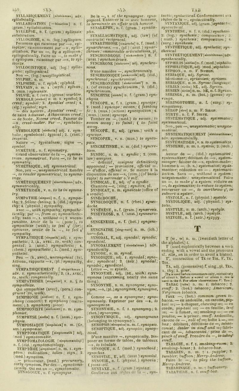 âiO S Y.S SYLLABIQUEMENT [ailabikmauj adv. syllabically. SYLLABISATION [—biaâcion ] n. ! . j (grain.) sytlabication. SYLLEPSE, n. f. (gram.) syllensis: substitution. SYLLOGISME, n. ni. (tog.) syllogism. Personne qui raisonne par—s, syl- logizer: raisonnement par —s, syllo- (jïzatton. Par un —. by a syllogism; syllogistically. Kaire un —, to malle \J a syüogiim; raisonner par —s, to syl- logize. SYLLOGISTIQUE , adj. (log.) syllo- yistic; syllogistical. Non —. (log.) unsyllogistical. SYLPHE, n. m. SYLPHIDE, n. f. sylph; sylphii. SYLVAIN , n. m. I. (myth.j sylvan ; 2. (min.) sylvanite. SYLVIE, n. f. (orn.) (genus) warbler. SYMBOLE [sinbolj n. m. l. symbol; 2. creed; symbol: 3. Apostles' creed; 4. (alg.) symbol; sign. — des Apôtres, Apostles' creed; — de saint Atlianase. Athanasian creed; — de Nicée, Nicene creed. Faiseur de — s, creed-maker. Par —, symbolic- ally. SYMBOLIQUE [alnbolik] adj. 1. sym- holic ; symbolical ; typical; 2. (rliet.) tropical. Nature —, typicalness ; signe —, symbol. SYMETRIE , n. f. symmetry. Grand observateur de la —, symme- trian: symmetrist. Faire—, to be in symmetry. SYMETRIQUE, adj. symmetrical. Non, peu —, unsymmetriccil. Rendre —, to render symmetrical; to symme- tnze. SYMÉTRIQUEMENT [simétrikman] adv. symmetncally. SYMÉTRISER, v. n. to be in symme- try. SYMPATHIE [sinpati] n. f. i. sympa- thy; 2. fellow-feeling: 3. (did.) sympa- thy; 4. (physiol.) sympathy. Avec —, with sympathy; sympathe- tic.ally; par —, (rom =; sympathctic- ully: sans —, i. without — ; 2. uncon- junctive. Avoir de la — (pour), to sympalhize (with); to (eel \/ (for); éprouver, sentir de la —, to (eel \/ sympathy. SYMPATHIQUE [sinpatik] adj. î. sym- pathetic; 2. (À, avec, to. mit A) con- genial: 3. (anat.) sympathetic ; 4. (chem.) sympathetic ; 5. (med.) sym- pathetic. Peu — (à, avec), uncongenial (to). Actions, rapports —s, (pl.) sympathy, sing. SYMPATHIQUEMENT [ sinpatikman ] adv. t. symjiathetically; 2. (À, avec, to, with) congenially. SYMPATHISER [ainpaliié] v. n. 5 to sympathize. Qui sympathise (avec), (pers.) con- gruent (to, with). SYMPHONIE [sinfontl n. f. 1. sym- phony (concert!; 2 symphony (instru- ment) ; 3 symphony ( piece). SYMPHONISTE [sinfonistt] n. m. sym- phonist. SYMPHYSE [sinfiï] n. f. (anat.) sym- physis. SYMPOSIAQUE [ainpdiiak] n. m. (Gr. ant.) sympnsian. SYMPTOMATIQUE [ainptomalik] adj. (med ) symptomatic. SYMPTOMATOLOGIE f sinptoinatoloji ] n. f. (did.) symptomalology. SYMPTÔME [ainptAmni] n. m. l. sym- ptom ; indication; token ; sign; 2. (med ) symptom. — précurseur, (med.) prerursnry, early symptom. Par des —, symptoma- tically. gui est „n __ symptomatic. SYNAGOGUE, n. f. synagogue. De la —, i o( lhe synagogue . syua- gogical. Enterrer la — avec honneur, 1 to terminale an a If air with honoor SYNALEPHK, n. I'. (gram.) synalœ- pha. SYNALLAGMATIQUE, adj. (law) (of cuntraels) reciprocal. SYNARTHROSE [sinârirAa] n. f. (med.) synarthrosis:—s, (pl ) (anal.) synar- tnroses : immoreable articulations, pl. SYNGHONDROSE [ sinkondrdi ] n. f. (anat.) synchondrosis. SYNCHRONE [ainkronn] adj. Sijnchro- nout. D’une manière —, synchronously; SYNCHRONIQUE [ain'kronik] adj. (did.) synchronal ; synchronical. SYNCHRONISME (jinkronism’) n. m. 1. (of events) synchronism, 2. (did.) synchronism. SYNCHYSE [sinkti] n. f. (gram.) syn- chysis. SYNCOPE, n. f. l. (gram.) syncope; 2. (med.) syncope : swoon; ( fainting ht; 3. (mus.) (action) syncopation ; 4. (mus.) (note) syncope. Tomber en —, (med.) to swoon ; to swoon aiuay ; to faint ; ( to- faint aivay. SYNCOPÉ, E, adj. (gram.) with a syncope. SYNCOPER, v. n. (mus.) to synco- pale. SYNCRÉTISME, n. ra. (did.) syncre- tism. SYNDIC, n. m. l. syndic; 2. (com. law) assignée. — définitif, assignée definitioely appointed ; — provisoire, official — . — d’office, official =. Se mettre à la disposition de ses —s, (com.) (of bank- rupts) to surrender o.’s self. SYNDICAL, E, adj. of a syndic. Chambre—e, (sing.) syndics, pl. SYNDICAT, n. m. syndicale (office of a svndic) SYNECDOCHE, SYNECDOQUE, n. f. (rhet.) syme- doche. SYNÉRÈSE, n. f. (gram.) synœresis. SYNÉVROSE, n. f. (anat.) synneuro- SYNGÉNESIE, n. f. (bot.) syngene- sia. SYNGNATHE [sing-nati] n. m. (ich.) horn-fish. SYNODAL, E, adj. synodal; synodic; synodical. SYNODAI.EMENT [ sinodalman ] adv. synodically. SYNODE, n. m. synod. SYNODIQUE, adj. 1. synodal; syno- dic; synodical: 2. (astr.) synodal; synodic ; synodical. Lettre —, = epistle. SYNONYME, adj. (DK, with) syno- nymous (expressing nearly lhe sanie tliing). SYNONYME, n. m. synonyme; syno- nym; —s, (pl.) synonymes; synonyma, pi. Comme —, as a synonyme ; syno- nymously. Exprimer par des —s, to synonymize. SYNONYMIE, n. f. 1. synonymy ; 2. (rhet.) synonymy. SYNONYM1QCE, adj. synonymous (belonging to synonymy). SYNOPSIS fiinopsis») n. m. f. synopsis. SYNOPTIQUE , adj. synoptic; synop- tical. D’une manière —, synoptically. Dis- poser en forme de tables, de tableaux —s, to tabulate. SYNOQUE , n. f. (med.) synochoid ; synochus. SYNOVIAL, E, adj. (anat.) synovial. SYNOVIE, n. f. (physiol.) synovia ; ( joint-oil. SYNTAXE, n. f. (gram.) synlax. Conforme aux règles de la — , syn- TAü lactic;syntactical.Conformément aux règles de la —, syntaclically. SYNTAXIQUE, adj. (gram.) syn tact h syntactical SYNTHESE, n. f. 1. (did.! synthèse 2. (log.) synthesis ; composition; J (math.) synthesis; composition; 4. (surg.) synthesis. SYNTHÉTIQUE, adj. synlhetic; syn- thetical SYNTIIÉTIQUEMENT[iintdiikmanj adr synthetically. SYPHILIS [nifiliss] n. f. (med.)siphihs. SYPHILITIQUE,adj (mod.)tiphiUtn SYPHON, n. m. V. Siphon. SYRIAQUE, adj. Syrtcbc. Idiotisme —, syrianism; syriasm. SYRIAQUE . n. m. Synac (language SYRIEN (siriinj NE, adj. Syrien. SYRIEN [airimjn.rn. NB,n. f. Syrian. SYRINGA, n. m. (bot.) (genus) sy- ringa. SYRINGOTOMIE, n. f. (surg.) sy- ringotomy. SYROP [siro] n. m. V. Sirop. SYRTE . n. f. V. Suite. SYSTÉMATIQUE, adj. systematic; systematical. Non , peu —, unsystematic; unsyste- matinal.. SY STEMATIQUEMENT [sistématikman] adv. systematically. SYSTEMATISER , v. a. to systematize SYSTEME, n. m. t.System; 2.(tech.) sel. Auteur de — , (did.) syslematist ; systematizer; débitant de —s, System- moager: faiseur de —s, system-maker; homme à —. b. s.) systematist; syste- matizer; réduction en — . systemati- zation. Sans — , without a System ; unsystematic. : unsyslematical Faire un —, to make \/ a System: réduire en —, to systématisé; to reduce to System; renverser un —, to overthrow \J, to subvert a System. SYSTOLE , n. f. (physiol.) systole. SYSTOLIQUE, adj. (physiol.) sys- tolic. SYSTYLE, n. m. (arcli.) systyle. SYSTYLE, adj. (arch.) systyle. SYZYGIE, n. f. (astr.) sysygy. T T [té, te] n. m. (twentieth letterof the alphabet) t. T (used euphonically between a vei b ending with a vowel and the pronouns il. elle, on in order to avoid a hiatus). T’, contraction of Te or Toi. F. Te, Toi. TA, adj. (possessive) f. sing.,pl. Tes, i. thy; 2. your. [Tà is used before consonants only, exclusive! y of silent h. Uofore a rowel or silent h . ton is used in the f. For other observations V. To?».] TABAC [iaba] n. m. l. tobacco : 2. snuff; 3. (bot.) tobacco; American, Virgmian tobacco. Faux —, (bot.) common green to- bacco. — en andouille. en carotte, pig- tail =; — à chiquer, chewing =; — en corde, pig-tail —; —en feuille, leaf =; — à fumer, =; smoking =; — en poudre, — à priser. snuff. Andouille, carotte de —, roll of =; boite à —, =- box ; débitant, débitante de —, tobac- conist; dealer in snuff and =; fabri- cant de —, tobacconist ; prise de —. pinch of snuff. Prendre du —, to tak 8»/ snuff. TARAGIE , n. f. 1. smoking-room : 2. smoking-house ; 3. tobacco-box. TABARIN, n. m. t l. juggler; 2 tumblcr: buffoon ; Merry-Andrew. Faire le —, to play the buffoon, Merry-Andrew. TABAHINACE , n. m.t bn/foonenj. TABATIERE, n. f. snuff-box.