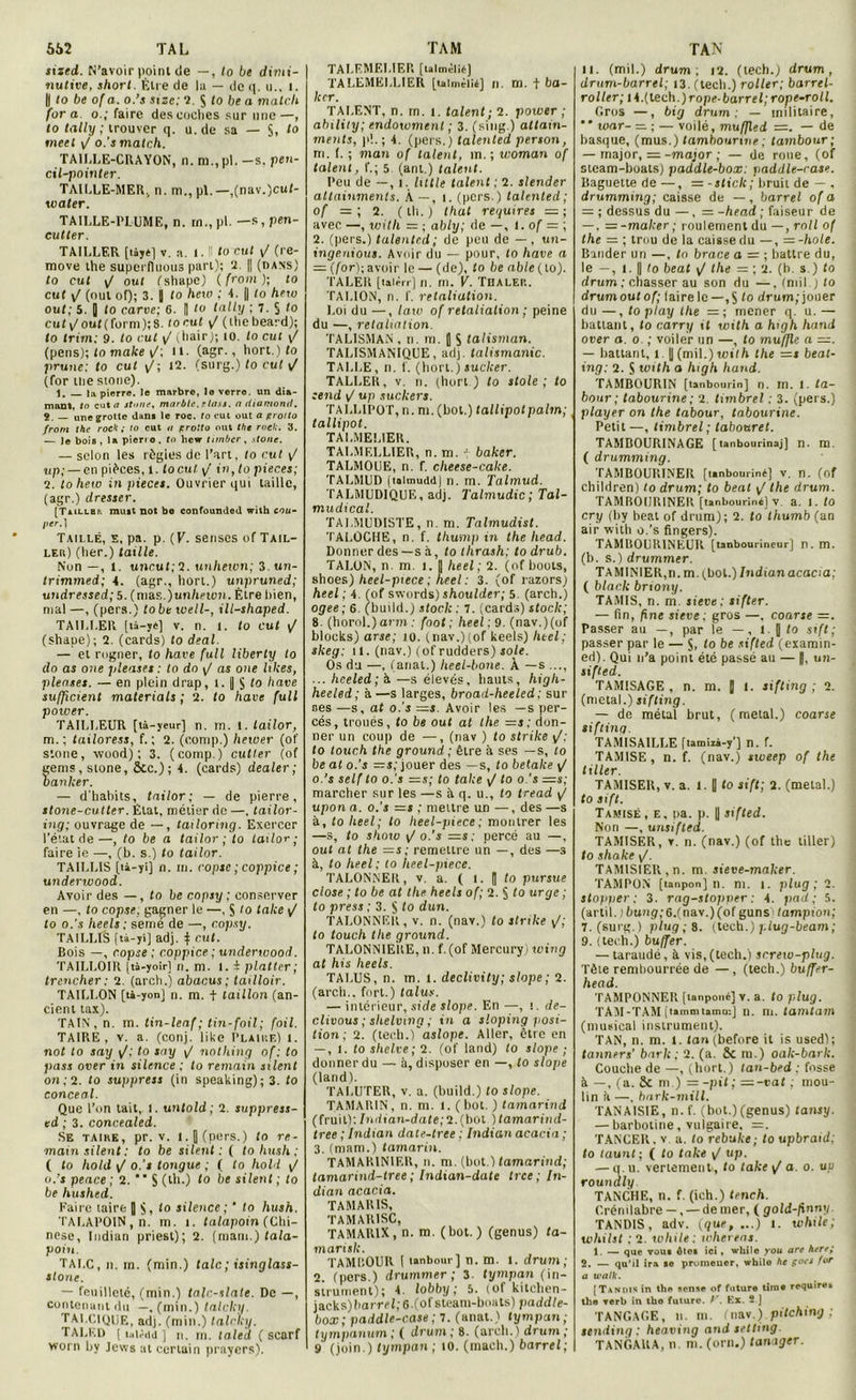 sized. N’avoir point de —, to be dimi- nutive, short. Être de la — de q. u., l. || to be of a. o.’s size; ?. S to be a match fora o.; faire des coches sur une—, to tally ; trouver q. u.de sa — $, to tneel o.’s match. TAILLE-CRAYON, n. ni.,pi. —s. pen- cil-pointer. TAILLE-MER., n. m., pl. —,(nav.)cuf- water. TAILLE-l'LUME, n. m., pl. —s, pen- cutter. TAILLER [làjtl V. a. I. Il to eut y/ (re- move the superfluous part); 2. || (dans) to eut y/ oui fshapc) ( from ); to eut y/ (oui of); 3. || to hew ; 4. || to hew ouf; 5. J to carve; 6. [ to tally ; 7. § (o euf y/ouf (form);8. torut y/ (llicbeard); to trim; 9. to cul y/ iliait-J; to. to eut y/ (pens); fo mafce y/; il. (agr., hort.) to prune: to eut y/; 12. (surg.) fo cul yf (for tue stone). 1. la pierre, le marbre, le verre, un dia- mant, to eut a stone, marblc. r lass. n diamond. 2. — une {frotte dan* le roc, to eut out a protto from the rock; to eut o prolto out the rocl;. 3. — le bois , la pierro. to hew timber, stone. — selon les régies de l’art, to eut y/ «p; — en pièces, l. locul. y/ in, fo pièces; 2. to hew in pièces. Ouvrier qui taille, (agr.) dresser. [T.illhp. muit not bo confounded with cou- per.} Taillé, e, pa. p. (K. senscs of Tail- ler) (lier.) taille. Non —, 1. uncuf;2. unhewn; i.un- trimmed; 4. (agr., hort.) unpruned; undressed; 5. (nias.jun/ieton. Être tiien, mal —, (pers.) lobe tvell-, ill-shaped. TAILLER [tâ-ye] v. n. l. to eut y/ (shape); 2. (cards) fo deal. — et rugner, to hâve full liberly to do as one pleases : to do y/ as one fifres, plenses. — en plein drap, l. |) 5 fo bave sufficient materials ; 2. fo hâve, full power. TAILLEUR [tà-veur] n. m. 1. lailor, m. ; tailoress, f. ; 2. (comp.) hetver (of stone, vvood) ; 3. (comp.) cutter (of eems, stone, &c.); 4. (cards) dealer; banker. — d'habits, tnilor ; — de pierre, stone-cutter. État, métier de —, tailor- ing; ouvrage de —, tailoring. Exercer l’état de—, fo be a tailor; to tailor ; faire ie —, (b. s.) fo tailor. TAILLIS [ià-yi] n. m. copsc ; coppice ; underwood. Avoir des —, fo lie copsy ; conserver en —, to copse, gagner le —, S to take y’ to o.'s heels ; seme de —, copsy. TAILLIS (ta-ji] adj. | eut. Bois —, copse ; coppice ; underwood. TAILLOIR (tà-yoirl n. m. I. i plattcr; trencher: 2. (arch.) abacus; tailloir. TAILLON [tà-yon] n. m. f taillon (an- cient tax). TAIN, n. m. tin-leaf; tin-foil; foil. TAIRE, v. a. (conj. like Plaire) l. not to say y/; to say y/ nothing of ; to pass over in silence ; to remain sxlent on; 2. to suppress (in speaking); 3. to conceal. Que l’on tait, i. untold ; 2. suppress- ed ; 3. concealed. Se taihe, pr. v. l. J (pers.) to re- mainsilent: to be silent : ( to hush ; ( fo hold y/ o.’s longue ; f to hold y/ o.’s peace ; 2. ** $ (th.) to be silent ; to be hushed. Faire taire [ $, fo silence ; ' to hush. TALAPOIN , n. m. i. talapoin (Chi- nese, Indian priest); 2. (main.) tala- pot'n. TALC, n. m. (min.) talc; isinglass- stone. — renillclé, (min.) talc-s/ate. De —, contenant du —, (min.) talclii/. TAI.CIQUE, adj. (min.) talcky. TALF.D [ talêdd ] n. m. taled ( scarf worn by Jews at certain prayers). | TALEMEI.IER (ulmèlié) TALEMËLLIER [taimèiié] n. m. t bo- iter. TALENT, n. m. i. talent; 2. power; ability; endowmenl ; 3. (sing.) atlatn- ments, p!.; 4. (pers.) talented person, m. f. ; «tan of talent, m. ; woman of talent, f.; 5 (anl.) talent. Peu de —, i. tulle talent ; 2. slender allainments. À—, i. (pers.) talented; of = ; 2. ( lit. ) thaï regu ires — ; avec —, with = ; ably; de —, t. of = ; 2. (pers.) talented; de peu de — . un- ingenious. Avoir du — pour, fo hâve a — (for); avoir le — (de), to be able(Lo). TALER [talèrr] n. m. V. THALEP.. TALION, n. f. retaliation. Loi du —, lato of retaliation ; peine du —, retaliation. TALISMAN , n. m. J S talisman. TALISMANIQUE, adj. talismanic. TALLE, n. f. (hort.) sucker. TALLER, v. n. (hort ) fo stole ; to :end y/ up sucker s. TALLIPOT, n. m. (bot.) tallipotpalm; tallipot. TALMELIER. TALMELL1ER, n. m. ( baker. TALMOUE, n. f. cheese-cake. TALMUD (talmuddj n. m. Talmud. TALMUDIQUE, adj. Talmudic ; Tal- mudical. TALMUDI5TE, n. m. Talmudist. TALOCHE, n. f. thump in the liead. Donner des —s à, fo thrash; to drub. TALON, n. m. i. J heel ; 2. (of boots, shoes) heel-piece ; heel : 3. (of razors) heel ; 4. (of swords) shoulder; 5. (arch.) ogee; 6. (build.) stock ; 7. (cards) stock; 8. (horol.) arm : foot ; heel ; 9. (nav.)(of bloeks) arse; îo. (nav.)(of keels) heel; skeg: 11. (nav.) (of rudders) sole. Os du —, (anal.) Iieel-bone. À —s ..., ... hceled; à —s élevés, hauts, high- heeled; à —s larges, broad-heeled; sur ses —s, at o.'s =*. Avoir les —s per- cés, troués, fo be out at llte =s; don- ner un coup de —, (nav ) to strike y/; fo touch the ground ; être à ses —s, to be at o.'s —s; jouer des —s, fo betalce y/ o.’s self to o.'s =s; to take y/ fo o's =s; marcher sur les —s à q. u., fo tread y/ upon a. o.'s —s ; mettre un —, des —s à, fo lieel; lo heel-piece ; montrer les —s, fo shoiv y/o.'s =s: percé au —, out at the =s; remettre un —, des —s à, to heel; to heel-piece. TALONNER, v. a. ( 1. || fo purstie close ; to be at the heels of; 2. S fo urge ; to press ; 3. S fo dun. TALONNER, v. n. (nav.) fo strike y/; fo touch the ground. TAL0NN1ERE, n. f.(of Mercury ) wing at his heels. TALUS, n. m. l. declivity; slope; 2. (arch.. fort.) talus. — intérieur, side slope. En —, i. de- clivous ; shelvmg ; in a sloping posi- tion ; 2. (tech.)~aslope. Aller, être en — , i. to shelve; 2. (of land) to slope ; donner du — à, disposer en —, fo slope (land). TALUTER, v. a. (build.) fo slope. TAMARIN, n. m. i. (bot.) tamarind (fruit); Indian-date;2. (bol ) tamarind- tree ; Indian date-tree ; Indian acacia ; 3. (main.) tamarin. TAMARINIER, n. m. (bot.) tamarind; tamarind-tree ; Indian-date trce ; In- dian acacia. TAMARIS, TAMAR1SC, TAMAR1X, n. m. (bot.) (genus) ta- marisk. TAMI’.OUR I lanbour] n. m. t. drum; 2. (pers.) drummer ; 3. tympan (in- strument); 4. lobby; 5. (ofkitchen- jacks) barrel,' 6.(ofsteam-boats) paddte- box; paddle-case ; 7. (anat.) tympan ; tympanum ; ( drum ; 8. (arch. ) drum ; 9 (join.) tympan; 10. (mach.) barrel; u. (mil.) drum; i2. (tech.) drum, drum-barrel; 13. (tech.) roller; barrel- roller; 14. (tech.) rope- barrel;rope-roll. Gros —, big drum; — militaire, ”ivar- = ; — voil è,mufjled =. — de basque, (mus.) tambourine ; tambour; — major, = -major ; — de roue, (of steam-boats) paddle-box: paddle-rase. Baguette de —, = -stick; bruit de — , drumming; caisse de — , barrel of a — ; dessus du —, = -head ; faiseur de —. = -maker ; roulement du —, mil of the = ; trou de la caissedu —, —-hole. Bander un —, fo brace a = ; battre du, le —, i. || to beat y/ the — ; 2. (h. s.) fo drum ; chasser au son du —, (mil.) fo drumoutof; fairele — ,$ fo drum,'jouer du —, to play the = ; mener q. u. — battant, fo carry it with a high hand over a. o ; voiler un —, fo muffle a —. — battant, l || (mil.) with the =t beat- ing; 2. S with a high hand. TAMBOURIN [tanbourin] n. m. l. la- bour; tabourine; 2. tnnbrel : 3. (pers.) player on the labour, tabourine. Petit —, timbrel ; tabouret. TAMBOURINAGE [ tanbourinaj] n. m. ( drumming. TAMBOURINER [lanbouriné] v. n. (of children) to drum; to beat y/ the drum. TAMBOURINER [tanbouriné] v a. 1. to cry (by beat of drum); 2. fo thumb (an air with o.’s Angers). TAMBOURINEUR [tanbourineur] n. m. (b. s.) drummer. TAMINIER,n.m. (bot.) Indian acacia; ( black briony. TAMIS, n. m. lieue; sifter. — fin, jîne lieue; gros —, course =. Passer au —, par le —, i. J lo sift; passer par le — $, fo be sifled (examin- ed). Qui n’a point été passé au — un- sifted. TAMISAGE , n. m. [ 1. sifting ; 2. (métal.) sifting. — de métal brut, (métal.) coarse sifting. TAMISAILLE [tamiià-y’] n. f. TAMISE, n. f. (nav.) tioeep of the tiller. TAMISER, v. a. 1. || fo sift; 2. (métal.) to sift. Tamisé, e, pa. p. || sifted. Non —, unsifted. TAMISER, v. n. (nav.) (of the tiller) fo shake y/. TAMISIER,n. m. sieve-maker. TAMPON [lanpon] n. m. i. plug ; 2. stopper; 3. rag-stopper : 4. pad ; 5. (artil. ) 6unp;6.(nav.)(of guns lampion; 7. (surg.) plug ; 8. (tech.) plug-beam ; 9. (tech.) buffer. — taraudé, à vis,(tech.) screxu-plug. Tête rembourrée de —, (tech.) buffer- head. TAMPONNER [innpoiié) v. a. to plug. TAM-TAM [tlmmtairm:] II. ni. tCUhlam (mueical instrument). TAN, n. m. l. fou (before it is used); tanners' bark ; 2. (a. & m.) oak-bark. Couche de —, (hort.) tan-bed ; fosse à —, (a. 5c m.) = -pif ; =-vat ; mou- lin A —, hark-mill. TANAISIE, n. f. (bot.)(genus) tansy. — barbotine, vulgaire, =. TANCER, v a. fo Vebufre; toupbraid; to taunt; ( fo take y/ up. — q. u. vertement', fo take y/ a. o. up roundly TANCHE, n. f. (ich.) tench. Crénilabre —, — de mer, ( gold-finny TANDIS, adv. (que, ...) i. while ; whilst ; 2. while : wherens. 1. — que vou» êtei iei, while you arc herc; 2. — qu'il ira so promener, while hc gacs for a walk. [Tandis in the sense of future tira* require* the verb in tho future. //. Ex. - J TANGAGE, n. m. (nav.) pitching ; ttnding : heaving and setting. TANGAUA, n. m. (orn.) tanager.