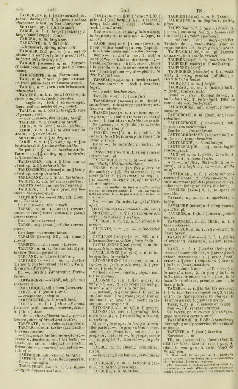6iA TA K Taré, e, pa. p. i. J dcteriorated; in- jured; damaged ; 2. J (pers ) whose characler ts lost ; of bad character. Se tarer, pr. v. (th.) fo spoil. TARGE, ii. f. i. taryet (sliield); 2. large (sraall copper coin). TARGEIl, n. m. targeteer. TARGETTE, n. f. fiat boit. — à ressort, spring plate boit. TARGUER (SE) pr. v. (de, on) to plume o.’s self (on) ; fo be proud (of); to boast (of); to brag (of). TARGUM [targommj n. ni. Turgum (Chaldaiccommeniary of tlie Old Testa- ment). TARGUMISTE, n. m. Targumist. TARI, n. m. “ tari” (liquor extraet- ed from palm-lrees and cocoa-trees). TARIER, n. m. (orn.)tvhite buslard; whin-chat. TARIÈRE, n. f. 1. (ent.) terebra; 2. ( tedi.) auger;3. (teeli.) wimble. — anglaise, (lech.) screw-auger. Bout, cuiller, mèche de —, —-bit. TARIF, n. m. t. (cust.) tariff;2. rate of prices ; rate. — des douanes, des droits, tariff. TARIFER, v. a. (cust.) to tariff. TARIN, n. m. (orn.) tarin; sislcin. TARIR, v. a. l. || $ to dry up; to drain; 2. § to exhaust. Se tarir, pr. v. || (o dry up. TARIR, y. n. 1.1| § to dry up; 2. || to be dramed; 3. S to be exhaustible. Ne point — J, la be inexhauslible. Faire — , î. || § to dry up ; to drain; 2. § to exhaust. TARISSABLE, adj. l. || that can be dried up; 2. || § exhaustible. TARISSEMENT (larisman) n. m. || being dried up; being drained. TARLATANE, n. f. (ind.) tarlatane. TAROTÉ, E. adj. (of cards) spotted. TAROTS [tard] n. m. spotted cards, pl. TAROUPE, n. f. hair groioing be- tween the eye-broias. TARPEIEN [tarpé-yin] NE, adj. (Rom. ant.) Tarpeian. La roche —ne, the rock. TARSE, n. m. 1. (anat.) tarsus; tarse; 2. (ent.) tarse; tarsus; 3. (orn.) tarse; tarsus. Du —, (anat.) tarsal. TARSE, adj. (anat.) of the tarsus, tarse. Cartilage —, tarsus; tarse. TARSIEN [tarciin] NE, adj. (anat.) tarsal. TARSIER, n. m. (mam.) tarsier. TAPiTAN , n. m. 1. tartan (stuflf); 2. tartan (Scotch garment). TARTANE, n. f. (nav.) tartan. TARTARF, [tartàr] n. m. I. Tartar (person); Tartar (cruel person); Turk; 2. (myth.) Tartarus. Du —, (myth.) Tartarean; Tarta- reous. TARTAREU-X [—reù] SE, adj. (chem.) tartareous. TAKTAR1QUE, adj.(chem.) tartaric. TARTE, n. f. (culin.) tart. — croquante, crisp —. TARTELETTE, n. f. small tart. TARTINE, n. f. 1. J slice of bread (covered with butter, preserve, &c.); 2. S(b. s.) dose. — île ..., slice of bread and ...; — de beurre, slice of bread and butter. TARTRATE, n. m. (chem.) tartrate. TARTRE, n. m. t. tartar (acrid sait); 2. crude tartar. — brut, crude tartar; wine-stone; — dentaire, des dents, = of the teeth ; — émétique, stibié, (chem.) = emetic. Crème de — , créant of =; sel de —, sait of sa. TARTIMQUE, adj. (chem.) tartaric. TARTUFE, n m. tartuffe; hypocrite. J*e —, tarluffish. TARTUFERIE [tartufri] n. f. 1. hypo- crisy;2. hyp^critical aci. IAT TAS [ ta J n. ni. î. [(th.) heap ; 2. || (th.) pile ; 3. 5 (th.) heap ; t. $ (b. s.) (pers.) heap; lot; set; 5. (agr. ) shock; G. (lech.) hand anvil. Mettre en —, t. to put \/ into a heap; to heap up ; 2. to pile up ; 3. (agr.) to shock. TASSE [liss] n. f. [ l. cup (low); 2. Â cup (with a handle); 3. cup (liquid). 2. — à café , coffre-cup ; — b. thé , fea-cup. Demi— , i. half a cun ; 2. half a = of coffee. —à boire, drinlcing = ; — à café, coffee- = ; — à thé, tea- =. Boire à la grande — ) , to be drowned in the sca : boire à pleine —, à — pleine, to drink \J fuit —s. TASSEAU [tard] ii. m. 1. (arch.) tassel; hammer-beam; 2. (lech.) bracket; tapit. — de cuir, leather rup. TASSEE [taré] 11. f. ij cup full TASSEMENT [tàsman] n. m. (huilé.) subsidence ; subsidency ; settling ; set- tlement ; sinkmg. TASSER [ tàcé] v. a. t. to Heap up ; 2 to pile up 3. (bilild.) to ram ; to beat \J down ; 4. (huild.) to subside ; to seule. Sf. tasser, pr v. (build.) fo subside; to seltle: to smk \J. TASSER [lâcé] v. n. 1. (huild.) to subside: to setlle; to sink\f: 2. (Iiort.) to grow \J thick. Faire —, to subside; tn settle ; to sinlc . TASSF.TTE [tàcett] n. f. (sing.) tasses (of armour), pl. TÂTE-POULE, n. m. ), pl. —s. molli- cot ; Molly; Molly-dish-clout. TÂTER, v. a. i. || to feel \J (trv hv the touch); 2. || (À, de) to tasle (. .); to taste (of); 3. ( S to laste ; to try : 4 S tn Sound; to try; 5. (À, of) tn feel \J ia. o ’s puisei. 1. — un<* étoffe, to feel a stuff ; —les mains , to feel the hands. 2. — «iu , du vin, to taste the wine. 5. — le pouls àq. u , tn feel a. o.’s puise. N’en — que d'une dent,fa gel ^ Utile of il. [Tater mustnot bo confounded with sentir ] Se tâter , pr. v. 5 i. to examine o.'s self: 2. to nurse o.’s self up. TÂTEU-R, n. m. SE, n. f. i irresolult person. TÂTE-VIN, n. m., pl. —, wine-taster (thing). TATILLON [tati-yon] n. m. NE, n. f. intermeddler; mtddler ; busy-body. TATILLONNAGE [taii-yonnaj] n. m. in- termeddling; meddling. TAT1LT.0NNF.R [îati-yonéj v. n. to in- termeddle: tn meddle TÂTONNEMENT [tàtonnman] n. m. 1. || groping ; feeling o.’s way ; 2. t gro- ping : ( fumbling. Méthode de—. (math., phys.) ten- tative method. TÂTONNER, y. n. 1. || to grope; to feel \J o.’s icay ;2. $ tn grope : to seek \/ ; to seek \J o.’s way ; ) to fumble — partout, to grope about. Chercher en tâtonnant, | to grone for; entrer en tâtonnant, to grope in; sortir en tâ- tonnant. to grope oui. TÂTONNEU-R, n. m. SE. n. f. greper. TÂTONS (À), adv. 1. [ groping ; feel- ing o ’s way ; 2. S in seeking o.’s way; in seeking. Aller —, to grope ; to feel \f o.’s way; aller partout —, to grope about : cher- cher — , to grope for; entrer —, to grope in ; mai cher —, to grope : sortir —, fo grope oui ; trouver —, fo pake oui. TATOU, n. m. (mam.) armadiilo ; tatou. — lucubert, à six bandes, six-banded tatou. TATOUAGE, n. m. i. tattooing (ac- ; lion) ; 2. fnffoo (drawing). TATOUER, V. a. fo taftoo. TE TAUDION [tôdion] n. m. V Taudis. TAUDIS [tddi] n. m. dog-hole; paltry place. TAUPE [top] n. f. i. (mam.) mole : 2. 5 (pers.) cunnmg fox: 3. t tumnur (in the head); 4. (veter ) poU-evil. — volante, (eut.) mole-criiket. Traînée de—, mole-track. Aller au royaume des —s, fo go \/ to o.’s grare. TAUPE-GRILLON, n. m., pl. TAUPES- crillons, (ent.) mole-criclcet. TAUPIER [topié] n. m. mole-catcher. TAUPIÉRE [tdpièrrj n. f. mole-trap. TAUPINER [tdpiné] TAUPINIERE [tdpinièrr] n. f. l. mole- hill; 2. rising ground ( slight ) ; 3. Utile bit of a house. TAURE (tir) n. m. } heifer. TAUREAU, n. m. T. (mam.) bull, 2. (astr.) taurus; bull. Jeune —, steer. Combat de — x, i. bull-bailing ; 2. bull-fight. Fête de combat de —x, bull-feast. TAURICORNE, adj. (myth.) tauri- cornous TAUROBOLE, n. m. (Rom. ant.) lau- robolium. TAUTOCHRONE [ totokronn j adj. (mech.) tautochronous. Courbe — , tautochrone. TAUTOCHRONISME ( totokronism’ ] n. m. (mech.) tautochronism. TAUTOLOGIE, n. f. tautology. TAUTOLOGIQUE, adj. tautologie; tautological. TAUX [tô] n. m. 1. price; 2. rate; 3. assessment ; 4. (com.) rate. À ce — , at Ihis, that rate; à un — élevé , of a high = ; au — de , at the = °f- * TÂVAÏOLLE , n. f. i. cloth for con- secrated bread ; 2. chrisom-c/oth ; 3. anti-mar.assar (cloth to preserve chairs, sofas (rom being soiled by the hair). TAVELER [ tavlé ] v. a. to spot ; to speckle. Tavelé, e, pa. p. i. speckled; 2. tabby. TAVELURE [taviur] n. f. (sing.) spots; speckles, pl. TAVERNE, n. f. (b. s.) tavern; public house. TAVERN-IER, n. m. 1ÈRE, n. f. t tavern-keeper. TAXATEUR, n. m. i. letter-taxer; 2. (law) taxer. TAXATION [taksàcion] n. f. 1. fxxing of prices ; 2- taxation ; 3. (law) taxa- tion. TAXE, n. f. i. || assize (fixing the prices of commodities) ; 2. || price flxed; price ; assessment ; 3. || price fixed ; price; 4. || tax : ( impost ; 5 $ teix; 6. || tnll ; 7. (law) taxation Être soumis à une —, ( V. senses) i. to pay / a tax; 2. to pay \f loll ; to toll : pouvoir entrer en—, (lawjfobe taxable ; prélever, prendre une — , fo take v/ toll. TAXER, v. a. 1. |) fo fix the price of, 2. || fo tax (lav an impost on); 3. S (t>f, with) to tex (accuse); fo charge; 4. (law) tn assess; 5. (law) loa.vst-<? Taxé, e, pa. p. V. senses of Taxer. Non —, (F. senses) untaxed. Se taxer, pr. v. fo tax o.’s self (en- gage to give a certain sum). TAXIDERMIE, n. f.(dld.)toxidermy (arranging and pveserving the skins of animais). TAZETTE, n. f. (bot.) tazetta. Narcisse —, —. TE,pr. (personal) 1. (acc.) thee; 2. (dat.) fo thee ; thee ; 3. (acc.) you; 4. (dat.)fo you: you; 5. (with Voici 8c Voilà) you. 3. Il — voit, ht sets yon. 4. 11 —parla, hé jpeaks to you ; il f’on donne, he giv** y°u somr> je — le dirai, I tnll tell il to you. (Tk becomet t’ before a vowel or sil«nt h; it précédés the verb. When (<• datire is aceom- panied by enotlier pronoun in the aecusative, te