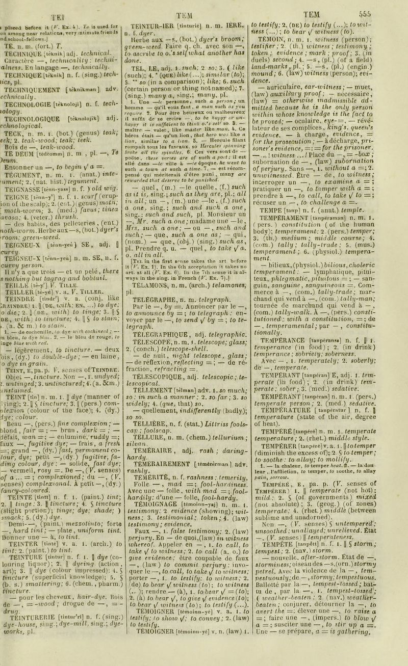 TEl i plaoed beforo it (/’. Ex. 4). T& ia used for ou amoug near relation*, ver y intiniate friand* nd acliool-follovrs.J TE. n. m. (fort.) T. TECHNIQUE [ièknik]adj. technical. Caractère —, technicality : techni- a Inet s. En tangage —. teclmically. TECHNIQUE [tèknik] n. f. (sing.) tecli- lics, pl. TECHNIQUEMENT [tèknikm.n] adv. echnically. TECHNOLOGIE [ùknoloji) n. f. tech- i ology. TECHNOLOGIQUE [tèknolojik] adj. echnological. TECK, n. m. i. (bot.) (genus) teak; eek; 2. teak-wood; teak: leek. Bois de —, teak-wood. TE DEUM [tédéommj n. m , pl. —, 10 )eum. Entonner un —, to begin y' a =. TÉGUMENT, n. m. 1. (anat.) infe- 'iiment; 2. (nal. hist.) tégument. TE1GNASSE ftènn-ynsa] n. f. ) old wig. TEIGNE [tinn-y’j n. f. l. scur f (erup- ion of thesealp); 2. (ent.)tgenus)n»oth,' ' moth-vjorm; 3. (med.) favus; tinea avosa: 4. (veier.) thrush. — des habits, des pelleteries , (ent.) noth-worm. Herbe aux—s, (bot.) dyer s >room; green-weed. TEIGNEU-X [ tènn-yeù ) SE, adj. I curvy TEIGNEU-X [tènn-yeù] n. m. SE, u. f. curvy persan. Il n’y a que trois — et un pelé, there snotliing but tagrag and bobtuil. TEILLE [tè-y’] 'V. Tille. TE1LLEÙ [tè-yé] V. a. V. TlLLEP,. TEINDRE [tindr’J v. a. (conj. like Craindre) t. ||(de, with; en, ...) to dye: o die; 2. J {t>f. , with) to linge; 3. || S de, with.) lo tincture; 4. || § to stain; ». (a. &c ni.) to stain. 1. — de cochenille, to dye with cochineal ; — •n bleu, to dye Mut. 2. — le bleu de rouge, to inge b lue vjith red. — légèrement, lo tincture. — deux dis, (dy.) to double-dye ; — en laine. o dye in grain. Teint, E,pa.p. V. senses of Teindre. Objet —,tincture. Non —,1 .undyed; 1. untmged; 3. untinctured; 4. (a. &m.) u nstained. TEINT [tin] n. m. I. J dye (manner of |!ÿing); 2. [] § tincture; 3. || (pers.) com- nlexion (colour of the face); 4. (dy.) dye; colour. Beau —, (pers.) ftne complexion ; — blond , fair = ; — brun , dark = ; — défait, rotin =r; — enlumine, ruddy =; faux —, fugitive dye; — frais, a fresh =; grand — , (dy.) fast, permanent co- lour, dye; peut —,(dy.) fugitive, fa- ding colour, dye : — solide, fast dye; — vermeil, rosy =. De —, (K. senses) of a... — ; complexioned ; du —, ( V. senses) complexional. À petit —, (dy.) fancy-coloured. TEINTE [tintt] n. f l. (paint.) tint; 2. || tinge : 3. J tincture; 4. S tincture (sligbt portion); tinge; dye; shade; ) smack; 5. (dy.) dye. Demi , (paint. i mezzotinto; forte —, hard tint ; — plate , uniform tint. Donner une — à. lo tint. TEINTER (tinté] v. a. l. (arch.) lo tint: 2. (paint.) to tint. TEINTURE [tintur] n. f. I. Q dye (co- louring liquor); 2. |l dyeing (action, art); 3. || dye (colour impressed): 4. $ tincture (superficial knowledge); 5. S (b. s.) smattering; G. (chem., pliarm.) tincture. — pour les cheveux, hair-dye. Rois de —, = -wood; drogue de —, = - drug. TEINTURERIE [tintur’ri] n. f. (sing.) dye-house, s\n%.\dye-mill, sing.; dye- works, pl. T K.VI TE1NTUR-IER [tinturié] n. m. 1ERE, n. f .dyer. Herbe aux —s, (bot.) dycr’s broom; green-weed. Faire q. eh. avec son —, to tucribe to o.’s setfivliat auother has doue. TEL, LE, adj. i sue/»; 2 so: 3. ( like (such); 4. ' (que) Uke (...); similar (to); 5.  so (in a comparison); like: 6. such (certain person or thing notnamed); 7. (sing.) many a, sing.; mavy, pl. 1. Une —/<• per*onno, such a person; un homme — qu’il tous faut. a mon such as you reqmre. 2. Pour être heureux ou malheureux il suffit de se croire —. to be happy or un- happy it is sufjicient to think o.’s sel> so 3. maître — valet, like master like nian. 4. Ce héros était — qu’un lion , that haro was like n lion, siinilar to a lion. 5. — Ilcrculo filant rompait tous les fuseaux, so Hercules spinning broke n/l the spindles. 6 Ces vers sont de — poote , these vertes are of such a port ; il est allé dans —le ville à —le époque, ht went to such a town nt such a tirne■ 7. — est récom- pensé qui mériterait d’être puni , many are rewarded that deserve to be punished. — quel, (m.) —le quelle, 'J.) such as it is, sing.; such as lhey are, pl.; ail in ail; un —, (m.) une —le. (f.) such a one, sing.; sucli and such a one, sing.: such and such, pl. Monsieur un —. Mr. such a one ; madame une —le, Mrs. such a one; — ou —, such and such; — que, such a one as; — qui, (nom.) — que,(ohj.) (sing.) such as, pl. Prendre q. u. — quel, to take y/ a. o. ail in ail. [Tti, in ihe first aense takes the art before it [F. Ex. 1). In the 6th acceptation it takes no art. at ail \ V. Ex. 6). In the 7th sensé it is al- ways in the sing. in French {V. Ex. 7).] TÊLAMONS, n. m. (arch.) telamones, pl. TÉLÉGRAPHE, n. ni. telegraph. Par le —, by =. Annoncer par le —, to announce by =; to telegra}ih : en- voyer par le —, to send y/ by = ; to te- legraph. TÉLÉGRAPHIQUE, adj. télégraphie. TÉLESCOPE, n. m. •. telescope; glass; 2. (conch.) telescope-shell. — de nuit, mght telescope, glass; — de réflexion, reflecting = ; — de ré- fraction, refracting =. TÉLESCOPIQUE, adj. telcscopic ; te- lescopical. TELLEMENT [tèlman] adv. 1. so much; so : in such a manner : 2. so far ; 3. so widely; 4. (que, that) so. — quellement, indifferently (badly); so so. TELLIÉRE, n. f. (stat.) Littriss fools- cap ; foolsrap. TELLURE, n. m. (chem.) lellurium ; silvan. TÉMÉRAIRE , adj. rath ; daring- hardy. TÉMÉRAIREMENT [témérèrman] adv. rashly. TÉMÉRITÉ, n. f. rashness : temerity. Folle. —, mad =; fool-hardinets. Avec une — folle, with mad = ; fnol- hardily: d’une — folle, fool-hardy. TÉMOIGNAGE [témoinn-y>j) n. m. i. teslimony: 2 evidence (showing); wit- ness; 3. testimonial; token;4. (law) teslimony ; evidence. Faux —, 1. false teslimony; 2. (law) perjury. En — de quoi,(law) in witness whereof. Appeler en —. i. to call, to take y/ to witness; 2. to call (a. o.) to give evidence: être coupable de faux —, (law) to commit perjury : invo- quer le —, to call, to take y/ to witness: porter—, 1. to testify; to witness: 2. (de) to bear y/ witness (to); to witness (.. ); rendre — (à), 1. to bear y/ =: (to); 2. (à) to bear y/, lo give y' evidence (to); to bear y/ witness (to); to testify (...). TÉMOIGNER [témoinn-yé] V. a. 1. to testify: lo shoio y/; to convey ; 2. (law) to testify. TÉMOIGNER [témoinn-yé] v. n. (law) I. T EM. to testify; 2. (de) to testify (...); towit- ness (...) ; lo bear y/ witness (to). TEMOIN, n. m. i. witness (person); teslifier; 2 (th.) witness ; teslimony ; tnken ; evidence ; mark ; proof ; 3. (in duels) second; 4. —s, (pl.) (of a field) Land-marks, pl. ; 5. —s, (pl.) (engin.) mound; 6. (law) witness (person); evi- dence. — auriculaire, ear-witness ; — muet, (law) auxiliury proof; — necessaire, (law) = olherwise inadmissible ad- mitted because lie is the only person within ivhose knowledge is the facl to be proved; — oculaire, eye-—, — révé- lateur de ses complices, king’s. queen’s evidence. — à charge, evidence, = for the prosec.ulion ; — à décharge, pn- soner’s evidence, =: — for the prisoner. — ..'.witness .../Place du —, = -box ; subornation de — , (law) subornation of perjury. Sans —, 1. without a =;2. unwilnessed. Être — de, to witness; interroger un —, lo examine a pratiquer un —, to tamper with a = ; prendre à —, to call, to take y/ to récuser un —, to challenge a =. TEMPE [tanp] n. f. (anat.) temple. TEMPERAMENT [tonpéraman] n. m. I. ( pers. ) constitution ( of the human body); tempérament: 2. (pers.) temper; 3. (th.) medium; middle course; 4. (corn.) tally ; tally-trade : 5. (mus.) tempérament ; 6. (physiol.) tempéra- ment. — bilieux, (physiol.) bilious, choleric tempérament: — lymphatique, pitui- teux, phlegmatic, pituitous = ; — san- guin, sanguine, sanguineous =. Com- merce à — , (com.) tally-trade; mar- chand qui vend à —, (com.) tally-man; tournée de marchand qui vend à — , (com.) tally-walk. À —, (pers.) consti- tutioned: with a constitution, =; de — . temperamental ; par — , constitu- tionally. TEMPÉRANCE [tanpérans»] n. f. || I. tempérance (in fbod); 2. (in drinlt) tempérance : sobriely; soberness. Avec — , t. temperately; 2. soberly; de —, temperale. TEMPÉRANT [tanpéran] E, adj. 1. tem- perale (iii food) ; 2. (in drink) tem- perale; sober ; 3. (med.) sédative. TEMPERANT [tanpéran] n. ni. l (pers.) temperale person; 2. (med.) sédative. TEMPÉRATURE [ tanpératur ] n. f. J température (state of the air, degree of heat). TEMl’ERÉ [tanpéré] n. m. I. temperate température ; 2. (rhet.) middle style. TEMPÉRER [tanpéré] v. a. 1. || to temper (diminish the excess of); 2 0 to temper; to soothe : to allay; to mollify. 1. — la chaleur, to temper heat. 2. — la dou leur , l’affliction, fo temper, to soothe, to allay painj sorrow. Tempéré, e, pa. p. (V. senses of Tempérer ) 1. || temperate (rot hot); mild : 2. S (ol governments) mixed (not absolute) ; 3. (geog.) (of zones) temperate; 4. (rhet.) middle (between sublime and unadorned). Non —, (U. senses) § untempered; unsonthed : unaltayed: unrelieved. État — , (F. senses) || temperateness. TEMPÊTE [tanpôtt] n. f. I. || § storm; tempest : 2. (nav.) storm. — nouvelle, after-storm. État de —, s/orminess; oiseau des — s,(orn.) stormy petrel. Avec la violence de la — , tem- vestuously;de —,stormy; tempestuous. Ballotté par la—, temp'est-tossed ; bat- tu de, par la —, l. tempest-tossed ; ( iveather-beaten : 2. (nav.) weatlier- bcaten; conjurer, détourner la —, to avert the élever une —, to mise a — ; faire une —, (impers.) to bloio i/ a = ; susciter une —, to stir up a =. Une — se prépare, a — is gathering.