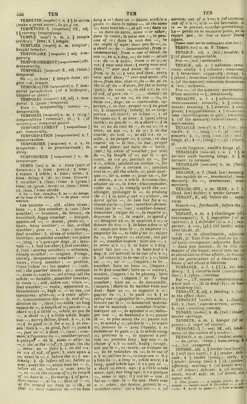 556 TEM TEMPÊTER [ion|>êié] v. n. ( S to Stnrm (make a great noise) \ to go ^ on. TEMPÊTUEU-X [tanpéiueù] SE, adj. } | stormy; tempestuous. TEMPl.E 'tanpP] n. m. i. || temple (édifice); * fane; 2. S temple. TEMPLIER [tanpllé] n. m. templar ; knight templar. TEMPORAIRE [ tanporèrr ] adj. tem- porary. TEMPORAIREMENT [unporènrunjadv. temporarily. TEMPORAL [tanporall E , adj. (anat.) temporal. Os —, = bone; ( temple-bone; ré- gion —e, temple. TEMPORALITE [lanporalité] n. f. tem- poral jurisdir.tion (of a bishopric, chapter or abbey). TEMPOREL [unporêl] LE, adj. 1. tem- poral; 2. (gram.) temporal. Bien —, temporality : revenu —, temporalily. TEMPOREL [tanporèl] n. m I. (s:ng.) temporalities ( revenue), pl. ; 2. ( of sovereigns) temporal power. TEMPOIIELLEMENT ( tanporilman ] adv. temporally. TEMPORISATION [tanporiiàcion] n. ?. temporisation. TEMPORISER [ lanpùriié] V. n 1. to temporise ; 2. to procrastinate ; to delà y. TEMPORISEUR [ tanporireur ) n. m. temporizer. TEMPS [tan] n. m. i. lime (part of duration); 2. lime; period ; 3. lime; ( season; ( while; 4. lime; term ; 5. time ; delay; 6. (de , lo) Unie : leisure : 7. weather ; 8. (fenc.) time : 9. (gram.) time; îo.fgram.) tense; il. (mus.) time; 12. (mus.) time-stroke. 1. Le — fuit , timefhes. S. Au — du déluge, at the time of the déluge. 7. — de pluie . rainy weather. Les anciens —, old, olden limes ; beau —, l. fine weather; 2. (nav.) fair weather; — brumeux, de brume, de brouillard, foggy weaiher; — désigné, appoinied — ; — donné, given — épais, hasy weather; — iait, seltled weather; gros —, 1. (nav.) stormy, foui loeather ; 2. stress of weather ; — incertain, unsettled weather; son jeune —, (sing. i o.’s younger days. pl.; mau- vais — , I. bad weather; (foui weather; 2. (nav. i stormy iveather; —nébuleux, c.loudy weather: — orageux, d’orage, stormy . tempestuous weather: — plu- vieux , rainy weather ; — prohibé, (liunt.) close =; les quatre —, (cath. rel.) the quarter ternes . pl.; quelque —. some =; tout le —, ail along; ail the xohile; — variable, unsettled weather; le vieux —, old , olden =s ; vilain — , foui weather;— voulu, appointed =. Grandement—, high —. — en sus,(ot opératives) after-=; — A venir, afler- =. Consommation des — ►£<, end of—, division du -, (mus.) —-table ; un long espace de —, a length of =; peude—, a short =; ( a Utile —, while; un peu de — , o short = ; ( a little while. Roger bon —, merry fellow, Greek. À —, 1. in =; ( in good =; 2. for a =; 3. in sea- son ; bien A —, in good, full =; juste A —, just in =: A deux —, (mus.) com- mon; A l’épreuve du —, xoeather-proof; A quelque — de IA, some —■ after; au —, i. (de)al the = (of); 2. (gram.)in the ... tense; au — jadis ), l. in old =s; in =s of oid, of yore; 2. once upon a =; avant le —, 1. beforc the =; 2. un- timely; 3. beforc ail— ; before — was ; avant les —, avant tous les — -f-, before ail =; before = was ; avec le —, in = ; in the course of = ; in length °f =; dans le —, formerly ; ( of yore; dans aucun —, at no =; dans ce —ci, at the présent =; dans ce —IA, ai that =; dans combien de—? in how TEM long a = ? dans un — donné, within a given = ; dans le même —, at the same =; dans tous les —, at ail =s ,’ dans un — ou dans un autre, some — or other ; dans le cours, la suite des —, in pro- cess of =; dans la nuit des —, ’n the night of âges; dans peude—, in a short =; de — immémorial, from = immémorial ; from = oui of mind; de son —, in o.'s day, =; de tout —, al ail =s; de — A autre, from — to =; at =s; ( now and then; ( every noiu and tlien ; ** ever and anon; de — en —. from = to =; ( noiv and then ; every now and then; ’ * ever and anon: dés ce—,from this, that =; du — de. at. m the = of: du — d’alors, for the = being (past); du vieux —,inold=s;in of old, of yore ; en — ..., ...-timed ; en aucun —, at no =; en ces —IA, in those =s, days; en — convenable, op- portun, i. in due, proper =; ( in good =; 2. seasonnhly : timely ; en — inop- portun , ill-timed; en même—, i. al the same =; 2. al once ; 3. (que) along (with); en peu de —, in a short = ; ( m no en un rien de —, in no in a trice; en snn —, I. in =; 2. in due course; en tout —, atall=s;en — utile , i. in proper =; 2. (corn.) in due course: en — et lieu, in due, proper = and place; par suite de — forcé , (nav.) by stress of weather; par trait de —, by length of =; par le — qui court, as =s go; pendant un —, for a =, while ; pendant un certain —, for a season; for a certain =; pendant tout le —, ail the while, =; pour quel- que —, for a, some — ; pour un —, for a season, a =. a while. Accommoder, adapter au —, to time : s’accommoder, céder au —, to comply with the —s; allonger, prolonger le —, lo prolong the — ; ( lo spin oui = ; n’avoir, ne durer qu’un —, lo last but fora—; chassé parle —,(nav.)weatlier-driven; cloué par le —, (nav.) weather-bound ; demander, exiger du —, to requxre =; dépenser le —, lo tvaste, to spend \J = ; désigner un —, to appoint a =; se donner du bon — ), lo hâve a fine = of il; employer bien le —, to improve =; emporter du —, to take \/ up =; exiger du —, lo require —; exténué , usé par le —, weather-beaten ; faire son —, 1. lo serve o.'s =; 2. lo hâve o.’s day ; avoir fait son —, i. lo hâve had o.'s day : 2. (of service) lo be oui of o.'s 3. (of convicts) lo be ou! of o.’s =; faire un ... —, un — ..., (impers.) lo be ... weather; faire un beau —, (impers.) to be fine weather; faire un — couvert, sombre, (impers.) lo be gloomy ; faire mauvais —, (impers.) to te bad weather; faire un — de demoiselle, (impers.) there to be neither rain nor dust; fixer un —, to appoint a =; gagner du —, i. to gain =; 2. ( lo spin \f oui = ; gaspiller le—, lo Waste = ; honoré par le —, =-honoured: maltrai- té par le mauvais — , weather-beaten ; marquer un —, lo appoint a =; ména- ger son —, lo husband o 's =; passer le —, lo pass aioay the =; passer son — , lo S)iend / = ; perdre le —, to wasle = ; pousser le — avec l’épaule, l. to endeavour to gain =; 2. to while aioay préciser ie —, to appoint a pré- cisé — ; prendre bien , mal son —, to choose o.’s — xoell, badly ; ravagé, usé par le —, = -worn ; se tromper de —, lo be mistaken in =; to be oui of o.’s =; utiliser le—, to improve —. Il y a bien du a long =, tchile since; ( a long, good while ago ; il y a peu de —, a s)iort = sim-e . ago ; ( a Utile while since. ago ; not long ago ; il y a quelque —, some = ago; il y eut un — que, il fut un — que. le — fut que. there was a — when : qui devine, prévoit le—, weather-wise : qui a fait son —, i. (of TKN aervice; oui of o.’s =; 2. (of convint») Otil of o.'s = ; si le — est favorable, si le — le permet, wealher-permilting. Le— perdu ne se recouvre point, ne se répare pas , = losl is n ever founU again. [Temps muEt not bo confounJc l with fou. 1 TEMPS [tan] n. m. V. Temps. TENABLE, adj. i. (mil.) tenable ; 2. S (of place) supportable. Non —, (mil.) untenable. TENACE, adj. l. || adhesive ; tena- cious ; sticky : 2 | cohesive ; tenanous; 3. S tenacious: niggardly : slmgy : 4. S (absol.) tenacious (inclined to retaiiij; 5. (of the memory)retentive; tenacious; 6. (bol.) adhesive. Peu —, (of the memory unretentive. D’une manière — [|, tenaciously. TENACITE, n. f. l. |] adhesivene.es;• tenaciousness : tenacity; 2. |j cohesi- veness; tenacity ; 3. 5 avarice. ) stm■ giness; ) niggardlmess: 4 S tenacious ness (unwiibngness to quit ; tenacityl 5. (of the memory) retentu eness ; te- naciousness. TENAILLE [tenà-y’] n. f. 1. (fort.) te- naille; 2. —, (sing.) — s, (pl.)(lech.) pincers; 3. —, (sing.)—s. (pl.) (leclr.j longs, pl.; 4. —(sing.) —, (pl.) plyers, pl. —s de forgeron , smith’s tongs, pl. 1 TENAILLER [teni-yé] v. a. î. fS <0 torture with burning tongs; 2. S to torture ; to lorment. TENAILLON [tenà-yon] n. m. (fort.) tcnaillon. TENANCE, n. f. (feud. law) tenancy. Susceptible de —, tenemental ; tene- mentary. En —, tenemental ; tene- mentary. TENANC-IER, il. m. 1ÈRE, n. f. I. (feud. law) holder; 2. under farmer. ] TENANT, E, adj. before the ... sépa- râtes. Séance —e , forlhwith ; before the... séparâtes. TENANT, n. m. 1. [] challenger (ofa tournament) ; 2. § supporter ( of an opinion) ; 3. S defender (of a. o.) ; sup- porter; 4.—s, (pl.) (of lands) adja- cent lands, pl. Los —s et aboutissants, adjacent lands, pl. Tout d’un — , tout en un —, (of land) conliguous ; adjacent. Être le — dans une maison , lo be like tlie master of the house: savoir tous les —s et aboutissants d’une affaire, to know\ ail the partuulars of a business: to knorv \/ ail about a business. TENDANCE, n. f. l.||$(À. lo) ten- dency ; 2. 5 construction (interpréta- tion); 3. (phys.) conatus. Par—, (F. senses) constructional. Avoir une —, (A) to tend (to) ; to haie a tendency (lo). TENDANT, E, adj. 1. tending; 2. (la*) to the effec.t (that). TENDKLET [tandlè] n. m. 1. (build.) tilt ; 2. (hort.) canvas-screen ; screeu; 3. (nav.) awninq; canopy. TENDER [tindèrr] n. m. (rail.) tender; tender larriage. TENDEUR, n. m. l. hangsr (of ta- pestry); 2. loyer (ot snares). TENDINEU-X [-neù] SE, adj tendi- nous (of the nature of a tendon). TENDON, n m. (anat.) tendon; sinew. — du jarret' (veter.) ham-string. A —s, (bot.) claspered. TENDRE, adj. l. |] tender (not bard); 2. || soft (not bard); 3. || § tender: déli- cate ; 4. S tender (young); early; i. § tender; loving; fond; 6. § (th.) tender; affecting : moving: 7. (of bread) uew ; 8. (of colour) délicate: 9. (of metals, s loue, woodl soft; 10. (of Sound, the voice ) soft. 1 Une plnnle —, a tender plsnl; dr lâ viande —. tender méat. î. Un métal . .1 «oft métal. S. Avoir lu peau —. to hâve a tender