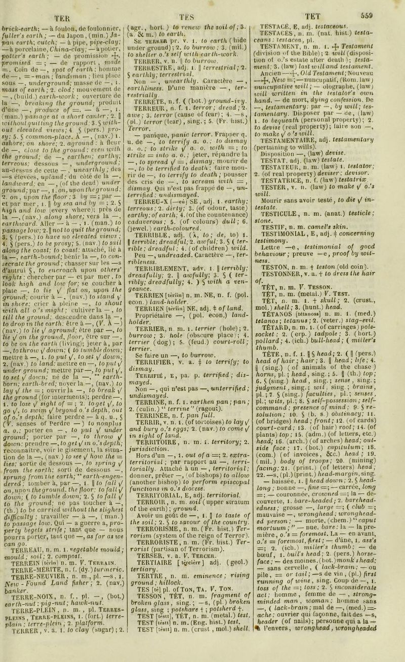 TER brick-earth; — à foulon, de foulonnier, fuller's earth ; — du lapon, (min.) Ja- pon earth; cutc/i: — à pipe, pipe-clay; — à porcelaine, China-clay; —à potier, potiers earth; — de promiaskm ►fi, promised — ; — de rapport, mode = . Coin de —, spot of earth. : homme de —, — - mon ; landsman ; lieu placé sous —, underground; masse de —, t. mass of earth; 2. clod; mouvement de — , (build.) earlh-work ; ouverture rie la —, breaking the ground; produit d’une —, produce of =. — à —, t. (man.) passage at a short canter; 2. || without quitting the ground: 3. $ with- out elevated vtews; 4 S (pers.) pro- sy: 5. § common-place. A —, (nav.) t. ashore; on shore; 2. aground ; il fleur de —, close to the ground: even with the ground; de —, earthe»; earthy; terreous: dessous — , underground; au-dessus de cette —, tmearlhly ; des —s élevées, upland: du coté de la —, landxonrd; en —, (of the dead) trader ground; par —, !. on, upon the g round: 2. on , upon the floor ; 3 b y =■ ; par — et par mer, 1.1| by sea and by = ; 2. $ high and low (every where); près de la —, (nav.) along shore; vers la —, eartliward. Aller — à — . i. (man.) to passage low; 2.|| not to quit the ground; 3. S (pers.) to hâve no elevated views ; 4. $ (pers.) to be prosy; 5. (nav.) to sait along the coast: to coast: attaché, lié à la —, earth-bound; bénir la —, to con- secratc the ground ; chasser sur les —s d’autrui §, to encroach upon others’ rights : chercher par — et par mer, to look high and loto for; se coucher à plate —, to lie y/ fiat on, upon the ground; courir 5 —. (nav.) to stand y in sht re: crier à pleine —, to shout with ait o's might; cultiver la — , to till the ground: descendre dans la —, to drop tn the earth: être à—, (V. À —) (nav.) to lie y/ aground; être par —, to lie y/ on the ground, floor, être sur —, to be on the earth (living); jeter à, par —, to throw y/doten: ( fo lumble down; mettre à —, l. to put y/, to set y/ down; 2. (nav.) to land: mettre en—, loput y/ under ground; mettre par—, to put y/, to set y/ down; né de la —, ” earth- born: earth-bred; noyer la —, (nav.) to lay y! the =; ouvrir la —, to break y/ the ground (for inlerments); perdre —, 1. to lose y/ sight of = ; 2. toget y/, to go y/, to swim yI beyond o 's depth, out of o's depth: (aire perdre — à q. u., $ (V. senses of Perdre —) to nonplus a. o.: porter en — , to put yf under ground; porter par —, to throw y/ down: prendre —, to gehj tn o's depth; reconnaître, voir le gisement, la situa- tion de la —, (nav.) to see <J how the = lies; sortir de dessous —, to spring y/ from the earth; sorti de dessous —, tprung from the earth; “ earth-engen- dered ; tomber à, par —, t. U to [ali y/ on.upoti theground. the poor: to fait y/ down; ( to tumble down; 2. S to fait y/ fo the ground; ne pas toucher à —, (th.) to be carried without the slighest di/jiculty ; travailler — à —, (man.) to passage low. Qui — a guerre a, pro- perty begets slrife ; tant que — nous pourra porter, tant que —, as for as we can go. TERREAU, n. m. l. vegetable mould ; mould; soil; 2. compost. TERREIN [tèrîn) n. m. V. Tf.riiain. TERRE-MÉRITE, n. f. (dy.)furmeric. TERRE-NEUVIER, n. m., pl.—s, 1. A'eto - Found Land fisher ; 2. (nav.) banker. TERRE-NOIX, n. f., pl. -, (bot.) carth-nut ; pig-nut ; hawk-nut. TERRE-PLEIN, n. m. , pl. Terres- pleins, Terre-pleins, l. (fort.) lerre- plain: terre-plein; 2. platform. TERRER , v. a. 1. fo clay (sugar) ; 2. TES (agr., liort.) to renew the soit of ; 3. (a &. m.) to earth. Se terrer pr. v. i. to earth (’hide under ground) ; 2. fo burrow : 3. (mil.) to shelter o.’s self teith earlh-work. TERRER, v. u. || fo burrow. TERRESTRE, adj. i || terrestrial; 2. $ eartlily; terrestrial. Non — , unearthly. Caractère — , earthliness. D’une manière —, ter- restrially TERRÉTE, n.f. ( (bot.) ground-ivy. TERREUR, n. f. 1. terror; dread; 2- awe : 3. terror (cause of leur); 4. —s, (pl.) terror (fear) , sing. ; 5. (Fr. Inst.) Terror. — panique, partie, terror. Frapper q. u. de —, fo terrify a. o. : to dismay a. o. ; to strike y/ a. o. with =■; to strike — into a. o.; jeter, répandre la — , to spread y/ —, dismay. mourir de —, fo be lerrifted to death ; faire mou- rir de —, fo terrify to death; pousser des cris de — , fo scream with =, dismay. Qui n’est pas frappé de —, un- terri fied : undismayed. TEKREU-X f—cù j SE , adj. t. earthy; terreous; 2. dirty; 3. (of odour, taste) earthy; of earth; 4.(of the countenance) cadaverous ; 5. (of colours) dull ; 6. (jewel.) earth-coloured. TERRIBLE, adj. (À, to ; de, to) 1. | terrible; dreadful; 2. awful; 3. S ( ter- rible ; dreadful; 4. (of children) wild. Peu —,undreaded. Caractère —, ter- ribleness. TERRIBLEMENT, adv. î. || terrtbly; dreadfully; 2. || awfully; 3. § ( ter- ribly; dreadfully; 4. ) § uiith a ven- geance. TERRIEN [tèriin] n. m. NE, n. f. (pol. econ. ) land-holder. TERRIEN [tèriin] NE, adj. * of land. Propriétaire —, (pol. econ.) land- holder. TERRIER, n m. 1. terrier (hole); 2. burrow; 3. hole (obscure place); 4. terrier (dog); 5. (feud.) court-roll; terrier. Se faire un —, fo burrow. TERRIFIER, v. a. 4 fo terrify; to dismay. Terrifié, e, pa. p. terri fied ; dis- mayed. Non — , qui n’est pas —, unterrified; undismayed. TERRINE, n. f. 1. earthen pan ; pan ; 2. (culin.) “ terrine ’’ (ragoût). TERRINÊE, n. f. pan full. TERRIR, v. n. l. (of tortoises) to lay y/ and bury o.’s eggs; 2. (nav.) to corne y/ in sight of land. TERRITOIRE, n. m. i. territory; 2. jurisdiction. Hors d’un —, 1. out of a =; 2. extra- territorial ; par rapport au —, terri- torially. Attaché à un —, territorial ; donner, prêter —, (of bishops) fo allow (anolher bishop) fo perform épiscopal functions m o.’s diocese. TERRITORIAL, E, adj. territorial. TERROIR, n. m. soil (upper stratum of the earth) ; ground. Avoir un goût de—, l. J fo taste of the soil; 2. § fo savour of the country. TERRORISME, n. m. ( Fr. hist.) Ter- rorism (system of the reign of Terror). TERRORISTE, n. m. (Fr. hist.) Ter- rorist (partisan of Teri orism). TERSER. v. a. V. TERCER. TERTIAIRE [ tycièrr ] adj. (geol.) tertiary. TERTRE , n. m. eminence ; rising ground; hillock. TES [tè] pl. of Ton, Ta. V. Ton. TESSON, TÊT, n. m. fragment of broken glass, sing.; —s, (pl)brofcen glass, sing ; potshare t ; potsherd f. TEST [tffltt], TÊT, n. m. (métal.) test. TEST [tè«ti] n. m. (Eng. hist.) test. TEST [tèatt] n. m. (crust , mol.) shell. TESTAGÊ, E, adj. testac.eous. TESTACÊS, n. m. (nat. hist.) testa- ceans : testacea, pl. TESTAMENT, n. m. I. ^ Testament (division of thefiihle); 2 will (disposi- tion of o.’s estate after death ); testa- ment; 3. (law) last will and testament. Ancien J-<, Old Testament; Nouveau —^,'New—; — nuncupatif, (Rom. law ; nuncupative will ; — olographe, (lawj will written in the testalor’s own hand. — de mort, dying confession. De —, teslamentary; par —, by will; tes- tamenlary. Disposer par —rie, (law) 1. fo bequeath (personal property); 2. to devise (real property); laire son —, fo make y/ o ’s will. TESTAMENTAIRE, adj. teslamentary (pertaining to wills). Disposition —, (law) devise. TESTAT, adj. (law) testate. TESTATEUR, n. m. (law) i. lestator; 2. (of real property) deviser : devisor. TESTATRICE, n. f. (law) testatrix TESTER, v. n. (law) fo make y/ o.’j will. Mourir sans avoir testé, to die y/ in- testate. TESTICULE, n. m. (anat.) testicle ; stone. TESTIF, n. m. camel’s skin. TESTIMONIAL, E, adj. 4 conccrning testimony. Lettre —e, testimonial of goed behaviour; preuve -e,proofbyioit- ness. TESTON, n. m. + teston (old coin). TESTONNER, v. a. t to dress the haïr of. . TET, n. m. V. Tesson. TÉT, n. m. (métal.) V. Test. TÉT, n. m. l. + skull; 2. (crust., mol.) shell ; 3. (hunt.) head. TÉTANOS [tétanos»] n. m. I. (med.) tétanos; tetanus ; 2. (veter.) stag-evil. TÊTARD, n. m. 1. (of carriages) pole- socket : 2. (erp.) tadpole ; 3. (liort.) pollard; 4. (icn.) bull-head; ( miller’s thumb. TÈTE, n. f. 1. |1§ head; 2. ( || (pers.) head of hair ; hair ; 3. |] head; Itfe; 4. || (sing.) ( of animais of the chase ) horns, pl. ; head, sing.; 5. | (th.) top; 6. S (sing.) head, sing.; sense , sing.; judgment , sing. ; wit sing.; brains, pl. ; 7 S (sing.) faculties, pl.; senses. pl.; wits, pl.; 8. S self-possession ; self- command ; presence of mind; 9. S re- solution; 10. S (b. s.) obstinacy; il. (of bridges) head; front; 12. (ot cards) court-card ; 13. (of hair) root; 14. (of plants) top; 15. (adm.) (of letters, etc.) head; 16. (arch.) (of arches) head; ouf- side face; 17. (bot.) capitulum; îS. (com.) (of invoices, Stc.) head; 19. (mil.) body of troops ; 20. (mining) factng;2l. (print.) (of letters) head; 2-2. —s, (pl.) (print.) head-margin. sing. — baissée, i. || head down; 2. § head- long ; Donne —, fine =; — carrée, long = ; — couronnée, crowned =; la — de- couverte, l. bare-headed; 2. barehead- edness; grosse —, large =; ( club =; mauvaise —, wrongliead ; wronghead- ed person; — morte, (chem.) “ caput mortuum ; ” — nue, bare : la — la pre- mière, o 's = foremost. La — en avant, o.’s r= foremost, fie et ; — d’âne, l. ass’s — ; 2. (ich.) miller's thumb: — de bœuf, 1. bull's head; 2. (pers.) hnrse- face ; — des moines, (bot.)monlc s head; — sans cervelle, ( lack-brain;—ou pile, = or f ail ; —s de vin , (pl.) prst running of wine , sing. Coup de —, i. toss of the =; foss ; 2. § inconsiderate act; homme, femme de —, strong- minded man, woman ; homme sans —, ( lack-brain; mal de —, (med.)=- ache ; ouvrier qui façonne, fait des —s, header (of nails); personne qui a la — % l’envers, wrongliead, wrongheaded