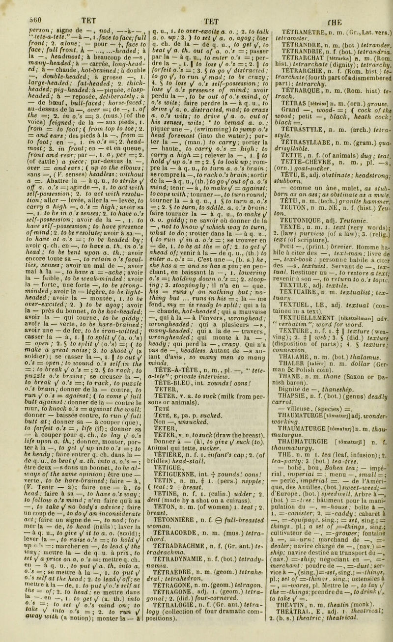 persan ; signe de — , nod, à—, ‘ ’tele-a-tete;” — à —, i. face fo face; full front; 2. alone ; — pour — f, face to face; full front. À — .... ...-headed; à la —, headmost; à beaucoup de—s, many-headed ; à — carrée, long-head- cd; à — chaude, hot-braxncd ; à double —, double-headed; à grosse —, t- large-headed: fat-headed; 2. thick- headed; pig-headed: à—piquée, clasp- lieaded; à — reposée, deliberately ; à — de boeuf, bull-faced: horse-faced; au-dessus de la —, over de —, 1. of the =; 2. in o.'s =; 3. (mus.Kof the voice) feigned; de la —aux pieds, l. from — to foot ; ( frorn top to toe ; 2. = and ears ; des pieds à la —, from = to foot; en —, 1. in o.'s =; 2. head- most ; 3. in front ; en — et en queue, front and rear; par—, 1 .a, per =; 2. (of cattle) a piece; par-dessus la —, over = and ears; ( up to the elbows; sans —, ( V. senses) headless ; without a =. Abattre la — à q. u., to strtke y/ off a. o.’s =; agirde—, l. to art with self-possession; 2. to act with resolu- tion; aller — levée, aller la — levée, to carry a high =, o.'s — high; avoir sa —, î. to be in o.'s senses; 2. to hâve o.’s self-possession ; avoir de la — , i. to liave self-possession ; to hâve présence of mind; 2. to be resolute; avoir à sa —, to hâve at o.'s = ; to be headed by ; avoir q. ch. en —, to hâve a. th. in o.’s head ; to be bent upon a. th.; avoir encore toute sa —, to retain o.'s facul- lies, senses; avoir un mal de —, avoir mal à la —, to hâve a = -ache ; avoir la — faible, to be weak-minded; avoir la — forte, une forte —, to be strong- minded; avoir la — légère, to be light- headed; avoir la — montée, i. to be over-excited ; 2. ) to be agog ; avoir la — près du bonnet, to be hot-headed; avoir la — qui tourne, to be giddy ; avoir la — verte, to be hare-brained; avoir une — de fer, to be iron-witted ; casser la — à, i. | to split y/ (a. o.’s) = open ; 2. § to split yj (o.’s) = ; ( to make a great noise; 3. to shoot / (a soldier); se casser la —, i. fl to eut y/ o.'s — open; to wound o.'s self in the = ; to break ^ o.’i = ; 2. $ to racle, to puzzle o.’s brains; se creuser la —, to break y/ o.’s to rack, to puzzle o.’s bram; donner de la — contre, to run yj o.'s = against; ( to corne / full butt against ; donner de la — contre le mur, to knock o.’s = against the wall; donner — baissée contre, to run yj fuit butt at ; donner sa — à couper ( que), to forfeit o.’s =, life (if); donner sa — à couper pour q. ch., to lay yj o.'s life upon a. th.; donner, monter, por- ter à la —, to get yj up into o.’s = ; to be heady ; faire entrer q. ch. dans la — de q. u., to beat y/ a. th. into a. o.’s = ; être deux —s dans un bonnet, to be al- ways of the same opinion; être une — verte, to be hare-brained ; faire — à, (V. Tenir — à); faire une — à, to head : faire à sa —, to hâve o.'s way ; to follow o.’s mind; n’en faire qu'à sa —, to take y/ no body's advice ; faire un coup de —, to do y/ an inconsiderate art ; faire un signe de —, to nod ; for- mer la — de, to head (nails); laver la — à q. u., to give \/ 11 to a. o. (scold); lever la —, to raise o.’s — ; to hold y/ up n ’* — ; marcher en —, to lead y/ the way ; mettre la — de q. u. à prix, to set yj a price on a. o.’s — : mettre q. ch. en — à q. u., to put y/ a. th. into a. o.'s =; se mettre à la —, I. to put y/ o. s self at the head; 2. to lead\/otf; se mettre à la — de, l. to put y/ o.’s self at i e = of; 2. to head; se mettre dans , —^en —, l to gel y/ (a. th.) into o s _; t0 set ^ 0 >s mjnj 0n ; to tabc y/ into o.’s - ; 2. to run J away with (a notion); monter la— à q. u., 1. to over-excite a o. ; 2. to tallc a. o. up ; 3. ) to set y/ a. o. agog ; ôter q. ch. de la — de q. u., to get y/, to beat y/ a. th. ouf of a. o.’s — ; passer par la — à q. u., to enter o.’s — ; per- dre la — , i. | fo lose y/ o.’s = ; 2. |j to forfeit o.’s = ; 3. $ fo go \f distracted ; to go y/, to run y/mail; to be crazy ; 4. S to lose y/ o.'s self-possession ; to lose y/ o.'s presence of mind; avoir perdu la —, fo be out of o.'s mind, of o.’s toits; faire perdre la — à q. u., to drive y/ a. o. distracted, mad; to craze a. o.’s wits; to drive y/ a o. eut of his senses, wits; ’ to bemad a. o. ; piquer une —, (swimming) tojump o.’s head foremost (into the water); por- ter la —, (mari.) fo carry; porter la — haute, to carry o.’s = high; to carry a high =; relever la —, l J to hold yj up o.’s = ; 2. S f<* look up ; rom- pre la — à q. u., fo turn a. o.’s brain ; se rompre la —, fo rack o.'s brain; sortir de la —à q. u., (th. ) logo y/ out of a. o.’s mind; tenir — à , fo make \f — against; tocope with ; tourner—, fo turnround; tourner la — à q. u., i S to turn a. o.’s = ; 2. Ç fo turn, to addle. a. o.'s brain: faire tourner la — à q. u., to make y/ £». o. giddy ; ne savoir où donner de la — , nof to know y/ which way to turn, what to do ; trotter dans la —à q. u., ( to run yj in a. o.’s = ; se trouver en — de, l. to be at the = of ; 2. to get y/ nhead of; venir à la — de q. u., (th.) to enter a. o.’s —. C’est une —, (h. s.) he, she has a — and so has a pin; en pen- chant, en baissant la —, t. lowering o.’s =; holding down o.’s =; 2. sloop- ing ; 3. stoopingly ; il n’a en — que. his — runs y/ on nothing but; no- thing but ... runs in his = ; la — me fend, my = is ready to split ; qui a la — chaude, hot-headed ; qui a mauvaise —, qui à la — à l’envers, ivronghead; wrongheaded : qui a plusieurs —s, many-headed; quia la de — travers, wrongheaded; qui monte à la —’ heady; qui perd la —, crazy. Qui n’a pas de —, headless. Autant de —s au- tant d’avis , so many men so many minds. TÊTE-À-TÊTE, n. m., pl. —, “ tele- a-tete” ; private intervieio. TÊTE-BLEU, int. zoundsl oons! TETER, TETER, v. a. to suck (milk from per- sons or animais). Teté Tété, e, pa. p. suclced. Non —, unsucked. TETER, TÉTER, v. n. to Juc/c(draw thebreast). Donner à — (à), to give yj suck (to). Animal qui tette, sucker. TÈTIERE, n. f. i. infant’s cap; 2. (of bridles) liead-stall. TETIGUÊ, TÉTIGUENNE, int. -j- zoundsl oons! TETIN, n. m. } l. (pers.) nipple; ( teat ; 2 f breast. TETINE, n. f. t. (culin.) udder; 2. dent (made by a shot on a cuirass). TETON, n. m. (of women) i. teat ; 2. breast. TËTONNIÈRE , n. f. 0 full-breasted U'oman. TÉTRACORDE, n. m. (mus.) letra- chord. TÉTRADRACHME, n. f. (Gr. ant.) fe- tradrachma. TÉTRADYNAMIE, n. f. (bot.) tetrady- namia. TÉTRAÈDRE, n. m. (geom.) tetrahe- dral ; tetrahedron. TÈTKAGONE, n. m.(geom.) tetragon. TÉTRAGONE. adj. l. (geom.) tetra- gonal; 2. (did.) (our-cornered. TÉTRALOGIE, n. f. (Gr. ant.) telra- logy (collection of four dramalic com- positions). THE TETRAMÈTRE, n. m. (Gr.,Lat. vers.) tetrameter. TETRANDIiE, n. m. (bot ) telrander. TÉTRANDRIE, n. f (bot.) tetrandna. TÉTRAIICHAT [tétrarka] n. m. (Rom. hist.) tetrarchate (dignily); tetrarchy. TÊTRARCHIE, n. f. (Rom. hist.) fe- Irarchate (fourtb part ofadismembered pari); tetrarchy. TÉTRARQUE, n. m. (Rom. hist) fe- trach. TETRAS [tétrâss] n. m. (orn.) grouse. Grand —, wood-=; ( cock of the wood; petit —, black, heath cock; black =. TETRASTYLE, n. m. (arch.) tetra- style. TÉTRASYLLABE, n. m. (gram.) qua- drisyllable. TÉTTE , n. f. (of animais) dug ; teat TETTE-CHÈVKE, n. m. , pl. —s, (orn.) goal-sucker. TÊTU, E, adj. obstinate ; headstrong; stubborn. — comme un âne, mulet, as stub- born as an ass ; as obstinate as a mule. TÉTU,n. m. (lech.) granité hammer TEUTON, n m. NE, n. f (hist.) Teu- ton. TEUTONIQUE, adj. Teutonic. TEXTE, n. m. l. lext (very vrords); 2. (law) purmew (of a law); 3. (relig.) lext (of scripture). Petit —, (print.) brevier. Homme ha- bile à citer des — , text-man: livre de —, texl-book : personne habile a citer des —s. textuist. Servant de —, tex- tual. Restituer un —, fo restore a iext; revenir à son —, fo return to o.'s topic. TEXTILE, adj. textile. TEXTUAIRE, n. m. textualist ; tex- tuary. TEXTUEL, LE, adj. textual (con- taineil in a text). TEXTUELLEMENT (tèksiuélmanj adv. “ Verbatim”; word for toord. TEXTURE, n. f. I. ^ | texture (wca- ving); 2. i || web; 3. S (did.) texture (disposition of parts); 4. S texture; connexion. THAÏ,AME, n. m. (bot.) thalamus. THALER [tairrr] n. m. dollar (Ger- man Sc Polish coin). THANE, n. m. lhane (Saxon or Da- nish baron). Dignité de — , thaneship. THAPS1E, n. f. (bot.) (genus) deadly carrot. — villeuse, (species) =. THAUMATURGE [tômaturj] adj. wonder- working. THAUMATURGE [tomaturj] n. m. thau- maturgus. THAUMATURGIE [tdmaturjt] n. f. thaumaturgy. THÉ. n. m l. tea (leaf. infusion); 2. tea-parly: 3. (bot ) tea-tree. — bohé, bou, Bohea tea; — impé-’ rial, impérial = : menu —, small — ; ; — perlé, impérial =. — de l’Améri- ; que, des Antilles, (bol.)sweet-weed; — d'Europe, (bot.) speedwell. Arbre à—, (bot ) =-hee: bâtiment pour la mani- pulation du —, =-house ; boîte à —, 1. =-canister: 2. =z-caddy; cabaret à —, =-equipage. sing.; — set, siug.; = things . pl ; a set of ^=-things, sing.; cultivateur de —, =-grower; fontaine à —, —-uni; marchand de —, =- dealer; navire chargé de —, (nav.) =- ship; navire destiné au transport du —, (nav.) =z-sliip; négociant en —, =- merchant : poudre de —, =-dusl ; ser- vice à — , (sing.)=-sef, sing.; =z-things, pl.; sel of =-things. sing.; ustensiles à — , =-vjares, pl. Mettre le —, to lay / ; the =-t/iin<;s; prendre du —, todrinky/, to take y/ —. THÊAT1N , n. m. theatin (monk). THÉÂTRAL. E. adj. i theatncal; 2. (b. s.) theatric; theatiical.