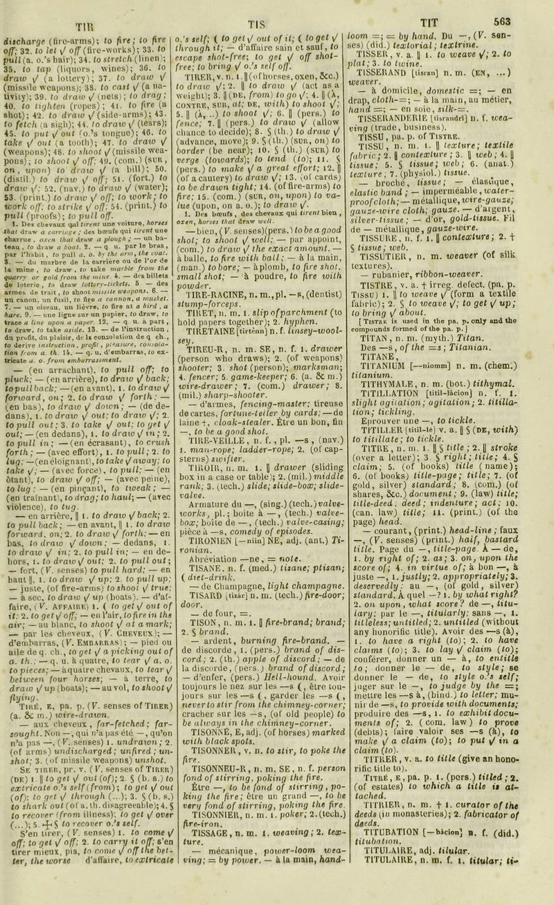 Tl H discharge (firc-arms); fo fire; fo fire o/f; 32. (o let y/ off (fire-works); 33. <o pull (a. o.’s hair); 34. to stretch ( linen'i; 35. to tap (liquors, wines); 36. to draw y/ (a lottery); 37. to draw (missile weapons); 38. to crut \J (a ua- tivity); 39. to draw y/ (neis); to drarj ; 40. to tiyliten (ropes) ; 4i. to fire (a shot); 42. to draw \f (side-arms) ; 43. to fetch (a siyli); 44. Io draw </ (lears); 45. to put y/ ont (o.’s longue); 46. to faite y/ out (a tootli); 47. to draw y/ (weapons); 48. to shoot y/(missile wea- pons); to shoot \J off: 49. (com.) (sur , on, upon) to draw y/ (a bill); 50. (distil.) to draw y! o/f; 51. (fort.) to draxo y/; 52. (nav.) to draw y/ (water); 53. (print.) to draw y/ o/f; to xoork ; to work o/f: to strike y/ o/J; 54. (print.) to pull (proofs); to pu/l off. 1. Des chevaux qui tirent uno voituro, horses that draw a carrai g t ,* des bœufs qui tirent uue charrue , oxcn that draw a ptough > — un ba- teau . to draw a bout. î. — q u. par le bras , par l'habit, to pull a. O. by the tir ni, the cuat. 3. — du marbre do la oarrière ou de l'or de la mine , to draw , to take tnarble front the quarry or gold front the mine 4. — des billets de loterie, to draw lottery-tickets. 5 — des armes de trait, to ihooi missile u’éapons. 6. — un canon, un fusil, to firo a caution, a nnisket. 7. — un oiseau, un lièvre, to fire nt a bird , a hare. 9. — une ligne sur un pnpier, to draw, to traco a line upon a paper. 12. — q u. a part, to draw, to take a suie. 13. —de l’instruction, dn profit, du plaisir, de ls consolation de q ch., fo dérivé instruction, profit, pleasure, consola- tion front a. th. 14. — q. u. d'embarras, to ex- tricate a. o. front enibarrassrntnt. — (en arrachant), to pull off; to pluclc; — (en arrière), to draw y/ back; toputlback;—(en avant), l. to draw y/ forward, on; 2. to draw y/ forlh ; — (en bas), to draw y/ do ton; — (de de- dans), 1. to draw y/ out; to draw y/; 2. topull out; 3. to take y/ out; to get y/ out; — (en dedans), l. to draw y! in ; 2. topull in; —(en écrasant), to crush forth ; — (avec efTort), l. fo pull ; 2. fo lug; —(en éloignant), to take y! away: to take y/; — (avec force), to pull; — (en ôtant), fo draw y/ off; — (avec peine), to lug ; —(en pinçant), to twealc ; — (en traînant), to drag; fo haul; — (avec violence), fo tug. — en arrière, || 1. fo draxo y/ back; 2. to pull back; —en avant, || l. fo draw forward. on; 2. to draw i/ forlh: — en bas. to draw y/doton; — dedans, 1. to draw y/ in; 2. to pull in; — en de- hors, 1. to draxo \J out; 2. fo pull out; — fort, ( V. senses) to pull hard; — en haut ||, l. Io draw y/ up; 2. to pull up; — juste, (of fire-arrns) fo shoot y/ true; — à sec, fo draxo y/ up (boals). — d’af- faire, (V. affaire) i. ( to get \J out of il: 2. fo get y/ o/f; — en l’air, to fire in the air; — au blanc, fo shoot y/ ai a mark; — par les cheveux, (V. Cheveux); — d’embarras, (V. Embarras); — pied ou aile de q. ch., fo get yI a picking out of a. th.: — q. u. à quatre, to tear y/ a. o. to pièces: — àquatre chevaux, fo tear y/ between four horses; — a terre, fo draw \/ up (boats); — au vol, fo shoot y/ flxjixig. Tiré, e, pa. p. (F. senses of Tirer) (a. SC m.) wire-draxvn. — aux cheveux, far-fetched ; far- soughl.thni —, qui n’a pas été —, qu’on n’a pas—, (K. senses) i. undraxon; 2. (of arms) uxidischarged; uxtfired ; un- shot; 3. (of missile weapons) uushot. Se tirer, pr. v. (K. senses of Tirer) (df.) i. || fo get y/ out (of); 2. S (b. s.) fo extricate o.’s self (from); to get y/ouf (of): to get y/ through (...); 3. S (b. s.) to shnrk ouf (of a.lh.disagreeable);4. j to recover (from illness); to get y/ ouer (...); 5. S to recover o.’s self. S’en tirer, (V. senses) l. to corne y/ off; to get <J off; 2. fo carry if off; s’en tirer mieux, pis, to corne y/ off the bet- fer, the worse d'affaire, fo extricate TIS o.’s self; ( fo get y/ out of if; ( fo get y/ through tf; — d’affaire sain et sauf, fo escapè sliot-free; fo get y/ off slwt- free; to bring y/ o.’s self off. T1REK, v. n. 1.1|(ofhorses, oxen, 5cc.) to draxo y/; 2. || fo draxo y/ (act as a weighl); 3. || (de, from) fo go y/; 4. || (X, contre,, sur, al; de, xoith) to shoot i/; 5. Il (À, ..) fo shoot y/; 6. Il (pers.) fo fence; 7. || (pers.) fo draw y/ (allow chance to décidé); 8. S (th.) ‘o draxo y/ (advance, move); 9. $ (th.) (sur., ou) to border (be near); 10. § (th.) (sur) fo verge (toxoards); to tend (to); u. K (pers.) fo xnake y/ a great effort; 12. || (ofacautery) fo draw y/; 13. (of cards) to be drawn tight; 14. (of üre-arms) fo fire; 15. (com.) (sur, on, xipon) to va- lue (upon, on a. o.); fo draxo y/. 1. Des bœufs , des chevaux qui tirent bien , oxen y horses that draw well. — bien, ( V. senses)(pers.) fo be a good shot; to shoot y/ toeil; — par appoint, (com.) to draw y/ the exact amount. — à balle, fo fire xvith bail : — à la main, (man.) tobore; — aplomb, to fire shot. sxnall shot; — à poudre, fo fire xoith powder. I IRE-RACINE, n. m.,pl. —s, (dentist) stump-forceps. TIRET, n. m. l. slip ofparchment (to hold papers together); 2. Iiyphcn. TIRETAINE [tirtènn] n. f. Unsey-wool- sey. TIREU-R, n. m. SE, n. f. 1. drawer (person who draws); 2. (of weapons) shooter; 3. shot (person); marksman; 4. fencer; 5. game-keeper; 6. (a. SC m.) xvire-drawer ; 7. (com.) drawer; 8. (mil.) sharp-shooter. — d’armes, fencing-master; tireuse de cartes, fortuue-teiler by cards;—de laine +, cloak-stealer. Être un bon, fin —, fo be a good shot. TIRE-VEILLE, n. f. , pl. —s , (nav.) 1. man-rope; ladder-rope; 2. (of cap- sterns) sxoifter. TIROIR, n. m. i. B drawer (sliding box in a case or table); 2. (mil.) middle rank; 3. (tech.) slide; slide-box; slide- valve. Armature du —, (sing.) (tech.)tiaftie- xoorks, pl.; boite à —, (tech.) valve- box; boîte de —, (tech.) valve-casing; pièce à —s, comedy of épisodes. T1R0N1EN [—niin] NE, adj. (ant.) Ti- ronian. Abréviation —ne, = noie. TISANE, n. f. (med.) tisane; ptisan; ( dict-drinh. — de Champagne, light champagne. TISARD [tuâr] n. m. (tech.) fxre-door; door. — de four, =. TISON, n. m. l. U fire-brand; brand; 2. S brand. — ardent, burning fire-brand. — de discorde, l. (pers.) brand of dis- cord; 2. (th.) apple of discord; — de la discorde, (pers. j brand of discord; — d’enfer, (pers.) Hell-hound. Avoir toujours le nez sur les —s (, être tou- jours sur les —s ( , garder les —s ( , neverto stir from the chimney-corner; cracher sur les —s, (of old people) fo be always ixi the cliixnney-corner. TISONNÉ, E, adj. (of horses) marked wilh black spots. TISONNER, v. n. fo stir, to polie the fire. TISONNEU-U, n. m. SE, n. f. person fond of stirring, polcing the fire. Être —, to be fond of stirring, po- king the fire; être un grand—, fo be verg fond of stirring, polcing the fire TISONNIER, n. m. t. poker; 2.(tech.) firc-iron. TISSAGE, n. m. 1. weaving ; 2. tex- ture. — mécanique, power-loom wea- ving; =. by povjcr. — à la main, hand- TIT 563 looxn =; = by liand. Du —, (V. sen- sés) (did.) texlorial; lextrixie. TISSER, v. a || 1. fo xjotave y’; 2. fo plat ; 3. fo twine. TISSERAND [tiartn] n. m. (EN, ...) weaver. — à domicile, domestic =; — en drap, cloth-=; — à la main, au métier, hand =; — en soie, sxlk-=. TISSERANDERIF, [tisrandrl] n. f. xvea- ving (trade, business). TISSU, pa. p. of Tistre. TISSU, n. m. i. || texture; textile fabric ; 2. i contexture ; 3. |) web ; 4. || tissue; 5. S tissue; web; 6. (anal ) texture , 7. (physiol.) tissue. — broché, tissue; — élastique, elastic band ; — imperméable, xcater- proofcloth; — métallique, wtre-gauze; gauze-wire cloth; gauze. — d aigent, silver-tissue ; — d’or, gold-tissue. Fil de — métallique, gauze-wire. TISSURE, n. f. 1.1 contexture; 2. f S tissue; xoeb. TiSSUTlER, n. m. weaver (of silk textures). — rubanier, ribbon-weaver. TISTRE, v. a. + irreg. defect. (pu. p. Tissu) l. || fo xoeave y/ (form a textile fabric) ; 2. S fo xoeave F; fo get y/ up; to bring y/ about. [ Tisthk is uM'd in the pa. p. only and the eompounds formed of the pa. p. ] TITAN , n. ni. (myth.) Titan. Des —s, of the =s ; Titanian. TITANE, TITANIUM [—niomm] n. m. (chem.) titanium. T1THYMALE, n. m. (bot.) tithymal. TITILLATION [titil-làcion] n. f. 1. slighl agitation; agitalioxi; 2. titilla- tion; tickling. Eprouver une —, fo tickle. TITILLER [titil-lè] v. a. |] § (de, with) fo titillate ; to tickle. TITRE, n. ni. t. || S OG’e ; 2-.ll stroke (over a letter); 3 S right ; titLe; 4. S daim; 5. (of books) litle (name); 6. (of booksj title-page; title; 7. (of gold, silver) standard; 8. (com.) (of sbares, ôcc.) document ; 9. (law) title; tille-deed. deed ; indenture ; act ; 10. (can. law) title; 11. (print.) (of the page) liead. — courant, (print.) head-lixie ; faux —, (V. senses) (print.) haif, bastard title. Page du —, title-page k — de, 1. by right of ; 2. as; 3 on, upon the score of ; 4. in virtue of; à bon —, à juste —, l. justly; 2. appropriately; 3. deservedly : au —, (of gold, silver) standard. À quel — ? i .by what right? 2. on upon , what score ? de —, fifu- iary; par le —, titularly: sans —, 1. liUeless; untilled; 2. untitled (without any honorifio litle). Avoir des —s (à), i. fo hâve a right (to) ; 2. fo hâve claims (fo); 3. fo lay y/ claim (to); conférer, donner un — à, fo entitle to ; donner le — de, to style; se donner le — de, fo style o.’s self; juger sur le —, to judge by the =; mettre les —s à, (bind.) to letter; mu- nirde —s, fo provide xoith documents; produire des —s, t. fo exliibit docu- ments of; 2. ( com. law ) to prove (debts); faire valoir ses —s (à), to xnake y/ a claim (to); to put y/ in a claim (fo). TITRER, v. a. fo title (give an hono- rific title to). Titré, e . pa. p. 1. (pers.) titled ; 2. (of estâtes) fo which a title is at- tached. TITRIER, n. m. fl. curator of the deeis yin monasteries); 2. fabneator of deeds. TITUBATION [-bàclon] B. f. (did.) titubation. TITULAIRE, adj. tilular. TITULAIRE, n. m. f. 1. titular; fi-