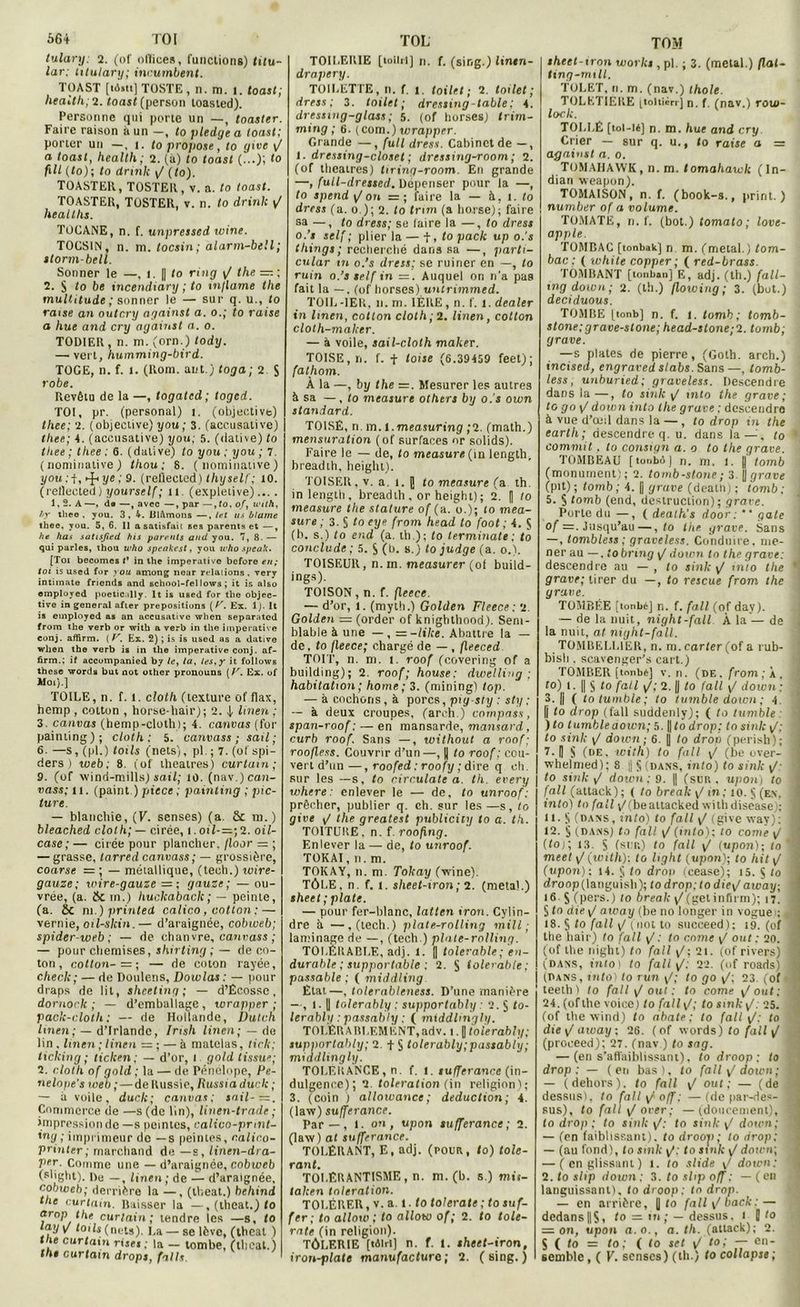 tulary: 2. (of ollices, functions) titu- lar; titulary; incumbent. TOAST [t6.it] TOSTE , n. m. 1. toast; health; 2. toast (person toasied). Personne qui porte un —, toaster. Faire raison à un —, to pledge a toast; porter un —, t. to propose, to give \J a toast, health ; 2. (a) to toast (...); to ftll (to); to drink y/ (to). TOASTER, TOSTER, v. a. to toast. TOASTER, TOSTER, v. n. to drink y/ healths. TOCANE, n. f. unpressed ivine. TOCSIN, n. m. tocsin; alarm-bell; storm-bell. Sonner le —, i. || to ring y/ the —, ; 2. S to be incendiai t/ ; to tn/lame the multitude ; sonner le — sur q. u., to raise an outcry against a. o.; to raise a hue and cry against a. o. TOD1ER , n. ni. (orn.) tody. —• vert, humming-bird. TOGE, n. f. t. (Rom. aut.) toga; 2 S robe. Revêtu de la —, togated; toged. TOI, pr. (personal) t. (objective) thee; 2. (objective) you; 3. (accusalive) tliee; 4. (accusative) you; 5. (dative) to thee; thee: 6. (dative) to you; you; 7. (nominative) thou ; 8. (nominative) you : f, «-J-1 yc ; 9. (reflected) thyself; 10. (retlected) yourself; il. (expletive)... . 1,2. A —, da —, avec —, par —, to, of, with, f>y thee , you. 3, 4. Blâmons —, tet us blâme thee, you. 5, 6. 11 a satisfait ses parents et —, ht lias satisfied his parents and you. 7, 8- — qui parles, thou who speakest, you who speak. [Toi becomes t* in the impérative before en; toi is used for you among near relations, very intimate fricnds and school-fel lows ; it is also employed poetic illy. lt is used for the objec- tive in general afier prépositions (Ar. Ex. lj. It is employed as an accusative when separated from the verb or with a verb in the impérative conj. affirm. (V. Ex. 2) ; is is used as a dative when the verb is in the impérative conj. af- firm.; if accompanied by le, la, les, y it follows these word» but not other pronouns ( V. Ex. of Moi).] TOILE, n. f. l. cloth (texture of flax, hemp , cotton , horse-hair); 2. 4 linen ; 3. canvas (hemp-cloth); 4. canvas (for painting); cloth: 5. canvass ; sait; 6.—s, (pl.) lotis (nets), pl. ; 7. (of spi- ders ) web; 8. (of théâtres) curtam ; 9. (of wind-mills) sait; lû. (nav.) can- vass; n. (paint.) piece ; painting ; pic- ture. — blanchie, (F. senses) (a. & m.) bleached cloth; — cirée, 1. otl-=;2. oil- case; — cirée pour plancher, jloor — ; — grasse, tarred canvass; — grossière, coarse = ; — métallique, (tech.) wire- gauze; wire-gauze = ; gauze; — ou- vrée, (a. Sc m.) huclcaback; — peinte, (a. Sc ni.) prinledL calico, cotton :— vernie, oïl-skin.— d’araignée, cobweb; spider web ; — de chanvre, canvass ; — pour chemises, shirting ; — de co- ton, cotton- = ; — rie coton rayée, check; — de Doulens, Dowlas : — pour draps de lit, sheeting ; — d’Ecosse. dornork ; — d’emballage, wrapper ; pack-cloth; — de Hollande, üutch linen; — d’Irlande, Irish linen; — de lin , linen ; linen = ; — à matelas, tick; ticking ; ticlcen; — d’or, 1 gold tissu?; 2. cloth of gold ; la — de Pénélope, Pe- nelope’s web; — de Russie, Russtaduck ; — à voile, duclc; canvas; sait-—. Commerce de —s (de lin), linen-trade ; impression de —s pointes, calico-pnn ing ; imprimeur de —s peintes, câlin printer; marchand de —s, linen-drt Vfr. Comme une — d’araignée, cobwi (slight). De —, linen; de — d’araigné cobweb; derrière la —, (theat.) behir the curtam. Baisser la —, (theat.) drop the curtain; tendre les —s, tay V lotis (nets). La — se lève, (thcal nie curtam rises ; la — tombe, (thcal the curtam drops, faits TOILERIE [toilii] n. f. (sing.) lintn- drapery. TOILETTE, n. f. 1. toile! ; 2. toilet ; dress ; 3. toilet ; dressing-table; 4. dressing-glass ; 5. (of hurses) trim- ming ; 6. (com.) wrapper. Grande —, full dress. Cabinet de —, I. dressing-closet ; dressing-room ; 2. (of théâtres) tiring-room. En grande —, full-dressed. Dépenser pour la —, to spend y/ on — ; faire la — à, 1. to dress (a. 0 ); 2. to trmi (a horse); faire sa —, to dress; se laire la —, to dress o.’t self; plier la — i, to pack up o.'s things ; recherché dans sa —, parti- cular tn o.’s dress: se ruiner en —, to ruin o.’s self in =. Auquel on n’a pas fait la —. (of liorses) untrimmed. TOIL-1ER, 11. m. 1ÈRE, n. f. 1. dealer in linen, cotton cloth; 2. linen, cotton cloth-maker. — à voile, sail-cloth maker. TOISE, ri. f. f toise (6.39459 feet); fathom. À la —, by the =. Mesurer les autres à sa —, to measure others by o.'s own standard. TOISE, ri m. t.measuring ;2. (math.) mensuration (of surfaces or solids). Faire le — de, to measure (m length. breadth, heiglu). TOISER, v. a. 1. J to measure (a th. in length. breadth , or height); 2. H to measure the stature of (a. o.); to mea- sure ; 3. S to eye from head to foot ; 4. $ (b. s.) to end (a. th); to terminale: to conclude ; 5. $ (b. s.) to judge (a. 0.). TOISEUR, n. in. measurer (of build- ings). TOISON, n. f. fleece. — d’or, 1. (myth.) Golden Fleece: 2. Golden = (order of knighthood). Sem- blable à une — , =-like. Abattre la — de. to fleece; chargé de — , fleeced TOIT, n. m. 1. roof (covering of a building); 2. roof; house: dwelling ; habitation ; home ; 3. (mining) top. — à cochons, à porcs, pig sty : sty : — à deux croupes, (arch.) compass, span-roof : — en mansarde, mansard, curb roof. Sans —, without a roof; roofless. Couvrir d’un—, || to roof: cou- vert d’un—, roofed : roofy ; dire q ch. sur les —s, to circulate a. th. every where : enlever le — de, to unroof : prêcher, publier q. ch. sur les —s, to give F the greatest publicity to a. th. TOITURE, n. f. roofing. Enlever la — de, to unroof. TOKAI,n. m. TOKAY, n. m. Tokay (wine). TÔLE. n. f. 1. sheet-iron; 2. (meta!.) sheet ; plate. — pour fer-blanc, latten iron. Cylin- dre h —,(tech.) plate-rolling mill ; laminage de —, (tech.) plate-rolling. TOLÉRABLE, adj. 1. || tolerable; en- durable ; supportable : 2. S tolerable: passable; ( middling. État—, tolerablcness. D’une manière —, t. || tolerably ; supporlably.' 2. $ to- lerablg : passabty ; ( middlmgly. TOLÉRA ELEMENT, adv. 1. J tolerably; supporlably; 2. -f § tolerably;pnssably; middling ly. TOLÉRANCE, n. f. l. tufferance (in- dulgence); 2 toleration (in religion); 3. (coin ) a/lowance ; déduction ; 4. (law) sufferance. Par — , 1. ou, upon sufferance; 2. (law) at sufferance. TOLÉRANT, E, adj. (rouit, to) tolé- rant. TOLÉRANTISME , n. m. (b. s.) mit- taken toleration. TOLÉRER, v. a. I. to tolerate; to suf- fer; tn allow ; to allow of ; 2. to tole- rate (in religion). TÔLERIE [têiri] n. f. t. sheet-iron, iron-plate manufacture; 2. (sing.) TOM sheet-iron Works, pl. ; 3. (métal.) flal- ling-mtll. TOLET, 11. m. (nav.) thole. TOLETIERE ttoliièrr] n. f. (nav.) roui- lock. TOLLÉ [toi—16) n. m. hue and cry Crier — sur q. u., lo raise a = against a. 0. TOMAHAWK, n. m. tomahawk (In- dian weapon). TOMAISON, n. f. (book-s., pririt. ) number of a volume. TOMATE, n. f. (bot.) tomato ; love- apple. TOMBAC [tonbak'j n m. (métal.) tom- bac : ( white copper; ( red-brass. TOMBANT [tonban] E, adj. (th.) fall- mgdown; 2. (th.) flowing ; 3. (but.) deciduous. TOMBE [tonb] n. f. 1. tomb ; tomb- stone;grave-slone;head-stone;2. tomb; grave. —s plates de pierre, (Goth. arch.) incised, engraved slabs. Sans—, lomb- less, unburied; graveless. Descendre dans la —, to sink F mto the grave ; to go\/ down into the grave ; descendre à vue d’œil dans la —, to drop m the carth; descendre q. u. dans la—, to commit . to consign a. 0 to the grave. TOMBEAU [tonbôj n. m. 1. || tomb (monument); 2. tornb-stone; 3. jf grave (pit) ; tomb ; 4. |j grave (dealh) ; tomb ; 5. S tomb (end, destruction); grave. Porte du —, ( death's door : “ gâte of =. Jusqu’au —, <0 the grave. Sans —, tombless ; graveless. Conduire, me- ner au —, tobnng \/ doicn tn the grave: descendre au — , to sink y/ into the grave; tirer du —, to rescue from the grave. TOMBÉE [tonbé] n. f. fall (of day). — de la nuit, night-fall À la — de la nuit, at night-fall. TOMBELL1ER, n. m. carter (of a rub- bisli. scavenger’s eart.) TOMBER [tonbé] v. n. (de. from ; a , i to) 1. || § to fall \J; 2. || to fall y/ doicn ; 3. || ( to tumble ; to tumble down ; 4 U lo drop (fall suddenly); ( to tumble: ) to tumbleaown; 5. ||lo drop; to sink y/; to sink y/ down; 6. j| to dron (perish); 7. [| S (de. with) to fall y/ (be over- whelmed); 8 j S (dans, into) to sink y/- to sink ,/ down; 9. || (sur. upon) to fall (attack); ( to break y/ in; to. § (en. into) to fall y/(beattackedwithdisease); lt. S (dans, into) to fall y/ (give way): 12. § (dans) to fall y/ (into); to conte y/ (toj; 13. > (sur.) to fall y/ (upon); lo ' meet [/(with): to hght (upon); to hit y/ (upon): 14. J to dron (eease); 15. $ lo droop (languisli); to drop: to die\/ atvay; 16 5 (pers.) to break y/(getinfirm); 17. § to die y/ away (be no longer in vogue»; 18. § to fall [/ (not to succeed); 19. (of the iiair) to fall g : to corne y/ ont: 20. (of the night) to fall y/; 21. (of rivers) (dans, into) to fali [l: 22. (of roads) (Dans, into) to run y/; to go y/; 23. (of teethl to fall y/ oui: to corne [tout: 24. (of the voice) to fall y/; to sink y/. 25. (of the wind) to abate : to fall y/; to die\/away; 26. (of words) to fall y/ (proceed); 27. (nav ) to sag. — (en s’affaiblissant), to droop : to drop: — (en bas), to failli doum; — (dehors), to fall y/ out; — (de dessus), to fall y/ off: — (de par-des- sus), to fall y/ over ; —(doucement), I to drop ; to sink y/; fo sink y/ doicn; — (en faiblissant), to droop; to drop; — (au fond), to sink y/; to sink y/ down; — (en glissant) 1. to slide y/ doicn; j 2. to slip down : 3. to slip off : — ( eu languissant), to droop: to drop. — en arrière, | fo fall\/l>ack: — dedans||S, to = in; — dessus. 1 i to = on, upon a.o., a. th. (attack); 2. S ( to = lo; ( to set y/ t0> — en semble, ( V. senses) (th.) to collapse;