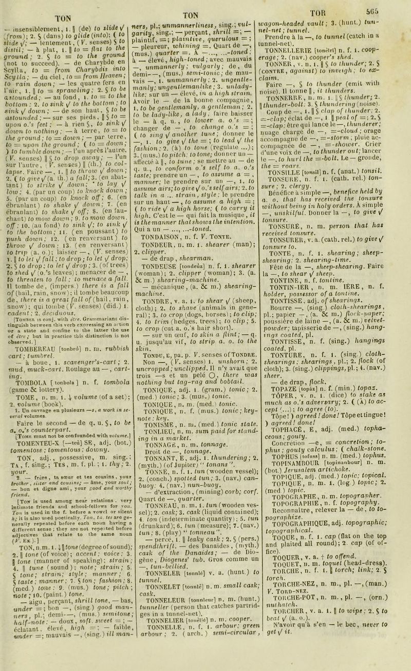 TON — insensiblement, i.| (de) fo slide 1/ ,front); 2. $ (dans) to glide (into); C <° shde y/; — lentement, ( K. senses) S f° distil; — à plat, t. || to = Ilot to the grounrl ; 2. S to — to thi ground ,not to succeed). — de Charybde en Scylla, ta = from Charybdis into Scy lia ; — du ciel, to = from Heaven ; to rain down; —les quatre fers en l'air, 1. || to = sprawling ; 2. S lo astounded ; — au fond, î. to = to the bottom : 2. to sink <J to the bottom ; to sink \J down; —de son liant. S 1° be astounded ; •—sur ses pieds. || § to = «pou o.’s feet : — à rien §, to sinlc \t down to nothing ; —à terre, to — to the ground ; to = down ; — par terre, to = upon the ground ; ( to = down ; ) to tumble down ; — l’un après l’autre. ( F. senses) || § to drop aivny ; — l’un sur l'autre, F. senses) || (th.) to col- lapse. Faire —. i. || to throw F down; 2. ( to give \J(a. th.) a fait; 3. (en abat- tant) to strike y/ down; ' to lay y/ low : 4. (par un coup) to knork down ; 5. (par un coup) to knork off ; 0. (en ébranlant) to shake y/ down; 7. (en ébranlant) to shake y/ off; 8. (en fau- chant) to mow down ; 9. to mow down. off : to. (au fond) to sink y/; to sinlc y/ to the bottom; il. (en poussant) to push down; 12. (en renversant) to tlirow y/ down: 13. (en renversant) to tnp ya. o.): laisser —, (K. senses) î. || fo Zef y/ /o/ffo drop ; to tel y/ drop; 2. § to drop; lo let y/ drop; 3. (of trees) 10 shed y/ (o.’s leaves); menacer de — , to threaten to fait: to menace a fait. 11 tombe de, (impers.) there is a fall of (hall, rain, snow); il tombe beaucoup de, there is a qreal fall of (bail. rain , snow); qui tombe (F. senses) (did.) 1. codent ; 2. dec.tduous. [Tombf.h is conj. with être. Grammarians dis- tinguish between tliis verb exnvessing an action or a State and confine to the latter the use of êtrebut in practice tbis distinction is not observed.] TOMBEREAU [tonbro] n. ni. rubbish cart ; tumbrel. — à boue, 1. scavenger’s-carl ; 2. mud, muck-cart. Roulage au —, cart- ing. TOMBOUA f tonboia ] n. f. tombola (game Sc lottery). TOME, n. m. l. | volume (of a set); 2. volume (book). 1. Un ouvrage en plusieurs —5, a work in se- ver al volumes. Faire le second — de q. u. §, to be a. o.’s countcrpart. [Tome must not be confounded with volume.) TOMENTEU-X [—teù]SE, adj. (bot.) tomentose : tomentous ; douons). TON, adj., possessive, m. sing.; Ta, f. sing.; Tes, m. f. pl. ; 1. thy;2. pour. 2 — frère, ta sœur et tes cousins, your àrother , sister and cousins; — âme, your soûl ; bon et digne ami, your good and worthy friend. [Toit is used among near relations, very intimnte friends and scliool-fellows for rou. Tou is used in the f. before a vowel or silent h - it is also used poetically. Ton. ta. tes are ge- nerally repeated before each noun having a different sensé ; they are not repeated before adjectives that relate to the same noun (F.E*).) TON, » .m. l. ( fl fone (degree of sound); 2. fl Zone (of voice) ; accent: voice: 3. j lone (manner of speaking); strain ; 4. || lune (sound); note; strain; 5. 5 lotie; strain; style; manner; 6. J laste ; manner; 7. S ton; fashion: 8. (med.) lone : 9. (mus.) lone ; pitch ; note ; to. (paint.) lone. aigu, perçant, slirill tone, — bas, u nier =; bon —, (sing.) good man- ners, pl.; demi—, (mus.) semtlone; half-note : — doux, soft, sweet = ; — éclatant, élevé, high -; — faible, un ier =; mauvais —, (sing.) t II man- TON nerj, pl.; unmannerliness, sing.; vul- garity. sing.; —perçant, slirill =; — plaintif, = ; plaintive, querulous = ; — pleureur, whining =. Quart de —, (mus.) quarter =. À. —.... ...-toned; à élevé, higli-toned ; avec mauvais —, unmannerly ; vulgarly ; de , du demi , (mus.) stmi-tonic ; de mau- vais —, l. unmannerly ; 2. ungentle- manly: ungentlemanhke ; 3. unlady- like: sur un — élevé, tn a high strain. Avoir le — de la bonne compagnie, t. to be gent/cmanly, a gentleman; 2. to be lady-like, a lady, faire baisser le — à q. u. , fo lower a. o ’s = ; changer de — , Zo change o.'s = ; ( to sing <J anolher tune; donner le —, t. to give y/ the = ; to lead y/ the fashion : 2. (à) to tone (regulaie ...); 3. (mus.) to pitch: to tone; donner un — affecté à ||, to tune : se mettre au — de q. u., lo conform o 's self to a. o.’s taste; prendre un — , to assume a — , manner; le prendre sur un —, 1. to assume airs; togive y/o.'sself airs; 2. to talk in a ... strain, style : le prendre sur un haut — , to assume a high = ; ( to ride y/ a high horse; ( to carry it high. C’est le — qui fait la musique , it is the manner thaï shows the intention. Qui a un — ..., ...-toned. TONDAISON, n. f. V. Tonte. TONDEUR, n. m. l. shearer (man); 2. clipper. — de drap, shearman. TONDEUSE [tondeùi] n. f. 1. shearer (woman); 2. clipper (woman); 3. (a. & m.) shearing-machine. — mécanique, (a. ÔC m.) shearing- machine. TONDRE, V. a. l. lo shear y/ (sheep, cloth); 2. to shave (animais in gene- ral) ; 3. to trop (dogs. horses) ; to clip; 4. lo trim (hedges. trees); to clip ; 5. to crop feut a. o.'s hair short). — sur un oeuf, to skin a flint; — q. n. jusqu’au vif, to strip a. o. to the skin. Tondu, e, pa. p. F. senses of Tondre. Non —, (F. senses) l. unshorn; 2. uncropped ; unclipped. Il n’v avait que trois —s et un pelé O, there was nothing but tag-rag and bobtail. TONIQUE, adj. l (gram.) tonie; 2. (med.) tonie; 3. (mus.) tonie. TONIQUE, n. m. (med.) tonie. TONIQUE, n. f. (mus.) tonie; key- note : key. TON1SME , n. ni. (med.) tonie State. TONLIEU, n. m. sum paid for stand- ing in a market. TONNAGE, n. m. tonnage. Droit de —, tonnage. TONNANT, E, adj. l. thundering ; 2. (myth.) (of Jupiter) “ tonans TONNE, n. f. t. tun (wooden vessel); 2. (conch.) spotted tun; 3. (nav.) can- buoy: 4. (nav.) nun-buoy. — d’extraction , (mining) corb; corf. Quart de —. quarter. TONNEAU, n. m. t. tun (wooden ves- sel); 2. ensk; 3. cask (liquid conlained); 4 ton (indeterminate quanlity ) ; 5. tun (drunkard); 6. tun (measure); 7. (nav.) tun; 8. (play) “ tonneau. — percé, l. || leaky cask ; 2. § (pers.) spendthrifl. — des Danaides, (myth.) cask of the Danaides; — de Dio- gène, Diogenes’ tub. Gros comme un —, tun-bellied. TONNELElt [tonnl6] v. a. (hunt.) to tunnel. TONNELET [tonntè] n. m. small cask; cask. TONNELEUR ftonnleur] n. m. (hunt.) tunneller (person that catches partrid- ges in a tunnel-net). TONNELIER [tonèllé] n. m. cooper. TONNELLE, n. f. I. arbour: green arbour ; 2. ( arch. ) semi-circular , TOR &üii wagon-headed vault ; 3. (hunt.) tun- nel-net ; tunnel. Prendre à la —, to tunnel (catch in a tunnel-net). TONNELLERIE (tonèlri] n. f. 1. coop- erage; 2. (nav.) cooper's shed. TONNER, V. n. I. || S (0 thunder; 2. S (contre, against) to inveigh; tu ex- clatm. Faire —, § tn thunder (émit wilh noise). 11 tonne ||, it thunders. TONNERRE, n. rn. t. || J thunder; 2. \thunder-bolt: 3. S thundering (noise). Coup de —, 1.1| S ciap of thunder: 2. =i-clap; éclat de -, I 1 peal of =: 2. S =-clap: être qui lance le—, thunderer; nuage charge de —, =-cloud ; orage accompagné de —, =-storm ; pluie ac- compagnée de —, —-shower. Crier d’une voix de —, to thunder ou t; lancer le— .to hurllhe =-bolt. Le —gronde, the = mars. TONSILLE [tonsiijn. f. (anat.) tonsil. TONSURE, n. f. t. (cath. rel.) ton- sure ; 2. clergy. Bénéfice à simple —, bénéfice held by a. o. thaï has received the tonsure without being in holy orders. A simple —, unskilfui. Donner la —, fo give y/ tonsure. TONSURÉ, n. m. person that lias received tonsure. TONSURER, v. a. (cath. rel.) fo give y/ tonsure to. TONTE, n. f. 1. shearing; sheep- shearing: 2. shearing-ttme. Fête de la —, sheep-shearing. Faire la —, fo shear y/ sheep. TONTINE, n. f. tontine. TONT1N-1ER , n. m. 1ÈRE, n. f. holder, possessor of a tontine. TONT1SSE, adj. of shearinqs. Bourre —, (sing.) cloth-shearings, pl.; papier — , (a. & m.) flock-paper; poussière de laine —, (a. 8c ni.) vetvet- powder; tapisserie de —, (sing.) hang- ings coated, pl. TONT1SSE, n. f. (sing.) hangings coated. pl. TONTURE. n. f. f. (sing.) cloth- shearings: shearings , pl.; 2. jlock (of cloth); 3. (sing.) clippings, pl.; 4. (nav.) sheer. — de drap, floclc. TOPAZE [topâz] n. f. (min.) topaz. TÔPER, v. n. l (dice) fo stakc as much as o.’s adversnry; 2. ( (À) fo ac- cept '...) ; fo agréé (to). Tôpe! ) agreed I donc! Tôpeettingue! ) agreed ! donel TOPHACÊ, E, adj. (med.) lopha- ceous ; gouty. Concrétion —e, = concrétion; to- phus ; gouty valculus : ( chalk-stone. TOPHUS |iofu»s] n. m. (med.) toplius. TOPINAMROUR [topinanbour] n. m. (bot.) Jérusalem ctrticholce. TOPIQUE, adj. (med.) topic; topical. TOPIQUE, n. m. i. (log.) topic; 2. (med ) topic. TOPOGRAPHE, n. m. topogravher. TOPOGRAPHIE, n. f. topography. Reconnaître, relever la — de, fo fo- p ographize. TOPOGRAPHIQUE, adj. topographie; topographical. TOQUE, n. f. t. cap (fiat on the top and plaited ail round); 2 cap (of of- fice). TOQUER, v. a. + to offend. TOQUET, n. m. toquel (head-dress). TORCHE, n. f. t. Il torch; link; 2. S torch. TORCHE-NEZ, n. m., pl. —,(man.) F. Tord-nez. TORCHE-POT, n. m., pl. —, (orn.) nuthatcli. TORCHER, v. a. 1. Il fo wipe : 2. S to beat y/ (a. o.). N’avoir qu'it s’en — le bec, never to get \J il-