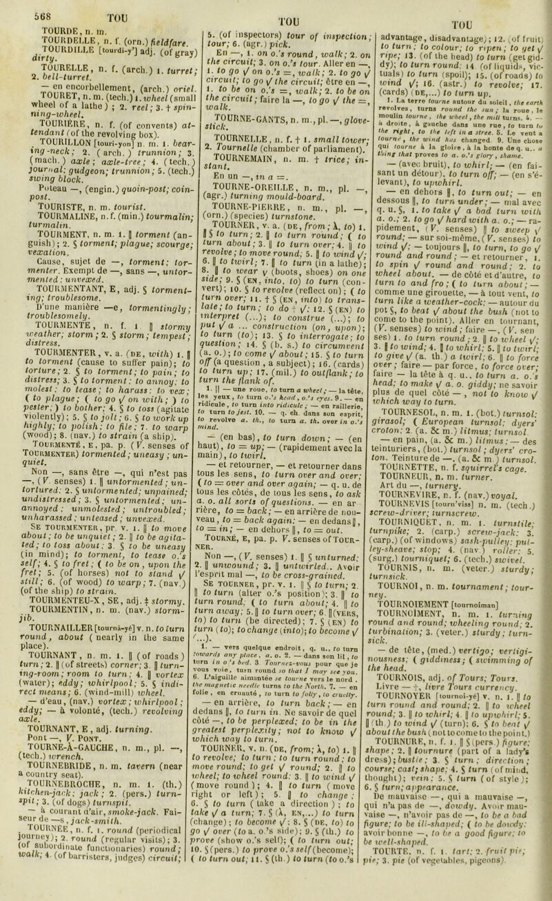 TOURDE,n. m. TOURDELLE, n. 1'. (orn.) fteldfare. rfiJ<OURDII,I,E [touidi-y’J adj. (ofgray) TOURELLE, n. f. (arcli.) i. turret; 2. bell-turret. — en encorbellement, (arch.) oriel. I OüRET, n. m. (tech.) i.wheel (small wlieel of a latbe ) ; 2. reel ; 3. t spin- ru ng-wheel. TOURIERE, n. f. (of convents) at- tendant fol tbe revolving box). TOURILLON [iouri-yon] n m. 1. bear- ing-neck; 2. (arch.) trunnion ; 3. (macb.) axle ; axle-tree ; -4. (tech.) journal: gudgeon; trunnion; 5. (tech.) swing block. Poteau —, (engin.) quoin-post; coin post. TOURISTE, n. m. tourist. TOURMALINE, n.f. (min.) tourmalin; turmahn. TOURMENT, n. m. l. |] torment (an- guish) ; 2. S torment; plague; scourge; vexation. Cause, sujet de —, torment: tor- menter. Exempt de —, sans —, untor mented : unvexed. TOURMENTANT, E, adj. § torment- ing; troublesome. D'une manière —e, tormentingly ; troublesomely. TOURMENTE, n. f. 1 |] stormy weather; storm ; 2. § storm; tempest ; distress. TOURMENTER, v. a. (de, with) t. „ to torment (cause to suffer pain); to torture; 2. S to torment; to pain; to distress; 3. S to torment: to annoy: to molest : to tease ; to harass : to vex ; ( to plague; ( to go yj on with ; ) to pester: ) to bother; 4. § to loss (agilate violently) ; 5. § to joli ; e. § to worlc up highly; to polish: to file: 7. to warp (wood) ; 8. (nav.) to strain (a sliip). Tour,mente, E. pa. p. (F. senses of Touumentek) tormented ; uneasy ; un- quiet. Non —, sans être —, qui n’est pas —, ( F. senses) I. || untormented ; un- torlured: 2. § untormented; unpained; undistressed ; 3. S untormented ; un- annoyed : unmolested; untroubled; unharassed; unteased ; unvexed. Se touumentek , pr v. 1. || to move about ; to be unquiet ; 2. || to be agita- ted; to toss about: 3. S to be uneasy (in mind); to torment, to tease o.’s setf; L S t0 fTet : ( to be on , upon the fret; 5. (of horses) not to stand y/ still; 6. (of wood) to warp; 7. (nav.) (of the sliip) to strain. TOURMENTEU-X, SE, adj. f stormy TOURMENTIN, n. m. (nav.) storm- jib. TOURNAILLER[tournà-yé] v. n. (0 lurn round, about ( ncarly in the same place). TOURNANT, n. m. 1. || (of roads ) turn; 2. | (of streets) corner; 3 fl turn- ing-room ; room to turn: 4. fl vortex (water); eddy; Whirlpool; 5. $ indi- rect means; 6. (wind-mill) wheel. — d’eau, (nav.) vortex ; Whirlpool ; eddy; — à volonté, (tech.) revolving axle. TOURNANT, E , adj. turning. Pont —, F. Pont. TOURNE-À-GAUCHE, n. m., pl. —, (tech.) wrench. TOURNEBRIDE, n. m. tavern (near a country seat). rOURNERROCHE, n. rn. 1. (th.) kitchen-jank; jack ; 2. (pers.) turn- sP't ; 3. (of dogs) turnspit. — h courant d’air, smoke-jack. Fai- seür —s ’ jack-smilh. TOURNEE, n. f. 1. round (periodical journey); 2. round (rcgular visits); 3. (01 suhordinale functionaries) round; wallt, 4 (of burristers, judges) circuit; TOU 5. (of mspectors) tour of inspection ; tour; 6. (agr.) pick. En—, 1. on o.’s round, walk; 2. on the circuit; 3. on o.’s tour. Aller en —, i. to go y/ on o.’j =, wallc; 2. to go y/ circuit; to go y/ the circuit; être en —, 1. to be on o.'s =, walk; 2. to be on the circuit ; faire la —, to go 1/ the =, walk. TOU TOURNE-GANTS, n. m., pl. —, qlove- stick. TOURNELLE, n. f. t I. small lower; 2. 7ournelle (chamber of parliament). TOURNEMAIN, n. m. t trice ; in s tant. En un —, in a =. TOURNE-OREILLE, n. m., pl. - (agr.) turning mould-board. TOURNE-PIERRE, n. m., pl. — (orn.) (species) lurnslone. TOURNER, v. a. (de, (rom; À, to) 1. US to turn; 2. || to turn round; ( to turn about; 3. || to turn over;4. || to revolve ; to move round; 5. fl to wind yj- 6. fl to twirl; 7. fl to turn (in a latbe); 8. || to wear y (boots, shoes) on one stde; 9. § (en. into. to) to turn (con- verl) ; 10. § (0 revolve (reflect on) ; ( to turn over; 11. f § (en, into) to trans- late ; to turn; to do 7 y/; 12. § (en) to inlerpret (...); to construe (...); to put y/ a ... construction (on, upon); to turn (to); 13. $ to interrogate ; to question; i4. S (h. s.) to circumvent (a. o.); to corne y/ about ; 15. § to turn off (a question , a subject); 16. (cards) to turn up; 17. (mil.) to outtlank; to turn the flank of. 1- Il — une roue, to turn a wheel ; — la tête. les yeux , tu turn o.’s Usait, o.’s eyes. 9. en ridicule, to turn into ridicule; — en raillerie to turn tojest. 10. — q. ch dans son espriq to revolvo a. th., to tara a. th, over in o.’s tnind. — (en bas), to turn down; — (en haut), to = up;— (rapidement avec la main), to twirl. — et retourner, — et retourner dans tous les sens, to turn over and over; (.to — over and over again; — q. u. de tous les côtés, de tous les sens, to ask a. o. ail sorts of questions. — en ar rière, to = baclc; — en arrière de nou- veau, to = back again: — en dedans||, to — in; — en dehors fl, to — out. Tourné, e, pa. p. F. senses of Tour- ner. Non —, (F. senses) 1. || § unturned; 2. || unwound; 3. || untwirled.. Avoir l’esprit mal —, to be cross-graincd. Se tourner, pr. v. i. || 5 to turn; 2. || to turn (aller o.’s position); 3. || to turn round, ( to turn about; 4. || to turn away; 5. || to turn over; 6. ||(vers, to) to turn (be directed); 7. § y en) to turn (to); to change [into); to become \/ 1- — vers quelque endroit, q. u.. to turn tnwards any place, n. o. 2. — dans son lit , to turn in o ’sbed. 3 Tournez-vous pour que je vous voie, turn round .10 llial J mny sec rou. 6. L’aiguille aimantée se tourne vers le nord , themagnetic needle turns to the North. 7. — en folie , en cruauté , 10 turn to fotty, to cruelly. — en arrière, to turn back ; — en dedans ||, to turn in. Ne savoir de quel côté —, to be perplexed; to be in the greatest perplexity ; not to know y/ which woy to turn. TOURNER, v. n. (de, from; a, to) t. || to revolve; to turn; to turn round: to move round: to get y/ round; 2. || to wheel; to wheel round: 3. || to wind yj (move round); 4. || to turn (move right or left ) ; 5. || to change: G. S to turn ( lukc a direction ) ; to lake <J a turn: 7. § (À, en,...) to turn (change); to become y'; 8. S (ne, to) to go F over (to a. o.’s side); 9. S (tb.) to proue (show o.’s self); ( to turn out; to. § (pers.) to prove o.'s self (become); ( to turn out; il. S (th.) to turn (to o.’s advantage, disadvantage); 12. (of fruit; to turn; to colour; to ripen ; to get yj ripe; 13. (of the head) to turn (getgid- dy); to turn round: 14 (of liquids, vic- tuals) to turn (spoil); 15. (of roads) to wind y/; 16. (astr.) to revolve; 17. (cards) (de,...) to lurn up. 1. La terre tourne autour du soleil, the eartk revolves, turns round the sua ; la roue , le moulin tourne , the U’heel, the nuit turns. 4. — ir droito . à gauche dans une rue , to turn tu the right, to the left in a strec. 5. Le vent a tourné , the wind has changed 9. Une chose qui tourne à la gloire, à la honte deq. u.. a thing lhat provos to a. o.’s glory, shame. — (avec bruit), to whirl; — (en fai- sant un détour), to turn ojf; — (en s’é- levant), to upwhirl. — en dehors fl, to turn out; — en dessous ||, to lurn under; — mal avec q. u. §, i. to take y/ a bnd turn with a. o.; 2. to go yj hard with a. o.; — ra- pidement, (F. senses) || to sweep v/ 1 round; — sur soi-même, ( V. senses) to wind yj; — toujours fl, to lurn, to go ÿj round and round ; — et retourner, i. to spin \J round and round ; 2. to wheel about. —de côté et d’autre, to turn to and fro ; ( to turn about ; — comme une girouette, — à tout vent, to lurn like a wealher-cock; — autour du pot §, to beat yj about the bush (not to corne to the point). Aller en tournant, (F. senses) to wind; faire —, (F. sen ses) i. to turn round; 2. || to wheel y; 3. fl to wind; 4. fl to whirl; 5. || to twirl- to give v/ (a. th.) a twirl; 6. || to force over; faire — par force, to force over; faire — la tête à q. u.. to turn a. o. ’s head; to make y/ a. o. giddy; ne savoir plus de quel côté — , not to know y/ ivhich way to turn. TOURNESOL, n. m. i. (bot.) turnsol: girasol; ( European turnsol; dyers' croton; 2 (a. 8c m.) litmus; turnsol. — en pain, (a. 8c m.) litmus: — des teinturiers, (bol.) turnsol ; dyers’ cro- ton. Teinture de —. (a. 8c m ) turnsol. TOURNETTE, n. f. squirrel’s caqe. TOURNEUR, n. m. turner. Art du —, turnery. TOURNEV1RE, n. f. (nav.)uoyaf. TOURNEVIS [tourn’viss] n. m. (tech.) j screw-driver; turnscrew. TOURNIQUET, n. m. i. turnstile; lurnpike; 2. (carp.) screw-jack: 3. (earp.) (of Windows) sash-pulley: put- 1 ley-sheave; stop; 4. (nav.) roi 1er: 5. (surg.) tourniquet; 6. (tech.) swivel. TOURNIS, n. m. (veter.) slurdy; turnsick. TOURNOI, n. m. tournament; lour- ney. TOURNOIEMENT [tournoiman] TOURNOlMENT, n. m. 1. turning round and round; wheeling round; 2. turbinalion; 3. (veter.) sturdy ; turn- sick. — de tête, (med.) vertigo; vertigi- nousness; ( giddtness; ( swimming of the head. TOURNOIS, adj. of Tours; Tours. Livre — t, livre Tours currency. TOURNOYER [loumoi-yéj v. n. 1. fl to turn round and round; 2. || to wheel round; 3. fl to whirl; 4. || lo upwhirl; 5. || (th ) to wind y/ (turn); 6. § to beat y/ about the bush (no tto corne to thepoin t.) TOURNURE, n. f. 1. || S (pers ) figure; shape ; 2. || tournure (part of a lady’s dress);bustie; 3. § turn; direction; course; cas!; shape; 4. S turn (ofmind, thought); rein: 5. 5 lurn ( of style); 6. § turn; appearance. l)e mauvaise —, qui a mauvaise —, qui n’a pas de —, dowdy. Avoir mau- vaise —, n’avoir pas de —, lo be a bad figure; to be ill-shaped; ( to be dowdy: avoir bonne —, to be a good figure; 10 be well-shaped. TOURTE, n. f. 1. tart; 1. fruit pie; pie; 3. pie (of vpgelables. pigeons)