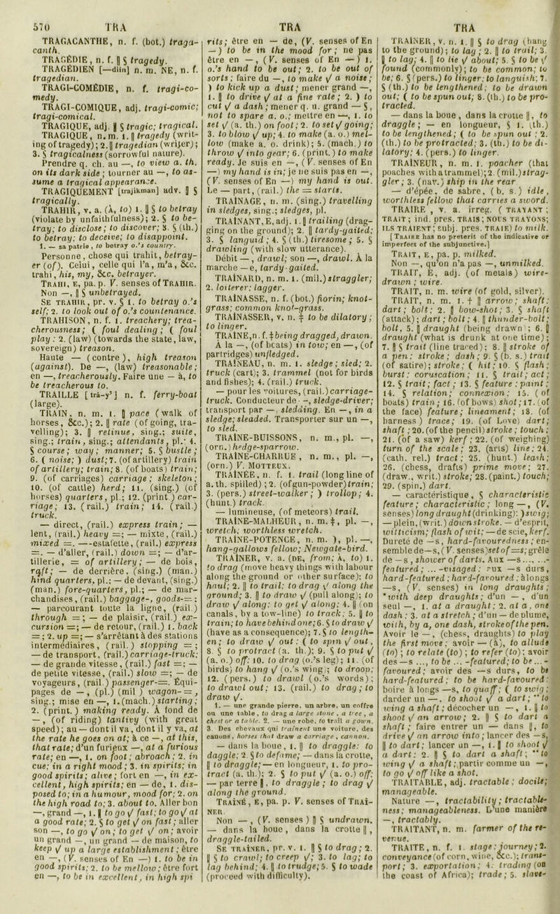 TRAGACANTHE, n. f. (bot.) traga- canlh. TRAGÉDIE, n. f. | S tragedy. TRAGÉDIEN (—diin] n. m. NE, n. f. tragedian. TRAGI-COMÉDIE, n. f. Iragx-co- medy. TRAGI-COMIQUE, adj. tragi-comic; tragi-comical. TRAGIQUE, adj. K $ trngic; tragical. TRAGIQUE, n,rn. 1.1| tragedy (writ- ingof tragedy); 2.|| tragedian (wrijer); 3. § tragicalness (sorrow lui nature). Prendre q. cil. au —, to view a. th. on Ut dark side ; tourner au —, to as- su me a tragical appearance. TRAGIQUEMENT [irojinman] adv. J S tragically. TRAHIR, v. a. (À, to) 1. 'J § to betray (violate by unfaithfulness); î. $ to be- tray; to disclose; to discover; S. S (th.) to betray: to deceive; to disappoint. 1. — sa patrie , to botray o.’s eountry. Personne , chose qui trahit, betray- er (of). Celui, celle qui l’a, m’a, ôic. trahi, hit, my, Scc. betrayer. Trahi, e, pa. p. V. senses of Trahir. Non —, ( S unbelrayed. Se trahir, pr. v. § 1. to betray o.’s self;i. to look ont of o.’s countenance. TRAHISON, n. f. i. treachery; trea- cherousness ; ( foui dealing ; ( foui play : 2. (law) (towards the State, law, sovereign) treason. Haute — (contre), high treason (against). De —, (law) treasonable ; en —, treacherously. Faire une — à, to be treacherous to. TRAILLE [ trà-y’ J n. f. ferry-boat (large). TRAIN, n. m. l. J p ace ( walk of horses, 5cc.) ; 2. || rate (ofgoing, tra- velling); 3. || retinue, sing.; suite, sing.; train, sing.; attendants, pl.’ 4. § course ; way ; mariner; 5. § bustle ; 6. ( noise; ) dust;7. (of artillery) train of artillery; train; 8. (of boats) train; 9. (of earriages) carnage; skeleton; 10. (of cattle) herd; 11. (sing.) (cf horses) quarters, pl.; 12. (print ) car- riage; 13. (rail.) train; 14. (rail.) truck. — direct, (rail.) express train; — lent, (rail.) heavy =; — mixte, (rail.) mixed =. —estafette, (rail.) express = . — d’aller, (rail.) down =; — d’ar- tillerie, = of artillery; — de bois, r<jff; — de derrière, (sing.) (man.) hxnd quarters, pl.; — de devant, (sing.) (man.) fore-quarters, pl.;— de mar- chandises, (rail.) baggage-, goods-=: — parcourant toute la ligne, (rail.) through = ; — de plaisir, (rail.) ex- cursion = ; — de retour, (rail.) l. back — ; 2. up =; — s’arrêtant à des stations intermediaires, (rail.) stnpping = ; — de transport, (rail.)carriage-truck: — de grande vitesse, (rail.) fast =; — de petite vitesse, (rail.) slow =; — de voyageurs, (rail.) passenger-—. Équi- pages de — , (pl.) (mil ) wagon- — , sing.; mise en—, 1. (mach.) starting ; 2. (print.) mailing ready. À fond de —, (of riding) tanlivy (with great speed) ; au — dont il va, dont il y va, at the rate he goes on at; à ce —, at this, that rate; d’un furieux —, at a furious rate; en —, 1. on foot ; abroach; 2. tn eue: in a right maod ; 3. in spirits; in good spimts; ahve; fort en —, in ex- cellent, high spirits; en — de, 1. dis- posed to; in a humour, mood for; 2. on the high road to; 3. about to. Aller bon —, grand —, i. f togoi/ fast: to goy/ at a good rate; 2. S to get y/ on fast ; aller son —, to go \/ on; to get y/ on; avoir un grand —, un grand — de maison, to keep y/ up a large establishment ; être e” T’ (y - senses of En —) 1. to be in good spirits; 2. to be melloio ; être fort en —, to be in excellent, in high spi rits; être en — de, (K. senses of En — ) to be in the mood for ; ne pas être en —, ( V. senses of En —) i. 0. ’s hand to be oui; 2. to be ouf of sorts ; faire du —, fo make \/ a noise ; ) to kick up a dust ; mener grand —, 1. | fo drive \f ut a fine rate ; 2. ) fo eut y/ a dash ; mener q. u. grand — $, not to spare a. o.; mettre en —, l. fo oef y/(a. th.) on foot ; 2. toseti/ goitlg; 3. fo h/oto y/ up; 4. to make (a. o.) mel- low (make a. o. drink) ; S. (mach.) fo throw \J into gear; 6. (print. ) fo make ready. .le suis en —, ( V. senses of En — i my hand is in; je ne suis pas en —, (K. senses of En —) my hand is ouf. Le — part, (rail.) the = starts. TRAINAGE, n. m. (sing.) travelling in sledges, sing.; sledges, pl. TRAINANT,E, adj. l. |] trailing (drag- fiing on the ground); 2. || tardy-yaited; 3. $ languxd ; 4. § (th.) liresome ; 5. S dratoling (with slow utterance). Débit —, drawl; son —, drawl. À la marche —e, tardy-gaited. TRAlNAlU), n. m. 1. (mil.)stragg 1er; 2. loiterer: lagger. TRAINASSE, n. f. (bot.) florin; knot- grass; common kno'-grass. TRAINASSER, v. n. £ fo be dilatory ; to linger. TRÀlNE,n. f. %’oeing dragged. drawn. À la —, (of beats) in tow; en —, (of partridges) unlledged. TRAÎNEAU, n. m. 1. sledge ; sied; 2. truck (cart); 3. trammel (not for birds andfishes); 4. (rail.) truck. — pour les voitures, (rail.) carriage- truck. Conducteur de -, sledge-driver; transport par — sledding. En —, in a sledge; sleaded. Transporter sur un —, fo sied. TRAINE-BUISSONS, n. m., pl. —, (orn.) h“dge-sparrow. TRAlNÉ-CHARRUE , n. m., pl. —, (orn.) V. Motteux. TRAÎNÉE, n. f. t. froif (longline of a. th. spilled) ; 2. (ofgun-powder)from; 3. (pers.) street-walker ; ) trollop ; 4. (hunt.) traclc. — lumineuse, (of meteors) trail. TRAlNE-MAI.HEUR , n. m. $ , pl. —, wretch; worthless wretch. TRAlNE-POTENCE, n. m. ), pl. —, hang-gallows felloxo; Newgate-bird. TRAINER, v. a. (de, /rot»; À, fo) 1. fo drag (move heavy ihings with labour along the ground or other surface); fo haut; 2. || to trail: to drag y/ along the qronnd; 3. || fo draxo y/ (pull along); fo draw y/ along: to get </ along: 4. fl (on canals, by a tow-line) to traclc; 5. || fo train; to havebehindone;6. S fo draw y/ (hâve as a conséquence); 7. ji fo length- en; to draxo y/ ouf : ( to spxn y/ ouf. 8 § to protract (a. th ); 9. S to put y/ (a.o.) off: 10. fo drag (o.’s leg) ; il. (of birds) fo hasxg y/ (o.’s wing;; fo droop; 12. (pers.) fo draxvl (o.’s words); to drawl out; 13. (rail.) fo drag ; lo draw y/. 1. — une grande pierre, un arbre, un coffre ou une table , to drag a large stone , a tree , a chest or a table. 2. — une robe, to trail a gown. 3 Des chevaux qui traînent une voiture, des canons, horses that draw a cnrriage , camion. — dans la boue, l. || fo draggle: to daggle; 2. S fo defnme; — dans la crotte, || lo draggle; — en longueur, 1. fo pro- tract (a. th.); 2. S <o put y/ (a. o.) o/f; — par terre J, fo draggle ; to drag y/ along the ground. Traîné, e, pa. p. V. senses of Traî- ner. Non — , (V. senses ) || $ utxdraxvn. — dans la boue , dans la crotte ||, draggle-tailed. Se traîner, pr. v. l. fl S lo drag; 2. || § to crawl; to creep y/; 3. fo lag; to làg behind; 4. fl fo trudge;S. S fo wade (proreed with difficulty). TRAÎNER, v. n. i. || $ fo drag (hang 1 10 the ground); fo lag ; 2. || fo trail; 3. | fl fo lag; 4. fl fo lie y/ about; 5. S lo be y' I found (commonly); fo be common; tu I be; 6. S (pers.) fo linger; lo languish; 7. S(th.)fo be lenglhtned; to be drawn l out; ( to be spun out; 8. (th.) lo be pro- tracted. — dans la boue , dans la crotte ||, to ’ draggle; — en longueur, S i. (th.) ■ fo be lengthened ; ( fo be spun oui : 2. (th.) fo be protracled; 3. (th.) fo be di- latory; 4. (pers.) fo linger. TRAINEUR, n. m. i. poacher (thaï poaehes withatrammel);2. (mil.)slrag- gler ; 3. (nav.) ship in the rear — d’épée, de sabre, (b. s.) idle, £ worthless felloxo that carnes a sword. TRAIRE , v. a. irreg. ( TRAVANT ; I trait; ind. près, trais; nous trayons; I ils traient; subj. près, traie) fo mtlk. ( [Traire lias no prétérit of tho indicative or impcrfect of the subjonctive.] Trait, e, pa. p. milked. Non —, qu’on n’a pas —, unmilked. TRAIT, E, adj. (of metals) toire- draxon ; wire. TRAIT, n. m. wire (of gold, silver). 1 TRAIT, n. m. 1.+ || arroxv ; shaft : dart ; boit; 2. || boxu-shot; 3. § shaft ’ (attack) ; dart ; boit ; 4. fl thunder-bolt • . boit, 5. || draught (being drawn ; 6. fl draught (what is drunk at one time); I 7. fl S trait (line traced); 8. fl stroke of a pen: stroke ; dash ; 9. Ç (b. s.) trait (of satire); stroke; ( hit; 10. $ flash; ■ burst : coruscation; il. S trail ; ad ; : 12. S trait; fact ; 13. S feature : paint ; § 14. S relation; connexion; 15. ( of * boats) train; 16. (of bows) shot ;17. (of - the face) feature; linéament; 18. (of ■ harness ) trace; 19. (of Love) dart; Û shaft ;20.(of thepencil)jfroke; touch; 21. (of a saw) kerf:22.(of weighing) S turn of the scale ; 23. (aris) line; 24. (cath. rel.) tract; 25. (hunt.) leash ; « 26. (chess, drafts) prime move; 27. (draw., writ.) stroke; 28. (paint.) touch; 29. (spin.) dart. — caractéristique, $ characteristic S feature; characteristic; long—, (V. senses) long draught (drinking): )swig; 8 — plein, (-writ.) down stroke. — d’esprit, S witticism; flash ofwit: — de scie, kerf. 8 Dureté de —s, hard-fax-ouredness ; en- semble de—s, (F. senses)sef of=s;grêle ■ de —s , shoxeer of darts. Aux —s.... ...- E featured ; ... -visaged : rux —s durs, H hard-featured ; hari-faroured : àlongs n —s, ( V. senses) in long draughts ; ’xvxth deep draughts ; d’un — , d'un seul —, l. of a draught; 2. of o. one dash : 3. at a stretch ; d’un — denlume, , with, by a, one dash, strokeoftlxe pen. Avoir le—, (chess, draughts) fo play f. the firstmove; avoir — (à), fo allude (fo) ; to relate (to) ; fo refer (fo); avoir des — s ..., to be ... - featured; to be... - favotxred; avoir des —s durs, fo b» hard-featured; to be hard-favoured : boire à longs —s, to quaff : ( fo swig ; M darder un —. fo shoot y/ o dart ;  to wing a shaft ; décocher un —, 1. fl fo g shoot y/ an arroxv; 2. fl S fo dart n shaft; faire entrer un — dans fl, fo drive y/ an arroxo into ; lancer des —s, , || to dart; lancer un —, l. ] lo shoot y/ a dart; 2. fl S fo dart a shaft;  to seing y/ a shaft ;.partir comme un —, fo go y/ off like a shot. TRAITABLE, adj. tractable ; docile; manageable. Nature —, tractability ; tractable- sxess; manageableness. G’une manièro — , tractablÿ. TRAITANT, n. m. farmer of the re- venue. TRAITE, n. f. I. stage : Journey; !• conveyance(o( corn, wine, &c.); Irant- port; 3. exportation: 4. trading (on the coast of Africa); lrade;5. slave-