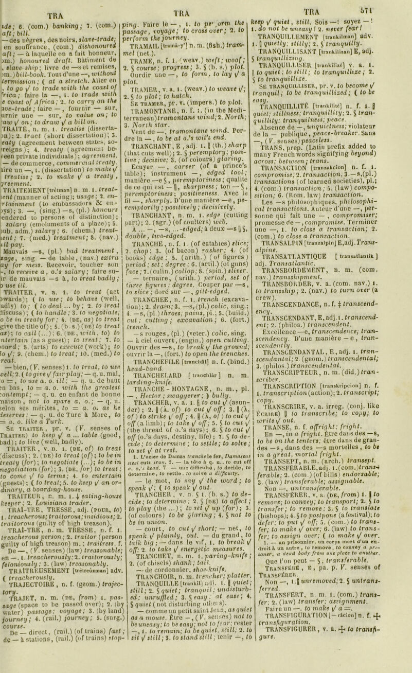 (com.) banking ; ide; 6. (com.) banking; 1. (com.) aft;bill. —des nègres, des noirs, slave-trade; en souffrance, (com.) dishonoured afl ; — d laquelle on a fait honneur, .mi.) honoured draft. Bâtiment de , slave ship; livre de—sel remises, >m.)bill-book. Toutd’une—, icithout termission; ( at a strelch. Aller en 1, lo go yj to Irade with the coast of ’rica ; faire la —, t. to trade toitli e coast of Africa; 2. to carry on the ave-trade ; faire — , fournir — sur, urnir une — sur, to value on; to aw y on; fo draw y/ a bill un. TRAITÉ, n. m. 1. treatise (disserta- on); 2. tract (short dissertation); 3. ealy (agreement beUveen States, so- •reigns); 4. treaty (agreement be- >een private individuels) ; agreement. — de commerce, commercial treaty. aire un—, i. (dissertation) to make y treatise ; 2. to malce y a treaty , greement. TRAITEMENT [trètman] n. m. t. ireat- )enf (manner of acting); usage; 2. en- rtainmenl (to embassadors ôc en- pys); 3. —, (sing.) -s, (pl.) honcurs endered lo persons of distinction); salary (émoluments of a place); 5. )ub. adm.) salary ; 6. (cliem.) treat- lent ; 7. (med.) treatment; ». (nav.) n U pay. Mauvais —s, (pl.) bad treatment, sage, sing. — de table, (nav.) extra ay for mess. Recevoir, toucher son -, to receive a , o.’s salary ; faire su- ir de mauvais —s à, to treat badly ; o use ill. TRAITER, y. a. 1. to treat (act owards); ( to use; to behave (well, adly) to; ( io deal ... by ; 2. fo treat discuss); ( to handle ; 3. to negotiate; o be in treaty for; 4. (de, as) to treat givethetitleot'); 5. (b. a.) (de) to treat as); to call (...): 6. (de, tct'l/i, fo) fo ntertain (as a guest); to treat; T. to ioord; 8. (arts) fo execule (work) ; to fo y/; 9. (cliem.) to treat ; 10. (med.) fo real. — bien, (F. senses)l. to treat, fo use oeil: 2. ( togive y/ fair play; — q. u. mal, o = , to use a. o. iII; — q. u. de haut m bas, fo = a. o. with the greatest tonlempt; — q. u. en enfant de bonne liaison, not to spare a. o.; — q. u. selon ses mérites, fo = a. o. as he ieserves ; — q. u. de Turc à More, fo = a. o. like a Turlc. Se traiter, pr. v. (F. senses of Traiter) to Iceep y a ... table (good, bad); to live (well, badly). TRAITER, v. n. î. (de, of) lo treat (discuss) ; 2. (de) fo treat (of) ; fo be in treaty (for); to negotiate (...); fo be in negotiatiosi (for) ; 3. (de, for) to treat ; to corne y/ fo terme; 4. to enter tain (guests) ; ( fo treat; 5. fo Iceep \J an or- dinary, a boardmg-house. TRAITEUR, n. m. 1.1 eating-house keeper; 2. Louisiane trader. TRAl-TRE, TRESSE, adj. (pour, fo) 1. treacherous; traitorous; vendions; 2. traitorous (gu.lty of high treason). TRAl-TRE, n. m. TRESSE, n. f. 1. treacherous person; 2. traitor (person guilty of high treason) m. ; Iraitress, f. De —, ( V. senses) (law) treasonable; en_. (. treacherously;l. traitorously; feloniously : 3. (law) treasonably. TRAITREUSEMENT [trètreùzin»n] adv. ( treacherously. TRAJECTOIRE , n. f. (geom.) trajec- tory. TRAJET, n. m. (de, from) t. pas- sage (space to be passedover); 2. (by water) passage; voyage; 3. (by land) journey; 4. (rail.) journey ; 5. (surg.) course. , ... De — direct, (rail.) (of trains) fast ; de — à stations, (rail.) (of trains) »<op- TRA ping. Kaire le —, t. to psr,orm the passage, voyage; to cross over; 2. fo perform the journey. TRAMAII, (tramà-y’] n. ni. (fish.) fram- mel (net ). TRAME, n. f. 1. (weav.) weft ; woof ; 2. S course; progress; 3. S (b. s.) plot. Ourdir une — , to form, to lay y/ a plot. TRAMER, v. a. I. (weav.) fo tveave y/; 2. S fo plot ; to hatch. Se tramer, pr. v. (impers.) fo plot. TRAMONTANE, n. f. (in the Medi- !erranean)framonfane wind;2. North; 3. North star. Vent de —, tramontane wind. Per- dre la —.to be of o.’s wil’s end. TRANCHANT , E , adj. 1. 1 (th.) sharp (that cuts well); 2. S peremptory; posi- tive ; décisive; 3. (of coiours) glarmg. Ecuyer —, corner (of a prince’s table); instrument —, edgeà tool; manière —e §, peremptoriness ; qualité de ce qui est — ||, tharpness ; ton — S , peremptoriness; positiveness. Avec ie lil —, sharply. D’une manière —e, pe remptorily ; positiveiy ; decisively. TRANCHANT, n. m. i.edge (eutting part); 2. (agr.) (of coulters) iveb. À ... —, — s, ...-edged;&deux — s || S, double, two-edged. TRANCHE , n. f. 1 (of eatables) slice; l.chop; 3. (of bacon) rasher: 4. (of books) tdge ; 5. (arllh.) (o? ligures) period ; set; degree ; 6. (artil.) (of gnns) face; 7,(culin.) collop; 8. (spin.) sliver. — ternaire, (arith.) period, set of tarée figures ; degree. Couper par—s, fo slice ; doré sur —, gilt-edged. TRANCHEE, n. f. 1. trench (excava- tion); 2. dram; 3. —s, (pl.) colic, sing.; 4 —s, (pl ) throes; pains, pi.; 5. (build.) eut : eutting ; excavation ; 6. (fort.) trench. — s rouges, (pi.) (veter.) colic, sing. — à ciel ouvert, (engin.) open eutting. Ouvrir des—s, fo break y the ground; ouvrir la—, (fort.) fo open the trenches. TRAN'CHEFILE [tr.nci.fil] n. f. (bind.) head-bavd TRANCHF.I.ARD [tr»nclilir] n. m. larding-lcnife. TRANCHE-MONTAGNE, n. m., pl. — , Hector ; swaggerer; ) bully. TRANCHER, v. à. i. |j to eut y/ (asun- der) ; 2. y (X. of) to eut \J off ; 3. || (X, of ) fo stnke y/ off ; 4. |j (X, of ) to eut y TR A 671 keev y quiet, still. Sois — ! soyez — '. 1. oo not be un easy I 2. nener fearl TRANQUILLEMENT [tnnkilman] adv. 1. J quielly; stilly; 2. S Iranquilty. TR A NQUII,LISANT [trankilixan] E, adj. 5 tranquillizing. TRANQUILLISER [trankiliié] V. a. t. || fo quiet ; to still; to tranquilhze ; 2. j fo tranquilhze. SE tranquilliser, pr. v. to become y/ tranquil; lo be tranquillized; ( to be easy. TRANQUILLITE [ir.nkir.t6] n. f. I.| quiet; stillness; Iranquillity; 2. S tran- quillily; tranquilness; peace. Absence de —, unquietness; violateur de la - publique, peace-breaker. Sans —, (F. ser.ses)peaceless. TltANS, prep. (Latin prefix added to many Frenchwords signifying beyond) across; between ; trans. TRANSACTION [tr.nzakcion] n. f. 1. compromise; 2. transaction; 3 — s,(pl.) transactions (of learned societies), pl.; 4. (com.) transaction ; 5. (law) compo- sition; 6. (lioin. law) transaction. Les —s philosophiques, philosophi- cal transactions. Auteur d'une —, per- sonne qui fait une — , compromises'; promesse de —, compromise. Terminer une —, 1. to close a transaction; 2. (com.) fo close a transaction. TRANSALPIN [tranialpin] E,adj.Tram- alpine. TRANSATLANTIQUE [ trans.ll.mik ] adj. Transatianhc. TRANSBORDEMENT, n. m. (com. nav.) transshipment. TRANSBORDER, v. a. (com. nav.)l. fo transship; 2. (nav.) fo ftirn otier (a crew). TRANSCENDANCE, n. f. \ transcend- enr.y. TRANSCENDANT, E,adj.l. transcend- ent; 2. (philos.) transcendent. Excellence—e, transcendence; tran- scendency. D’une manière—e, tran- scendent ly. TRANSCENDANTAL, E,adj. t. tran- scendantal; 2. (geom.) transcendental; 3. (philos.) transcendental. TRANSCR1PTEUR, n. m. (did.)fron- scriber. TRANSCRIPTION [transkripcion] n. f. 1. franscripfion(action);2. transcript; copy. TRANSCRIRE, v. a. irreg. (conj. like Écrire) || fo transenbe; to copy; to o/T(a limb); fo takeyoff; 5. $ fo eut y j f affright. fright. En —, in a fright. Etre dans des —s, (tiie lliread of o.’s days) ; 6. S fo cul y off (o.’s days, destiny, life) ; 7. S fo dé- cidé ; to détermine ; to settle ; to solve ; to set y at rest. 1. L’ncior de Damas tranche le fer, Damaseus Steel cuts iron. 2. — la tôte à q. u.. to eut off n. o.’s head. 7. — une difficulté , to décidé, to détermine, to Fettlo . to solve a difflcuity. — le mot, fo say y the xctird : to spealc y : ( to speak y ouf. TRANCHER, v. n S t (b- s.) to dé- cidé; to détermine : 2. § (de) fo affect ; loplay (the...); to set y up (for); 3. (of coiours) to be ÿlaring ; 4. § not to be in union. — court, to eut y short; — net, to speak y plainly, ont. — du grand, fo tnlk bip; — dans le vif, t. fo break y off; 2. fo talce y energetic measures. TKANCHET, n. in. I. paring-knife ; 2. (of chisels) shanlc; tail. — de cordonnier, shoe-knife. TRANCHOIR, n. m. trencher; platter. TRANQUILLE [trankil] adj. I. 0 quiet ; still; 2. S quiet; tranquil : undislurb- ed; unru/Jled ; 3. S easy, at ease; 4. S quiet ( not disturbing oth.Ci s). — comme un petit saint Jean, as quiet as a mouse. Etre —, ( F. senses) nof fo beuneasy; fo be easy; not to fear; rester —, 1. fo remain; to be quiet, still; 2. fo sit y still ; 3. to stand still ; tenir —, fo to be on the tenters: être dans de gran- des — s, dans des —s mortelles, to be in a great. morlal fright. TRANSEPT, n. m. (arch.) transept. TRANSFERABLE,adj. I.(com.)trans4 ferable; 2. (com.) (of bills) endorsable; 3. (law) transférable; assignable. Non —, untransferable. TRANSFÉRER, v. a. (de, from) 1. | to remove; to convey; to transport; 2. $ to transfer; lo remove: 3. S fo translate (bishops); 4 S f0 postpone (a festival); fo defer; to put y nff; 5. (com.) fo trans- fer; to make ÿ over; 6. (law) fo trans- fer; to assign over; ( to make y over. 1. — un prisonnier, un corps mort d’un en- droit à un Mitre , to remove , to convey a pn- soner, a dend body from onc place to another. Que l’on peut — S , transférable. Transféré , F., pa. p. F. senses of Transférer. Non —, i.E unremoved;2. S untram- ferred TRANSFERT, n ni. 1. (com.) frans- fer; 2. (law) transfer; assignment. Faire un —. fo make y a=. TRANSFIGURATION [ — i-âcion] n. f. ►{, transfiguration. TRANSFIGURER , v. a. ►£. to transfi- gure.