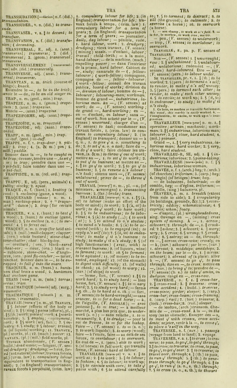 TRANSSUDATION [—dàcion] il. f. (did.) transsudation. TRANSSUDER, v. n. (did.) lo trans- sude. TRANSVASER, v. a. 0 ‘o dccant; to Uransfuse. TRANSVASION, n. f. (did.) transfu- sion; ( decanting. TRANSVERSAL, E, adj. 1. (anat.) ’ransversal ; transverse; 2 (did.) ^transversal ; 3. (gconi.) transversal; itransverse. , TRANSVERSALEMENT [ tronjvorsal- nan] adv. (did.) transversely. TRANSVERSE, adj. (anal.) trans- er.sal ; transverse. / TRANTRAN, n. m. tricl; (course of . liings); knack. Entendre le—, to be in lhe tricl;; lavoir le — de, to be an old stager in. I TRAP, n. ni. (geol., min.) Ira/). TRAPÈZE, n. ni. i. (geom.) trape- liium ; 2. (anat.) trapezius. Muscle—, (anat.) trapezius TRAPÉZ1FORME, adj. (anat.) trape- Yfoidal. TRAPËZOÏDE, n. m. trapezoid. TlUPEZOÏDE, adj. (anat.) trape- itoidal. , TRAPP, n. m. (geol.. min.) trop. i —tuf. (geol.) —-tuff. TRAPPE, n. f. t. trajo-door ; 2. pit- all; 3. trap ; A. (a. 6c m.) gin; 5. mill. ) paddle. i ; Donner dans la —, to be caught in . he trap; dresser, tendre une —, toset g . = ; to trap; prendre dans une —, lb pil-fall; faire tomber dans une —, * o pit-fall. TRAPPISTE, n.m. (rel. ord.) trap- ist. TRAPPU, E, adj. (pers., animais) l. ' tubby; stocky; 2. squat. i TRAQUE, n. f. (hunt.) 1. beating (a 1 i’ood) ; 2. enclosing (game, a wood). TRAQUENARD [traknàr] n. m. 1. iman) raclting-pace ; 2. f “ traque- ’.ard’’ ; dance); 3. trap (for certain l nimals). TRAQUER, v. a. l. (hunt.) to beat g m wood); 2. (hunt.) to enclose (game, 1 wood) ; 3. S to enclose (a. o.); to sur- ■lound: A. § to ferret oui. ITRAQUET, n. m. i. trap (for fetid ani- lals); 2. (mil!.)mill-clapper; clapper; . (orn.) white bustard ; stone-chat; (one-chatter ; chat : blacky-top. — oreillard, ( orn. ) black-eared pheat-ear; — rieur, (orn.) black = ; - rubicole, stone-chat. — d’Angle- erre, (orn.) pied fly-caluher ;— tarier, mnc/iaf. Donner dans le —, to be en- rapped ; to fall g into the snare. TRAQUEUR, n. m. (hunt.) i. hunts- Inon that beats a wood; 2. husitsman ) hat encloses game. 'i TRASS [tràssj n.m. (min.) tarras ; Jerraj; trass. I TRAUMATIQUE [trôroatik] adj. (surg.) I raumatic. 9 TRAUMATIQUE [ trômatik j n. ni. J pharm.) traumatic. I TRAVAIL Itrava-y'j n. m., pl. TRAVAUX, J 5 labour (efforts of the body or Slind); 2. || $ fsing.) pains (efforts), pl. ; i .\§(ib.)work:pieceof >i'ork;A.^work- I nanship ; 5. S employ ; > nployment ; porlc ; 6 U S t«or/c ( act, fact ) ; 7. S in- '■ lustry: 8.5 study; 9 $ labour: travail; 0 (of liquids) working ; 11. Travaux , Ipl.) soorks, pl.; 12. (mach.) power: 13. > ravaux, (pl.) (mil.) field-works, pl. t' Travaux abandonnés, (g. senses ) ( liuild.) dead wasie; — fatigant, (K. sen- r es) drudgery : drudging:— forcé, for- ed (not natural) ffi6our;travaux forcés, pl.) (crlm. law) 1. compulsory labour 1 équivalent to transportation iri Eng- and) ; 2. (in England) transportation; ravaux forcés à perpétuité, (crim. law) I. compulsory labour for life; 2. (in England) transportation for life ; tra- vaux forcés à temps, (crim. law) 1. compulsory labour for a term of years ; 2. (in England) transportation for a term of years; — journalier, daily, day labour; — pénible, rude, I. hard labour, work ; 2. drudgery; drudging; vieux travaux, (g. senses; (mining) waste. — d’enfant, labour; travail: child-birth ; — à la main, hand-labour; — de la machine, (mach.) impelling power; — dans l’intérieur de la prison, hard labour. Cabinet de —, study; camarade de — (, fellow- labourer; ( tvork-fellow; compagnon, compagne de —, felloiv - labourer ; ( work - fellow ; conseil des travaux publics, board of toorks ; division du —, division of labour ; homme de — (], labourer ; labounng-man; workman; homme do grand —, industrious, la- borious man. Au —, (g. senses) at toork ; de —, (g. senses) working; de grand —, hard-working ; en — , en — d’enfant, in labour; sans —, out of toork. Non acheté par le — , (g. senses) unearned; charger d’un —, (g. senses) to task; condamner aux travaux forcés, 1. (crim. law) to con- demn to compulsory labour; 2. (in England) to transport; donner un — à q. u., I. togive\/a.o. something to do ; 2. to set \J a. o. a task; faire du —, to do g a work; faire chômer les tra- vaux, (a. ôcm.) to throw g oui of work; mettre au—, 1. to set g to work ; 2. to put \J to business ; se mettre au — , 1. H to go \J to work ; 2. § (o go g' to business; 3. § to résumé o.’s labour ; o.’s task; obtenu sans—,(g. senses) unlaboured ; priver de —, to throw \/ out of work. TRAVAIL [trava-y'j n. ni., pl. —S, (of minislers, sovereigns) 1. transacling business; 2. (far.) brake; trace. TRAVAILLER [irava-yéj v. n. t. |j § (À, at) to labour (make an effort of the body or mind); to work; 2. || (À, at) to work ; to do g work; to liave work; 3. || § to be industrious ; to be labo- rious; A. § (À) to study (..,); ( to work (at); 5. § to attend to o.’s studies ; ( to mind o.’s boolcs ; 6. S (À) to be oc- cupied (loith) ; to be engaged (in); to apply o.’s self (to); 7. S (à, to) to endea- vour; to make \J it o.’s business: to study ; to make g it o.’s study ; 8. S (of higli functionaries) (avec, with) to transact business; 9. (of liquors, wine) to ferment; to work: 10. S fo ferment; to he agilated ; 11. (of money) to be in- vested, employed; 12. (of Lhe stomach) to digest with difficulty ; t3. (of walls) to chmk ; tA. (of wood) to warp ; 15. (nav.) (of ships) to work. — ferme, fort, (g. senses) i.|]$fo work hard; 2. to study hard; — bien ferme, fort, (g. senses) 1. to = very hard; 2. § to study very hard ; — ferme à q. ch., to be hard at a. tli. ; — fort, (g senses) to behard-wroughl;—sans avancer, to — for a dead horse ; — A, de l’aiguille, (g. Aiguille); — avec justesse j|, to = true; — à meilleur marché, à plus bas prix que, to under- work (a. 0.) ; — sans relâche, i. to = incessantly; 2. ( to drudge; — pour le roi de Prusse, to = for the bishop. Faire — , ( V. senses) 1. to — (a. 0. ) ; 2. to work (liquids) ; 3. to warp (wood); faire — à l’excès, faire — au delà de ses forces, to ov er labour ; ( to overwork. En état de —, 1. (pers.) ablc to work; 2. (of liorses) in full work; qui travaille ferme, (g. senses) hard at labour. TRAVAILLER [trava-yé] v. a. I. B to work at ; 2. || to work ; 3. D to labour; to fashion ; A. § to labour; to work u p; 5. | S to execute with rare ; to take g1 painj with ; 6 S <0 attend carefully to ; 7. § to torment ; to distract ; 8. to till (the ground) ; to cultivais ; 9. to exercise (a horse); 10. to overwork (a horse). 1. — son champ , lo work at o.’i fietd. 2. — to fer, le marbra , to work iron . marbte. — peu, (g. senses) to underworlc : — trop, (g. benses) to overlabour ; lo overwork. Travaillé, e, pa. p. g. senses of Travailler Non —, ( g. senses) t. 5 univroughl ; raw ; 2. || unfashioned : 3. S unlabour- ed; unlaborious: rudement —, (g. senses) hard-labourcd. Être — par, (g. senses) (pers.) to labour under. Se travailler, pr. v. i. || (th.) to be worlced;2. §(pers.) to torment o.’s self; torender, to make / o.’i self uneasy; 3. § (pers.) lo torment each otlier ; to renier, to make g each otlier uneasy; A. § to excite; to work up; 5. S (b, to) to endeavour ; to study ; to make g il 0. ’s study. 1 Ce bois, ce marbre se travaille facilement. this wood, this marble is easily worked. 4. — l’imagination, to excite, to work up o.’i ima- gination. TRAVAILLEUR [trava-jeur] n. m. 1. [| operative ; artisan ; méchante ; work- man: 2. | § industrious, laborious man; labourer; 3. § ( close, hard student; 4. (mil.) pioneer. Grand —, t. | § very industrious, la- borious man; hard worker; 2. § very, close, hard student. TRAVAILLEU-R, SE, adj. 1. | § in- dustrious; laborious; 2. ^pains-taking. TRAVAILLEUSE (trava-ycùij n. f. [| S industrious, laborious ivoman. TRAVEE, n. f. l.(arch.) bay; 2.(arch.) (of churches) triforium, 3. (carp.) bay; A. (engin) (of bridges) truss; bay. — de balustres, balustrade; — de comble, bay; — d’église, triforium; — de grille, (sing ) balusters. pl. TRAVERS, n. m. 1. breadth (extent from side to side); 2. || irregularity (in buildings, grounds, &c.); 3. S eccen- tricity ; oddily ; whimsicalness ; 4 5 caprice; whim; fancy. — d’esprit, (pl.) wrongheadedness, sing. Ouvrage en — , (mining) cross System of mining. À —, l. ac.ross ; athwart; 2. through: de —, i. || crook- ed: 2. ||aWceu.’; 3. || athwart; i. \\awry; tory; 5. S cross; 6. S wrong: 7 § crook- edly ; 8. 5 astray; au — de, through; en —, [ a cross: cross-wise; crossly ; en — à, (nav.) athwart : par le —. (nav.) 1. abreast; 2. midships: amidslups; 3. on the beam; par le — de, 1. || across; athwart: 2. abreast of (a. place). Aller à —, (g. senses) to go g, to pass through: être en —, to cross: mettre en —, (nav.) to bring g to: prendre de —, (g. senses) (b. s.) to lalce g amiss, in dudqeon: rangé en —, cross-row. TRAVERSE, n. f. 1. | cross-bar, 2. || cross-road : 3. J traverse: cross; cross accident; i. (build.) traverse, cross-piece; girder; sleeper; 5. (carp.) cross-bar; cross-beam; evoss-framing; 6. (carp.) rail ; 7. (fort ) traverse; 8. (lock.) cross-bar;9. (rail.) sleeper. — de lenètre, (arch.) transom. Che- min de — , cross-road. À la —, in the toay (as an obstacle). Essuyer des — s, to meet g with crosses, cross acci- dents: sejeter, venir à la —, to corne g, to place o ’s self in the way. TRAVERSÉE , n. f. (nav.) t. passage (voyage from land to land); 2. voyage. TRAVERSER, v. a. 1.1 to cross ; to tra- verse; to pass, to go g, to get g through; 2.1) to cross; to traverse; to cross, topass, togo\/, toget gorer: 3. || to traverse; to travel over. through;i. || (th.) to pass. to run g through; 8. [| (th.) to pene- trate through; to go g through; G. || to go g, to run g (a. o., a. th.) through; 7. S <o cross (a. o., a. th.); lo thwart