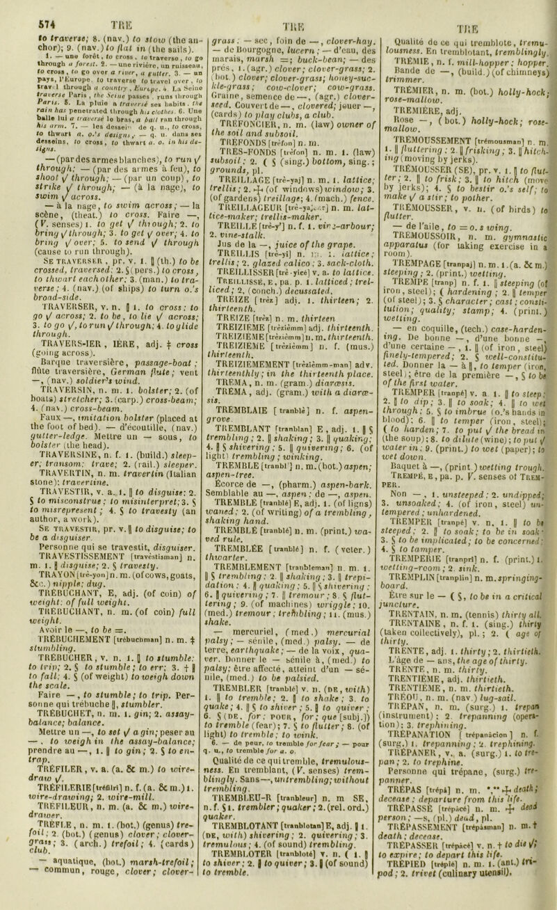 to traverse; 8. (nav.) to stow (the an- chor); 9. (nav.) to fiat m(thesails). 1 • ~ udu foret, to cross . to traverse , tu go through a forât. 2. —une rivière, un ruisseau, to cross , to go ovor a river, « gutter. 3. — un pays, l'Europe, to traverse tu tiavel over . to trav' 1 through u country , Europe. 4. La Seiuo traverse Paris , the Seine pusses , runs through Pans. 5. Ln pluie a traversé ses habits, the rain has penetrated through lus ctothes. 6. Une balle lui a traversé lo brus, a bail run through his arm. 7. — les dessein de q. u., to cross, to thwurl a. o.'s designs ,• — q- u. dans ses desseins, to cross, to thwart a. o. in lus dg- — (pardes armes blanches), lo run \J through: — (par des armes à feu), lo shoot <J through: — (par un coup), to stnke y through; — (à la nage), to swim y across. — à la nage, to swim across ; — la scène, (tlieat.) lo cross. Faire —, (F. senses) l. to get \J ihiough; 2. to bring ^ through; 3. to get y over; 4. to bring \J over; 5. to sendt j/ through (cause to run through). Se traverser , pr. v. 1. J (ih.) to be crossed, traversed: 2.$( purs.) to cross, to thwart eachother; 3. (man.) to tra- verse ; i. (nav.) (of ships) to turn o.'s broad-side. TRAVERSER, v. n. [ i. to cross: to go \J across; 2. to be, to lie across; 3. to go \J, lorun\J through.; i. toglide through. TRAVERS-IER , 1ÈRE, adj. $ cross (coing across). Barque traversière, passage-boat ; flûte traversière, German jlute ; vent — , (nav.) soldier’s ivind. TRAVERSIN, n. ni. 1. bnlster; 2. (of boats) stretcher; 3.(carp.) cross-beam; 4. (nav.) cross-beam. Faux—, imitation bolster (placed at the foot ofbed). — d’écoutille, (nav.) gutter-ledge. Mettre un — sous, to bolster (the head). TRAVERSINS, n. f. I. (build.) sleep- er; transom; Irave; 2. (rail.) sleeper. TRAVERTIN, n. m. travertin (Italian stone): travertine. TRAVESTIR, v. a. I. || to disguise: 2. S to misconstrui ; to misinterpret; 3. § to misrepresent ; 4. S to travesty (an author, a work). Se travestir, pr. v.|| to disguise; to be a disguiser Personne qui se travestit, disguiser. TRAVESTISSEMENT [travèstisman] n. m. I. J disguise; 2. $ travesty. TRAYON [trè-yon]n. m. (ofcows, goats, Sec. ) nipple; dug. TRÉBUCHANT, E, adj. (of coin) of weight: of full weighi. TREBUCHANT, n. m. (of coin) full weight. Avoir le —, to be —, TRÉBUCHEMENT [irébuchman] n. m. $ slumbling. TRÉBUCHER, v. n. i. [ to stumble: to trip; 2. § lo stumble; to err; 3. f B to fait; 4. S (of weight) to weigh doiun the scale. Faire —, to stumble; to trip. Per- sonne qui trébuche ||, stumbler. TRÈBUCHKT, il. m. i. gin; 2. assay- balance; balance. Meure un —, to set \/ a gin; peser su — . to weigh in the assay-balance; prendre au —, l. || to gin; 2. S to en- trap. TRÉFILER, v. a. (a. & m.) to wire- draw \/. TRÉFILERIE[tréniri] n. f. (a. Sc m.) l. wire-drawing; Q. wirt-mill. TRÉF1LEUR, n. m. (a. ÔC m.) wire- drawer. TRÉFI.E, n. m. 1. (bot.) (genus) tre- f°G ; 2 (bot.) (genus) cio ver; clover- Qrais; 3. (areh.) trefoil ; 4. (cards) club. — aquatique, (bel.) marsh-trefoil ; — commun, rouge, clover; clover- TÜK grass . — sec, foin de —, clover-hay. — de Bourgogne, lucern ; — d’eau, des marais, mars/t = ; buclc-bcan;—des prés, i.(agr.) clover; clover-grass; 2. (Lot.) clover; clover-grass; honey-suc- kle-grass ; coio-rlover; cow-grass. Graine, semence de —, (agr.) clover- seed. Couvertde —, clovered; jouer —, (cards) to play clubs, a club. TRIÎFONCIEU, n. m. (law) owner of the soit and subsoil. TREFONDS [m-fon] n. ni. TRÈS-FONDS fnèfon] n. m. 1. (law) subsoil ; 2. ( S (sing.) boltom, sing. ; grounds, pl. TREILLAGE [trè-yaj] n. m. I. laitice; trellis ; 2. 4s (of Windows) window; 3. (of gardens) treillage-, 4. (mach.) fence. TREILLACEUR [trè-yaj, r.r] n. m. lat- tice-mnker; trellis-maker. TREILLE ftrè-y’J n. f. 1. vinj-arbour; 2. vme-stalk. Jus de la —, juice of the grape. TREILLIS [trè-yi] n. r.:. 1. iattice ; trellis ; 2. glazed calico : 3. sack-cloth. TREILLISSERftrè yicé] v. a. to Iattice. Treilusse, E, pa. p. l. Intticed; trel- liced; 2, (oonch.) decussated. TRÉIZE [trèi] adi. 1. thirteen; 2. thirteenth. TREIZE firèr.] n. m. thirteen TREIZIEME [tièiièmm] adj. thirteenth. TREIZIÉME [trciièmm] u. va. thirteenth. TREIZIEME [trcaièmm] I). f. (mus.) thirteenth. TREIZIEMEMENT [trèiUmm-man] adv. thirteenthly ; in the thirteenth place. TREMA, n. m. (gram.) diarœsis. TRÉMA, adj. (gram.) with a diarœ- sis. TREMBLAIE [ tranblé] n. f. aspen- grove TREMBLANT [tranblan] E , adj. 1. J S trembling ; 2. || shaking ; 3. || quaking; 4. fl S shivering ; 5. || quivenng ; 6. (of iight) trembling ; winking. TREMBLE [tranbl ] n. m. (bot.) aspen; aspen-tree. Écorce de —, (pharm.) aspen-bark. Semblable au —, aspen: de —, aspen. TREMBLE [tranblé] E, adj. 1. (of ligns) waned; 2. (of writing) of a tremblinq, shaking hand. TREMBLÉ [tranblé] n. m. (print.) wa- ved rule. TREMBLÉE [tranblé] n. f. ( veter. ) thwarter. TREMBLEMENT [tranbleman] n. m. 1. | s trembling; 2. || shaking: 3. |] trépi- dation : 4. || quaking ; 5. || § shivering ; 6. B quivenng ; 7. || tremour ; S. $ flùt- tering ; 9. (of machines) wriggle ; 10. (med.) tremour ; trefnbling ; n. (mus.) shake. — mercuriel, (med.) mercurial palsy ; — sénile, (med.) palsy. — de terre, earthquake ; — de la voix , qua- ver. Donner le — sénile à, (med.) to palsy; être affecté, atteint d’un — sé- nile, (med.) to be palsied. TREMBLER ftranblé] v. n. (nF., with) I. |1 to tremble; 2. g to shake; 3. to quake ; 4. || § to shiver ; 5. B to quiver ; 6. J (de. for; pour, for ; que [subj.]) lo tremble (fear); 7. S to flutter; S. (of light) to tremble; to wink. 6. — do peur, lo tremble for fear ; — pour q. u., to tremblo for a. o. Qualité de ce qui tremble, tremulous- ness. En tremblant, (F. senses) trem- bling ly. Sans—, un trembling; without trembling. TREMBLEU-R [iranbletlr] n. m SK, n.f. Si. trembler ; quaker ; 2. (rel. ord.) quaker. TREMBLOTANT [tranblotan]E, adj. | 1. (de, with) shivering ; 2. quivering ; 3. tremulnus ; 4. (of Sound) trembling. TREMBLOTER [Iranbluté] v. n. ( 1. J to shiver; 2. | to quiver; 3. B (of Sound) to tremble. TJiE Qualité de ce qui tremblote, tremu- lousness. En tremblotant, tremblingly. TRÉMIE, n. f. mill-hopper : hopper. Bande de —, (build.) (of chimnejs) trimmer. TRÉMIER, n. m. (bot.) holly-hock ■ rose-mallow. TREMIÈRE, adj. Rose —, (bot.) holly-hock; rose- mallow. TREMOUSSEMENT [trémousman] n. m. I • || (lutlering ; 2. | frislcing ; 3. j| hilch- i«.9(moving by jerks). TRÉMOUSSER (SE), pr. v. 1.1 to (lut- ter; 2. || to frisk; 3. || to hiten, (movel by jerks); 4. § to beslir o.'s self; to make \/ a slir; to pother. TREMOUSSER, v. n. (ofbirds) to flutter. — de l’aile, to =o. s wing. TRÉMOUSSOIR, n. m. gymnastic apparalus (for laking exercise in a room). TREMPAGE [tranpaj] n. m. l .(a. 5c m.) steeping ; 2. (print.) wetting. TREMPE [tranp] n. f. l. [j steeping (of iron, Steel); ( hardening ; 2. || temper (ot stee!) ; 3. § character ; cast ; consti- tution; quality; stamp; 4. (print.) wetting. — en coquille, (tech.) case-harden- ing. De bonne —, d’une bonne —, d’une certaine — , i. || (of iron, steel) fmely-tempered; 2. S ivell-constitu- ted. Donner la — à |], to temper (iron, Steel); être de la première — g (o b» of the first water. TREMPER [tranpé] v. a i. [) <o steep; 2. I to dip ; 3. || to soak; 4. || to teet through; 5. S to imbrue (o.’s hands in blood); 6. || to temper (iron, steel)}: ( to harden; 7. to put \J the bread in (the Soup); 8. to dilate (wine); to put \j water in; 9. (print.) to wet (paper); to wet down. Baquet à —, (print ) wetting trougli. Trempé, e , pa. p. V. senses of Trem- per. Non — , 1. unsteeped : 2. undippei; 3. unsoaked; 4. (of iron, steel) un- lempered ; unliardened. TREMPÉR [tranpé] v. n. 1. || to bt steeped; 2. J tosoak; to hein soak- 3. S lo be implicated; to be concerned; 4. S to tamper. TREMPERIE [iranprl] n. f. (print.) 1. wetting-reom; 2 sink. TREMPLIN [tranpiin] n. m. jpringfnj- board. Être sur le — ( S, fo be in a critical juncture. TRENTA1N, n. m. (tennis) thirty ail. TRENTAINE, n. f. i. (sing.) l/itrly (taken coilectively), pl. ; 2. ( âge of thirty. TRENTE, adj. i. thirty ; 2. thirtieth. L'àge de — ans, the âge o( thirty. TRENTE, n. m. thirty. TRENTIEME, adj. thirtieth. TRENTIEME, n. m. thirtieth. TRÉOU, n. m. (nav ) lug-sail. TRÉPAN, n. m. (surg.) i. trépan (instrument) : 2 trepannmg (opera- tion); 3. trephining. TRÉPANATION [ trépanàcion ] n. L (surg.) l. trepanning ; 2 trephining. TRÉPANER, v. a. (surg.) l. lo tré- pan ; 2. to trephine. Personne qui trépane, (surg.) tri- panner. TRÉPAS [trépi] n. m. y*>f death; decease : departurc from tins life. TRÉPASSÉ [trépâcéj n. m. ►£< deai person; —s, (pl.) deud, pl. TRÊPASSEMENT [trépàsman] n. m.t death ; decease. TRÉPASSER [irépàcé] v. n. 110 d'* v! to expire; to départ this life. TRÉPIED (triplé) n. m. l. (anC) OV pod; 2. trivet (culinary utenail).