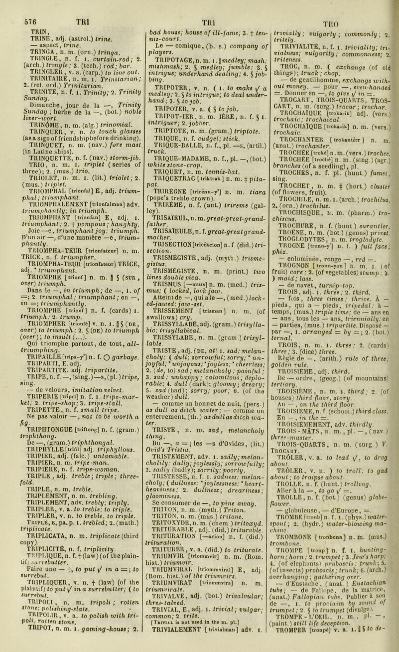 TRIN, TRINE, adj. (astrol.) trine. — aspect, trine. TRINGA , n. m. (orn.) tringa. TRINGLE, n. f. i. curtain-rod; 2. (arch.) tringle ; 3. (tcch.) rod; bar. TR1NGLER , v. a. (carp.) lo line oui. TRINtTAIRÉ, n. in. 1. Trinilarian; 1. (rcl. ord.) Trinilarian. TRINITE, 11. f. 1. Trimty; 2. Trinity Sunday. Dimanche, jour de la —, Trinity Sunday ; herbe de la —, (bot.) noble liver-wort. TRINÔME, n. m. (a!g.) trinomial. TRINQUER, v. n. to touch glaises (asasign of friendshipbefore drinking). TRINQUET, n. il), (nav.) fore mast (in Latine ships). TR1NQUETTE, n. f. (nav.) storm-jib. TRIO, n. m. l. triplet (sériés of tbree); 2. (mus.) trio. TRIOLET, n. m. l. (lit.) triolet ; 2. (mus.) triplet. TRIOMPHAL [trîonfal] E, adj. trium- phal; triumphant. TRIOMPHALEMENT [trionfalman] adv. triumphantly: in triumph. TRIOMPHANT [trionfan] E, adj. 1. triumphant ; 2. f pompons ; haughty. Joie—e, triumphant joy: triumph. D’un air —, d’une manière —e, trium- phantly. TltlOMPHA-TEUR [trionfateur] n. m. TRICE. n. f. triumpher. TRIOMPHA-TEUR [trionfateur] TRICE, adj. ' triumphant. TRIOMPHE [trionf] n. m. | S (SUR , over) triumph. Dans le —, in triumph; de —, 1. of —; 2. tmumphal ; triumphant ; en —, ttt =; triumphantly. TRIOMPHE [trionf] n. f. (cards) f. triumph : 2- trump. TRIOMPHER [trionfé] v. n. 1.[|§(DE, over) to triumph ; 2. § (de) to triumph (over); to insult (...). Qui triomphe partout, de tout, all- triumphing. TRIPAILLE ftripà-y’] n. f. O garbage. TRIPARTI, E. adj. TRIPARTITE. adj. tripartite. TRIPE, n. f. —, (sing.)—s,(pl.)frtpe, sing. — de velours, imitation velvet. TRIPERIE [tripri] n f. 1. tripe-mar- ket; 2. tripe-shop; 3. tripe-stall. TPrIPETTE, n. f. small tripe. Ne pas valoir —, not to bc worth a fig- TRIPHTONGUE [triftong] n. f. (gram.) triphthong. De —, (gram.) triphthongal. TRIPHYLLE (trifil| adj. triphyllous. TRIPIER, adj. (falc.) untamablc. TRIPIER, n. m. tripe-man. TRIPIÈRE, n. f. tripe-woman. TRIPLE , adj. treble ; triple; three- fold. TRIPLE, n. m. treble. TRIPLEMENT, n. m. trebling. TRIPLEMENT, adv. trebly; triply. TRIPLER, v. a. to treble: to triple. TRIPLER, v. n. to treble, to triple. Triplé, e, pa. p. 1. trebled; 2. (math.) triplicate. TRIPLICATA, n. m. triplicate (third copy). TRIPLICITÉ, n. f. triplicity. TP.IPLIQUE, n. f. + (law)(of theplain- tifj surrebutter. Faire une — f, to put y/ in a = ; to surrebut. TRIPLIQUER, v. n. t (law) (of the plaintif) to put y/ in a surrebutter; ( to surrebut. TRIPOLI , n. m. tripoli ; rotlen stone; pnlishing-slale. TR1POI.1R, v. a. to polish with tri- poli, rotten stone. TRIPOT, n. m. 1. gaming-house ; 2. bad housc; house of ill-fame; 3. t ten- nis-court. Le —comique, (b. s.) company of players. TRIPOTAGE,n. m. 1 .\\medley; mash: mishmash; 2. 5 medley; jumble: 3. S intrigue; underhand dealing; 4. $ job- bing. TRIPOTER, v. n. ( I. to make \/ a medley; 2. S to intrigue; to deal under- hand ; 3. S ‘0 job. TRIPOTER, v. a. ( S to job. TRIPOT-IER, n. m. 1ÈRE, n. f. $ 1. intriguer; 2. jobher. TR1PTOTE, n. m. (gram.) triptote. TRIQUE, n. f. cudgel; stick. TRIQUE-BALLE, n. f., pl. —s, (artil.) truck. TRIQUE-MADAME, n. f., pl. —,(bot.) uihite stone-crop. TRIQUET, n. m. lennis-bat. TRIQUETRAC [triktrak] n. m. f pi ta- pai. TRIRÉGNE [trirènn-y’J n. m. (tara (pope’s treble crown). TRIRÈME, n. f. (ant.) trireme (gal- ley). TRISAÏEUL, n. m. great-great-grand- father. TRISAÏEULE, n. f. great-greatgrand- mother. TRI SECTION [tricèkcion] n. f. (did.)frï- section. TRISMÉGISTE, adj. (myth.) trisme- gistus. TRISMEGISTE, n. m. (print.) two Unes double pica. TRISMUS [—nuis] n. m. (med.) tris- mus; ( locked, lockjaw. Atteint de —, qui ale—, (med.) lock- ed-jawed: jaw-set. TRISSEMENT [trisman] n. m. (of swallows) cry. TRISSYLLABE, adj. (gram.) trisylla- bic: tmsyllabical. TRISSYLABE, n. m. (gram.) trisyl- lable. TRISTE , adj. (de, at) 1. sad; melan- choly; ( dull; sorrowful; sorry; ’ un- joyful; ' unjoyous;  joyless;' cheerless; 2. (de, to) sad ; melancholy ; painful ; 3- sad: unhappy ; calamitous ; déplo- rable; 4. dull (dark); gloomy ; dreary; 5. sad (bad): sorry; poor; 6. (of tlie weather) dull. — comme un bonnet de nuit, (pers.) as dull as dilch water; — comme un enterrement, (th.) as dullas ditch wa- ter. TRISTE, n. m. sad, melancholy thmg. Du —, a =; les —s d’Ovides, (lit.) Ovid’s Tristia. TRISTEMENT, adv. I. sadly;melan- cholily; dully; joylessly; sorrowfully; 2. sadly (badly); sorrily; poorly. TRISTESSE, n. f. I. sadness: melan- choly; ( dullness: *joylessness; *heart- heaviness ; 2. dullness; dreariness ; gloominess. Se consumer de —, to pine atoay. TRITON, n. m. (myth.) Triton. TRITON, n. m. (mus.) tritone. TRITOXYDE, n. m. (chem.) tritoxyd. TRITURABI.F,, adj. (did.) triturablc. TRITURATION [—àcion] n. f. (did.) trituration. TRITURER, v. a. (did.) to triturate. TRIUMVIR [triommTir] n. m. (Rom. hist.) triumvir. TRIUMVIRAL [triommvirai] E, adj. (Rom. hist.) of the triumvirs. TRIUMVIRAT [triommaira] n. m. triumvirate. TRIVALVE, adj. (bot.) trivalvular; thres- talved. TRIVIAL, E, adj. 1. trivial; vulgar; common; 2. trite. [Trivial is not used in the m. pl.] TRIVIALEMENT [ trivialmau ] adv. i. | THO trivially ; vulgarly ; common ly ; 2. tritely. TRIVIALITÉ, n. f. 1. triviality; tri- vialness; vulgarity ; commonness; 2. triteness TROC, n. m. ( exchange (of old things); truck ; chop. — de gentilhomme, exchange wilh- oui money. — pour —, eve.n-hanuei — . Donner en —, to give y/ m =. TROCART, TROIS-QUARTS, TROS- CART, n. m. (surg.) trocar ; trochar. TROCHAÏQUE [troka-ik] adj. (vers.. trochaic; trochaical. TROCHAÏQUE [troka-ik] n. m. (vers.) trochaic. TROCHANTER [trokantèrrj n. m. (anat.) trochanter. TROCHEE [troké] n. m. (vers.) tror.hee. TROCHÉE [troché] n. m. (sing.) (agr.) branches (of a seediing), pl. TROCHES, n. f. pl. (hunt.) fumet, sing. TROCHET , n. m. ^ (hort.) cluster (of flowers, fruit). TROCHILE, n. m. l.(arch.) trochilus, 2. (orn.) trochilus. TROCHISQUE, n. m. (pharm.) tro- chiscus. TROCHURE, n. f. (hunt.) surantler. TROÈNE, n. m. (bot ) (genus) privet. TROGLODYTES, n. m. troglodyte. TROGNE [tronn-y’] n. f. ) full face; phi z. — enluminée, rouge —, red =. TROGNON [ tronn-yon ] n. m. 1. ( of fruit) core : 2. (of vegetables)i(ump. 3. ) maid; lass. — de navet, turnip-top. TROIS, adj. 1. three; 2. third. — fois, three times ; thrice. À — pieds, qui a —pieds, tripedal: à — temps, (mus.) triple time; de — ans en — ans. tous les — ans, triennially: en — parties, (mus.) tripartite. Disposé — par —, t. arranged — by 2. (bot.) ternal. TROIS, n. m. 1. three; 2. (cards1 three ; 3. (dice) three. Règle de —, (arith.) rule of three: golden rule. TROISIEME, adj. third. De — ordre, (geog.) (of mountains' tertiary. TROISIÈME, n. m. I. third; 2. (of houses) third floor, story. Au — . on the third floor TROISIEME, n. f. (scliooi.) thirdclass. En — , in the =. TROISIÈMEMENT, adv. thirdly. TROIS - MÂTS, n. m., pl. — , ( nav j three-master. TROIS-QUARTS, n. m. (surg.) V. Trocart. TRÔLER, v. a. to lead y/, to drag about TRÔLER, v. n. ) to troll: to gai about ; to traipse about. TROLLE. n. f. (hunt.) trolhng. Aller à la —, to go y/ =. TROLLE, n. f. (bot.) (genus) globe- flower. — globuleuse, — d'Europe, =. TROMBE ftronbj n. f. 1. (phys.) water- spout ; 2. (hydr.) water-blôwing ma- chine. TROMBONE [tronbonn] n. m. (mus.) trombone. TROMPE [tronp] n. f. 1. hunting- horn; horn ; 2. trumpet ; 3 Jew's harp; 4. (of éléphants) proboscis: trunk; 5. (of insects) proboscis ; trunk; 6. (arch.) overhanging ; gathermg over. — d’Euslachc . ( anat. ) Eustachian tube; — de Fallope. de la matrice, (anat.) Fallopian tube. Publier à son de —, t. to proclaim by Sound of trumpet ; 2 J to trumpet (divulge). TROMPE-L’OEIL, n. m., pL — . (paint.) still life déception. TROMPER [tronpé] v. a. l.flSIO de-