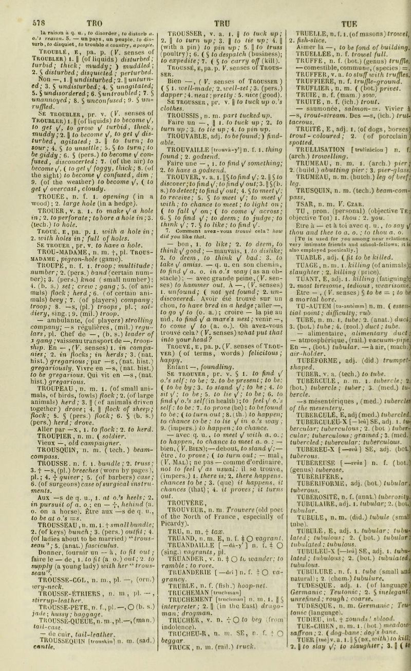 678 TRO la raison à q. u., fo disorder , fo disturb a. o.'j reason. li. — un pays , un peuple, to dis- turb , to disquiet, to troublo u countvy, apeople. Troublé, fm pa. p. (K. senses of Troubler) i. || (ofliquids) disturbed; turbid; thiclc; muddy; ) muddled ; 2. § disturbed; disquicled ; perturbed. Non —, l. | undisturbed ; 2. || untum- ed; 3. $ undisturbed ; 4. S unagitated; 5. S undisordered ; 6. Çuntroubled; 7. § unannoycd ; 8. § unconfused ; 9. § un- ru ffled. ' Se troubler, pr. v. (F. senses of Troubler)!. || (ofliquids) to become y/, to get <J, to grow F turbid, tluck, muddy ; 2. || to become \/, to get F dis- turbed, agitated; 3. |j to turn; to sour; 4. § to unsettle; 5. S to turn; to be giddy ; 6. S (pers.) to become \J eon- fused, disconcerted: 7. (of llie air) to become F, ( to get F (oggy, thiclc ; 8. (uf the sight) to become F confused, dim ; 9. (of lhe wealher) to become y/, ( to get y/ overcast, cloudy. TROUÉE, n. f. t. opening (in a wood) ; 2. large hole (in a hedge). TROUER, v. a. I. to mahe yla hole in; 2. toperforate; tobore a hole in; 3. (tech.) to hole. Troué, e, pa. p. 1. uoith a hole in; 2. with liâtes in; full of holes. Se trouer , pr. v. to hâve a hole. TROU-MADAME, n. m. f, pl. Trous- madame: , pigeon-hole (game). TROUPE, n. f. t. troop ; multitude ; number; 2. (pers.) band (certain num- ner); 3. (pers.) lcnot ( small number); 4. (h. s.) set; creio ; gang; 5. (of ani- mais) /loch ; herd ; 6. (of certain ani- mais) bevy ; 7. (of players) company ; troop; 8. —s, (pl.) troops, pl. ; sol- diery, sing. ; 9. (mil.) troop. — ambulante, (of players) strolling company; — s régulières, (mil.) regu- lars, pl. Chef de —, (b. s.) leader of i gang ; vaisseau transport de —, troop- ship. En — ,(V. senses) l. in campa- ntes; 2. in flocks ; in herds ; 3. (nat. hist.) gregarious ; par —s, (nat. h ist.) gregariously. Vivre en —s, (nat. hist.) to be gregarious. Qui vit en —s, (nat. hist.) gregarious. TROUPEAU , n. m. l. (of small ani- mais, of birds, fowls) flock ; 2. (of large animais) herd; 3. || (of animais driven together) drove ; 4. || flock of sheep ; flock; a. § (pers.) flock; 6. S (b. s.) (pers.) herd; drove. Aller par —x, i. to flock; 2. to herd. TROUPIER, n. m. ( soldier. Vieux —, old campaigner. TKOUSQU1N, n. m. (tech.) beam- compass. TROUSSE, n. f. i. bundle ; 2. truss; 3. f —s, (pl.) breeches (woru by pages), pl.; 4. -f quiver ; 5. (of barbers) case ; 6. (of surgeons)caseofsurgicalinstru- ments. Aux —s de q. u., l. nt o.’s heels; 2. inpursuil of a. o ; en — -j-, hehind (a. o. on a horse). Être aux —s de q. u., to be al o.’s =s. TROUSSEAU ,n. m. 1.1 small bundle; 2. (of keys) bunch; 3. (pers.) outfit; 4. (of ladies about to be married) '‘trous- seau’’ ; 5. (anal.) fasciculus. Donner, fournir un — h, to fit out ; faire le — de, i. to fit (a o.) out; 2. to supply (a young lady) with her  trous- seau’’. TROUSSE-COI,, n. m., pl. —, (orn.) wry-neck. TROUSSE-ÉTRIERS, n. in, pl. — , stirrup-leatlier. TROUSSE-PÉTE,n. f.,pl. — ,0(b. s.) jade ; hussy ; baggage. TlîOUSSÉ-QUÉÙE, n. ni ,pl.—,(man.) tail-case. — de cuir, tuil-leather. TROUSSEQ1MN [troutkin] n. m. (sad.) TRU TROUSSER, v. a. I. 0 to luck up ; 2. || to turn up ; 3. U to lie up; 4. || (with a pin) to pin up; 5. || to truss (poultry); 6. ( $ to despatch (business); to expedite ; 7. ( $ to curry off (kill). Troussé, e, pa. p. V. senses of Trous- ser. Bien —, ( F. senses of Trousser) ( § 1. well-madc; 2.well-set ; 2. (pers.) dapper ;4.neat ipretty : 5. wtce(good). Se trousser, pr. v. || to tuckup o.’s clothes. TROUSSIS, n. m. part tuckedup. Faire un —, || i. to tuck up ; 2. to turn up ; 3. to lie up ; 4. to pin up. TROUVARLE, adj. tobe found;) find- able. TROUVAILLE [trouvâ-y’J n. f. i.thing found ; 2. godsend. Faire une — , 1. to find y/ something; 2. to hâve a godsend. TROUVER, v. a. 1.1| 5 to find y/; 2. || S to discover; to find y/; to find y/ out; 3. || §(b. s.) todetect; to find y/ out; 4. § to meet y/; toreceive; 5. § to meet y/; <0 meet y/ with; to chance to meet ; to light on; ( to fait y/ on; ( to corne y/ across; G. § to finit y/; to deem; to judge; to think y/; 7. § to like; to find y/. 7. Comment avez-vous trouvé cela? how did you like that. — bon, 1. to like; 2. to deem, to think y/ good ; —mauvais, 1. to dislike; 2. to deem, to llünk y/ bad : 3. to take y/ amiss. — q. u. en son chemin, fo find y/ a. o. in o.’s rvay (as an ob- stacle); — avec grande peine,(F. sen- ses) to hammer out. À —, (F. senses) 1. un found; ( n ot y et found; 2. un- discover ed. Avoir été trouvé sur un chou, to hâve bred in a hedge ; aller—, to go F to (0. a.); croire — la pie au nid, to find F a mare’s nest ; venir —, to corne F t° (a- 0.). O il avez-vous trouvé cela ? ( F. senses) what put that into your head? Trouvé, e, pa. p. (F. senses of Trou- ver) ( of ternis, words ) félicitons ; happy. Enfant —, foundling. Se trouver, pr. v. 5 1. to find F o.’s self; to be : 2. to be présent ; to be: ( to be by ; 3. to stand Fto be ; 4. to sit F.' to be ; 5. to lie F, to be ; 6. to /îvzrf y/ o.'s se//-(in health ) ; to feel F o.’s self : to be : 7. to prove (be) ; to be found to be; ( to turn out ; 8. (ih.) to happen; to chance to be : to lie F in o.’s icay : 9. (impers.) to happen ; to chance. — avec q. u., to meet F with a. 0. ; to happen, to chance to meet a. 0. : — bien, ( F. Rien);—debout, to stand y/; — être, to prove ; ( to turn out ; — mal, (F. Mal); ne pas—comme d’ordinaire, not to feel y/ as usuai: il se trouve, (impers.) 1. there is;2. there happens. chances to be ; 3. (que) it happens. il chances (that); 4. il proves ; it turn s out. TROUVÈRE, TROUVEUK, n. ni. Trouvere (old poet of the North of France, especially of Picard y). TRU, n. m. t tax. TRUAND, n. m. E, n. f. ^ O vagrant. TRUANDAILLE [ -dà-y’ ] n. i. ± O (sing.) vagrants, pl. TRUANDER, v. n. $ O tu wander; to ramble ; to rove. TKUANDER1E [—d.i]n. f. tO va- grancy. TRUBLE, n. f. (lish.) hoop-net. TRUCHEMAN [trucliman] TRUCHEMENT [u-nchman] n. m. 1. ||5 interpréter; 2. || (in lhe East) drnyo- man; drogman. TRUCHÉR, v. n. vOlo beg (frotn indolence). TRUCHEU-R, n. tu. SE, n. f. y O beggar TUF, TRUELLE, n. f. 1.(of masons) trowel, 2. fish-slice. Aimer la —, to be fond of building. TRUF.LLEE, n. f. trowel fuit. TRUFFE, n. f. (bot.) (genus) truffle. — comestible, commune, (species; =] TRUFFER, v. a. to stuff with truffles. TRUFFIÈRE, n. f. tru/fle-ground. TRUFLIER, n. m. ( (bot.) pmvet. ! TRUIE, n. f. (mam.) sow. TRUITÉ, n. f. (ich.) trout. — saumonée, salmon-=z. Vivier à —s, trout-slream. Des —s, (ich.) trut~ taceous. TRUITÉ, E, adj. 1. (of dogs, horses) trout - coloured ; 2. (of porcelain) spotted. TRULLISATION [ trulizâcion ) 11. f. (arch.) trowelling. TRUMEAU, n. m. 1. (arch.) pier; 2. (build.) abutting pier ; 3. pier-glas». TRUMEAU, n. m. (butch.) leg of bref; leg. TRUSQUIN, n. m. (tech.) beam-com-> pass. TSAR, n. m. F. Czar. TU, pron. (personal) (objective Te; objective Toi) 1. thou: 2. you. Etre à — et à toi avec q. u., fo say F thou and thee to a. 0. ; to thou a. o. • [ To is used for you among near relations, very intimate friends and school-fellows, it is also employed poetically.] TUABLE, adj. ( fit to be killed. TUAGE, n. ni. 1. killing (of animais); slaughter : 2. killing (price). TUANT, E, adj. 1. killing (fatigning); 2. most tiresome, tedious , weansome. Être — , ( F. senses) § to be =. ; to be a mortal bore. TU-AUTEM ftu-autèmm] n. m. ( esseild tial point; difficulty; rub TUBE, n. m. 1. tube: 2. (anat.) duel: 3. (but.) tube; 4. (zool.) duct ; tube. — alimentaire, alimentary duct j| — atmosphérique, (rail.) vacuum-pipe. En —, (bot.) tubular. —à air, (mach.) air -holrler. TUBÉFORME, adj. (did.) trumpet- shaped. TUBER. v. a. (tech.) to tube. TUBERCULE, n. m. 1. tubercle: 2. (bot.) tubercle; tuber; 3. (med.) tu- bercle. —s mésentériques , (med.) tubercle! of the mesentery. TUBERCULE, E, adj (med.) tuberclei. TUBERCULËU-X j-leùjSE, adj. 1. tu- bercular; tuberculous; 2. (bot ) tuherJ cular; tuberculous : grained ; 3. (med.) tubercled ; tubercular; tuberculous. TUBÉREU-X [—reù] SE, adj. (bot.) tuberous. TUBÉREUSE [—reùz] n. f. (bot.l (genus) tuberose. TUBERIFÈRE, TUBÉRIFOUMË, adj. (bot.) tubular tuberous. TUBÉROSITÉ, n. f. (anat.) tuberosity TUBULAIRE, adj. I. tubular; 2. (bol^ tubular. TUBULE, n. m. (did.) tubule (smal tulie). TUBULE, E, adj. 1. tubular; fubtt'j lated; tubulous ; 2. (bot.) tubular: tubulated ; tubulous. TUBULEU-X (—icù] SE, adj. 1. tubii-; lated; tubulous; 2. (bot.) tubulated tubulous. TUBULURE, n. f. t. tube (small aB( natural); 2. (ehem.) tubulure. TUDÉSQUÉ. adj. 1. (of language Germanie; Teutonic; 2. § inélégant: unrefined : rough; coarse. TUDESQUE, n. m. Germanie; Teu- tonic (language). TUDIEU, int. f sounds! sblooJ. TUE-CHIEN , 11. m. I . ( bot ) meadow saffron ; 2. ( dog-bane : dog’s bane. I TUER [tué] v. a. I. s s (DE. witll) to killt