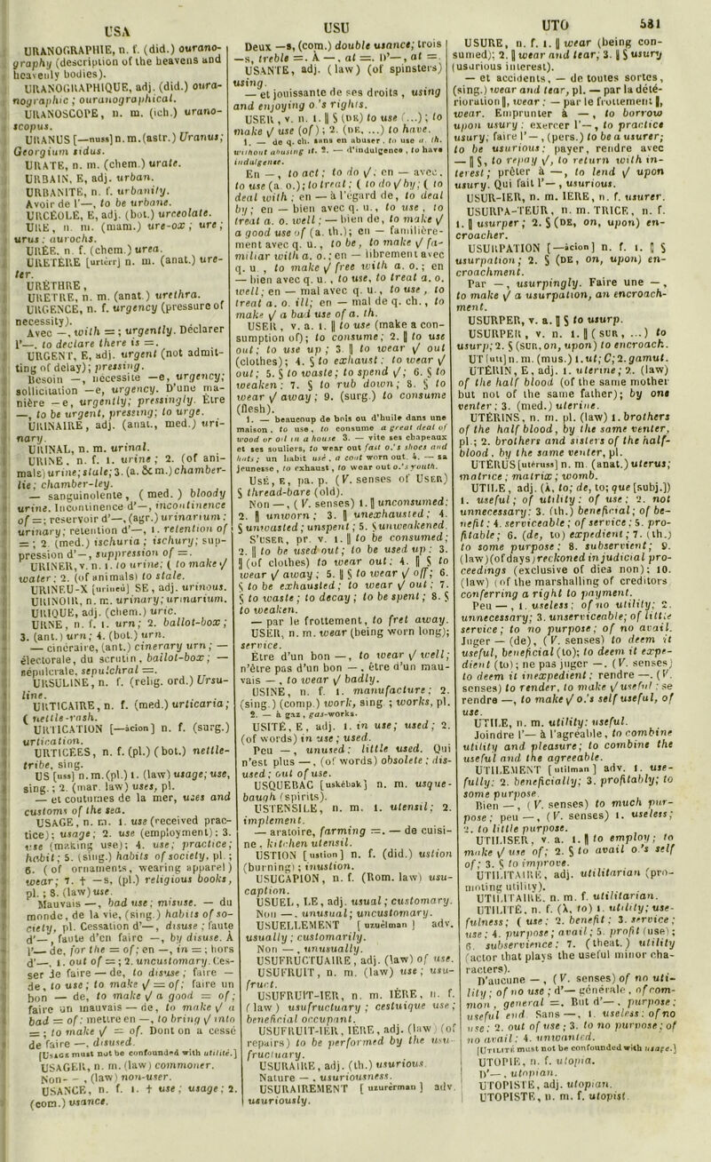 USA URANOGRAPHIE, n. f. (did.) ourano- graphy (description of lhe heavens and heavenly bodies). URANOGRAPHIQUE, adj. (did.) oura- nog rapine ; ouranographical. UIUNOSCOPE, n. m. (ich.) urano- tcopus. Ull AN US [—miss] n. m.(astr.) Uranus; Georgium si dus. URATE, n. m. (cliem.) urate. URBAIN. E, adj. urban. URBANITE, n. I'. urbanily. Avoir de 1’—, to be urbaue. URCÉOLE, E, adj. (bot.) urceolate. UKE, n. m. (mam.) ure-ox ; ure ; uruj ; aurochs. URÉE, n f. (chcm.) urea. URETÈRE [urièrrj n. m. (anat.) ure- ter. URÈTHRE, URETRE, n. m. (anat.) urethra. URGENCE, n. f. urgency (pressure ol necessity). , . Avec -, with = ; urgently. Déclarer 1’—. lo déclaré lhere is =. URGENT, E, adj. urgent (not adrmt- ting of delay); pressing. Besoin —, nécessite —e, urgency; sollicitation -e, urgency. D’une ma- nière -e, urgently; pressmgly. Etre —, to be urgent, pressing-, to urge. URINAIRE, adj. (anat., med.) uri- na ry. URINAL, n. m. urinai. URINE, n. f. l. urine; 2. (of ani- mais) urine; State; 3. (a. Son,)chamber- lie; chamber-ley. — sanguinolente , ( med. ) bloody urine. Incontinence d’—, incontinence usu Deux —s, (com.) double usance; trois —s, treble =. À —. al =. I)’—, at =■ USANTE, adj. (law) (of spinsters) using. — et jouissante de ses droits , using and enjoying o 's rights. USER , v. n. 1. || S (n«0 «se '■■■)< to make y/ use (of ) ; 2. (nu. ...) to hâve. de q. ch. ihrs en abuser, to use </. th. wuhout ahustng 11. 2. — d'indulgence , to haro indulgente. En — , to act ; to do \J. en — avec, to use (a o.);lo treat ; ( (o doy/bi/; ( lo deal with ; en — à l’égard de, to deal by ; en — bien avec q. u., to use , 10 treat a. o. ioeil ; — bien de, to make y/ a good use of (a. th.); en — familière- ment avec q. u., lobe, to make y/ fa- mihar with a. o. ; en — librement avec q. u , to make y/ free with a. o. ; en — bien avec q. u., to use, to treat a. o. well ; en — mal avec q. u., to use , to treat a. o. ill; en — mal de q. ch., to make y/ a bad use of a. th. USER , V. a. l. Il to use (make a con- sumption of); to consume; 2. || to use ont; to use up ; 3. || to wear y/ oui (clothes); 4. § to exhaust ; to wear \J oui; 5. S 1° waste; to spend y/; 6. § to weaken : 7. § to ru b down ; 8. § to wear y/ away ; 9. (surg.) to consume (flesh). 1. — beaucoup de bois ou d’huile dans une maison . to use , to consume a gréai deal of wood or otl m a house 3. — vite ses chapeaux et ses souliers, to wear out fait o.'s shoes and Imts; un habit usé , a eoat worn out. 4. — sa jeunesse , lo exhaust, lo wear out o.’s youth Usé, e, pa. p. (F. senses of User) $ thread-bare (old). Non — , ( F. senses) 1. fl unconsumed:  unexhausied ; 4. UTO 531 ôf = - réservoir d’—,(agr.)urtnorium: 2. H unworn ; 3. „ urinary rétention d’—, i. rétention of S unwasted ; unspentj i. Sunwealcened urmory, . = ; 2. (med.) ischuria ; ischury; sup- pression d’ —, suppression of =. URINER, v. n. i. lo urine; ( to make •/ water; 2. (of animalsi to stale. URINF.U-X jurineù] SE, adj. urinous. URINOIR, n. m. urinary; unnarium. URIQUE, adj. (cbem.) u rie. URNE, n. f. i. urn; 2. ballot-box; 3. (ant.) urn; 4. (bot.) urn. — cinéraire, (ant.) cinerary urn; — électorale, du scrutin, ballot-box ; — sépulcrale, scpulchral =. URSULINE, n. f. (relig. ord.) Lirsu- line. URTICAIRE, n. f. (med.) urticama; ( nettle-rash. URTICATION [—icion] n. f. (surg.) urtication. URT1CÈES, n. f. (pl.) (bot.) nettle- tribe, sing. US [us») n.m.(pl.) i. (law) usage; use, sing. ; 2. (mar. law) uses, pl. — et coutumes de la mer, uses and customs of the sea. USAGE, n. r.i. l. use (received prac- tice); usage ; 2. use (employaient) ; 3 y se (making use); 4. use; practice; habit; 5. (sing.) habits of society, pl 6. ( of ornaments, wearing apparel) wear; 7. + —s, (pl.) religions books, pl. ; S. (law)use. Mauvais—, bad use ; misuse. — du monde, de 1a vie, (sing.) habus of so- ciety, pl- Cessation d’—, disuse ; faute d’—( faute d’en faire —, b;/ disuse. À j’ de, for the = of ; en —, in = ; hors d’ . î. out of = ; 2. uncuslomary. Ces- ser Je faire — de, to disuse ; faire — de, to use ; to make y/ = of; faire un [,on — de, to make y/ a good = of faire un mauvais — de, to make y/ a bad = of : mettre en —, lo bring y/ min — • lo make y/ — of. Dont on a cessé dé faire —. disused. [Usicsmuit notbe confound^d with utilité.] USAGER, n. m. (law) commoner. Non - - , (law) non-user. USANCE, n. f. I. t use ; usage; 2. (com.) usance. S’t'SER, pr. v. i.|| to be consumed; 2. || to be used out ; lo be used up : 3 | (of clothes) to wear out; 4. || $ to wear y/ aivay ; 5. || S 1° wear y/ off ; 6. $ to be exhausled ; to wear y/ oui ; 7. 5 to waste ; to decay ; to be spenl ; 8. S to weaken. — par le frottement, to fret away. USER, n. rn. wear (being worn long); service. Etre d’un bon—, to wear y/ well; n’être pas d’un bon — . être d’un mau- vais — , to ivear y/ badly. USINE, n. f. I. manufacture: 2. (sing.) (comp.) work, sing ; worlcs, pl. 2. — à gaz , ^dj-works. USITÉ, E, adj. 1. in use; used; 2. (of words) in use ; used. Peu —, unused; Utile used. Qui n’est plus —, (o!' words) obsolète; dis- used ; out of use. USQUERAC [ uskébak ] n. m. usque - bauqh (spirits). USTENSILE, n. m. 1. utensil; 2 implcment. — aratoire, farming —. — de cuisi ne . kitalien utensil. IJSTION [usiion] n. f. (did.) ustion (burning) ; inustion. USUCAPION, n. f. (Rom. law) usu- caption. USUEL, LE, adj. usual ; customary Non —. unusual; uncuslomary. USUELLEMENT [ uzuèlman 1 adv usually ; cuslomarily. Non —, unusually. USUFRUCTUA1RE , adj. (law) of use. USUFRUIT, n. m. (law) use; usu- fruit. USUFRUIT-1EU, n. m. 1ERE, n. f. (law) usufructuary ; cestuique use; bénéficiai occupant. USUFRUIT-IER, 1ÈRE, adj. (law) (of repairs) to be performed by the usu fruciuary. USURAIRE, adj. (th.) usurious Nature — . usuriousness. ÜSURAIREMENT [ uzurirm.o ] adv. usuriously. USURE, n. f. t. U wear (being con- sumed): 2. Q wear and tear, 3. U S usursj (usurious imerest). — et accidents, — de toutes sortes, (sing.) wear and tear, pl. — par la dété- rioration [, «oear ; — par le frottement |, wear. Emprunter À — , lo borrow upon usury : exercer 1’—, to practice usury; faire 1’— , (pers.) to be a usurer; to be usurious; payer, rendre avec —1| S, to repay y/, to return with in- teiest; prêter à —, to tend y/ upon usury. Qui fait 1’— , usuriouj. USUR-IER, n. m. 1ERE, n. f. usurer. USURPA-TEUR , n.m. TRICF,, n. f. t. | usurper; 2. S (DE> on< upon) en- croacher. USURPATION [—icion] n. f. î. || S usurpation; 2. § (de, on, upon) en- croacliment. Par —, usurpingly. Faire une — , to make y/ a usurpation, an encroach- ment. USURPER, v. a. J S I» usurp. USURPER, v. n. 1. J (suit, ...) to usurp; 2. J (sur,, on, upon) to encroach. UT luu] n. m. (mus.) 1. ut; C; 2. gamut. UTÉRIN, E, adj. i. uterine; ?.. (law) of the half blood (of the sanie mother but not of lhe sanie falher); by ont venter ; 3. (med.) uterine. UTÉRINS, n. m. pl. (law) l.brothers of the half blood, by the same venter. pl ; 2. brothers and sislers of the half- blood. by the same venter, pl. UTÉRUS [utérus») n. m (anat.) utérus; matrice ; matrix ; womb. UTILE , adj. (A, to; de, to; que [subj.]) useful ; of utility : of use; 2. not unnecessary: 3. (th.) bénéficiai; of be- nefit : 4. serviceable ; of service ; 5. pro- fitable; 6. (de, to) expédient ; 7. i th.) to some purpose ; 8. subservient; S. (law)(ofdays;rft/coned injudicial pro- ceedmgs (exclusive of dies non); 10. (law) (of the marshalling of creditors conferring a right to payment. Peu — , 1 .useless; of no utility; 2. unnecessary; 3. unserviceable; of littie service; to no purpose; of no avait. Juger —(de), (F. senses) to deem it useful, bénéficiai (lo); to deem it expé- dient (to) ; ne pas juger —. ( V. senses) to deem il inexpedient ; rendre —. (F. senses) to render, lo make y/useful : se rendre —, to make y/ o.’j self useful, of use. UTILE, n. m. utility: useful. Joindre F— à l'agréable, to combine utility and pleasure; to combine the useful and lhe agreeable. UTILEMENT [niilman] adv. I. use- fully: 2. bénéficially; 3. profitably; to some purpose. Rien—, (F. senses) to much pur- pose; peu—, (F. senses) i. useless; ■>. to Utile purpose. UTILISER, V.a. l.||/o emploi/; rn make y/ use of ; 2. S to avait o s self of ; 3. A to improve. UTILITAIRE, adj. utilitarian (pro- moting utility). UTILITAIRE, n. m. f. utilitarian. UTILITÉ, n. f. (A, to) 1 utility; use- fulness; (use; 2. benefit ; 3. service; use: 4. purpose ; avait ; 5. profit t use); 6. subservience : 7. ( theat. ) utility (actor tbat plays the useful minor cha- racters). D’aucune — , ( F. senses) of no uti- lity ■ of no use ; d’— générale , of com- mon, general =. But d’—. purpose; useful end Sans—. i useless : of no use: 2. out of use ; 3. to no purpose; of no avait : 4. unwanted. [Utilité must not be confoundod with usaçe.) UTOPIE, n. f. ulopia. 1/—, utepian. UTOPISTE, adj. utopian. UTOPISTE, n. ni. f. utopist.