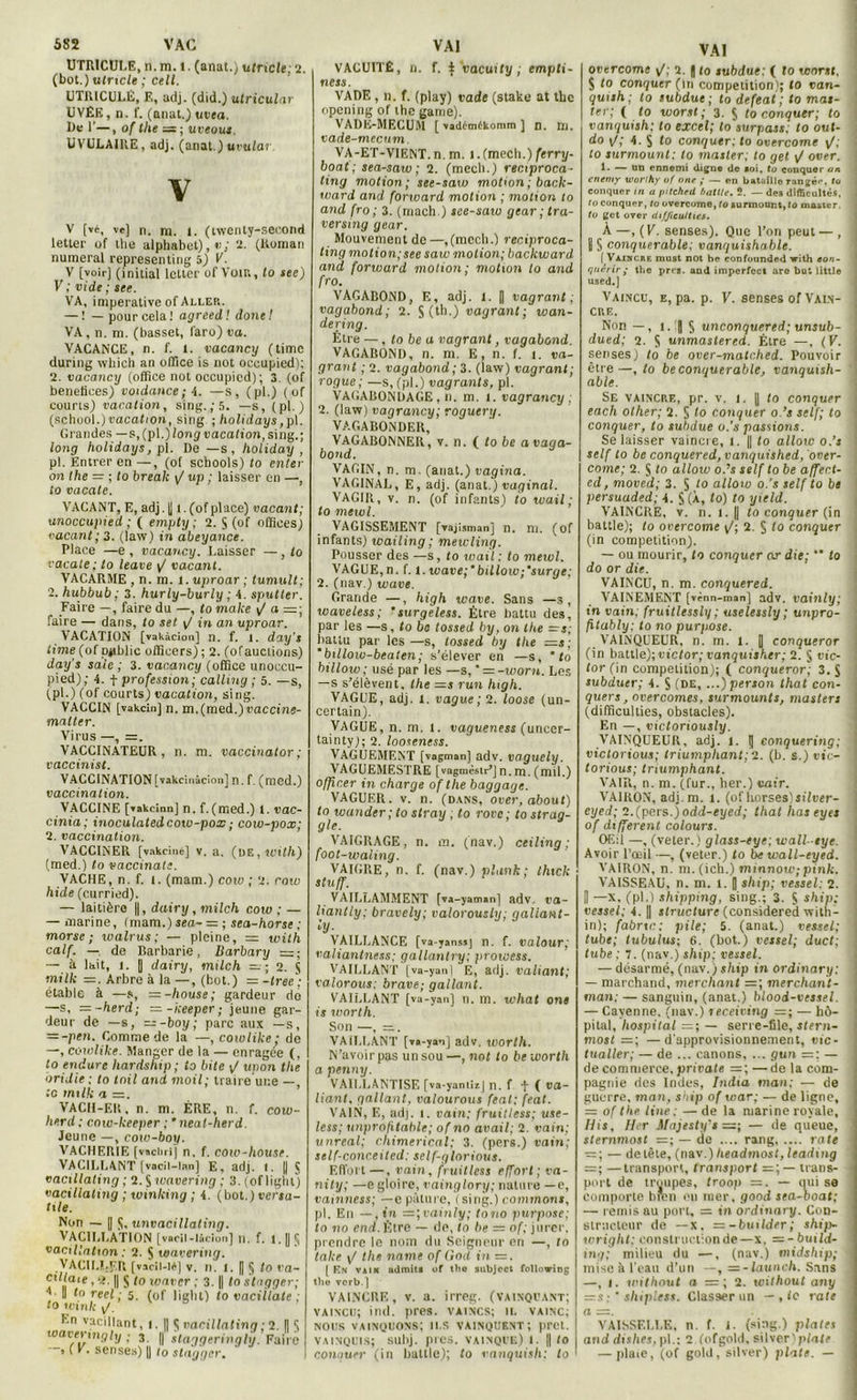 UTRICULE, n. m. 1. (anat.) ufnc/e; 2. (bot.) utrxcle ; cell. UTRICULÉ, E, adj. (did.) utricular UVÊE, n. f. (anat.) uvea. De 1’—, of the = ; uveous. UVULAIRE, adj. (anat.) uvular V V [vé, ve) n. ni. l. (twerity-second letler of the alphabet),»); 2. (Roman numéral representing 5) V'. V [voir] (initial letter of Voir., to see) V ; vide ; see. VA, impérative of Aller. —— pourcela! agreed! donel VA, n. m. (basset, laro) va. VACANCE, n. f. l. vacancy (timc during which an office is not oceupied); 2. vacancxj (office not occupicd) ; 3, (of bénéfices) voidance ; 4. —s, (pl.) ( of courts) vacation, sing.,‘5. — s, (pl.) (school.) vacation, sing ; holidays, pl. Grandes — s,(p\.)long vacation, sing.; long holidays, pl. De —s, holiday , pl. Entrer en —, (of schools) to enter on the = ; to break \J up ; laisser en —, io vacate. VACANT, E, adj. U t. (of place) vacant; unoccupied ; ( empty ; 2. S (of offices) vacant; 3. (law) in àbeyance. Place —e , vacancy. Laisser —, to vocale ; to leave y/ vacant. VACARME , n. m. l. uproar ; tumult; 2. hubbub ; 3. hurly-burly ; 4. sputter. Faire —, faire du —, to make y/ a =; faire — dans, to set y/ in an uproar. VACATION [vakàcîon] n. f. i. day's iime (of ppblic officers); 2. (ofauctions) day’s saie ; 3. vacancy (office unoccu- pied); 4. f profession; calliny ; 5. —s, ypl.) (of courts) vacation, sing. VACCIN [vakciti] n. m. (med.) vaccine- malter. Virus —, =. VACCINATEUR, n. m. vaccinator ; vaccinist. VACCINATION [vakcinâcion] n. f. (med.) vaccination. VACCINE [vakcinn] n. f.(med.) 1. vac- cinia; inoculated cow-pox ; coxo-pox; 2. vaccination. VACCINER [vakciné] v. a. (de,iüi(/i) (med.) to vaccinale. VACHE, n. f. t. (mam.) coiv ; 2. row hide (curried). — laitière ||, dairy, milch cow ; — — marine, (mam.) sea- = ; sea-horse ; morse; ivalrus; — pleine, =z with calf. — de Barbarie, Barbary — — à lait, i. J dairy, milch — ; 2. ji mille —. Arbre à la —, (bot.) = -tree~: ctable à —s, = -house; gardeur do —s, —~herd; — -keeper; jeune gar- deur de —s, =--boy; parc aux —s, = -pen. Comme de la —, cowlike ; de —, coxolike. Manger de la — enragée (, to endure liardship ; to bite ■/ upon the oridie ; to tnil and moil; traire une —, te tntlk a =. VACH-EK, n. m. ÈRE, n. f. coiu- herd; c.mv-keeper ; * neat-herd. Jeune —, cotv-boy. VACHERIE [vtchrl] n, f. coiv-house. VACILLANT [vacil-lnn] E, adj. i. || § vacillaling ; 2. 5 wavering ; 3. (of lighl) vacillaling ; winking ; 4. (bot.) versa- tile. Non — || 5, unvacillating. VACILLATION [vacil-lâcion] n. f. l.|| vacillation : 2. S toavering. VACILLER [vscil-14] v. xx. i. I § to va Cillait, *2. || $ to waver ; 3. || to stagger A II toreel ; 5. (of lighl) to vacillate to to m/c i/. Kn vacillant, i. || $ vacillatinn ; 2. || toaverxnyly ; 3. || staggeringlxj. Fair ■ » ( F. senses) |] to stagger, VACUITÉ, n. f. % vaeuxty , empli- ness. VADE, 11. f. (play) vade (stake at the opening of the gante). VADE-MECUM [ vadt'mtkomm ] n. m. vade-meexim. VA-ET-VIENT, n. m. 1. (mech.) ferry- boat; sea-saw; 2. (mech.) reciproca- ting motion; see-saw motion; back- ward and forward motion ; motion to and fro ; 3. (mach.) see-saw gear ; tra- versxng gear. Mouvement de —,(mech.) reniproca- ting motion;see saw motion; backward and forward motion; motion to and fro. VAGABOND, E, adj. i. | vagrant; vagabond; 2. S (th.) vagrant; wan- dering. Être —, lobe a vagrant, vagabond. VAGABOND, n. m. E, n. f. 1. va- guant ; 2. vagabond; 3. (law) vagrant; rogue; —s, (pl.) vagranls, pl. VAGABONDAGE, n. m. 1. vagrancy ; 2. (law) vagrancy; roquera. VAGABONDER, VAGABONNER, v. n. ( to be a vaga- bond. VAGIN, n. m. (anat.) vagina. VAGINAL, E, adj. (anat.) vaginal. VAGIR, v. n. (of infants) io wail ; to mexvl. VAGISSEMENT [vajîsman] n. ni. (of infants) wailing ; meivling. Pousser des —s, to wail: to mevol. VAGUE,n. f. l.wave;' billoiv;‘surge; 2. (nav.) wave. Grande —, high wave. Sans —s, waveless; ’surgeless. Être battu des, par les —s, to be tossed by, on the — s; battu par les —s, tossed by the =s; 'bxllow-beaten; s’élever en —s, ' to billow; usé par les —s, ' = -worn. Les — s s’élèvent, the =s run high. VAGUE, adj. 1. vague; 2. loose (un- certain). VAGUE, n. m. l. vagueness (unccr- tainty); 2. looseness. VAGUEMENT [vagman] adv. vaguely. VAGUEMESTRE [vagmèsir’J n. m. (mil.) officer in charge of the baggage. VAGUER, v. n. (dans, over, about) to wander; to stray ; to rove; to strag- gle. VAIGRAGE, n. m. (nav.) ceiling ; foot-waling. VAIGRE, n. f. (nav.) plaxxk ; thtek stuff. VAILLAMMENT [va-yaman] adv, va- liantly; bravely; valorously; galiant- iy- VAILLANCE [va-yanssj n. f. valour; valiantness; gallantry; prowess. VAILLANT [va-yan] E, adj. valiant; valorous: brave; gallant. VAILLANT [va-yan] n. m. what ont is worth. Son —, =:. VAILLANT [va-yan] adv. tvorth. N’avoir pas un sou—, not to be worth a penny. VAILLANTISE [va-yantizj n. f. f ( va- liant. gallant, valourous feat; feat. VAIN, E, adj. l. vain; fruitless; use- less; unprofitablc; of no avait; 2. vain; uxxreal; chimerical; 3. (pers.) vain; self-conceited; self-alorious. Effort —, vain, fruitless effort; va- nity; —e gloire, vainglory; nature —e, vainness; — e pâture, ( sing.) commons, pl. En — ,in = ;eainly; tono purpose; to no end. Être — de, to be = of; jurer, prendre le nom du Seigneur en —, to take \J the naine of God in =. [ Kn vain admit! of tho subject following the verb.] VAINCRE, v. a. irreg. (vainquant; vaincu; ind. près, vaincs; 11. vainc; nous vainquons; ils vainquent; prêt. vainquis; suhj. pies, vainque) i. || to contiuer (in battle); to vanquisli; to 0vtreome y/; 2. || to subdue: ( to worst, $ to conquer (in compétition); to van- quish ; to subdue ; to defeat ; to mas- ter; ( to worst; 3. $ to conquer; to j vanquxsh; to excel; to surpass; to out- do y/; 4. S to conquer: to overcomc y/; i to surmount: to master; to gel y/ over. 1. — un ennemi digne de »oi, to conquer an cnemy worihy of one ; — en bataille rangée, to j conquer in a \iüched battle. 2. — des difficultés, J to conquer, to ovcrcome, to surmount, to ma&ter. j to gct over difficutties. À —, ( V. senses). Que l’on peut — , Il § conquerable: vanquishable. [ Vaincre must not be confounded with eon- | quérir,• the près, and imperfect are but little used.] Vaincu, e, pa. p. F. senses of Vain- cre. Non — , l. ] S unconquered; unsub- j dued; 2. S unmastered. Être —, (V. ! senses) to be over-matched. Pouvoir I être—, to be conquerable, vanquish- able. Se vaincre, pr. v. i. || to conquer each olher; 2. S to conquer o.’s self; to conquer, to subdue u.’s passions. Se laisser vaincre, l. || to allow o.’s self to be conquered,vanquished, over- come; 2. S to allow o.’s self to be affer.t- ed, moved; 3. § to allow o.’s self to be persuaded; 4. S (À, to) to yxeld. VAINCRE, v. n. l. || to conquer (in battle); to overcome y/; 2. S to conquer (in compétition). — ou mourir, to conquer or die; ** to do or die. VAINCU, n. m. conquered. VAINEMENT [vcnn-man] adv. vainly; in vain; fruitlessly ; uselessly ; unpro- fitably; to no purpose. VAINQUEUR, n. m. 1. J corxqueror (in battle); victor; vanquisher; 2. § tue- | tor (in compétition); ( conqueror; 3. S subduer; 4. S (de, ...)person that con- i quers, overcomes, surmounls, masters (difficulties, obstacles). En —, victoriously. VAINQUEUR, adj. l. | conquering; j victorious; triumpliant; 2. (b. s.) vie- J torious; triumphant. VAIU, n. m. (fur., her.) eatr. VAIRON, adj.rn. l. (ofhorses)siluer- | eyed; 2.(pers.) odd-eyed; that has eyes of different colours. OEii —, (veter.) glass-tye: wall-tye. Avoir l’œil —, (veter.) to be wall-eyed. \ VAIRON, n. m. (ich.) minnow; pink. ; VAISSEAU, n. m. 1. || ship; vessel: 2. [| —X, (pl.) shipping, sing.; 3. Ç ship: vessel; 4. || structure (considered with- in); fabrtc: pile; 5. (anat.) vessel; j tube; tubulus; 6. (bot.) vessel; duct; j fube; 7. (nav.) ship; vessel. — désarmé, (nav.) ship in ordinary: I — marchand, merchant =; merchant- \ man; — sanguin, (anat.) blood-vessel. — Cayenne, (nav.) leceiving — hô- pital, hospital — serre-file, stern- most =; —d'approvisionnement, vie- tualler; — de ... canons, ... gun — ] de commerce, private —de la com- pagnie des Indes, India man: — de guerre, man, ship of war; — de ligne, =: of the line : — de la marine royale, J Hit, Her Mujesly’s =; — de queue, sternnxost =; — de .... rang rate — ; — detête, (nav.)headmost,leading — ; —transport, transport — trans- port de troupes, troop =. — qui se comporte hren cil mer, good sea-boat; — remis au port, — tn ordinary. Con- structeur de —x. = -builder; ship- wright: construction de—x. =-build- ing; milieu du —, (nav.) midship; j mise à l'eau d’un —, =-launch. Sans —, I. uni haut a = ; 2. without an y =s : ' shipless. Classer un — , io rate a —. VAISSELLE, n. f. i. (sing ) plates I and dishes, pl.; 2 (ofgold, silver);Walf j — plaie, (of goid, silver) plats. — i
