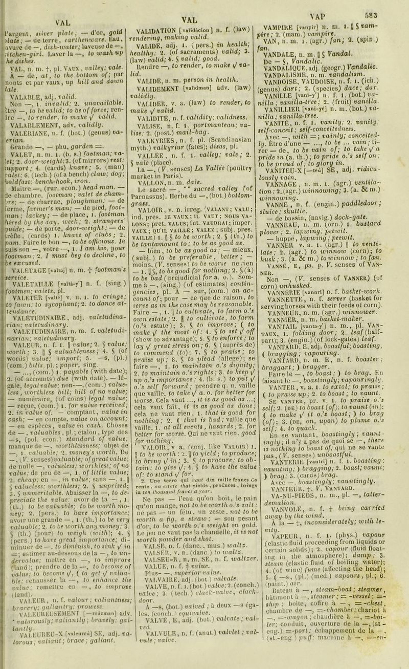 VAL l’argent, nlver plate: —d’or, gold xlate ; — de terre, car thenware. Eau, Bavure de —, dish-ivater; laveuse de —, icitchen-girl. Laver la—, towashup he dishes. VAL, n. m. +, pl. Vaux , valley; vale. À — de, al, to lhe bottom of; par Inonts et par vaux, up hill and doivn laie , VALABLE, adj. valid. Non —, l. invalid; 2. unavailable. iïtre —, lo be valid; to beof force; ren- Jdre —, to renier, to malte y/ valid. . VALABLEMENT, adv. validly. . VALERIANE, n. f. (bot.) (genus) ta- ierian. Grande —, — pliu, garden z^. VALET, n. ni. 1. (b. s.) footman; va- let; 2. door-weight:3. (of narrons) rest: support; -4. (cards) knave; 5. (man) i valet; 6. (tech.) (of a bench) claw; dog; holdfast: bench-hook, iron. Maitre —, (rur. econ.) head «ion. — de chambre, footman ; valet de cham- bre; — de charrue, plougliman: — de ferme, farmer’s man; — de pied, foot- man; lackey; — déplacé, i. footman hired by lhe day, week; 2. etrangers' guide; — de porte, door-iveight ; — de trèfle. (Cards) 1. knave of clubs; 2. pam. Faire le bon —, lobe officions. Je suis son —, votre —, t. I am his, your footman: 2. I must beg to décliné, to be excused. VALETAGE [valiaj] n. ni. f footman s Service. VALETAILLE [valtà-y'] n. f. (sing ) footmen; valets, pl. VALETER [vaits] V. n. l. to cringe; to fawn; to sycophant; 2. to dance al- dendanve. I VALETUDINAIRE, adj. valetudina- \rian; valetudinary. VALÉTUDINAIRE, n. m. f. valetudi- Inarian; valetudinary. i VALEUR, n. f. I. || value; 2. § value: worth: 3. |j S valuableness ; 4. § (of words) value; import; 5. —s, (pl.) :(com.) bills. pl. ; paper, sing. — ..., (coni.) 1. payable (with date); 2. (of accounts) due (with date). — lé- gale, legal value; non—.(corn.) value- less , worthless bill; bill of no value; i — numéraire, (of coins) legal value; — reçue, (eom.) i. for value received; 2. tr. value of. — comptant, value in 1 cash; — en compte, value on account; 1 — en espèces, value in cash. Choses de —, t-aluables, pl.; étalon , type des — s, (pol. econ.) standard of value; manque de—. worthlessness; objet de —, i. valuable; 2. money s worth. De j y 7. senses )valuable; of gréai value: de nulle —, valueless; worthless; of no value: de peu de —, l. of little value; 2. cheap: en —, in value; sans —. i. (| | § valueless: worthless; 2. S unprised; ■j. $ unmeritable. Abaisser la —, to de- preciate lhe value: avoir de la — , l. , (tb.) to be valuable; to be worth mo- j ney; 2. (pers.) to hâve importance; avoir une grande —, l. (th.) to be very valuable; 2. to be worth any money; 3. S (th.) (pour) to weigh (with); 4. § (pers.) to hâve great importance; di- i minuer de —. to diminish, to sink yt in i =; estimer au-dessous de la —, to un- dervalue; mettre en —, to improre fland); prendre de la—, to become of value: to become y/, ( lo gel y/ valua- ble; rehausser la —, to enhance the value: remettre en —, to xmprove f iland). VALEUR, u. f. valour ; valiantness; bravery; gallantry; prowess. VALEUREUSEMENT [—rcùiman] adv. • valorously; valianihj; bravely: gal- lon lit;. VALEUREU-X [valeurcu] SE, adj. va- lorous; valiant ; brave ; gallant. VAL VALIDATION [validàcion] n. f. (law) rendent!?, mailing valid. VALIDE, adj. t. (pers.) in Health; healthy; 2. (of sacraments) rulid; 3. (law) valid; 4. S valid; good. Rendre —, lo rtnder, lo make i/ va- lid. VALIDE, n. ni. person in Health. VAL1DEMENT Ivalidman] adv. (law) validly. VALIDER, v. a. (law) to render, to make y/ valid. VALIDITÉ, n. f. validity; validness. VALISE, n. f. 1. portmanteau; va- lise: 2. (post.) maxl-bag. VALKYR1ES, n. f pl. (Scandinavian myth.) valkyriur (fales); disas, pl. VALLEE, n. f. t. valley; vale; 2. $ vale (place). La —, ( 7. senses) La Vallee (poultry market in Paris). VALLON, n. m. date. Le sacré — ,  sacred valley (of I’arnassus). Herbe du —, (bot.) bottom- grass. VALOIR, v. n. irreg. (valant; valu; ind. pres. je vaux; il vaut; nous va- lons; prêt, valus; fut. vaudrai ; imper. vaux; qu'il vaille; valez ; subj. pres. VAILLE) l. J § to be worth; 2. S (th.) lo be tantamaunt to ; to be as good as. — bien , to be as good as : — mieux, (subj.) lo be préférable, better; — moins, (V. senses! lo be t corse ne rien — i. U §, to be good for notlung; 2. § (à) tobe bad (préjudiciai for a. o.). Som- me à —, (sing.) (of estimâtes) contin- gences , pl. À — sur, (com.) on ac- counl of ; pour — ce que do raison, to serve as in the case may be reasonable. Faire — , i. || to cultivate, to farm o.’s own esta te ; 2. fl to cultivate , to farm (o.’s estale); 3. S <n improve; ( to make y/ lhe most of: 4. $ lo sft \f °ïï (shew to advanlage); 5. S 1° enforce ; lo lay y/ great stress on; 6. S (auprès de) to commend (to): 7. § to praise ; to praxse up ; 8. S to plead (allégé); se faire—. 5 j. to maintain o.'s dignity; \ 2. to maintain o.’s rights ; 3. to keep y! up o.’s importance : 4. (b. s.) to put y/ o.’s self forward; prendre q. ». vaille que vaille, to laite yt a. o. for better for worse. Cela vaut ..., it is as good as ...; cela vaut fait, il is as good as done; cela ns vaut rien, 1. that is good for nothing : 2. ( that t's bad ; vaille que vaille, l. at ail events, hasards; 2. for better for worse. Qui ne vaut rien, good for nothing. VALOIR, v a. feonj. like Valoir) 1. 5 to be ivorth : 2. || to yield ; to produre; to brxng yt in; 3. § lo procure; to ob- tain ; lo give y/: 4. § to hâve the value of: to stand y/ for. 2. Une terre qui vaut dix mille francs Ce rente . an estnte that yields , produces , brings ia ten ihousand francs a yeur. Ne pas — l’eau qu’on boit, le pain qu’on mange, not to be ivorth o.’s sait : ne pas — un fétu, un zeste, not to be worth a fig, a straw ; — son pesant d’or, lo be ivorth o.'s weight in gold. Le jeu ne vaut pas la chandelle, it u not ivorth powder and shot. VALSE, n. f. (danc.. mus.) watts. VALSER, v. n. (danc.) to watts. VALSEU-R. n. m. SE, n. f. wallser. VALUE, n. f. t value. pins . superior value. VALVAIRE, adj. (bot.) valvate. VALVE, n. f. i.(bot.)«oine:2.(conch.) valve; 3. (tech.) clock-valve, clack- do or. À —s, (bot.) valved ; à deux —s éga- lés. (conch.1 equivalve. VALVE, E, adj. (bot.) valvate ; val- ved. VALVULE, n. f. (anat.) valvlet ; val- vule ; valve. Y AI’ 583 VAMPIRE [vanpîr] n. m. 1. U S vam- pire ; 2. (mani.) vampire. VAN, n. m. i. (agr.) fan; 2. (spin.) fan. , VANDALE, n. m. fl S Vandal. De — S, Vandalic. VANDALIQUE,adj. (geogr.) VandaUc. VANDALISME, il. m. vandalism. VANDOISE, VAUDOISF,, li. f. I. (ich.) (genus) dart; 2. (speeics) dace ; dur. VANILLE [vani-y’J n. f. l.(bot.)ca- nilla ; vanilla-tree ; 2. (fruit) vanxlla. VANILLIER [vani-yéj n. m. (bot.) va- nilla; vanilla-tree. VANITÉ, u. f- 1. vanity; 2. vanily self-concrit ; setf-conceitedncss. Avec —, with = ; vainly; conceited- ly. Être d’une — ..., to be ... vain; ti- rer — de, to be vain of; to take yI a pride in (a. th.); to pride o.'s self on; to be proud of ; to glory in. VAN1TEU-X [—teùj SE, adj. ridxcu- lously vain. VANNAGE, n. m. l. (agr.) ventila-- lion : 2. (agr.) winnowing; 3. (a. oc m.) winnowing. VANNE, n. f. (engin.) paddledoor ; sluice ; shuttle. — de bassin, (navig.) doch-gate. VANNEAU, ». m. (orn.) I. bustard plover; 2. lapwing; peeunt. — huppé, lapwing ; peewit. VANNER v. a. i. (agr.) || io venti- lale ; 2. (agr.) to winnow (corn); to husk ; 3. (a. 8c m.) to winnow ; to fan. Vanné, e, pa. p. K. senses of Van- ner. , . Non —, (7. senses of Vanner) (of corn) unhusked. VANNERIE [vannri| n. f. basket-work VANNETTE, n. f. server (basket for servinghorseswith their feeds ot corn). VANNEUR, n. m. (agr.) winnower. VANNIER, n. m. basket-maker. VANTAIL [vanta-y’J n. m., pl. VAN- TAUX, i. folding door; 2. /eo/'(half- part); 3. (engin.) (of lock-gates) leaf. VANTARD, E, adj. boastful; boasling, ( bragging ; vapouring. VANTARD, n. m. E, n. f. boaster ; braggart;) bragger. Faire le — , to boast : ) to brag. F.» faisant le —, boastingly; vapounngly. VANTER, v. a. 1. to extol; to praise ; ( to praise up ; 2 to boast ; to vaunt. Se vanter, pr. v. i. to praise o.’s self; 2. (de) to boast (of): to vaunt (tu): ( to make y/ it o.’s boast; ) lo brag (of): 3. (de, on, upon) to plume o.’s self: 4. lo quack. En se vantant, boastingly; vaunt ingly ; il n’y a pas de quoi se —, tliere is nothing to boast of; qui ne se vante pas , ( V. senses) unboastful. VANTERIE [vantii] 11. f. i. boasling: vauntmg; ) bragging; 2. boast; vaunt; ) brag; 3. (cards)brag. Avec —. boastingly; vaunlmgly. VANTEÜK. t- V. VANTARD. VA-NU-PIEDS, n. m., pl. —, tatter- demalion. VANVOLE, n. f. + being carrted away by the wind. À la — f, inconsiderately; with le- vity. VAPEUR, n. f. I- (pliys.) vapour (elastic lluid proceeding from liquids or certain solids); 2. vapour (lluid float- iug in the atmosphère); damp : 3. steum (clastic fluid of boiliug water); 4. (uf wine) fume (affccling the head); 5. ( —s, (pl.) (med.) vapours, pl.; C. (paint.) air. Bateau à —, st/am-boat ; steamer, bâtiment à —, steamer ; = -vessel : =:- thip : boite, coft'rc à — , —-chest, chambre de —, =-chamber; chariot ?i —-wagon ; chaudière à —, =-bot- ler; conduit, ouverture de la —, (st- cng.) vz-port: échappement de la —, (st.-eng.) puff: machine â —, —-en-
