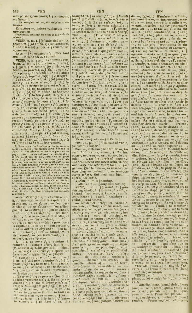 5SG VKN with poison); pot'sonous;3. Suenomoui; malignant. 1. L» scorpion est —, the scorpion isve- fiOmous. Caractère —, nature venimeuse, ve- n omousness. [Vknimsüx muBt not bo confoundcd with vé- néneux.] VENIN, n. ni. 1.1| (of animais) vennm; poison; 2. || (of animais) venomoutness; 3. (of diseases) venom; 4. S renom; uc- nomousness. Avec — || S , venomously. Jeter tout son —, to vent ail o.’s spleen. VENIR, v. n. (conj. like Tenir) (de, from; À, to) 1. | S “> come ^ (arrive); 2. || (pers.) to come y/ (to a place); to repair; to proceed; 3. || (th.) to come y/ (to a place); toproceed; 4.1 § (ofplants) to grow y/; togrow y/up; 5. ||S (jusqu’à, ...) to reach (arrive); G. H (of pains) to come y/; to come y/ on; 7. S (th.) to come v'; to occur; to présent o.’s self; 8.S(pers )(à, to) îo happen; to chance; 9.‘§ (th.) (à, to) to occur; fo happen; to chance: ( to fall y/ oui; 10. S (h. s.) (À) to occur (to); to happen (to);to come y/ (upon); to come (to); II. S to come y? (end); 12. S locome y/ (appear); 13. S (de) to come \f (from); to descend (from); to be descended (from); to be a descendant (of); 14. S to come y/; to proceed: to emanate; 15. $(th.)(DE) to resuit (from); to arise y/ (from); to grow y/ (out of); to grow y/ UP( 16. S (th.) to come y/; 17. S (À, with) to be connected; to lie y/; 18. S(of wearing- apparel) (À, ...) to fit; 19. S (of wearing apparel) (À) to suit (■■■); to be suitable (to); 20. S (de, ...) to hâve just (pa. p.); 21. (print.) to be a ... impression. 2. Être venu de Londres à Paris, to hava come , repaired. proceeded from Lotldon to Paris. 4. Les oliviers ne viennent pas dans ce pays , olive-trees do not grow in this country ; il n’y vient pas de blé, conl dors not grow there. 5. || Ces bas ne lui viennent pas à mi- jambes, these stockinfte do not reach half up his legs ; § cette nouvelle viendra jusqu’à moi,Mis news v'ilt reaeh me. 7. Les idees lui viennent . ideas occur to liirn, come to his mmd ; il me vient une idée, an idea occurfl to me ; an idea présents itself to me; an idea cornes to rny mind. 8 II lui est venu de dire, de faire cela, he liapponed, chanced to say, to do that. 10. S’il lui vient quelque malheur, if any misfortnne occur, happen, come, to ruill, come upon hinl. 20. Jo viens de faire cela. / hâve just doue that; il vient de dire q. ch., he has just said something. — (en s’avançant), 1. to come y/ up ; 2. to step up; — (de la capitale à la province), to = down; — (en des- cendant), to — down; — (en s’éloi- gnant), to = away ; — (en entrant), 1. to = in; 2. to step in; — (en mar- chant), to step up: — (à la mode), to = up, in;— (en montant;, l .lo- up ; 2. to step up; — (de la province à la capitale), to = up; — (en sortant), l.lo = out; 2. to step oui; — (en fai- sant un tour), l. fo = round; 2. to step round: — (en traversant), 1. to — over; 2. to step over. À —, 1. to come y/; 2. Corning ; 3. future: 4. (comp.) after; lent à —, (V. senses) of slow growlh. — bien, ( V. senses) 1. to thrive y/; 2. (print.) to be a good impression ; — jusqu’à ..., (V. senses) to go y/ as far as .... — à bien, i. fl (th.) to = to maturity ; 2. || to grow yI up ; 3. S to = to a happy tssue ; — mal, (V. senses) 1. not to thrive y/; 2. ( print.) to be a bad impression ; — à rien, to = to nothing. En — , 1. (à) to = (to); to proceed (to); 2. (à) to hâve recourse (to); 3. (à) to be re- duced (to); 4. (à) to bring y/ o.’s self (to); 5. fo = off ; to get \/ off: ( fo gel y/ ouf of il; en —jusqu’à ..., to go y/ jo far as to ...; en — là, fo = fo that (in lhe end); s’en —, fo = away; ( to = along ; faire —, 1. || fo bring y/ (cause to come); 2. |] to liave y! (a. th.) VKN brought ; 3. || fo send y/ for; 4. || fo cail for; 5. j| (o call in (a. o. to o.’s assis- tance); 6. S (à) fo reduce (to) ; to bring y/ (to); 7. to raise (plants); to grow y/; laisser—, voir —, (K. senses) fo wait a Utile; not to be in a hurry ; voir — q. u., ( V. senses) to see y/ a. o.'s designs; to see y/ what a. o. is aiming, ) driving at ; vouloir en — à, fo aim at : ) to drive y/ at. — chercher, to — for; — prendre, to come y/ for. C’est là que j’en voulais —, c’est où j’en voulais —, that is what 1 am aiming, ) driving at ;d’où vient...? ( V. senses) i.where does ...come from ? 2. what is lhe cause of...?  whence ...? 3. (que) how is it(that) ...? d’où venez- vous? l. || where do yoa come from? 2. S what world do y ou live in? de quel pays venez-vous? i. || from vjhat country do you come? 2. S what world do you lire in? il faut le voir —, je le verrai —, I must first see what his in- tentions are ; il va —, he is Corning; il vient de —, he has just been here; he is just gone from here; il viendra un ... (où), (of time) a ... will come (when); je vous vois —, 1. || I see you Corning: 2.5 I see what you are aim- ing, ) driving at ; où veut-il, voulez- vous en —? what is he, are you aim- ing, ) driving at ; qui vient, qui viennent, (V. senses) 1. Corning ; 2. ensuing; qu’il y vienne! (V. senses) iet him try ! viens ! venez ! ( V. senses) 1. come I H. come away. ( alongI venez ici! (V. senses) 1. come here! 2. come aivay, ( along! vieillie ...! (V. senses) let ... corne! [Venir isconj. with être (JT. Ex. 2).] Venu, e, pa. p. ( V. senses of Venir) (substant.) corner. Bien —, welcome; le dernier —, the last that arrives, cornes; ( lhe last corner; nouveau —, new corner; le pre- mier —, 1. the first arrived , come; 2 the first persan one meels with; 3. any one ; any one whatever; tout —, full grown. Être le bien —, fo be welcome; être bien — partout, to be welcome every where. Qui n’est pas bien —, (pers.) welcome. VENIR, n. m. f || Corning. L’aller et le —, going and coming. VENT, n. m. 1. || S wind : 2. || gale (strong wind) ; 3. ) || wind; breath; 4. || wind ; flatulence ; 5. S wind : vanity; empitiness ; 6. ( artil. ) windage ; 7. (hunt.) wind ; scent. — accidentel, irrégulier, variable, variable, shiftmg, erratic wind; —s alizés, trade-—s, pl. ; — arrière, (nav.) leading =; -- right aft, astern; bon — , (air = ; — cardinal, principal, = ; — constant, constant, perennial = ; — contraire, 1. contrary =; 2. (nav.) foui dead—coulis, = from a chink; — debout,(nav.) = ahead,in the teeth ; — devant, (nav.) head to =; —étale, (nav.) î. setlled =; 2. steady gale ; — faible, mou, (nav ) slaclc =; — fait, î. seitled—;i.steady gale: — frais,(nav.) fresh gale; grand —, high =; — largue, quartering =; — périodique, réglé, periodical, stated =; — pestilentiel, blast ; — traversiez (nav.) soldier s — . — de l’équinoxe , cquinoctial gale: — de mer, sea-breese ; — de tempête, sform of — ; — de terre, land-breeze. imperméable au —, =- tight; plein de —, ( V. senses) windy; puffy. Avantage du —, (nav. ) weather-ga'ge ; conduit à — , (mus.) =-ehannel; conduit de —, (mach.) blast-pipe ; cûté du—, 1. windward; 2. (mill.) weather; côté de dessous le —,(nav.) lee; coup de —, 1. gust of=: 2. (nav.) gale; gros coup de —, stonn; hard, strong gale: dessous du —. (nav.) lee-gage; fusil à —, air-gun; herbe du —, (bot.) pasque-flower; îles VKN du —, (geugr.) VVintftoard islands, instrument à —, = -instrument ; man- che à —, (nav.) —-sait; moulin à —, = -mill; rose des —s, (nav.) mariner’s card. Au —, l. fo the =; 2. with the — ; 3. (nav..) windward; 4. (nav.) weather; (le) plus au —, (nav.) wealhermost ; au plus près du —, (nav.) by lhe =; au gré du —, i.play- ing in the air;  wantoning in the breeze;2. (of ships,boats) at themercy of the =; contre — et marée, t. (j agamst — and tide; 2. S in spite of ail opposition; de—,(V. senses) l.windy; 2. (hort.) standard; du —, (V. senses) 1. windy ; 2. (nav.) weather: en plein —, l. in the open air; 2. (hort.) (of trees) standard; sous le —, (nav.) leeward ; lee; sous le — (à), (nav.) alee (of); leeward (to). Aller selon le —, l. (nav.) fo sait according to the = ; 2. § fo comply with the limes; aller contre — et marée || S, to go against — and tide; s’en aller avec la pointe du —, (nav.) fo gale; avoir — de S, to get i/ = of ; avoir des —s, to be troubled with =: avoir le — contraire, fo hâve the = against one ; avoir le dessus du —, 1. (nav.) fo hâve the weather-gage ; 2. S to hâve the advan- tage; avoir — et marée, fo hâve the = and tide in o.’s favour; battu des —s, = -worn; avoir le — en poupe, to sait before the = ; chassé par les —s, weather-driven; courir — arrière, (nav.) fo spoon ; courir devant le —, (nav.) fo scud; dérober, manger le — à, (nav.) fo belee; donner — à, to give y/ vent to; donner — devant, (nav.) fo stay ; être au — , (of lhe weather) fo get y/ windy; évité debout au —, (nav.) =-rode; exposer au —, 1. to expose to the =;2. toioind; faire du —, l. fo be windy; 2. fo creale =; aller faire du —, fo get windy; faire — arrière, (nav.) fo scud; fendre le —, fo plough the air; filer — arrière, (nav.) fo sait before lhe =; flotter au gré du —, fo float, to play in the =, air; ” to wanton in the Oreeze ; ga- gner le — de, (nav.) fo weather (a ship) ; lâcher un — Oi i0 break y/ = ; être logé aux quatre —s, to be exposed to every — that bloivs; passer au — de, (nav.) to get y/ fo windward of; to weather (a ship); perdre — (, fo fce out of breath; pincer, serrer, tenir le —, (nav.) îo work to ivindward; por- ter au—, porterie nez au—, (man.)fo carry —; to carry in the =; fo beat- y/; prendre le —, ( mill. ) to weather ; prendre son — ), fo take y/ =; fo fetch o.’s breath ; faire prendre — devant à, (nav.) fo stay (a ship); ravagé par les —s, —-worn; retenir son — , fo keep y/ in o.’s breath; retenu par les —s con- traires, r=-bound ; faire venir au —, (nav.) fo case (a ship). Autant en em- portele —, that is moon-shine; thatis idle talk ; il fait du —, il t s windy weather; il is windy: qui brave, qui défie le —, “air-braving; qui consiste en —, qui est du —, qui uest que du —, windy; qui porte au —, (nav.) (of the tide) weather; windward; qui porte sous le —, (nav.) lee; leeward; si le — le permet, est favorable, = permitting; si le. — et le temps le per- mettent, = and weather permitting. VKNTA1L [vcnià-y] n. m., pl. Ven- taux, 1. (of helmets) ventait; 2. (lier.) aventaile; aventayle. VENTE, n. f. i. sale; 2. f market- place ; 3. (of woods) felling; 4. (com.) sale. — difficile, lente, (com.) dull, lieary sale; — facile, (com.) quick, ready = ; — privée, prirate =; — publique. open =. — à l’amiable , prirate =: : — aux enchères. 1. auction : 2. (com.) I vendue, — d’occasion,(com.) chance =;