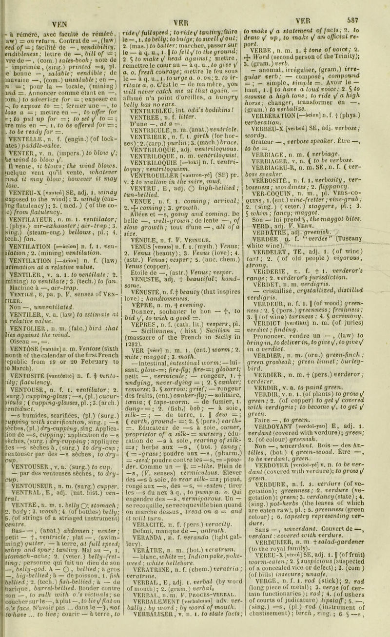 VKN - à réméré, avec faculté de réméré, aw) = onretuni. Contrat de — , (law) eed of = ; facilité de —, vendibility; tndiblencss : lettre de —, bill of — ; vrodo —, (com.) sales-book ; note de - imprimée, (sing.) printea pl. e bonne —, salable ; vend ible ; de îauvaise —, (com.) unsalable ; en —, » = ; pour la — locale, (mining) ami =. Annoncer comme étant en —, bom.) to advertize for — ; exposer en -, to expose to — ; fermer une —, to lose a mettre en •—, to offer for p ; <0 put up for = ; to set V to = ; ftre mis en —. i. to be offered for = ; |. to be rcady for =. VENTELLE, n. f. (engin.) (of loek- ates) paddle-valve. : VENTER, v. n. (impers.) to blow /; be wind to blow y'. Il vente, it blotcs; llxe wind blows. tuelque vent qu’il vente, whatever nnd it may blow; however it may low. YENTEII-X [vanteù] SE, adj. 1. windy exposed to the wind) ; 2. windy (cau- îngflalulency); 3. (med.) (oftheeo- c) from flatulency. VENTILATEUR, n. m. l. ventilator; . (phys.) air-exhauster ; air-trnp ; 3. sing.) (steam-eng.) bellows , pl. ; A. i :ecli.) fan. VENTILATION [—âcion] n. f. l. ven- liialion; 2. (mining) ventilation. VENTILATION [—âcion] n. f. (law) stimation at a relative value. VENTILER, v. a. t. to ventilale : 2. piining) to ventilale; 3. (tech.) to fan. ; Machine à —, air-trap. Ventilé, e, pa. p. F. senses of Ven- j TLER. Non —, unventilatei. VENTILER, v. a. (law) to estimate al i relative value. VENTOLIER, n. m. (falc.) bird lhat liei against tlie wind. Oiseau —, =. VENTÔSE [vanioi] n. m. Ventôse (sixtli nomhof thecalendar of tliefirstFrench epublic from 19 or 20 February to to March). ] VENTOSITE [vantôzïtéj n. f. i Vtnto- ity; flatulency. j VENTOUSE, n. f. l. ventilator; 2. surg.) cupping-glass ;—s, (pl.)cucttr- ntula ; ( cupping-glasses, pl. ; 3. (arch.) j enliduct. —s humides, scarifiées, (pl.) (surg.) :upping with scarification, sing.; —s lèches,(pl.) dry-cupping, sine,. Àpplica- ion de —s, cupping; application de —s lèches, (surg.) dry-cupping ; appliquer les—s sèches à, (surg.) todry-cup; tentouser par des —s sèches, to dry- cup. VENTOUSEP,, v. a. (surg.) to r.up. — par des ventouses sèches, to ary- cup. VENTOUSEUR, n. m. (surg.) cupper. VENTRAL, E, adj. (nat. hist.) ven- tral. VENTRE, n. m. i. belly Q; stomach; 2. body ; 3. toomb ; 4 (of houles) belly; 5. (of strings of a stringed instrument) centre. Bas , (anat.) abdomen; venter; petit — f, ventricle ; plat —,- (swim- |ming) quller. — à terre, al full speed; whtp and spur ; tantivy. Mal au —, i. stomach-ache; 2. (vetèr.) belly-fret- ting ; personne qui fait un dieu de son 1—, belly-god. A — Q , bellied; à gros —, big-bellied; à — depoisson, 1. fisli bellied; 2. (tech.) fish-bcllicd ; à — de barique. barrel-bellied. Bouder contre son —, to suite wilh o.’s victuals; se coucher sur le—, à plat —, to lie y/ fiat on o.'e face. N’avoir pas ... dans le —),not VER ride \f full speed ; to ride \/ tantivy; fairo le —, i. to belly; to bulgc; toswell / ou t; 2. (mas.) to butter; marcher, passer sur le — à q. u , i U to felly/to tlie ground; 2. $ to make / liead against ; mettre, remettre le cœur au —à q. u.,<o give \J a. o. fresh courage; mettre le feu sous le — à q. u., i.tourge a. o.on; 2. to ir- ritate a. o. C’est le — de ma mère, you will net ter catch me al thaï again. — affamé n’a point d'oreilles, a hungry belly lias no ears. VENTREBLEU, int. odd's bodikinsI VENTRÉE, n. f. Htter. D’une —, at a =. VENTRICULE,n. m. (anat.) ventricle. VENTRIÈRE, n. f. i.girth (forhor- ses) ; 2. (carp.) purlin ; 3. (mach.) brace. VENTRILOQUE, adj. venlriloquous. VENTRILOQUE, n. m. ventriloquist. VENTRILOQUIE [—lokij n. f. ventri- loquy ; ventnloquism. VENTROUILLER [vantrou-yé] (SF) pr. v. $ to wallow in tlie mire, niud. VENTRU. E, adj. O high-bellied ; tun-bellied. VENUE, n. f. l. coming; arrivai; 2. coming ; 3. growtli. Allées et —s, going and coming. De belle —, well-yrown ; de lente —, of slow growth; tout d’une —, ail of a site. VENULE, n. f. F. Veinule. VÉNUS [vénuss] n. f. i.(myth.) Venus; 2. Venus (beauty); 3. Venus (love); 4. (astr.) Venus ; vesper ; 5. (anC. chem.) Venus (copper). Étoile de —, (astr.) Venus; vesper. VENUSTE, adj. t beautiful; liand- some. VENUSTÉ.n. f. j: beauty (tliat inspires love) ; handsomeness. VÈPRE, n. m. + evening. Donner, souhaiter le bon — f, to bid \/, to wish a good —. VEPRES, n. f. (catli. lit.) vespers, pi. — Siciliennes, (hist.) Sicilian = (massacre of the French in Sicily in 1282). VER [vêrr] n. m. l. (ont.) worm ; 2. mite ; maggot ; 3. molli. — intestinal, intestinal worm: — lui- sant, glow-—; fire-fly; fire-=; globart; petit — , vermicule; — rongeur, l.f undying, never-dying = ; 2. § canlcer; remorse; 3. S sorrow: grief; — rongeur des fruits, (ont.) canker-fly; — solitaire, lœnia; ( tape-worm. — de fumier, 1. dung- — ; 2. (fish.) bob; — à soie, silk- =■ ; — de terre, i. U dew = ; ( earth, ground- =; 2. § (pers.) earth- = . Éducateur de —s à soie, owner, proprietor of a silk- — nursery ; édu- cation de —s à soie, rearing of silk- =s; herbe aux —s, (bot.) tansy ; ( = -grass ; poudre aux —s, (pharm.) = -seed; poudre contre les—s, = -pow- der. Comme un — = -like. Plein de —s, (F. senses) vermiculous. Élever des —s à soie, to rear silk- -s; piqué, rongé aux —s, des —s, —-eaten ; tirer les —s du nez à q., to pump a. o. Qui engendre des —s. vermiparous. Un — se recoquille, se reeoqueville bien quand on marche dessus, tread on a — and it will turn. VÉKAC1TË. n. f. (pers.) veracity. Défaut, manque de —, untruth. VÉRANDA , n. f. véranda (light gal- lery). VÉRÂTRE, n. m. (bot.) veratrum. — blanc,white =; Indianpoke,poke- weed; white hellébore. VÉRAT1UNE, n. f. (chcm.) veratria ; veratrine. VERBAL, E, adj. 1. verbal (by Word of mouth); 2. (gram.) verbale VERBAL, n. m. F. PROCÈS-VERBAL. VERBALEMENT [vrrbalman] adv. ver- bally : by word ; by word of mouth. VER 587 to make V n statement of facts;?.. to drato V up, to make / an official re- port. VERBE, n. m. i. 4 tone of voice; 2. IFord (second person of tbeTrinity); 3. (gram.) verb. — anomal, irrégulier, (gram.) irre- gular verb; — composé, compound ~ ; — simple, simple =. Avoir le — haut, i. || to hâve a loud voice: 2. S to assume a ht g h tone; to ride / a high horse ; changer, transformer en —, (gram.) to verbalise. VERBERATION [—âcion] n. f. + (pliys.) verbération. VERBEU-X [verbeù] SE, adj. verbose ; wordy. Orateur —, verbose speaker. Etre —, to be VERBIAGE, n. m. ( verbiage. VERBIACER. v. n. ( to be verbose. VERBIAGEU-R, n. m. SE, n. f. ( ver- bose speaker. VERBOSITÉ, n. f. 1. verbosity, ver- boseness ; wordiness; 2. flippanc.y. VER-COQUIN, n. m., pl. Vers-CO- quins , l.(ent.) vinc-fretter ; vine-grub ; 2. (sing.) ( veter.)' staggers, pl.; 3. § whim; fancy; maggot. Son — lui prend S, the maggot bites. VEP.D. adj. F. Vekt. VERDÂTRE, adj. greenish. VERDÊE ft. f. “uerdée” (Tuscany white wine). VERDELET, TE, adj. 1. (of winc) tart ; 2. ( of old peuple) vigorous, strong. VERDERIE, r.. f. t t. verderor’s range ; 2. verderor’s jurisdiction. VERDET, n. m. verdigris. — cristallisé, crystallized, dislilltd verdigris. VERDEUR, n. f. l. || (of wood) green- ness: 2. S (pers.) greenness ; freshness; 3. || lof wine) tartness : 4. S acrimony. VERDICT [verdiktt] n. m. (üf juries) verdict ; finding. Prononcer, rendre un — , (law) to bring in, to deliver in, to give /, togive <J in a verdict. VERDIER, n. m. (orn.) green-finch ; green grosbeak; greenlinnet; burley- bird. VERDIER, n. m. + (pers.)verderor, verderer. VERDIR, v. a. to paint green. VERDIR, v. n. 1. (of plants) togrowi/ green ; 2. (of copper) to gel \/ covered with verdigris; to become y', to gel yf green. Faire —, to green. VERDOYANT [verdoi-jan] E, adj. 1. verdant (covered with verdure); green; 2. (of colour) greenish. Non —, unverdant. Bois — des Ar.- tilles, (bot.) ( green-wood. Être —, to be verdant, green. VERDOYEIl [verdoi-yé] v. n. to be ver- dant (covered with verdure); to grow / green. VERDURE, n. f. l. verdure (of vé- gétation); greenness; 2. verdure (vé- gétation); ejreen; 3. verdancyfState); 4. (sing.) pot-herbs (the leaves of which are eaten raw), pl. ; 5. greenness (green colour) ; 6. tapestry representing ter- dure. Sans—, unverdant. Couvert de—, verdant : covered with verdure. VERDUKIER, n. m tsalad-gardener (to the royal family). VEREU-X[vâreù] SE, adj. 1. Il (of fruit) worm-eaten ; 2. S suspicious (suspected of a concealcd vice or defect) ; 3. (com ) (of bills) insecure; unsafe. VERGE, n. f. l. rod (stick); 2. rod (long piece of métal) ; 3. verge (of cer- tain functionaries); rod; 4. (of ushers of courts of judicature) tipstaff ; 5. —. (sing.) —s, (pl.) rod (instrument of
