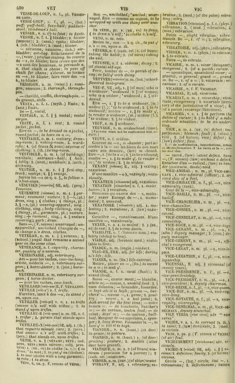 VESSE-DE-LOUP, n. f., pl. Vesses- DE-LOUP, VESSE-LOUP, «. f., pl. (bot.) puff; pufï-ball; fuzz-ball; paddock- stool ; blindman’s bail. VESSElt, v. n. © to foist ; to hzzle. VESSIE, n. f. l. ! bladder;2. blister (tumour); 3. (anat.) cyslis; bladder; 4. (ich.) bladder; 5. (med.) blister. — aérienne, natatoire, (ich.) air- bladdcr; air-bag. ltelâclienient de la —, (veter.) profuse staling. Se couvrir de — s, to blister; faire croire que des — s sont des lanternes, to persuade a. o. lhat chalk 1 s cheese ; to pass off chalk for cheese; s’élever, se former en —s, to blister; faire venir des —s à, to blister. VESSIGON, n. m. (veter.) 1. vessi- gon; vessicon; 2. thorough, Ihrough- p in. — chevillé, soufflé, thorough-pin. -■ du grasset, sti/le. VE ST A, n. f. 1. (myth.) Vesta; 2. (astr.) Vesta. De — ||, restai. VESTALE, n. f. || $ restai; restai Virgin. VESTE, n. f. 1. vest ; 2. round jacket ; jaeket. i Etre en —, to be dressed in a jacket, round jacket; to hâve on a —. VESTIAIRE, n. m 1. vestiary; dress- ing-room; 2. robing-room ; 3. ivard- robe; 4. (of friars 2c nu ns) expense of clothing; 5. (th.) tiring-room. VESTIBULE, n. m. 1. (of buildings) vestibule; entrance - hall ; ( hall: ( lobby; 2. (anat.,' vestibule; 3. (arch.) archivai/. VESTIGE, n. m. 1. ^ || foot-step; traclc ; vestige ; 2. || § vestige. Suivre les —s ue q. u. §, to follow a. 0. ’s foot-steps. VÊSUVIEN [vézuviin] NE, adj. (geog.) Vesuvian. VÊTEMENT [vètman] n. m. 1. || gar- ment ; vestment; vesture; 2. ||—s, (pl.) . dress, sing ; ( clothes ; ( things, pl. ; 3. ||—s, (pl.) wearing-apparel, sing.; clothing, sing.; body-clolhing, sing. ; ( things, pl. ; garments , pl. ; vesture . sing. ; © raiment, sing. ; 4. S vesture (covering); garb; dress. Sans —, ( V. senses) unarrayed ; un- apparelled ; unclotlied. Changer de —, to change o.’s dress, clothes. VÉTÉRAN, n. m. 1. || § vétéran; 2. (school.) pupil that remains a second year in the sanie class. VÉTÉRANCE, n. f. capacity, charac- ter, quality of a vétéran. VÉTÉRINAIRE, adj. veterinary. Art — pour les vaches, cow-leèching; artiste, médecin —, 1. veterinary sur- geon; ( hora-doclor ; 2. (jest.) horse- leech. VÉTÉRINAIRE, n. m. veterinary sur- geon; ( horse-doctor. — pour les vaches, cow-leech. VÉTILLARD [véti-yar)E, F. VÉTILLEUr,. VÉTILLE [véti-y’] n. f. trifle. S’arrêter, tenir à des —s, to stand \f on, upon —s. VÉTILLF.R [véti-yé] v. n. t. to trifle (amuse o.’s self with trilles) ; 2. to stand F upon trilles. VÉT1LLEU-R [véti-ycurj n. m. SE, n. f. 1. tri/ler ; 2. person that stands upon trilles. VÉTILLEU-X[vétî-yeu] SE. adj. 1.(th.) that reguires minute care ; 2. (pers.) that amusr.i o.’s self with tri/les; 3. (pers.) that stands on, upon tri/les. VÊTIR, v. a. || (vêtant; vêtu; ind. près, vêts ; nous vêtons; subj. près. vkte) 1. (de, m) to clothe (a. o.); ( to aress ; ' to vest ; 2. to put \/ on (clothes); , to vest (clothe with a iong garment); tornbe; ( to drl!as. Vkru, e, ua. p. V, sensés of Vêtir. Non —, unclotlied ; 'unclad; unar- rayed. Étro — comme un oignon, to be wrapped up with one thing over ano- ther. Se vêtir, pr. v. (de, in) to dress, ( to dress o.’s self; 'to clothe o.’s self. VETO, n. m. veto. Mettre le , son — à q. ch., to put \J o.’s =z on, upon a. th. VÈTURE, n. f. (cath. rel.) 1. (of friars) taking the habit ; 2. (of nuns) taking the veil. VÉTUSTE, n. f. 1. oldness ; decay ; 2. (ot plants) old âge. Périr, tomber de —, to perish of de- cay ; to fall \/ with decay. VÊTYVER [vétivèrr] n. rn. (bot.) whorl- flowered benl-grass. VEU-F, VE , adj. 1. || (of men) loho is a widower ; * widowed : 2. || (of women) who is a widoio ; *widowed; 3. § wi- dowed. Être —, 1. || to be a widower, (m ) widow (f.); ’ to be ividowed; 2. § to be widowed; rendre — , 1, [| to make \J, to render a xoidower, (m.) widow (f.); ' to widow ; 2. § to widow. VEUF, n. m, || xoidower. VEUVAGE, n. m. xvidowhood (lime). [ Veuvagf must nut bo coufounded with xi- duité. ] VEUVE, n. f. xoidoxo. Coureur de —s, = -hunier ; part ac- cordée à la — sur les biens de son mari outre son douaire, (law) = -bench. Être —, 1. || to 6e a =; 2. § to be xcidowed; rendre —, 1. || to make \/, to render a — ; ' to xvidow ; 2. § to xoidoxo. VEXANT [vèksanj E, adj. ) vexing ; vexatious. D’une manière ~e),vexinyly ; vexu~ tiously. VEXATEUR. [vèksateur] adj. vexations. VEXATION [véksàcion] n. f. 1. moie; talion ; 2. ) vexation. Personne qui exerce des - s, moles- ter ; vexer Exempt de—, 1. unmo- lested ; 2. unvexed. VEXAT01RE [ vèksatoir j adj. l. mo- lesting ; 2. vexatious, 3. (law) vexa- tious. Caractère —, vexatiousness. D’une manière —, vexatiously. VEXER, v. a. l. to inolest : 2. j (de, j al) to vex; 3. § to svrew down. VIABILITÉ, n. f. (forensic mea.) viu- j bility (ability to live). VIABLE, adj. (forensic med.) viable i (abie to live). VIADUC, n. m. (engin.) viaduct. VIAG-ER, ÈRE, adj. for life ; duriny o.’s life; life. VIAGER, n. m. (tin.) life-interest. Mettre, placer en — , (lin.) to invesl in a —\lo sinlc \/. VIANDE, n. f. 1. méat (flesh); 2. viaxid (food). Basse —, coarse méat; — blanche, xohile =; — creuse, l. unsolid food ; 2. j vain delusion; — faisandée, hasardée, — Icept lili it is high ; grosse —, but- chers’ — ; menue —, l. game; 2. poul- try ; - neuve, i. a ho t joint; 2. dish served for the first lime; —noire brown —. — de boucherie, butcher’s = ; — de carême, lentexi food;— de rebut, dogs’ — ; — de taureau , bull- beef. Mangeur de—s apprêtées, l. spun- ger ; 2. lazy drone. Faisander la — , to Icee/i \f — tilt it fs high. VIANDER, v. n. (hunt.) (ot deer) to graze ; to posture. VIANDIS, n. m. (hunt.) I. (ofdeer) grazing ; posture; 2. stubble (aller deer bave grazed). VIATIQUE, n. m. I. + (of friars) via- ticum (provision for a journey); 2 (cath. rel.) vfatfcum. VIBORD, n. m. (nav.)(of ships)toaiif. VIRRANT, E, adj. l. vibratory; ni- i vie brative ; 2. (med.) (of the puise) vibra- ting ; xviry. VIBRATION [vibràcion] n. f. l.(phys ) vibration; 2. ( med. ) vibration; 3. (mus.) vibration. Petite —, slight vibration• vibra- tiuncle. De —, i. of =; 2. vibrative; vibratory. VIBRATOIRE, adj.(phvs.) vibratory. VIBRER, v. n. i. (phys.) to ut brute; 2. § to vibrate. Faire —, to vibrate. VICAIRE, n.m. i. utcor (delegate); vicegerent ; 2. (of a pai ish ) curate. — apostolique, apostolical vicar ; — général, = general; grand — , grand = ■ De —, i. of a = ; 2. vicariale : ei- carious ; 3. of a curate. VICAIRIE, n. f. F. Vicariat. VICARIAL, E, adj. vicaiicus. VICARIAT, n. m. l. vicarship ; vica- riale ; vicegerency : 2. vicariale (terri- tory of the jurisdiction of a vicar) ; 3. (of a parishjuicaragt! (functions). VICARIER, v. i;. t. || to perform the duties of curate ; 2. § to hold >/ a sub- ordmate situation; to be an under- ling. VICE , u. m. i. (de, in) defect : im- perfeenon ; blemish ; fault ; 2. (absol.) vice, 3. (of horses; vice; defect; 4. (law) defect ; flaiv. 1- — de conformation, imperfections, defect t tu the conformation. 2 La vertu et le — , vir- l tue and vice. i — cacné.(law) latent defect. Sans ! —, (F. senses) (law) without a defect. j Entacher d’un —radical, (law) to ren- j der (contracts, deeds) void. . VICE-AMIRAL, n. m., pl. Vice-AMI- j n aux , i. v ice-admiral (officer); 2. se- ! cond ship of a fleet. i VICE-AMIRAUTÉ, n. f., pl. —s, vice- ; admiralty (rank). Cour de la —, vice-admiralty. | VICE-BAILLI, n. m., pl. -s, vice- I bailiff. j VICE-CHANCELIER, n. m., pl. —s, ! vice-chancellor. i VICE-CONSUL , n. m , pl. — s, vice- ■ consul. VICE-CONSULAT, n. m.,pl. — s. uice- | consulship. VICE-liOGE, n.m., pl. — s, vice-doge. VICE-GERANT, n. m. , pl. —s, 1. (adm.) depuly manager; 2 (com.) de- puty manager. VICE-GÊRENT, n. m., pl. -s, offi- ciais vicegerent. VICE-LEGAT, n. m. pl. — s, vice-le- gate. VICE-LEGATION, n f., pl. -s, vice- legateship. VICENNAL, E adj. i vicennial (of twentv vears). VICÈ-PRESIDENCE, n. f., pl. —s, vice-presidentship. VICE-PRÉSIDENT, n. m., pl. —s, t. vice-president ; 2. depuly chairman. VICE-REINE,n. f.,pl. —s, vice-queen. VICE-ROI, 11. m., pl. —s, vice-voy; vice-king. VICE-ROYAUTÉ, n. f., pl. —s, vice- royalty; viceroyship. VICE-SÉNÉCHAL, n. m., pl. Vice-sé- néciiaux , depuly senesclial. VICE VERSA [vicé vèrsà] adv “ vice versa. VICIER, v. a. 1. to corrupt (a. th.); to taint; 2. (law) toviciate; 3. (med.) to viciate. Vicié, f., pa. p. ( F. senses of VtciER) (of air) fout. VICIEUSEMENT [vicieùzman] adv. vi- ciously. VIC1EU-X [vicieù] SE, adj. l.fl S ri- cious;2. dtfective; faulty.3. (of horses) eiciouï. Cercle —, (log.) circle; état —, 1. viciomneu ; 2. defectivenees ; nature