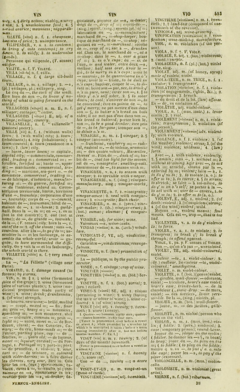 VIN M| 4. J dirly action; shabby, scurvy I sied; 5. S unwholesome fond; ti. $ i-r<Ud avarice ; meanness ; niggardh- *».«i. VliiETÉ [ville] n. f. l. cheapness; imeoess nf priée ; 2. unimportance. VILIPENDER, v. a l to contenu! : ta Irmg y/ tnfo contenipt; to cry iaion: 2. to vilify; 3. (o undervalue (j.'oJs). Personne qui vilipende, (V. senses) vilifier. VK.ITE, n. f. V. Vilf.tg. VILLA [vil-ia] n. f. villa. VILLAGE, n. f. ( large ill-built town. VILLAGE, n. m. 1. village; 2. —s, (pl.) villages, pl.; villagery, sing. Le coq du —, tlic cock of llie toalk. Être bien de son —, to Icnow \/ Ho- lding of what is going forward in lhe world. VILLAGEOIS [vilajoi] n. m. E, n. f. villager; cottager;  coller. VILLAGEOIS [vilajoi] E, adj. of a village ; village ; counlnj. VILLANELLE, n. f. “ villanelle” (pastoral poelry). VILLE [vil] n. f. I. (without walls) town; 2. (witli walls) City; 3. town; (inhabitants) ; 4. City (inbabitanls); 5. town-couucil ; 6 town (résidence in a town) ; 7. (law) city. — basse, lower town; — capitale, capital city; — commerciale, commer- cial. trading =; commercial = ; — fortifiée, forlified =; liante —. upper ^ :— marchande, commercial, tra- ding = ; — maritime, sea-port =. — de commerce, commercial, trading =; — de fabrique, d'industrie, manufac- iunng =: — de guerre, fortified — de l’intérieur, tnland Circon- scription territoriale, limite, territoire d’une —, township ; corporation d’une —, township; corps de —, =-council; habitant de —, townsman; hôtel de —, maison de —, t. =-house; 2. guild- hall. Dans la —, in =; en —, I. = (not in the country); 2. out (not at home); de —, de grande —, townish; de la —. ( V. senses)city: hors la —, t. out of lhe —'.2. off lhe stones ; sans —s, townless. Aller à la —, fo go \J to=; as- sembler la — et les faubourgs, to as- semble tlie whole world; avoir — ga- gnée, to hâve surmounted the diffi- culty. On y voit la — et les faubourgs, the whole world is there. VILLETTE [yiiètt] n. f. t very small town. La —, “La Villette” (village near Paris). VTMA1RE, n. f, damage caused (to forests) by storms. VIN, n. m || t. | wine (fermented juice of lhe grape); 2. wine (fermented juiee of various plants); 3. wine ( mé- dicinal préparation made partly of wine); 4. wine; drink; drunkenness; 5. (of wine) strenglh. — bourru, new wine;— brûlé, mulled = ; — coupé, mixed =; — fin. finer —; gros —, heavy =; — mousseux, tparkling =; — non mousseux. still — ; — ordinaire, common =■ petit —, light =; — sucré, sweet =.— de Bor- deaux, claret; — des Canaries, Ca- non/; — du cru, liome-made — ; — do l’étrier, parting glass, cup: — de ... feuilles, — ... ycars old; — de liqueur, sweet =; liqueur; cordial; — du Por- tugal, 1. Portugal =; 2. port-=; port; — de prunelles, l. sioe-—; 2. sour, tari =; — de teinture, — coloured with elder-berries ; — à faire danser les chèvres, verij sour, tart =. Cale pour les —s, (nav.) tpint-room; ca- veaux, caves à —, Tz-vauhs. pl ; con- naisseur en —s, connaisseur in =j; courtier pour les —s, =z-broker; dé- VKBKCU-fiNGLISII • VIN gustateur, piqueur do —a, vz-taster; doigt de —, drop of ;=; esprit-dc—, (sing.) spirit, (sing.j spirits (pl.) of — ; fabrication ou —, —-manufacture ; marchand de —, =-shop-keeper; bou- tique do marchand de —, —-shop ; né- gociant en —s, — -merchant : récolte de —, c.rop of — ; sac à —, drunken sot. Chez un, le marchand de —, at a —-sliop: dans le —, l. o ver a glass of =; 2. in ods cups; du — et de l’eau, =< and waler; entre deux—s, mellow : lialf seas over. Avoir le — gai, lo be merry in o.’s cups; avoir le — mauvais, lo be quarrelsome in o’s cuqis; avoir le — triste, lo be dull in o.’s cups ; baptiser, couper le —, to di- lute —: boire son — pur, sec, lo drinlc >J o.’s — pure, lient ; cuver son —, 1. || lo sleep \/ o.’s self sobsr, 2. § lo sooer down; to cool; s’enivrer de son —, to be conceited ; être en pointe de —, lo get \J merry; ne pas mettre d’eau dans son — §, to butter o.’s bread on bolh sides; il no met pas d’eau dans son —, his bread is butlered; porter bien le, son —, to be a yood drinker; être pris de —, to be far-gone; tremper son —, lo dilute o.’s =. VINAIGRE, n. ni. î. || vinegar; 2. S vinegar (acrimony). — frumboisé, raspberry — radi- cal, radical —. —de toilette, aromatic =; — des quatre voleurs, Maiseiltes, tliieves' =. Filet do —, dasli of =; ha- bit de —, enat too light for the season; sel de —, vinaigrette : smelling-salt. Assaisonner de —, to season wuh —. VINAIGRER, v. a. t. to srason with vinegar; 2. to sprinkle with vinegar. VINAIG14ER1E, n. f. (sing.) vinegar- manufaclory, sing.; vmegar-works, pl. VINAIGRETTE, n. f. I. vinaigrette ; vmegar-sance : 2. veal with vinegar- sauce; 3. vinaigrette ; Baih chair. VINAIGRIER, n. rn. 1. (pers.) vine- gar-maker; 2. (th.) vinegar-r.ruet ; 3. ( bot.) sumac ; shumac ; ( vinegar- Iree. VINAIRE, adj. for wine; wine. Vaisseaux —s. wine-casks. VINDAS |vindàss] n. ni. (loch.) wind- lass. V1NDICATI-F, VE, adj. vindictive; revengeful. Caractère— ,vindict iveness; revenge- fulness. VINDICTE, n. f. (law) prosecution of crime. La — publique, = by the public pro- secutor. VINÈE, n. f. vintage; crop of wine. VINET1ER [vinnlié] VINETTIER [vinètiù] n. m. (bot.) ber- berry. VINETTE, n. f. l. (bot.) sorrel; 2. (orn.) titlark. VINEU-X [vîneû] SE. adj. 1. vinous (pertaining to wine); 2. winy (having lhe tasie or odour of wine); 3. ivweco- loured ; 4. (of wine) strong. VINGT [vin] adj. t. twenly; 2. twen- tieth ; 3. score ( twenty). 1. Quatre x hommes, rig/ity meii/ quatre- quatre hommes . cif. hty four mtn. {Vingt is pronounced ri ntt bcfoic a vowcl or silent h ; wlicn preccdc-l by a nmnber by whïcli it is muliiplied it lakcs x befoic a noini Corning immédiat' ly aficr it, but xiot before anotlie:-number. r. Ex. 1.] VINGT [vin] n. m. i. twenly ; 2. (of days of the monlh'i twentielh. (Vinct is pronounced inuit buforo a vowel or a silont A.) VINGTAINE [vinténn] n. f. twenty (...); score (of). Une — de ..., twenty ...; a score of... VINGT-ET-UN, n. m. vingt-et-un (game of cards). VINGTIEME [vintiéuim] adj, twentielh. VIO 693 VINGTIÈME [vlntièmm] n. m. 1. twen- lieth ; 2. + latid-tax (composed of one- Iwenlleth of the revenue). VINIGOLE, adj. wine-growing. VINIFICATION [vinifikâcinil j n I. ri Fl I- ficution; wine-making. manufacture. VIOL, n. m. violation (of lhe per- son). VIOLA, n. f. t. v. Viole. VIOLACÉ, F., adj. i. (bot.) violaceous; 2. ( mèd. i purple. VIOLACÉES, n. f. (pi.) (bot.) violet Inbe, sing. VIOLAT, adj. m. (of honey, syrup) mode of violets: violet VIOl.A-TEUK, II. m. TRICE, n. f. 1 . violator; 2. transgressor. VIOLATION [violàoionj n. f. j. viola- tion (of engagements, riglits, &c.); 2. transgression : 3 breach. — du droit et de la loi, (law) offense. En — do. in violation of. VIOLÂTRE, adj. violet-colour. VIOLE, n. f. (mus. iristr.) 1. ténor viôlïn: 2. f viol. VIOI.EMENT [vîniman] n. m. l. viola- tion; transgression ; 2. violation (of the person). VIOLEMMENT [violaman] adv. violent- ly; icilli violence. VIOLENCE, n. f. I. violence; 2. (of the wealher) violence; stress; 3. (of the wind) violence; loildness ; 4. (law) force. Avec —, 1. wilh violence ; niolently; 2. S amain; sans — , i. without 2. without siraining. Agir avec —, to act willi =; arrache, obtenu par la —, extorted by = ; violent ; faire — à, 1. to do \J to ; 2. to viotate (a. o ); to offer = to ; 3. to coerce ; 4. $ to strain; lost'retch; se faire — à soi-même, lo do \J — on o.’s self; se porter à la —. to act wilh =; user de — envers, l. lo do \f — lo ; 2. fo offer = to (a. o.). VIOLENT, E, adj. I. violent ; 2. -(of death)Bto/enf ; 3. (ofsuspicions)sfroFu/; ! 4. (of the wind) violent • wild. Moyens —s, violent means; foui means. Cela est —, trop —, that is too b ad. VIOLENTER, v. a. lo do y’violence to ; to force. VIOLER, v. a. 1. to violale; 2. to transgress; to break \/; to break \/ tlirough; to off end against. Violé , e, pa. p. V. senses of Violer. Non —, qu’on n’a pas —, unviolated. VIOLET, TE, adj. violet-coloured ; violet. Couleur —te, 1. violet-colour ; 2. (dy.) cudbear. De couleur —le, violet- coloured; ‘ amelhystive. VIOLET, n. m vwlel-rolour. VIOLETTE , n. f. (hot.)(gcnus)oi'ofef. — giroflée, wall-flower; — odorante, violet ;— tricolore, heart’s ease violet: heart's ease; trinity-herb. — de la Chandeleur (, snow-drop : — de mars, violet; — des sorciers, lesser peri- winkle. De la —, (sing.) violets, pl. VIOLIER, n. m. (bol.) wall-flower. — jaune, =. — des jardins, gilli- Ilower. VIOLISTE, n. m. violist (person who plavs on the viol). VIOLON, n. m. i. (mus. inst.) vio- lin; ( ftdille: 2. (pers.) violinist; 3. cage (temporary prison); rouncl-kousc. Joueur de —, player ou the violin; ( fuldler. Se donner les —s Ç, (o boast; to brag ; jouer du —, to play on the = ; ( l'o fuldle : ( to play on lhe fiddle ; mettre q. u. au —, lo put \J a. 0. mto the cage; payer les —s, to pay / the piper (expenses). VIOLONCELLE, n. m. (mus.) violon- cello. VIOLONISTE, n. m. violonist (great artist). VIORNE, n. f. (bot ) eiôurntm, 38