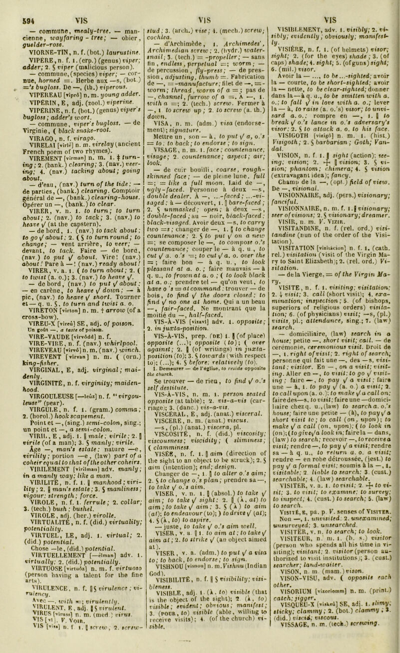 — commune, mealy-tret. — man- cienne, wayfaring - trie; — obier, guelder-TOse. VIORNF.-TIN, n. f. (bot.) laurustine. VIPÈRE,n. f. I. (erp.) (genus) viper; aider; 2. S viper (malicious person). — commune, (spccics) oiper; — cor- nue, horned = . Herbe aux —s, (bot.) =’s bugloss. De —, (Ib.) viperous. VIPEREAU [xîprô] n. m. young aider. VIPÉRIN, E, adj. (zool.) vipérine. VIPÉRINE, n. f. (bot.) (genus) viper s bugloss; aider’s wort. — commune, viper’s bugloss. —de Virginie, ( black snake-root. VIRAGO, n. f. virago. VIRELAI [virlê] n. m. virelay (ancient French poem of two rhymes). VIREMENT [virmanj n. m. 1. $ turn- ing ; 2. (bank.) clearing; 3. (nav.) veer- ing; 4. (nav.) tacking about; going about. — d’eau, (nav.) furn of the tide ; — de parties, (bank.) clearing. Comptoir général de —, (bank.) clearing-house. Opérer un —, (bank.) to clear. VIRER, v. n. 1. to turn; to turn about; 2. (nav.) to tack; 3. (nav.) to heave y/ (at the capstern). — de bord, i. (nav.) to tack about : to go y/ about ; 2. ( S to turn round ; to change; — vent arrière, to veer; — devant, to tack. Faire — de bord, (nav) to put y/ about. Vire! (nav.) about ! Pare à — ! (nav.) r eady about! VIRER, v. a. I. ( to turn about; 2. ( <o twist (a. o.); 3. (nav.) to heave y/. — de bord, (nav.) to put y/ about : — en carène, to heave y/ down ; — à pic, (nav.) to heave y/ short. Tourner et— q. u. S. to turn and twist a. o. VIRETON [virton] n. m. t arrow (of a eross-bow). VIREU-X [vîreu] SE, adj. of poison. Un goût —, a faste of poison. VIRE-VAUDE [virvâdd] n. f. VIRE-VIRE, n. f. (nav.) Whirlpool. V1REVEAU [virvô] n. m. (nav.) winch. VIREVENT [virvan] n. ni. ( (orn.) king-fxsher. VIRGINAL, E, adj. virginal ; mai- ienly. VIRGINITÉ, n. f. virginity; maiden- hood. VIRGOULEUSE [—leur] n. f. '‘virgou- leuse” (pear). VIRGULE, n. f. i. (gram.) commet ; 2. (horol.) hook scapement. Point et —, (sing.) semi-colon, sing.; un point et —, a semi-colon. VIRIL, E , adj. 1. || male; virile; 2. J virile (of a man); 3. S manly ; virile. Âge —, man’s estate: nature —e, virility ; portion —e, (law) part of a coheir equal to lhat oftlieothercoheirs. VIRILEMENT [virilman] adv. manly ; in a manly way: like a man. VIRILITÉ, 11. f. 1. y manhood ; viri- lity ; 2. y man’s estate ; 3. S manliness ; vigour: strength; force. VIROLE, n. f. 1. ferrule; 2. collar; 3. (tech.) bush ; bushel. VIROLE, adj. (her.) virolle. VIRTUALITÉ, n. f. (did.) virtuality; potentiality. VIRTUEL, LE, adj. 1. Virtual; 2. (did.) potential. Chose — le, (did.) potential. VIRTUELLEMENT [—^Iman] adv. i. virtually; 2. (did.) potenlially. VIRTUOSE [virtudz] n. m. f. virtuoso (person baving a talent for the fine arts). VIRULENCE, n. f. [|$ virulence ; vi- rulency. Avec—. with virulently. VIRULENT. F., adj. J S virulent. VIRUS (virussl n. m. (med.) oiru» Vis [,i ]. g. voir. VIS [vi.,] n, f | j screw; 2. tertw- stud : 3. (arch.) vise ; 4. (mech.) screw; cochlea. — d’Archimède, i. Archimedes’, Archimedtan screw ; 2. (ïiydr.) water- snail; 3. (tech.) = -prnpeller; — sans tin , endless, perpétuai =; worm ; — de percussion , fly-press; — déprés- sion, adjusting, iliumb =• Fabrication de —, = -manufacture; filet de —, worm; tliread , worm of a — ; pas de —, channel, furrow of a = . À —, î. with a =; 2. (tech.) screw. Fermera —, l to screw up ; 2. to screw (a. th.) dorvn. VISA, n. m. (adm.) visa (endorse- ment); signature. Mettre un , son — à, to put y/ a, o.'s — to ; to back; to endorse ; to sign. VISAGE, n. m. I. face ; counlenance; visage; 2. counlenance ; aspect; air; loolc. — de cuir bouilli, coarse. rough- skinned face; — de pleine lune, full = ; = like a full moon. Laid de —, vgly-faced. Personne à deux —s, double dealer. À —, ...-faced ; ...-vi- saged : à — découvert, l. B bare-fuced ; 2. ij unmasked; open ; à deux —s, double-faced ; au — noir, biack-faced : black-visaged. Avoir deux —s. to carry two —s ; changer de —, 1. jj to change counlenance : 2. $ to put y/ on a new = ; se composer le —, to compose o.’s counlenance; couper le — à q. u , to eut y/ a. o.’s —; to eut y/a. o. over the =z ; faire bon — à q. u. , to look pleasant at a. o. ; faire mauvais — à q. u., to frownat a. o ; ( to look black at a. o.; prendre tel — qu’on veut, to hâve o s = atcommand ; trouver — de bois, to find y/ the doors closed: to find y/ no one at home. Qui a un beau —, fair-faced. Ne montrant que la moitié du —, half-faced. VIS-À-VIS [vizavi] adv. i. opposite; 2. in juxta-position. VIS-À-VIS, prep. (de) t. J (of place) opposite (...); opposite (to); ( oter against; 2. | (of writings) in juxta- position (to); 3. S <otoards (with respect to); (...); 4. S before; relatively (to). 1. Demeurer — de l'églue, to résidé opposite the church. Se trouver — de rien , to find y/o.’s self destitute. VIS-À-VIS, n. m. 1. person seated opposite (at table); 2. vis-a-vis (car- nage); 3. (danc.) vis-a-vis. VISCÉRAL, E, adj. (anat.) viscéral. VISCERE, n. m. (anat.) viscus. —s, (pl.) (anat.) viscera, pl. VISCOSITÉ, n. f. (did.) viscosity; viscousness; viscidity ; ( slimmess; ( clamminess. VISÉE, n. f. l.||aim (direction of the sight to an object to lie struek); 2. $ aim (intention); end; design. Changer de —, l J fo aller o.’s aim; 2. S <0 change o.’s plan; prendre sa—, to take y/ o.'s aim. VISER, v. n. 1. J (absol.) to take y/ aim; to take y/ sight: 2. | (À, af) to aim ; to take y/ aim ; 3. S ( À ) to aim (at); to endeavour ( to); ) to drive y/ (af); 4. $ (À, fo) to aspire. — juste, to take yj o.’s aim xcell. VISER, v. a J l . fo aim at ; to take y/ aim at ; 2. to stnke y/ (an object aimed at). VISER, v. a. (adm.) fo puf y/ a visa to; to back, to endorse; to sign. VISHNOU [visnou] n. m.FisAnu(Indian God). VISIR1LITÊ, n. f. || S visibility; oist- blenest. VISIBLE, adj. 1. (a. to) visible (tliat is the object of the sight); 2 (À, fo) visible; évident; obvtous; mamfest ; 3. (pour, fo) visible (able, willing to reçoive visits); 4. (of the church) ri- sible. VISIBLEMENT, adv. t. visibly; 2. vi- sibly; evidcnlly ; obviovsly; mamfest- lv- . VISIÈRE, n. f. 1. (of belmets) visor; sight; 2. (for the eyes) shade ; 3. (of caps) shade; 4. sight; 5. (ofguns) sight; 6. (mil.) visor. Avoir la — ..., fo be ...-sighted; avoir la — courte, fo be shorl-sighled; avoir la—nette, fo be clear-sighied; donner dans la —à q. u., to be smitten with a. o.; to fall y/in love with a. o.; lever la— à, fo raise (a. o.’s) oisor; to unvi- sard a.o.; rompre en —, i. y fo break y/ o.’s lance in o.’s adversary’s visor: 2. S to attack a. o. to his face. VISIGOTH (vïrigA] n. m. I. (hist.) ! Visigoth; 2. 5 barbarian ; Goth; Vali- dai. VISION, n. f. i. | sight (action); see- ing; vision; 2. -f- 0 union; 3. S vi- sion; phantom; chimera; 4. S vision (extravagant idea); fancy. Charnu de la —, (opi.) ficld of view. De —, visional. VISIONNAIRE, adj. (pers.) visionary; fanciful. VISIONNAIRE, n. m. f. l. g visionary; seer of visions; 2. S visionary ; dreamer. VISIR, n. m. V. Vizir. VISITANDINE, n. f. (rel. ord.) visi- landine (nun of the order of the Visi- tation). VISITATION [vizhicion] n. f. 1. (calh. rel.) visitation (visit of the Virgin Ma- ry to Saint Elizabeth); 2. (rel. ord.) Vi- sitation. — delà Vierge. = of the Virgin Ma- ry- VISITE, n. f. l. visittng; cutfafton; 2. 4 visit; 3. call (short visit); 4. exa- mination; inspection ; 5. (of bishops, superiors of religious orders) visita- tion; 6. (of physicians) visit; —s, (pl.) oisifs, pl.; attendunce, sing.; 7. (law) search. — domiciliaire, (law) search in a house; petite —. short visit; cail. — de ceremonie, ceremonwus visit. Droit de —, i. right of visit; 2. right of search; personne qui fait une—, des —s. visi- tant : visitor. En — , on a visit; visit- ing. Aller en —, fo visit: to go y/ visit- ing ; faire — , to pay y/ a visit; faire une — à, l. fo pay y/ (a. o.) a visit; 2. locall upon(a. o.): to make y/ a call on: fairedes—s. to oisif; faire une —domici- liaire chezq. u.,(law) fo searcha. o.’s house; faire une petite — (à), fo pay y/ a short visit le; to call (on, upon); fo make y/ a call (on. upon); ( fo look in (on);(fogivey/a foo/cin;fairela — dans, j (law) fo search; recevoir —, toreceivea vieil; rendre—, fo pay y/ a visit; rendre sa — à q. u., fo relurn a. o. a visit; rendre — en robe détroussée, (jest.) fo pay y/ a formai visit: soumis à la —, I, visitable; 2 linble to search: 3. (cust.) searchable; 4. (law) searchable. VISITER, v. a. 1. tovisil; 2. -f- to oi- sif; 3. to visit; to examine: to survey: to inspect; 4. (cust.) to search; 5. (law) to search. Visité, k, pa. p V. senses of Visiter. Non —, 1. unvisited: 2. unexammed; unsurveyed; 3. unsearched. VISITER, v. n. to search; to look. VISITEUR, n. ni. 1. (b. s.) visitor (person who spends ail his lime in vi- siting); visitant: 2. oisifor (person au- thorized to visit institutions); 3. (cust.) searcher; land-wailer. VISON, n. m. (niam.)vison. VISON-VISU, adv. ( opposite each other. | VISORIUM [vitoriomm] n. m. (print.) catch: jigger. VISQUEU-X [visWeû] SE, adj. i.thmy. sticky; clammy ; 2. (bot.) clammy ; J. (did.) viscid; viscous. VISSAGE, n. m. (tech.1 screwtng.