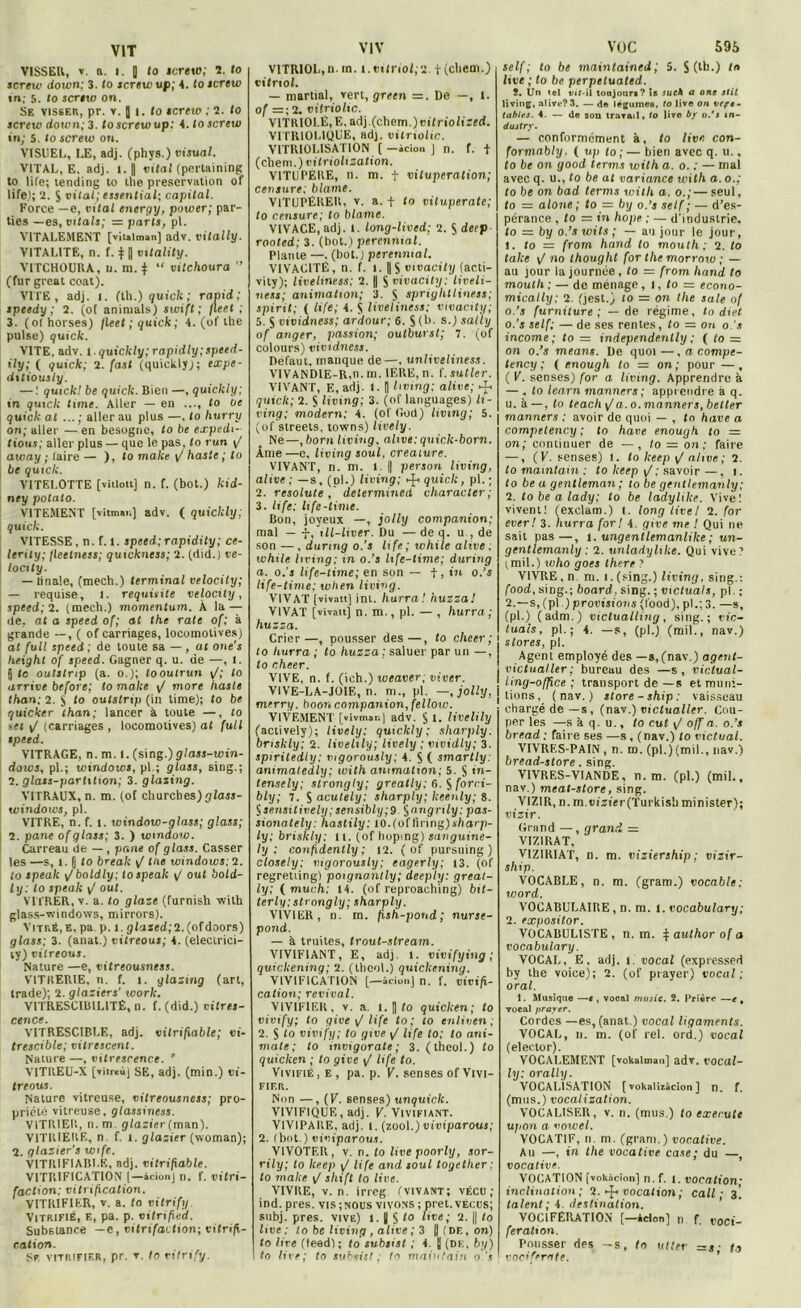 VISSER, t. a. i. | fo tertio; 2. lo screw down; 3. fo screw up; 4. Io icrew in; 5. to sertw on. Se visser, pr. v. ] i. to tertio ; 2. to tertio down; 3. to screw up: i.toscrew in; 5. to screw on. VISUEL, IX, adj. (phys.) Visual. VITAL, E, adj. l. || vital (pertaining to life; tending to the préservation of life); 2. S vital; essential; capital. Force —e, vital energy, power; par- ties —es, vitals; = parts, pt. VITALEMENT [vitalman] adv. vitally. VITALITE, n. f. 11| vitality. VITCHOURA, ii. m. $ “ vitchoura ” (fur great coat). VITE , adj. 1. (lli.) quiclt : ranid ; tpeedy ; 2. (of animais) swift ; fleet ; 3. (ofhorses) jleet;quick; 4. (of tbe puise) quick. VITE, adv. l.quiclcly; rapidly;speed- ily; ( quick; 2. fast (quickly); expe- ditiously. — : quick! be quick. Bien —, quickly; in quick tune. Aller — en ..., to ut quick al ...; aller au plus —, to hurry on; aller — en besogne, to be expédi- tions; aller plus — que le pas, to run j/ away ; faire — ), to make </ haste ; to be quick. VITELOTTE [viilott] n. f. (bot.) kid- ney potato. VITEMENT [vitman] adv. ( quickly; quick. VITESSE, n. f. t. speed; rapidity; ce- lerity; fleetness; quickness; 2. (did.) ve- locity. — finale, (mech.) terminal velocily; — requise, l. requisite velocily, speed; 2. (mech.) momentum. À la — de, at a speed of; at the rate of; à grande —, ( of carnages, locomotives) at fuit speed: de toute sa — , at one's height of speed. Gagner q. u. de —, l. 5 te outstmp (a. o.); looutrun \/; to arrive before; to make \J more haste than: 2. $ to outstrip (in lime); to be quicker than; lancer à toute —. to set i/ (carriages , locomotives) at full speed. VITRAGE, n. m. 1. (sing.) glass-win- dows, pl.; Windows, pl.; glass, sing.; 2. glass-parhtion; 3. glazing. VITRAUX, n. m. (of churches) glass- windows, pl. VITRE, n. f. 1. window-glass; glass; 2. pane of glass; 3. ) wmdow. Carreau de — , pane of glass. Casser les —s, î. [ to break ^ tue Windows; 2. to tpealc ijboldly; tospeak v out bold- ly: to speak \f oui. VITRER, v. a. to glaze (furnish with glass-windows, mirrors). Vitré,E, pa p. i. gfaxed;2.(nfdoors) glass; 3. (anat.) vilreous; 4. (electrici- ty) vilreous. Nature —e, vitreousness. VITRERIE, n. f. 1. glazing (art, trade); 2. glaziers' worlc. V1TRESCIB1L1TE, n. f. (did.) vitres- cence. V1TRESCIBLE, adj. vilrifxable; vi- trescible; vitrescent. Nature—, vitrescence.  YITIIEU-X [vitreù] SE, adj. (min.) vi- treous. Nature vitreuse, vitreousness; pro- priété vitreuse, glassiness. VITRIER, n. m. glazier (man). V1TRIERE, n f. I. glazier (woman); 2. glaziers wife. V1TR1FIABLE, adj. vitrifable. VITRIFICATION [—àcion] n. f. vitri- faction: vitrification. VITRIFIER, v. a. to vitrify. Vitrifié, e, pa. p. vitrified. Substance —e, vitrifaction; vitrifi- cation. Sf vitrifier, pr. ▼. lo vitrify. VITRIOL,il. in. i.vitriol;?. t(cliem.) vitriol. — martial, vert, green =. De —, t. of =; 2. vitriolic. VITRIOLE, E. adj.(chem.)rifrio/i::ed. VITRIOL1QUE, adj. vitriolic. VITRI0LISAT10N (-àcion ] n. f. t (cliem.) vitriolization. VITUPERE, n. m. t vitupération; censure: blâme. VITUPERER, v. a. + to vituperatc; to censure; to blâme. VIVACE, adj. l. long-lived; 2. S deep rooled; 3. (bot.) perennial. Plante —. (bot.; perennial. VIVACITÉ, n. f. 1. ||S vivacity (acti- vity); liveliness; 2. || S vivacity: liveli- ne.it; animation; 3. S spriglitliness; spirit; ( life; 4. S liveliness: vivacity; 5. S vividness; ardour; 6. S (b. s.) sally of anger, passion; outburst; 7. (of colours) vividness. Defaut, manque de—, unliveliness. V1VAND1E-R,n. m. 1ERE, n. f. sutler. VIVANT, E, adj. I. | living; alive; ^ quick; 2. S living; 3. (of languages) li- ving; modem: 4. (of God) living; 5. (of streets, towns) lively. Ne—,born living. alive: qnick-born. Âme —c, living soûl, créature. VIVANT, n. m. I || person living, alive; —s, (d1.) living; ^ quick, pl. ; 2. resolute , determmed charactev; 3. life; life-lime. Bon, joyeux —, jolly companion; mal — -J-, ill-liver. Du — de q. u , de son —, dunng o.'s life; while alive; while living; xn o.’s hfe-time; during a. o.’s life-time; en son — + , in o.’s life-time; wben living. VIVAT [vivatt] ini. hurra! huzza! VIVAT [vivait] n. m., pl. — , hurra ; huzza. Crier—, pousser des—, to cheer ; to hurra ; to huzza: saluer par un —, lo cheer. VIVE, n. f. (ich.) weaver; viver. VIVE-LA-JOIE, n. m., pl. —.jolly, merry. boon companion, fellow. VIVEMENT [vivmar.j adv. St. livelily (actively); lively: quickly ; sharply. briskly; 2. livelily; lively ; vividly; 3. spiritedly; mgorously; 4. S ( smartly: animatedly; with animation; 5. S in- terne fy; strongly ; greatly; 6. S forc.i- bly; 7. S acutely; sharply; keenly; 8. f)Sensitively;sensibly;9 §angrily: pas- sionately: hastily; 10.(oflinng)t/iarp- ly; briskly; U. (of hoping) sanguine- ly ; confidently ; 12. ( of pursuing ) closely; mgorously; eagerly; 13. (of regretting) poignantly; deeply: great- ly; ( much: 14. (of reproaching) bit- terly: strongly ; sharply. VIVIER, n. m. fish-pond; nurse- pond. — à truites, trout-stream. VIVIFIANT, E, adj. l. vivifying ; quickening; 2. (thcol.) quickening. VIVIFICATION [—àcion] n. f. vivifi- cation; revival. VIVIFIER, v. a. i. || fo quicken; to vivify; to give \J life to ; to cnlivtn ; 2. S to vivify; to give j/ life to; to ani- male,• to mvigorate; 3. (thcol.) to quicken ; to give \J life to. Vivifié, e, pa. p. V. senses of Vivi- fier. Nun —,(V. senses) un quick. V1VIFIQUE, adj. V. Vivifiant. VIVIPARE, adj. I. (zool.)inviparous; 2. (bot.) viviparous. VIVOTER, v. n. to live poorly, sor- rily; to keep j/ life and soûl together : to make \f shift to live. VIVRE, v. n. irreg f vivant ; vécu ; ind. près, vis ;nous vivons ; prêt, vécus; subj. près, vive) i. || § to live; 2. || to live: to be living , alive ; 3 H (de, on) to lire (teed); to subsist ; 4. || (de, by) to lire; to subsis/; to mainlain o.'s VüC 595 self; to be maintained; 5. S (lh-) ta live ; to be perpelualed. î. Un tel vif-il tonjouri? is sucà a one stil living, alive?3. — <1© légumes, to live on véri- tables. 4. — de son travail, to live by o.'s in- dustry. — conformément à, to live con- formât)/;/. ( up to; — bien avec q. u.. to be on good terms with a. o. : — mal avec q. u., to be at variance with a. o.; to be on bad terms with a. o.;—seul, to = alone ; to — by o.’s self ; — d’es- pérance , to = in hope ; — d'industrie. to = by o.’swils; — au jour le jour, 1. to = frorn hand to moulh; 2. to take j/no thought for the morrow ; — au jour la journée, to — from liand to mouth ; — de ménage, i, to = econo- mically: 2. (jest.) to = on the sale of o.’s furniture ; — de régime, to diet o.’s self; — de ses rentes, to — on o.’s income ; to = independenlly ; ( to = on o.’s means. De quoi—. a compe- tency ; ( enough to — on ; pour — , ( V. senses) for a living. Apprendre à — , to learn manners ; apprendre à q. u. à —, fo teach i/a. o.manners, better j manners ; avoir de quoi — , fo hâve a competency ; to hâve enough to — on; continuer de —, to = on; faire —, ( V. senses) i. fo keep j/ alive ; 2. fo mainlain : to keep \J; savoir —, i. to be a gentleman ; to be gentlemanly; 2. lobe a lady; to be ladylike. Vive; vivent! (exclam.) t. long live! 2. for ever! 3. hurra for! 4. give me ! Qui rie sait pas—, l. ungentlemanlike ; un- gcntlemanly : 2. unladylike. Qui vive? (mil.) ivho goes there ? VIVRE, n m. i.(sing.) living, sing.: food, sing.; board, sing. ; victuals, pl . ; 2.—s, (pl.) provisions (food), pl.; 3. —s, (pl.) (adm.) victualling, sing.; vic- tuais, pl. ; 4. —s, (pl.) (mil., nav.) stores, pl. Agent employé des —s, (nav.) agent- victualler; bureau des —s, victual- ling-offlce ; transport de —s et muni- tions. (nav.) store - ship : vaisseau chargé de—s, (nav.) viclualler. Cou- per les —s à q. u., to eut \/ off a. o.’s bread ; faire ses —s , (nav.) lo victual. VIVRES-PAIN, n. ro. (pl.)(mil., nav.) bread-store. sing. VIVRES-VIANDE, n. m. (pl.) (mil., nav.) meat-store, sing. VIZIR, n. m.eizter(Turkisl) minister); vizir. Grand —, grand = VIZIRAT, VIZIRIAT, n. m. viziership; vizir- sliip. VOCABLE, n. m. (gram.) vocable; word. VOCABULAIRE, n. m. 1. vocabulary; 2. expositor. VOCABULISTE , n. m. | aulhor of a vocabulary. VOCAL, E, adj. i. vocal (expressed by the voice); 2. (of prayer) vocal; oral. 1. Musique —t, vocal music. 2. Prière —e , vocal prayer. Cordes —es, (anat.) vocal ligaments. VOCAL, n. m. (of rel. ord.) vocal (elector). VOCALEMENT [vokalman] adv. vocal- ly: orally. VOCALISATION [vokaliiàcion] n. f. (mus.) vocalization. VOCALISER, v. n. (mus.) to exerute upon a vowel. VOCATIF, n m. (gram.) vocative. Au —, in the vocative case; du —, vocative. VOCATION [vokàcion] n. f. i. vocation; inclination ; 2. ^ vocation ; call ; 3! talent; 4. destination. VOCIFERATION [—àcion] n f. t,oc,-_ feration. Pousser des —s, ta utter =s ■ ta vociferate.