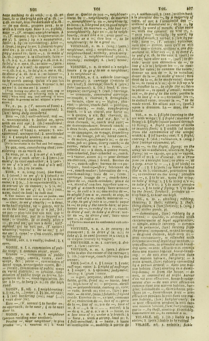 VOI Aave nothing to do toith; — q. ch. en beau, to = thebright side o( a. th. ; — q.cli. en noir, lo= the dark side of a.th.; — de ses deux, propres yeux, to = v>ith o.’s etun eyes. Beau à —, sightly,; Sans — , (P. senses) unsightunsten. A —, (K. senses) l. by o.’s appearqnçe; to see \J; 2. (pers.) by o.'j appfarance, ïqoks ; 3. ly (on considering). Aller —, Mpust.) togo^ to s ce; 2. (future) toyo\/ and ses ; 3. to cal( on, u/ioi} (a. o); lo pay y/ a visit lo ; (aire —, 1. lo make \f (a. ih.) appear; 2. to illustrale; faire — q. eh. à q. u., i. lo show y/a. th.lo a. o.; to lel p a. o. jrea. th.; se faire—, (pers.) to shgw y/ o.'s self; to appear; laisser — q. ch. à q. u., lo Ut y/a. o. ses a. th.; lo show v/ a. th. to a. o. ; se laisser —, to show y/ o.’s self; mériter d’etre vu, to be worth seeing. Qu’on n’a pas fait —, ( P. sensés) unshoion. Voyons ! 1. lel tia seel 2. lel me see ! 3. corne / [Voir hiving que after it, and conj. neg. or intorrog. requircs tbo following verb in the sùbj.; when conj, neg. and interroge it takes the indic. It governs an inf. William a prepo- tiuon. j Vu, e , pa. p. (V. senses of Vont) 1. considering ; 2. (adni.) examinej; 3. (law) being duly constdertd. Bien —, (th.) well-advised ; ma) —, t. ^inacceptable ; 2. looked op, iipon uiith an ecil eye : 3. (th.) unadvised ; ill-advised; 4. obnoxinus ; non —, (K. senses of Vont) l. unscen; 2. un- examined ; uninspected ; 3. unattended to; 4. ( unsight unseen; non mal —, (P. senses) unobnoxious. [Vu is invariable in tlic 2nJ and 3rd senses.J Vu que, conj. considering lhat;con- sideriug : in as much as. Sf. voir,, pr. v. I. || to see y/ o.’s self ; 2. y lo see y/ each other ; 3. || (pers.) 10 meel y/, to visit each other ; 4 § (pers.) to see y/ o.’s self; lo fhid v/ o.’s self; to he ; 5. (th.) Iq be seen. VOIR, v n. iireg. (conj. jikeVont) 1. j| (ahsol.) lo see y/; 2. || (absol.) lo see y,'; ( lo bave o.'s siglit ; 3. |) $ lo exa- mine; 4 J (À,...) tosuperintendfa.'o.); to oversee y/c to inspect ; 5. S (À, lo); to attend; to see y/; 6. S (tn ) (sur., dans, into) to look; to look out. 6. Une maison qui voit sur un jardin. nno riye, a hotue Huit looks iuio a guidai, u Street. — clair, lo see y/ clearly ; — à demi, to be half-sighted, ne — goutte, net to = in the least ; pot lo — a jot, bit; ne pas — plus loin que son nez, que le bout de son nez, pot to — beyotid o.’s nosc ;—trouhle, lo = dnply. Allez-y —, go and see; qpi voit à demi , half- sighted: qui ne voit pas, (K. senses) unseemg; voyons! î. let us see ! Q. tel. me seel 3. corne! — c’est croire, seeing is believing. VOIRE, adv. t. + really; indeed : 2. ( even. VOIRIE, n. f. l. commission of pub- lic ways; 2. common sewer, sewer. Grande — , commission of public roads, ways, tapais, rirers , rail- wdys, Sec. ; petite—, commission of local ways, unnavigable rirers, Sec.; — rurale, conimission of public ways in rural districts; — urbaine, copi- rnission of public ways in toivns. Lé- gislation de la —, road-legiflalion. Je- ter à la —, to bury (a. o.) on the liigli road. VOISIN, E.adj. 1. § nefghbouring; 2. y ( DE, lo. ...) rtear ; 3. JSfpE, to)next; 4. S ( o e) bordermg fou); near (...); ( next door (lo). Être —, f P. sensea) S lo border on ; to approach ; to be near ; ( lo be next door to. VOISIN, n. m. E, n. f. neiglibour (person residing near another). Proche —, near neighbour; le plus VOI door =. Qualité de iion —, neighbour- liness. De —, neighbourly ; de mauvais — ,unneighbourly ; en —, neighbourly ; en bons—s, hkegood =s;inqoodpeigh- bourhood; en mauvais —, tilte bad —s ; unneighbourly. Agir en —, to be neigh- bourly ; to act lilte a — ; avoir pour —, to hare as a =; être hou —, to be netyhbourly ; lo be a good =. VOISINAGE, n. m. i. (sing.) (pers.) neiglibour. sing.; neiglibours. pl.; 2. ueighhourliood ; viciait y , proXnpity ; vicinage; 3. neighbourhood (places); Viciniiy ; vicinage; 4. ( law ) venue ; visite. VOISINER, v. n. to visit o.'s neigh- bours ( to go y' lo see a neighbour; ) lo neighbour il. VOITURE, n. f. t. veliicle (carriagc in general); 2. carriage ((veliicle of anv kind); 3. carriage; boacli;4. (pers.) fare (persons); 5. (th.) load; G. con- veyance; carrying;l. (rail.) carriage. — commode, contentent carriage: — coupée, t. chariot; 2. lirougham; — fermée, close =; — légère, cha- riot; — pleine, coach-full. — publique, stnge-coacii ; — rude, rough-gomg coach. — à un cheval, one /torse =; — A quatre, à six. &c. chevaux, coach and four . and six, &(.c. — à deux chevaux, =, coach and pair; — de correspondance, brandi coach; — à deux fonds, uouble-sealed =, coach; — de campagne, do voyage, travelling = ; — du louage, job =; liired coach, — de maître, gentleman’s =; — de re- mise, job — ; glass, tivery coach; — de renvoi, return =; — à ... roues, ...- wheeled =; — à deux, à quatre roues, Iwo-wheeled, four-wheeled =, coach. — à vapeur, sleam — pour dresser les chevaux, yman.) break. Bureau de la —, coach-office; bureau de—s pu- bliques, booking-ofhce ; fabricant de —s, coach-inaker; l'i.-bricalion de —s, Coacli-making ; frais de —, (corn.) carriage; louage de — , coach-hire ; glace de —, coach-window; place de — s, stand of coaclies. Apprêter une—, to gel y/ a coach ready ; faire avancer sa —, lo cuit o.'s =; descendre de —, to aliglil from a =, coach; to slep, to gel y > out of a =, coach; monter en —, to jlep.to gel y/into a — ,coach: payer la —, to pay y/ the coacli-hire; sc pro- mener en —, lo ride y/ in a —, coach; to drive y/ oui ; lo take y/ a drive: sor- lir en —, lo drive y/ out ; faire venir une —, lo call a —. [ Vqitct.I! imist uot ko confounUcd with véhi- cule.] VOITHRER, y. a. 1. fo conpey; to transiwrt ; 2. lo dripe y/ (a. q.') ; lo take y/; 3. lo cari (convpy in acart); 4. to wagon (convev hy wagon). VOITURIER, n. m. t. carrier; 2. du- rer,- 3. ( law) carrier. VOITURIN, n. m. l. (pers.) driver (who is also the owner of the carnage); 2. ( th.) carriage, coach (drivon hy the owner). VOIX [voi] n. f. t. || Ç voice: 2. || vote; suffrage: voice: 3. U right of suffrage; 4. y singer; 5. S opinion; judgment; feeling; 6. (gram ) voice. — aiguë, perçante, shrill voice; — faible, grêle, failli —; — liante, fond = ; liigh loue of =; — perçante, slirill — prépondérante, castmy =, vole; — rude, liarsli =; vive—, (law) pa- role. — tic tète, (mus.) falsetlo; f' igncd treble. Etendue de—, exlent, compass of =; extinction do —. lor.s of —; perle de la —, loss of =:; ton de —, loue of =. À — ..., A la — voiced; A la — de q. u., al a. o.’s =: A — liasse, in a low loue of = ; under o.'s breatli : A — forte, 1. with a strong, loud =; 2. ( full-mouthed ; à — haute, A haute VOL *97 —, l. îvithtncqll; 2. (nav.)toiUmi hait; A la pluralité des —, by a majority of votes, of =s; A l'unanimité des —, ivithout a dissenlient = ; de la —, by ivord; by word of moufh; d’uqo seule —, with one consent, de Vive —, 1. “ y iv a voce Ver bal ly ; by word; by ivordof moitlh;2. verbal; 3.(law)by pa- role ; sans —, (P. senses) voiceless; sans une— ponire, sans qu’il se soit élevé une — contre, loithout a.çne dis- senlient =. Aller aux—, t. to corne to put y/n. th. to the vote; 2. (pari.) lo divide; faire aller aux —, (pari ) lo di- vide : avoir une extinction do —, to lose y/ o.'s =; briguer les —, lo con- vass for votes; lo canvass the voters ; donner un son de — A, lo vocalise; douer de la—, to make y/ vocal ; être doué de la—, lo be made vocal; clever la —, lo raise o.’s to lift up o.’s — ; ctoulTer la—, to sti/le the =; faire ! la petite —, to speak y/ small; mettre aux —, to put y/ to llie vote ; perdre la —, lo lose y/ o.’s — ; recueillir les —, to collect votes ; trouver la —,  to be made vocal. En allant aux —, (pari.) upon a division. La— mue, the — breaks VOI., n. m. l. j| fiiohl (movingin the air witli wirigs); 2. || flight (manner of flying);3. ||/lighl(space passed through hy flying); 4. flight (numlier ofbirds or inseei); flock; 5. [| widlh (of birds) /rom the exlremihes of the wings; widlh; 6. | (of hawksj cast; 7. S flight; soaring: 8. (did.) volitation, 9. (sing.) (hcr ) wings expanoed. pl. Ail—, tn llie flight, /lyin<j; on the wing; au — audacieux, téméraire, high- flying; au — rapide, qui a le — rapide, swift of =; A — d’oiseau , as a cto to flies (in astraight iine); de plein —,at a leap. Avoir !e — ..., 1. j| (ef liirds) to fl y y/ ...; 2. t S (pers.) to liave a talent (for a. lli.); continuer, poursuivre son —, lo continue on tiie wing: prendre son —, l. J lo lie on , upon llie wipg; lo take y/ wing; jj $ lo wipg o.'s —; lo take y/ o.’s —; 3 $ lo soar; prendre au —, î. || to take y/ fiyipg; 2. to take by the front, furetuci;, prendre un — trop haut S, loscar ioo liigh. VOI., n. rn. i. slealing; robbing; thieving; 2. thefi; robbery; ?. lheft; lliing siolen; 4 (law) larceny; 5. (sing.) (law) siolen goods, pl. — domestique, (law) robhçry by a servant; — qualifié, — allended with circumsiapces of legal aggravation; — simple, simple larceny. — compila sur la personne, (law) iarceny ftoyi lheperson; ccmpounil, mixedlarceny; — degrand chemin, liigh-wny =-,— avec limipsiance, - allended with circuiystnnces of lega I aggravation;— avecelTraclion. —allended wtlh Ineafi- ing open; — avec cIVraiTiiin et commis dans une maison habiicc. hnuw-hreak- tng ; — de nuit avec c-ITiacuun dans une maison hahijse, buvgtary; — A main armée, (law) robbery commitled by a person armed; — dans une mai- son habitée (law) stealipg in a dwell- ing-liouse; — from lhe house;—do nuit, — commitled al niglit. Auteur d’un vol avec effraction, liousc lu eaker: auteur d’un —de nuit avec ellraction commis dans une maison habitée, bur- glar; Ircliitiidedii —, th'evishness; pen- chant au —, thierislinegs. Avec — ayée effraction pendant la nuit dans uiiç mai • Son hahiléc, (law) burglapiously ; de — avec effraction pendant la nuit dans une maison habitée, (Ui'K)burglarious; parie — ,by lheft, slealing thievishly. Commettre un —, to commit a =, VOLABI.E, adj. i.(th.) liable to be siolen; 2 (pers.) liable to herobbed
