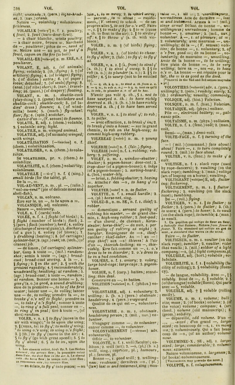 VOL J98 VOL light; unsteady ,2. (pers.) liçnt-hmd- sd, S. (nav.) crank. Nature —, volatility ; vohittleness; fickleness. VOLAILLE (volà-y’] n. f i poultry; (. fowl; 2. fowl (barn-door-fowl). — à chair blanche, xohite poultry; — à chair noire, brown =. Marchand de — , poulterer ; pièce de —, head of Mettre une — au pot, to put y/ a foxvl, capon on the fire (lo boil). VOLA1LL-ER [voli-yé] n. m. ERE, n. f. poulterer. VOLANT, E, adj. 1. (of animais) flying; volatile; 7. (th.) flying; 3.+(of artillery) flying; 4. (of bridges) flying; 5. (of dishes ) extra; 6. (ol paper) loose; detachea; 7. (of seals) flying; 8. (anat.) (of ribs) short; 9. (nav.) travel- ling; io. (paint.) (ofdrapery) floating. VOLANT, n. m. 1. shuttle-cock (play-thing); 2. (game) battledore and shuttle-cock; shuttle-cock; 3. (of la- dies’ dress) flounce; 4. ( of -yvind- mills) beam; 5. (mach.) fly-xvhecl: (lier; fly; 6. (spin.) scotcher. Garnir d’un -’-,(E. senses) to flounce. VOLATIL, E, adj. 1. (chem.) volatile; 2. S volatile: airy; light. VOLATILE, n. m. xoingcd animal. VOLATILE, adj. (of animais) winged; with tvings. VOLATILISATION [—lizàcion] n. f. (chem.) volatilization. VOLATILISER, v. a. (chem.) tovola- tilize. Se volatiliser, pr. v. (chem.) to volatilise. VOLATILITÉ, u. f. (chem.) volati'ity; volatileness. VOLAT1LLE [ — ti-y’] n. f. ( (sing.) tmall birds (for the table), pl. De la —, =. VOL-AU-VENT, n. m.. pl. —, (culin.) “ vol-au-vent ” (pie of délicate méat and shell-fish). VOLCAN, n. m. volcano. Être sur le, un —, to be upon a =. VOLCANIQUE, adj. volcanic. Nature —, volcanity. VOLE, n. f. (cards) vole. VOLEE, n. f I. || flight (of birds); 2. U flight ( number of birds): flock ; 3. S (pers.) flock (number); herd ; 4. volley (discharge of several guns); 5. discharge (of a gun); 6. voile y (of blows); 7. ) drubbing (beating); 8. (of carnages) splinter-bar; 9. (agr.) cust; 10. (tecli.) (of crânes) jib. — de timon, (of carriages) splinter- bar. Coup à toute —, (nn!.) random- shot; semis à toute —, (agr.) broad- cast; broad-cast sewing. À la —. i. y flying ; 2. R in the air; 3. $ with the grealest rapidity; 4. S inconsiderately; unadvisedly; headlong; at random ; 5. (agr. ) broad-cast ; à toute —, random ; at random. Donner une bonne — ), to give\/(a. o.)a good, a Sound drubbing: être de la première—, to be of the first waler ; lancer une —, to volley; lancer une — de, to volley; prendra la —, to betake y/ o.'s self to flight ; prendre sa —, to take y/ o.’s flight ; sonner à toute —, to ring y/ a full peal; sonner en —, to ring y/ tn peal ; tiré à toute —, (of shot) random. VOLER, v. n. 1.1| to fly \J (move in Lhe air with wings);' to be upon the wing; 2. | (vers, to) lo fly y/; to malce y/ wing; ’ lo wtng o.’s xvay; to seing o.'s flight ; 3. || (th.) to fly y/ (move in the air; : 4. S to fly y/ (go wiih great speed); 5. jj to fly y/ about; G. S to be on, upon the seing. 1- Le» oiseaux volent, birds fly. 3. Les flèches vidaient, the arrows flew ; la poussière votait dans l’air, the dust flow in the air. k. Le cheval vola . the hmse flew ; le temps vole, ti/ne Aies ; su ronomtnëo vole , lue renotvn ilios. — en éclats, lo fly y/ into pièces; — au VOL loin , l. lo = away; 2. lo whivt iswuy; — partout, ,!o = about ; — rapide- ment, (K. senses) lo svhi.sk. — de ses propres ailes S, lo uct for o.’s self. Faire —, l. U S to make y/ fly: 2. || to = (cause а. th. lo float in the air); 3. 9 to slrike y/ off : 4. J to throw y/ (a. th. with vio- lence). VOLER, n. m. | (of birds) flying; (light. VOLER, v. a. i. (of birds) lo chose . to fly y/ after; 2. (falc.) lo fly y(; lo fly y/ at. VOLER, v. a. I. [| (À, (rom) to steal y/ (a. th.) ; ( lo steal y/ away: 2. || S lo rob (a. o.); lo plunder (a. o.) ; 3. |j S to pilfer ; 4. S to usurp (not to be enlilled to). 1. — q. ch. à q. u-, to steal a. th.from a. o. 2. — q. u., to rob a. o.; — à q. u. tout ce qu’il a» to rob , to plunder a. o of ail he has. N’avoir pas volé q. ch., ji l. noI lo hâve usurped a. th. : to hâve richly deserved a. lh.;7. (b. s.) lo haverichly deserved a. th. ; ( lo hâve been served right. VOLER, v. n. I. || lo steal y/; lo rob; 2. lo pilfer. — avec effraction, i. lo break y/ ing 2. to break into a house; — sur le grand chemin, to rob on the high-way; to commit high-way robbery. VOLEREAU [volrôj n. m. + young thief. VOLF.RIE [voir!] n. f. (falc.) flying. VOLERIF, [volri] n. f. l. robbing; rob- bery: 2. pxlfering. VOLET, n. m. l. windoio-shutler ; shutter; 2. pigeon-house : dove-cot; 3. trap-door (of a pigeon-bouse); 4. ledge (of a pigeon-houseï ; 5. sorting-board; б. (bot.) soaler-lily. — brisé, l. folding shutter;7. boxing = . Attacher des —s, lo hang y> —s together. Voleter (voitéi v. n. to flutter. VOLETTE, n. f. l. small hurdle ; 2. —s, (pl.) horse-net, sing. VOLEU-R, n. m. SE, n. f. l. thief; 2. robber. — domestique . serrant guilly of robbing his master. — de grand che- min, i. high-iuay robber ; 2. foot-pad; — d’un cheval, de chevaux . horse- stealer; horse-thief; — de nuit. i. per son guilly cf robbe'y at night ; 2. burgla-, Empoigneur de —s, thief- calcher : thief-taker. Au —1 au —! stop thief! aux —s! thieves ! À l’air d’un —, thievish-looking: en —, thie- vishly. Être fait comme un —, i. o.'s dress to be in disorder; 2. o.’j dress to be in a bad condition. VOLIÈRE, n. f. 1. aviary; 2. volery; large bird-cage: large cage : 3. pigeon- house. VOLIGE, n. f. (carp.) balten; scant- ling; thin deal. Construire en —, to batten. V0I.1T10N fvolicion] n. f. (philos.) t>0- lition. VOLONTAIRE, adj. 1. voluntary: 2. willing : 3. (b. s.) (pers.) obstinate : lieadstrong : 4 (pers, ) vayward Qualité de ce qui est—, voluntari- ness. VOLONTAIRE, n. m. l. obstinate, headstrong person; 2. (mil. , nav.) t’O- lunteer. S’engager comme —, lovolunteer; entrer comme —, to volunteer. VOLONTAIREMENT [-tèrman] adv. voluntarily. Offrir —, lo volunteer. VOLONTÉ, n. f. 1. soill (facultyl ; co- lition; 2. ivill (ad); 3. —s, (pl.) (b s.) svill, sing.; caprices, pl. ; humours, pl. ; fancies, pl. Bonne —, 1. good svill; 2. willing- nets: réadmets: dernières —s, (pl.) (law) lasl = and testament, sing ; mau- vaise —, t. «U — ; 2. •*mniU4i*gn«:e. unreadiness. Acte de dernière — , last = and testament. Armes à — 1 (mil.) slope armst Défaut de bonne —, un- willingncss ; unreadiness ; homme de bonne—, l. amateur; 2. (mil., nav.) volunteer. À—, 1. al pleasure; at =; 2 voluntarily: avec mauvaise —, un- willingly; de la — , ( V. senses) voli- tive; de bonne —, i. voluntary; 2. of o 's free, good — ; de sa bonne — . eo- luntarily; de mauvaise — , unwilling. Avoir de la bonne —, lo be willing; être plein de bonne —, lo be very willing; taire sa —, ses —lo hâve o.'s =. La bonne — est réputée pour le fait, the = is as good as the deed. [volonté in the 2nd and 3rd senses may tak* » pi ] VOLONTIERS [volonti*] adv. i. (pers.) willingly; 2. (pers.) readily; easily; 3. (ih.) ordinarily; usually; commonly, VOLSQUE, adj. (hist.) Volscian. VOLSQUE, n. m. f. (hist.) Volscian. VOLTAÏQUE, adj. (pbys.) voltaic. Pile —, electrical battery; =, gal- vanic pile. VOLTAÏSME, n. m. (phys.) vollaism. VOLTE, n. f. l. (fenc.) volt; 2. (man.) volt. Demi—, (man.) demi-volt. VOLTE-FACE, n. f. ^ turning of the face. — ! (mil. ) (command.) face abouti abouti Faire—, i. to turn completely round; 2. (mil.) lo face about. VOLTER, v. n. (fenc.) to make y/ a volt. VOLTIGE, n. f.l. slack rope (used by rope-dancers) ; 2. vaulting (on the slack rope); tumbling; 3. (man.) voltige fart of leaping on a horse); vaulting. VOLTIGEANT [voltij.n] E, adj. flutter ing; flickering. VOLTIGEMENT, n. m. l. | flutter ; flickering; 2. vaulting (on the slack rope); tumbling. De —, (mil.) flying VOLTIGER, v. n. l. y lo flutter; to flicker; 2. S (pers.) lo /fuller; 3. (th.) lo svave; 4. (pers.) lo hover; 5. lo vault (on the slack rope); totumble; 6. (man.) lo vault. 1. Un papillon qui voltige de fleur «n flear, u butlerjly thaï flutter» , flickers front Jlou'cr to Jloiccr. 3. Un étendard qui volti/re au gré da vent, a standard that waves in the wind. Faire —, to flutter. VOLTIGEUR, n. m. t. vaulter (on the slack rope); tumbler; 2. vaulter: rider that vaults ; 3. (mil.) soldier of a light company ; —s, (pl.) light companies, pl. V0LUR1LE, adj. (hort.) volubile ; vo- lubilate. VOLUBILITE, n. f. l. J volubility (fa- cility of rolling); 2. S volubility (fluen- cy). — de langue, volubility. Avec —, || S volubly. Doué de —, l. J voluble; 2 S (of lhe longue) voluble (Huent). Qui parle avec — S> voluble. VOLUBLE, adj. + | voluble (rolling easily). VOLUME, n. m. l. volume; bulk; sise; mass ; 2. (of books) volume; 3. (of the voice) volume; compass; 4. (ar- cheol.) volume (old manuscript) ; 5. (geom.) solidity. — dépareillé, odd volume. D’un — ..., ...-sised ; d’un grand —, large* sized ; en beaucoup de —s, i. tn mauy r=s;2. volumisiously. Qui a fait beau- coup de —s, (of aii author) volumi- nous. VOLUMINEU-X, SE, adj. l. large- sized; large; considérable ; 2. ro.'umi- nous: extensive. Nature volumineuse, l. largenest;2. (of books) vo/umniousness. ( VouiMtmus may y,rcsode the noun.J VOLUPTÉ, n. f. voluptuousnen.