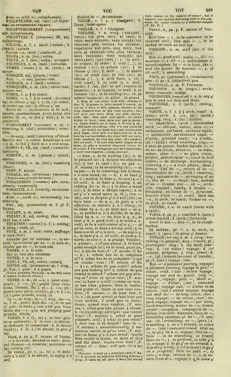 voc Avec —, with = ; voluptuously. VOLUPTUAIRE, adj. (law) (of expen- tes) on ornamental repairs. VOLUPTUEUSEMENT [voluptueù«in«n] adv. voluptuously. VOLUPTUEU-X [Toluptuiù] SE, adj. voluptuous. VOLUTE, n. f. 1. (arch.) volute ; 2. (conc.h.) volute. Petites —s, (arch.) caulicoli, pl. VOLVA, n. m. (bot.) volva. VOLVE, n f. (bot.) volva ; wrapptr. VOLVULUS, n. m. (med.) volvulus. VOMER [ vomcrr ] il. m. (anal.) os vorner. VOMIQUE, adj. (pharm.) vomie. Noix —, — nut; poison-nut. VOMIQUE, n. f. (med.) vomica. VOMIQUIER, n. m. (bot.) vomu-nut ; poison-nut. VOMIR, v. n. J to vomit. VOMIR, v. a. 1. I to vomit : to vomit up; to throw y? up; 1 § (th.) to vomit; to vomit up, oui; to throw y/ up. Envie de —, inclination to be sick; qualm ; qualmishness. Avoir envie, des envies de —, to feel y/ sick; ( to be quatmish. VOMISSEMENT [vomisman] n. m. I. vomiting; 2. (did.) evomition; vonti- tion. — de sang, (med.) vomiting ofblood. Matière des —s, vomit. Retournera ses — s ►ft. to fait y/ back to o.'s evil wnys. VOMITI-F, VE, adj. (med.) vomitive; vomilory. VOMITIF, n. m. (pharm.) vomit; emetic. VOMITOIRE, n. m. (ant.) vomilory (door). VONT, V. Aller. VORACE, adj. voracious; raveuous. [ VofcACK may précédé the noun. ] VORACEMENT [vorajman] adv. tioro- ciously; ravenously. VORACITÉ, n. f. voracity; voracious- ness; ravenousness. Avec — , with — ; voraciously; ra- venously. VOS, adj. (possessive) m. f. pl. V. Votre. VOTANT, n. m. voter. VOTANT, E, adj. voting; that votes; that has a vote. VOTATION [ votàcion ] n. f. 1. voting ; 2. (sing.) votes, pl. VOTE, n. in. i. vote; voice; suffrage; 2. vote (will). Annuler par un nouveau —, to un- vote; faire entrer par un —, to vote in; rejeter par un —, to vote oui. VOTER, v. n. to vote. Qui ne vote pas, voiceless. VOTER, v a. to vole. VOTI-F, VE, adj. votive; votary. VOTRE, adj. (possessive) m. f. sing., pl. Vos, 1. your; 2. ( y ours. [Votre précédé* the noun ; in the 2nd sens© it make* in the pl. vôtres.] VÔTRE, n. m., pl. —s, 1. your own ; y ours ; 2. —s, (pl.) yours (your rela- tions, friends, Scc.), pl. ; 3. —s, (pl.) yours (your party, society), pl.; 4. ( —s, (pl.) your pranks, tricks, pl. Le —, m. sing., la —, f. sing., les —s, ni. f. pl., yours Élre des —s , to be one of you ; to make y/ one with you. Vous faites des —s, you are playmg your pranks, tricks. VOUER, v. a (À, lo) 1. to vow (pro- mise solemrily); 2. to vow ; to devote; to dedicate; to consecrate ; 3. to devote (apply); 4. (b. s.) to devote; to give y? up. Voué, e. pa. p. V. senses of Vouer. — à la ruine, devoted to ru in: devo- ted. Femme—e, votaress; personne —e (à), votary (to). Se vouer, pr. v. (à, to) 1. to dedi- cate o.’s self ; 2. to devote, to apply o.’s self. vou Qualité de — , devotedness. VOUGE, n. f. y. f bludgeon; 2. (hunt.) boar-spear. VOULUE, n. f. + bludgeon. VOULOIR, v. a. irreg. (voulant; voulu; ind. près, veux; tu veux; il veut; nous voulons; vous voulez; ils veulent; prêt, voulus; fut. voudrai; impérative 2nd pers. sing. veux; 2nd pers. pl. veuillez; subj. près, veuille; NOUS VOULIONS; VOUS VOULIEZ; ILS veuillent) (que (subj.]) 1. ' to will; to ordain; to order : 2. will (...); to intend ( to); to pieuse (to); ( to choose y/ (to); 3. will (.. ); to desire (to); to wish (to); to like (to); to choose y/ (...); 4. will hâve; 5. (th.) will (can); 6. to wish (a. o. well, harm); 7. (de, for) to ask (require in payment); 8. to require; to need ; 9. to consent (to); to lewilling(lo); 10. to admit (suppose) ; to allow : to grant. 1. Dieu le veut ainsi. God will*, ordain* 11 thus. 5. Il pourra le faire quand il voudra , he can do it when he will, pleases, chooses. 3. On ▼ous donnera tout ce que vou» voudrez, thry wi/l give you every thing you will, desire, wish, liko ; mon père veut partir , my father wishes to leave ; mon père veut que je parte, rny father wishes me to leave. 4. 11 veut q ch., he will hâve somethiug ; elle n’a pas voulu de lui , she would not hâve hitn ; que voulei^vous qu’il fasse, u'hut will you hâve hitn do. 5. Ce bois ne veut pas brûler, this wood will not i uni; cette machine ne veut pas aller , this machine will not work. 7. Il veut cent mille francs de sa terre , he »sks a hundred thousand francs for hts edate 8 Un ouvrage qui veut de l'exactitude, a work that requires , need* accuracy. — bien, 1. to be willing (to); 2. to be pleased < to) ; 3. to hâve no objection (to); ( not to care (if); ne pas —, (K. senses) to be unwilling (to); — et ne pas —, lo be wavering; not to know 0. 's own mind ; en — à, 1. to bear y/ (a. o.) malice; to bear y/, to owe (a. o.) ill-will; 2. to hâve a longing, ( an inkling for (a. th.); ( to hâve a mind (to) ; 3. lo hâve a design (upon); 4. lo set yf o.’s mind upon (a. th.); s’en — (de), not to forgive y/o.’s self (for); se faire bien — de q. u., to gain a. o.’s affection; to attract a. o.’s liking ; to be liked by a. o.; se faire mai — de q. u., to attract a. o.’s dislike; to be dis- liked by a. o. — du bien à q. u., lo bear y/ a. o. good will ; ( lo wish a. o. well; to be a well-wisher of a. o.: — ce qu’on veut, lo hâve a strong will; ( lo hâve a will of o.’s own : — du mal à q. u., lo bear yf a. o. ill will ; to wish a. o. harm ; to owe a. o a grudge. Veuillez., 1. please (...)\ifyou please; 2 be kind, good enough (to); he so kind, good (as, lo). À qui en veut-il? (V. senses of En — à) 1. whom has he to complain of? 2. what has he to complain? à qui en voulez-vous? (V. senses of En — à) 1. whom do you want? whom are you iooking for? 2. whom do you intend toattack? whom are you aim- ing at? avoir ce qu’on veut, (V. sen- ses) lo hâve o.'s will ; comme on veut, as one likes, pleases; Dieu le veuille! God grant it; faites ce que vous vou- drez, (V. senses) 1. do your best;2. (b. s.) do your worst; je v«ux bien que vous sachiez, l wish you to know; know ; quand vous voudrez, (V. sen- ses) 1. whenyou like, please, ( choose; 2. (in travelling) ail right! que voulez- vous? (V. senses) i. what is your pleasure, will; ( ivhat do you want? 2. how can it be helped? sans le —, ( V. senses) i. unintentionally; 2. un- awares: savoir ce qu’on veut, (V. sen- ses) lo know y/ o.'s own mind ; veuille Dieu veuille le diable, in spite of God and the devil: voulez-vous bien? (V. senses of — bien) will you (il is my will). [Vou LOI K is nsod as s principal rsrb ( V. Ex. 4) ; it govern» an infinitif© following witliout a prt.p.; it taken an inf. »ft*r it when ihe second VOY 59!» verb relates to th© subject of vouloir , but it requires que uud th© foll4>wing verb in th© subj. when the lattor relate» to a different *ubj©ot (P. Ex. 3).] Voulu, e, pa. p. V. senses of Vou- loir. Être bien — -f. to be wtlcome ; to be received well; être mal — ■(, lo be looked on with an evil eye. VOULOIR, n. m. will (acl of the will). Bon —, good-will; malin —, ill- =; mauvais —, 1. tII-—; 2. unkindness; 3. unwillmgness. Le — et le faire, the — and the power. De mauvais —, l. of ill-will; 2. unwilling. VOUS, pr. (personal) l. (nominative) you ; ye ; 2. (objective) you. VOUSSEAU, n. m. V. Voussoir. VOUSSOIR, n. m. (engin.) arch- stone: voussoir; wedge. VOUSSOYER [vouçoi-yA] v. a. to say ^ you to (and not thou and thee). VOUSSURE, n. f. (arch.) coving ; voussure. VOÛTE, n. f. 1. 1 S arch ; vault ; 2. (anal.) arch; 3. —s, (pl.) (build.) vaulling, sing.; 4. (far.) hollow. — imparfaite, (arch.) diminished arch;— oblique, askew, skew =; — surbaissée, surbased, surbaise vault; — surhaussée, surmounted vault. — d’arête, groined vault; —s d’arèle, (pl.) (build.) cross-vaulting, sing.; — à anse de panier, basket-handle = ; — en arc de cercle, skene =; — en biais, askew, skew =; — en plein cintre, perfect, semicircular =; vault in fuit cintre;— de décharge, discharging, relievmg — à trois piliers, (anal.) fornix. Clef de —, crown of an —; construction de —s, (build.) vaulting. sing.; naissance de —, springing of an = ; tête de —, —-head ; face, oulside of an —. Comme une —. en —, arch- like; vaulted ; vaulty. À double — , bivaulted ; en forme de —, formeate. Couvrir d’une —, lo vault, faire des —s, lo arch; to vault: former en —, to arch: to vault. VOÛTER, v. a. to vault (cover with a vault). Voûté, e, pa. p. l. vaulted;2. (pers.) crook-backed ; 3. (arch.) fornicate. Avoir le dos —, être —, to be crook- backed. Se voûter, pr. v. l. lo arch; to vault; 2. (pers.) to groio y/ double. VOYAGE [voi-yaj] n. m. l.fsing.) tra- velling (in general), sing.; travels, pl.; journeyinp sing.; 2. (by land) jour- ney ; 3. fDy water ) voyage; 4. (of princes, progress ; 5. Inp ; jauni; 6. — s, (pl.) travels (acoount ol travels), pl.; 7. (nav.) voyage; run. Bon —! a pleasant journey, voyage! a pleasant journey, voyage to you! — entier, rond, ( nav. ) eut ire voyage; voyage oui and in ; grand , long —, long =, voyage; petit —, short — , voyage. — d’aller, (nav.) outward voyage; voyage out; — d’aller eide retour, (nav ) entire voyage; voyage out and in; — de long cours, (nav.) long voyage; — de retour, (nav.) re- turn voyage; voyage in; — par terre, land-travelling. Auteur de —s, Iravel- writer ; compagne, compagnon de —, fellow-travetler; dépenses, frais de—, travelling expenses, pl. De —, ( V. sen- ses) (th.) travelling; en —, (pers.) i. travelling; 2. on o.'s travels; en cours de —, (nav.) outward bound. Aller en —, to go y’ on a voyage ; être en —, faire —, lo be travelling; to travel; faire un —, l. to perform, to take ^ a —, voyage; 2 to go y/ oji an errand; 3. tomake)/ a trip; 4.(of princes) lojoy/ on a progress; faire un petu —, lo take y/ a trip; revenir do —, lo re- turn from a —, voyage;g (_ to corne </